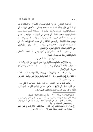 ‫ﺍﻟﺒﺎﺏ ﺍﻟﺜﺎﱐ/ ﺍﻟﻔﺼﻞ ﺍﻟﺜﺎﱐ‬                                                 ‫٤٠٢‬
‫ﺇﻥ ﺍﻹﻣﺎﻡ ﺍﻟﺪﻫﻠﻮﻱ ﳛﺬﺭ ﻣﻦ ﺗﻨﺎﻭﻝ ﺍﻷﻃﻌﻤﺔ ﻭﺍﻷﺷﺮﺑﺔ ﺍﶈﺮﻣﺔ ﻟﺼﻠﺘﻬﺎ ﺍﻟﻮﺛﻴﻘﺔ‬
‫ﺃﻳﻀ‪‬ﺎ ﺑﺎﳋﻠﻖ. ﻗﺎﻝ: )ﺍﻋﻠﻢ ﺃﻧﻪ ﳌﺎ ﻛﺎﻧﺖ ﺳﻌﺎﺩﺓ ﺍﻹﻧﺴﺎﻥ ﰲ ﺍﻷﺧﻼﻕ ﺍﻷﺭﺑﻌﺔ - ﺃﻱ‬
‫ﺍﻟﻄﻬﺎﺭﺓ ﻭﺍﻹﺧﺒﺎﺕ ﻭﺍﻟﺴﻤﺎﺣﺔ ﻭﺍﻟﻌﺪﺍﻟﺔ- ﻭﺷﻘﺎﻭﺗﻪ ﰲ ﺃﺿﺪﺍﺩﻫﺎ، ﺃﻭﺟﺐ ﺣﻔﻆ ﺍﻟﺼﺤﺔ‬
‫ﺍﻟﻨﻔﺴﺎﻧﻴﺔ ﻭﻃﺮﺩ ﺍﳌﺮﺽ ﺍﻟﻨﻔﺴﺎﱐ ﺃﻥ ﻳﻔﺤﺺ ﻋﻦ ﺃﺳﺒﺎﺏ ﻏﲑ ﻣﺰﺍﺟﻪ ﺇﱃ ﺇﺣﺪﻯ‬
‫ﺍﻟﻮﺟﻬﺘﲔ. ﻓﻤﻨﻬﺎ ﺃﻓﻌﺎﻝ ﺗﺘﻠﺒﺲ ﻬﺑﺎ ﺍﻟﻨﻔﺲ ﻭﻣﻨﻬﺎ ﺃﻣﻮﺭ ﺗﻮﻟﺪ ﰲ ﺍﻟﻨﻔﺲ ﻫﻴﺌﺎﺕ ﺩﻧﻴﺔ‬
‫ﺗﻮﺟﺐ ﻣﺸﺎﻬﺑﺔ ﺍﻟﺸﻴﺎﻃﲔ ﻭﺍﻟﺘﺒﻌﺪ ﻣﻦ ﺍﳌﻼﺋﻜﺔ ﻭﲢﻘﻖ ﺃﺿﺪﺍﺩ ﺍﻷﺧﻼﻕ ﺍﻟﺼﺎﳊﺔ)١( ﻓﺈﻥ‬
‫ﻣﺎ ﻳﺘﻨﺎﻭﻟﻪ ﺍﻹﻧﺴﺎﻥ ﻳﺆﺛﺮ ﰲ ﺑﺪﻧﻪ ﻭﻳﺘﺤﻮﻝ ﻣﺰﺍﺟﻪ ﺇﱃ ﻣﺸﺎﻬﺑﺔ ﺍﳊﻴﻮﺍﻥ ﺍﳌﺄﻛﻮﻝ ﻓﻴﺠﻞ‬
                            ‫ﻋﻠﻰ ﺍﻷﺧﻼﻕ ﺍﳌﻀﺎﺩﺓ ﻟﻸﺧﻼﻕ ﺍﳌﻄﻠﻮﺑﺔ ﻣﻦ ﺍﻹﻧﺴﺎﻥ.‬
‫ﻭﺳﻨﻌﺮﺽ ﰲ ﺍﻟﺼﻔﺤﺎﺕ ﺍﻟﺘﺎﻟﻴﺔ ﺑﺈﳚﺎﺯ ﺷﺪﻳﺪ ﻟﺒﻌﺾ ﻣﻌﺎﱂ ﺍﳌﺬﻫﺐ ﺍﻷﺧﻼﻗﻲ‬
                                     ‫ﻟﻺﻣﺎﻡ ﺍﻟﺪﻫﻠﻮﻱ ﺑﻌﺪ ﺍﻟﺘﻌﺮﻳﻒ ﺑﻪ ﻭﲟﻨﻬﺠﻪ.‬
                           ‫ﺍﻟﺘﻌﺮﻳﻒ ﺑﻮﱄ ﺍﷲ ﺍﻟﺪﻫﻠﻮﻱ‬
‫ﻳﻌﺪ ﻫﺬﺍ ﺍﻹﻣﺎﻡ -ﻛﻤﺎ ﻭﺻﻔﻪ ﺍﻟﺸﻴﺦ ﺃﺑﻮ ﺍﳊﺴﻦ ﺍﻟﻨﺪﻭﻱ- ﻣﻦ ﻧﻮﺍﺑﻎ ﺑﻼﺩ ﺍﳍﻨﺪ،‬
‫ﺇﱃ ﻋﺒﺎﻗﺮ‪‬ﺎ ﺍﻷﻓﺬﺍﺫ ﺍﻟﺬﻳﻦ ﻗﻞ ﺃﻥ ﻳﻮﺟﺪ ﳍﻢ ﻧﻈﲑ ﺣﱴ ﰲ ﺍﻟﻌﺎﱂ ﺍﻹﺳﻼﻣﻲ ﺃﻳﻀ‪‬ﺎ، ﻭﻛﺎﻥ‬
                                                    ‫ﻣﻌﺮﻭﻓﹰﺎ ﲝﻜﻴﻢ ﺍﻹﺳﻼﻡ)٢(.‬
‫ﻭﻟﺪ ﻋﺎﻡ ٤١١١ﻫـ ﻭﺗﻠﻘﻰﺍﻟﻌﻠﻮﻡ ﻋﻦ ﻭﺍﻟﺪﻩ ﻭﻗﺮﺃ ﺃﻣﻬﺎﺕ ﺍﻟﻜﺘﺐ ﰲ ﺍﻟﻌﻠﻮﻡ‬      ‫‪‬‬
‫ﺍﳌﺨﺘﻠﻔﺔ، ﻭﻓﺮﻍ ﻣﻦ ﺍﻟﺘﺤﺼﻴﻞ ﻭﻫﻮ ﰲ ﺍﳋﺎﻣﺴﺔ ﻭﺍﻟﻌﺸﺮﻳﻦ ﻣﻦ ﻋﻤﺮﻩ ﻭﺍﺷﺘﻐﻞ ﺑﺎﻟﺘﺪﺭﻳﺲ‬
                                                     ‫ﳓﻮ‪‬ﺍ ﻣﻦ ﺍﺛﲎ ﻋﺸﺮﺓ ﺳﻨﺔ.‬
‫ﻭﻛﺎﻧﺖ ﺇﻗﺎﻣﺘﻪ ﺑﺎﳊﺮﻣﲔ ﺍﻟﺸﺮﻳﻔﲔ ﳌﺪﺓ ﻋﺎﻣﲔ ﻛﺎﻣﻠﲔ ﻓﺮﺻﺔ ﺳﺎﳓﺔ ﻟﺘﻠﻘﻲ ﺩﺭﻭﺱ‬
‫ﻋﻦ ﻛﺘﺐ ﺍﻟﺴﻨﺔ ﻋﻠﻰ ﺍﻟﺸﻴﺦ ﺃﰊ ﻃﺎﻫﺮ ﳏﻤﺪ ﺑﻦ ﺇﺑﺮﺍﻫﻴﻢ ﺍﻟﻜﺮﺩﻱ ﺑﺎﳌﺪﻳﻨﺔﺍﳌﻨﻮﺭﺓ‬
                       ‫ﻓﺄﺟﺎﺯﻩ، ﻛﻤﺎ ﺣﻀﺮ ﺩﺭﻭﺱ ﺍﻟﺸﻴﺦ ﺗﺎﺝ ﺍﻟﺪﻳﻦ ﺍﻟﻘﻠﻌﻲ ﺍﳌﻜﻲ.‬
                ‫)١( ﺣﺠﺔ ﺍﻟﺒﺎﻟﻐﺔ ﺝ ٢ ﺹ ٩٧١- ٠٨١ ﻭﺳﻴﺄﰐ ﺷﺮﺡ ﻫﺬﻩ ﺍﻷﺧﻼﻕ ﺗﻔﺼﻴﻼ.‬
                 ‫ﹰ‬
‫ﻭﳛﺪﺩ ﺫﻛﺮ ﺃﻧﻮﺍﻉ ﺍﳊﻴﻮﺍﻧﺎﺕ ﻭﺍﻟﻄﻴﻮﺭ ﺍﶈﺮﻣﺔ ﻛﺎﳋﻨـﺰﻳﺮ ﻭﺍﻟﺴﺒﻊ ﻭﺍﳊﻤﺎﺭ ﻭﺍﻟﻐﺮﺍﺏ ﻭﺍﳊﻴﺔ‬
‫ﻭﺍﻟﻌﻘﺮﺏ ﺇﱁ.. ﻓﻤﻨﻬﺎ ﻣﺎ ﺟﺒﻞ ﻋﻠﻰ ﺍﻹﻳﺬﺍﺀ ﻭﺍﻻﺧﺘﻄﺎﻑ ﻭﻣﻨﻬﺎ ﻣﺎ ﺟﺒﻞ ﻋﻠﻰ ﺍﻟﺼﻐﺎﺭ ﻭﺍﳍﻮﺍﻥ،‬
                                            ‫ﻭﻣﻨﻬﺎ ﻣﺎ ﺗﺘﻌﻴﺶ ﺑﺎﻟﻨﺠﺎﺳﺎﺕ ﺃﻭ ﺍﳉﻴﻔﺔ.‬
‫)٢( ﺹ ٥- ٧ ﻣﻦ ﻣﻘﺪﻣﺔ ﻛﺘﺎﺏ )ﺍﻟﻔﻮﺯ ﺍﻟﻜﺒﲑ ﰲ ﺃﺻﻮﻝ ﺍﻟﺘﻔﺴﲑ ﻟﻺﻣﺎﻡ ﺍﻟﺪﻫﻠﻮﻱ ﺑﻘﻠﻢ ﺍﳌﺘﺮﺟﻢ‬
                     ‫ﺳﻠﻤﺎﻥ ﺍﳊﺴﻴﲏ ﺍﻟﻨﺪﻭﻱ(. ﻁ ﺩﺍﺭ ﺍﻟﺼﺤﻮﺓ ٧٠٤١ﻫـ - ٦٨٩١ﻡ.‬
 