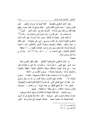 ‫٥٠٢‬                                               ‫ﺍﻷﺧﻼﻕ ﺑﲔ ﺍﻟﻔﻼﺳﻔﺔ ﻭﻋﻠﻤﺎﺀ ﺍﻹﺳﻼﻡ‬

‫ﻭﺍﻣﺘﺎﺯ ﺍﻹﻣﺎﻡ ﺍﻟﺪﻫﻠﻮﻱ ﺑﺎﻟﻔﺼﺎﺣﺔ ﰲ ﺍﻟﻠﻐﺔ ﺍﻟﻌﺮﺑﻴﺔ ﻧﺜﺮ‪‬ﺍ ﻭﺷﺮﻋ‪‬ﺎ، ﻭﺍﻟﺘﺒﺤﺮ ﰲ ﻋﻠﻮﻡ‬
‫ﺍﻟﻘﺮﺁﻥ ﻭﺃﺻﻮﻝ ﺍﳊﺪﻳﺚ ﻭﺃﺻﻮﻝ ﺍﻟﻔﻘﻪ ﻭﺍﻟﺪﻳﻦ ﳑﺎ ﺟﻌﻠﻪ ﻣﻮﺿﻊ ﺛﻨﺎﺀ ﻋﻠﻤﺎﺀ ﻋﺼﺮﻩ، ﻭﺍﻧﺘﻔﻊ‬
  ‫ﺑﻌﻠﻤﻪ ﺍﻟﻜﺜﲑﻭﻥ، ﻛﻤﺎ ﺳﻌﻰ ﻹﺯﺍﻟﺔ ﻓﱳ ﺍﻹﺷﺮﺍﻙ ﻭﺍﻟﺒﺪﻉ ﻭﳏﺪﺛﺎﺕ ﺍﻷﻣﻮﺭ ﰲ ﺍﻟﺪﻳﻦ)١(.‬
‫ﻭﻟﻪ ﻣﺼﻨﻔﺎﺕ ﻋﺪﺓ ﰲ ﻋﻠﻮﻡ ﺍﻟﻘﺮﺁﻥ ﻭﺍﳊﺪﻳﺚ ﻭﺃﺻﻮﻝ ﺍﻟﺪﻳﻦ ﻭﺍﻟﺴﻠﻮﻙ ﻭﺍﻟﺴﲑ ﻭﺍﻷﺩﺏ)٢(.‬
‫ﺃﻣﺎ ﻛﺘﺎﺑﻪ ﺍﻟﺸﻬﲑ )ﺣﺠﺔ ﺍﷲ ﺍﻟﺒﺎﻟﻐﺔ( -ﻣﺼﺪﺭ ﻫﺬﻩ ﺍﻟﺪﺭﺍﺳﺔ- ﻓﻬﻮ ﻣﺄﺛﺮﺓ ﺍﻹﻣﺎﻡ‬
‫ﺍﻟﺪﻫﻠﻮﻱ ﺍﻟﻌﻠﻤﻴﺔ ﺍﻟﺮﺍﺋﻌﺔ، ﻭﻫﻮ ﻛﺘﺎﺏ ﻣﻮﺳﻮﻋﻲ ﳛﺘﻮﻱ ﻋﻠﻰ ﺍﺟﺘﻬﺎﺩﺍﺗﻪ ﰲ ﻋﻠﻮﻡ ﺍﻟﻔﻘﻪ‬
‫ﻭﺍﳊﺪﻳﺚ ﻭﺍﻟﺘﻔﺴﲑ ﻭﺍﻟﻌﻘﺎﺋﺪ ﻭﺍﻟﺘﺼﻮﻑ ﻭﻣﻘﺎﺭﻧﺔ ﺍﻷﺩﻳﺎﻥ ﻭﺍﻷﺧﻼﻕ، ﻭﺍﻟﺴﲑﺓ ﺍﻟﻨﺒﻮﻳﺔ‬
‫ﻭﺃﺷﺮﺍﻁ ﺍﻟﺴﺎﻋﺔ، ﻛﻤﺎ ﻳﻨﻔﺮﺩ ﺑﺒﻴﺎﻥ ﻭﺷﺮﺡ ﺃﺳﺮﺍﺭ ﺍﻟﻌﺒﺎﺩﺍﺕ ﻛﻠﻬﺎ، ﻭﲦﺮﺍ‪‬ﺎ ﺍﳌﺘﺤﻘﻘﺔ ﰲ‬
‫ﺍﻷﺧﻼﻕ ﺍﻟﻔﺎﺿﻠﺔ ﻭﲢﻘﻴﻖ ﺍﻟﺴﻌﺎﺩﺓ. ﺗﻮﰲ -ﺭﲪﻪ ﺍﷲ- ﺳﻨﺔ ٦٧١١ﻫـ ﲟﺪﻳﻨﺔ )ﺩﳍﻲ‬
                                                         ‫ﻭﻟﻪ ﺛﻨﺘﺎﻥ ﻭﺳﺘﻮﻥ ﺳﻨﺔ(.‬
                                                                       ‫ﻣﻨﻬﺠﻪ:‬
‫ﲡﺎﻭﺯ ﺍﻹﻣﺎﻡ ﺍﻟﺪﻫﻠﻮﻱ ﻋﻼﺝ ﻗﻀﻴﺔ ﺍﻷﺧﻼﻕ ﰲ ﻧﻄﺎﻕ ﺍﻟﻌﻘﻞ ﺍﻟﻨﻈﺮﻱ ﺑﺎﺣﺜﹰﺎ ﰲ‬
‫ﺃﺳﺮﺍﺭ ﺍﻟﺪﻳﻦ ﲟﻨﻬﺞ ﻋﻠﻤﻲ ﲰﺎﻩ ﻋﻠﻢ )ﺍﳌﺼﺎﱀ ﻭﺍﳌﻔﺎﺳﺪ( ﻣﱪﻫﻨ‪‬ﺎ ﻋﻠﻰ ﺃﻥ ﺍﻟﻌﺒﺎﺩﺍﺕ ﺗﺜﻤﺮ‬
‫ﻣﺼﺎﱀ، ﺃﻱ ﻓﻮﺍﺋﺪ ﻧﻔﺴﻴﺔ ﻭﺃﺧﻼﻗﻴﺔ ﻣﺮﺗﻔﻌ‪‬ﺎ ﺑﺎﻷﺧﻼﻕ ﺍﻟﻌﻤﻠﻴﺔ ﺍﳌﺘﺤﻘﻘﺔ ﺑﺎﻟﻄﻬﺎﺭﺓ‬
            ‫ﻭﺍﻹﺧﺒﺎﺕ ﷲ ﺗﻌﺎﱃ ﻭﺍﻟﺴﻤﺎﺣﺔ ﻭﺍﻟﻌﺪﺍﻟﺔ ﺇﱃ ﻣﺴﺘﻮﻯ ﺍﻻﻗﺘﺮﺍﺏ ﻣﻦ ﺍﳌﻼﺋﻜﺔ.‬
‫ﺃﻧﻪ ﻳﺮﺗﻔﻊ ﺑﻨﺎ ﺇﺫﺍ ﻣﺎ ﺻﺎﺣﺒﻨﺎﻩ ﺑﻨﻈﺮﺍﺗﻪ ﺍﻟﻨﺎﻓﺬﺓ ﻭﺗﻮﺟﻴﻬﺎﺗﻪ ﺍﳌﺨﻠﺼﺔ ﺇﱃ ﻣﺴﺘﻮﻯ‬
‫ﺍﻟﺴﻠﻮﻙ ﺍﻹﳝﺎﱐ ﰲ ﻣﻘﺎﻣﺎﺕ ﺗﺒﻠﻎ ﺑﺎﻹﻧﺴﺎﻥ ﻣﺮﺣﻠﺔ ﺍﻟﻘﺮﺏ ﻣﻦ ﺍﷲ ﻋﺰ ﻭﺟﻞ ﻭﺗﺬﻭﻕ‬
‫ﳏﺒﺘﻪ، ﳐﻄﻄﹰﺎ ﻟﻨﺎ ﺍﳌﻨﻬﺞ ﺍﻟﻌﻤﻠﻲ ﺍﻟﺬﻱ ﳚﻌﻞ ﻧﻔﻮﺳﻨﺎ )ﺍﳌﻠﻜﻴﺔ( ﻗﺎﻫﺮﺓ ﻟﻨﻔﻮﺳﻨﺎ )ﺍﻟﺒﻬﻴﻤﻴﺔ(،‬
‫ﰒ ﺗﺘﺠﺎﻭﺯ ﻫﺬﺍ ﺍﳋﻂ ﺍﻟﺮﻓﻴﻊ ﻓﺘﻨﺘﻘﻞ ﻣﻦ ﺣﻴﺎﺓ ﺩﻧﻴﻮﻳﺔ ﺍﳊﺲ ﻭﺍﻟﻐﺮﺍﺋﺰ ﺇﱃ ﻣﺴﺘﻮﻳﺎﺕ‬
                   ‫ﺗﻼﻣﺲ ﺩﺭﺟﺎﺕ ﺍﳌﻼﺋﻜﺔ ﻭﲢﻴﺎ ﻋﻠﻰ ﺣﺎﻓﺔ ﺍﳉﻨﺔ ﻣﺘﻄﻠﻌﺔ ﺇﱃ ﻧﻌﻴﻤﻬﺎ.‬
‫ﻭﻳﺒﺪﻭ ﻟﻠﺒﺎﺣﺚ ﰲ ﺛﻨﺎﻳﺎ ﻛﺘﺎﺑﻪ )ﺣﺠﺔ ﺍﷲ ﺍﻟﺒﺎﻟﻐﺔ( ﺃﻧﻪ ﻳﺴﺠﻞ ﺃﺫﻭﺍﻗﻪ ﻭﻣﻮﺍﺟﻴﺪﻩ ﰲ‬
‫ﻋﺒﺎﺭﺍﺕ ﺻﺎﺩﻗﺔ ﻭﺃﺳﻠﻮﺏ ﻣﺘﻤﻴﺰ ﲞﺼﻮﺻﻴﺘﻪ ﰲ ﺍﻟﺘﻌﺒﲑ، ﻓﺈﻧﻪ ﻣﺜﻼ ﻳﻔﺼﺢ ﻋﻦ ﺃﺛﺮ ﺍﻟﺴﻬﺮ‬
                      ‫ﹰ‬
‫ﰲ ﺍﻟﻌﺒﺎﺩﺓ ﻓﻴﺼﻔﻪ ﺑﺄﻧﻪ ﺧﺎﺻﻴﺔ ﻋﺠﻴﺒﺔ ﰲ ﺇﺿﻌﺎﻑ ﺍﻟﺒﻬﻴﻤﻴﺔ )ﺃﻱ ﺇﺣﺪﻯ ﺻﻔﱵ ﺍﻟﻨﻔﺲ‬

                                                         ‫)١( ﻧﻔﺴﻪ ﺹ ٤١- ٨١.‬
                                                         ‫)٢( ﻧﻔﺴﻪ ﺹ ٠٢- ٣٢.‬
 