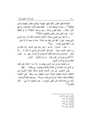 ‫ﺍﻟﺒﺎﺏ ﺍﻟﺜﺎﱐ/ ﺍﻟﻔﺼﻞ ﺍﻟﺜﺎﱐ‬                                               ‫٠١٢‬
‫ﻓﺒﺎﻟﺼﻼﺓ ﺗﻈﻬﺮ ﺍﻟﻨﻔﺲ ﺍﳌﻠﻜﻴﺔ ﻭﺗﻘﻬﺮ ﺍﻟﺒﻬﻴﻤﻴﺔ، ﻭﺑﺎﻟﺼﻮﻡ ﺗﻨﻜﺴﺮ ﺍﻟﺒﻬﻴﻤﻴﺔ ﻭﺗﺬﻋﻦ‬
‫ﻟﻠﻤﻠﻜﻴﺔ)١(. ﻭﲰﺤﺖ ﻟﻪ ﺣﺼﻴﻠﺘﻪ ﺍﻟﻮﻓﲑﺓ ﰲ ﺣﻔﻆ ﻭﻓﻬﻢ ﺍﻵﻳﺎﺕ ﻭﺍﻷﺣﺎﺩﻳﺚ ﻣﻦ ﺗﺘﺒﻊ‬
‫ﺍﻵﺛﺎﺭ ﺍﳌﺘﺒﺎﺩﻟﺔ ﺑﲔ ﺗﺰﻛﻴﺔ ﺍﻟﻨﻔﻮﺱ ﻭﻧﺸﺄﺓ ﺍﳋﻮﺍﻃﺮ ﺑﻮﺍﺳﻄﺔ ﺍﳌﻼﺋﻜﺔ)٢(، ﺃﻭ ﺃﺛﺮ ﺍﻟﻨﻈﺎﻓﺔ‬
                          ‫ﺍﳌﺆﺛﺮﺓ ﰲ ﺟﺬﺭ ﺍﻟﻨﻔﺲ ﺗﻘﺪﺱ ﺍﻟﻨﻔﺲ ﻭﺗﻠﺤﻘﻬﺎ ﺑﺎﳌﻼﺋﻜﺔ)٣(.‬
‫ﻭﳛﺜﻨﺎ ﺩﺍﺋﻤ‪‬ﺎ ﻋﻠﻰ ﺍﻟﺘﻌﺮﺽ ﻟﺼﻼﺓ ﺍﳌﻼﺋﻜﺔ ﻭﺍﻻﺳﺘﻌﺪﺍﺩ ﻟﺬﻟﻚ ﻛﺎﳊﺪﻳﺚ ﺍﻟﻨﺒﻮﻱ‬
‫ﺍﻟﺬﻱ ﻳﺼﻒ ﺍﳌﺼﻠﻲ ﺍﶈﺎﻓﻆ ﻋﻠﻰ ﻫﻴﺌﺘﻪ ﺑﻌﺪ ﺻﻼﺓ ﺍﳉﻤﺎﻋﺔ ﺑﺎﳌﺴﺠﺪ ﺃﻧﻪ ﺇﺫﺍ ﺻﻠﻰ ﱂ‬
                                          ‫ﺗﺰﻝ ﺍﳌﻼﺋﻜﺔ ﺗﺼﻠﻲ ﻋﻠﻴﻪ ﻣﺎ ﱂ ﳛﺪﺙ)٤(.‬
‫ﻭﰲ ﺣﺜﻪ ﺇﱃ ﺍﻟﺪﻋﻮﺓ ﺇﱃ ﺍﷲ ﺗﻌﺎﱃ ﻭﻧﺸﺮ ﺩﻳﻨﻪ، ﻳﺒﺸﺮ ﺍﻟﺪﻋﺎﺓ ﲜﺎﺋﺰﺓ ﻏﺎﻟﻴﺔ ﻣﻦ‬
‫ﻭﺭﺍﺀ ﺍﻟﻐﻴﺐ ﺗﻜﺴﺒﻪ ﺳﻌﺎﺩﺓ ﰲ ﺍﻟﺪﻧﻴﺎ ﻗﺒﻞ ﺍﻵﺧﺮﺓ، ﻓﺈﻥ ﺍﻟﺪﺍﻋﻲ ﺇﺫﺍ ﺫﻛﺮ ﺍﷲ ﰲ ﻣﻸ‬
‫ﻭﻛﺎﻥ ﳘﻪ ﺇﺷﺎﻋﺔ ﺩﻳﻦ ﺍﷲ ﻭﺇﻋﻼﺀ ﻛﻠﻤﺔ ﺍﷲ، ﻓﺠﺰﺍﺅﻩ ﺃﻥ ﺍﷲ ﺗﻌﺎﱃ ﻳﻠﻬﻢ ﳏﺒﺘﻪ ﰲ ﻗﻠﻮﺏ‬
               ‫ﺍﳌﻸ ﺍﻷﻋﻠﻰ ﻳﺪﻋﻮﻥ ﻟﻪ ﻭﻳﱪﻛﻮﻥ ﻋﻠﻴﻪ، ﰒ ﻳﻨـﺰﻝ ﻟﻪ ﺍﻟﻘﺒﻮﻝ ﰲ ﺍﻷﺭﺽ.‬
                                               ‫ﻫﺪﻓﻪ ﻣﻦ ﺷﺮﺡ ﺃﺳﺮﺍﺭ ﺍﻟﺪﻳﻦ:‬
‫ﺇﻥ ﻣﺎ ﻳﻘﺼﺪﻩ ﺑﺸﺮﺡ ﺃﺳﺮﺍﺭ ﺍﻟﺪﻳﻦ، ﻳﻬﺪﻑ ﺑﻪ ﲡﻠﻴﺔ ﺍﳌﺼﺎﱀ ﺍﻟﻌﺎﺋﺪﺓ ﻋﻠﻰ ﺍﻟﻌﺒﺎﺩ‬
     ‫ﻣﻦ ﺍﻟﺘﺪﻳﻦ ﻭﺃﺩﺍﺀ ﺍﻟﻌﺒﺎﺩﺍﺕ ﻣﻦ ﺍﻟﺼﻼﺓ ﻭﺍﻟﺰﻛﺎﺓ ﻭﺍﻟﺼﻴﺎﻡ ﻭﺍﳊﺞ ﻭﺃﻓﻌﺎﻝ ﺍﳋﲑ ﻛﻠﻬﺎ.‬
‫ﻳﻘﻮﻝ ﺍﻟﺪﻫﻠﻮﻱ: )ﺇﻥ ﻣﺪﺍﺭ ﺍﻟﺴﻌﺎﺩﺓ ﺍﻟﻨﻮﻋﻴﺔ ﻭﻣﻼﻙ ﺍﻟﻨﺠﺎﺓ ﺍﻷﺧﺮﻭﻳﺔ ﻫﻲ‬
‫ﺍﻷﺧﻼﻕ ﺍﻷﺭﺑﻌﺔ، ﻓﺠﻌﻠﺖ ﺍﻟﺼﻼﺓ ﺍﳌﻘﺮﻭﻧﺔ ﺑﺎﻟﻄﻬﺎﺭﺓ ﺳﺒﺒ‪‬ﺎ ﻭﻣﻈﻨﺔ ﳋﻠﻘﻲ ﺍﻹﺧﺒﺎﺕ‬
‫ﻭﺍﻟﻨﻈﺎﻓﺔ،ﻭﺟﻌﻠﺖ ﺍﻟﺰﻛﺎﺓ ﺍﳌﻘﺮﻭﻧﺔ ﺑﺸﺮﻭﻃﻬﺎ ﺍﳌﺼﺮﻭﻓﺔ ﺇﱃ ﻣﺼﺎﺭﻓﻬﺎ ﻣﻈﻨﺔ ﻟﻠﺴﻤﺎﺣﺔ..‬
‫ﻭﻻﺑﺪ ﻣﻦ ﻃﺎﻋﺔ ﻗﺎﻫﺮﺓ ﻋﻠﻰ ﺍﻟﻨﻔﺲ ﻟﻴﺪﻓﻊ ﻬﺑﺎ ﺍﳊﺠﺐ ﺍﻟﻄﺒﻴﻌﻴﺔ ﻭﻻ ﺷﻲﺀ ﰲ ﺫﻟﻚ‬
                                                                 ‫ﻛﺎﻟﺼﻮﻡ)٥(.‬



                                                        ‫)١( ﺝ ٢ ﺹ ٤٢، ٨٤.‬
                                                           ‫)٢( ﺝ ١ ﺹ ٦٦١.‬
                                                           ‫)٣( ﺝ ١ ﺹ ٤٧١.‬
                                                           ‫)٤( ﺝ ١ ﺹ ٢٩١.‬
                                                           ‫)٥( ﺝ ١ ﺹ ٤٦١.‬
 