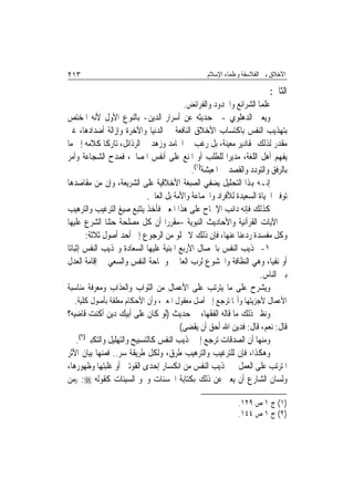 ‫٣١٢‬                                                ‫ﺍﻷﺧﻼﻕ ﺑﲔ ﺍﻟﻔﻼﺳﻔﺔ ﻭﻋﻠﻤﺎﺀ ﺍﻹﺳﻼﻡ‬

                                                                          ‫ﺍﻟﺜﺎﱐ:‬
                                            ‫ﻋﻠﻤﺎ ﺍﻟﺸﺮﺍﺋﻊ ﻭﺍﳊﺪﻭﺩ ﻭﺍﻟﻔﺮﺍﺋﺾ.‬
‫ﻭﻳﻌﲏ ﺍﻟﺪﻫﻠﻮﻱ -ﰲ ﺣﺪﻳﺜﻪ ﻋﻦ ﺃﺳﺮﺍﺭ ﺍﻟﺪﻳﻦ- ﺑﺎﻟﻨﻮﻉ ﺍﻷﻭﻝ ﻷﻧﻪ ﺍﳌﺨﺘﺺ‬
‫ﺑﺘﻬﺬﻳﺐ ﺍﻟﻨﻔﺲ ﺑﺎﻛﺘﺴﺎﺏ ﺍﻷﺧﻼﻕ ﺍﻟﻨﺎﻓﻌﺔ ﰲ ﺍﻟﺪﻧﻴﺎ ﻭﺍﻵﺧﺮﺓ ﻭﺇﺯﺍﻟﺔ ﺃﺿﺪﺍﺩﻫﺎ، ﻏﲑ‬
‫ﻣﻘﺪﺭ ﻟﺬﻟﻚ ﲟﻘﺎﺩﻳﺮ ﻣﻌﻴﻨﺔ، ﺑﻞ ﺭﻏﺐ ﰲ ﺍﶈﺎﻣﺪ ﻭﺯﻫﺪ ﰲ ﺍﻟﺮﺫﺍﺋﻞ، ﺗﺎﺭﻛﹰﺎ ﻛﻼﻣﻪ ﺇﱃ ﻣﺎ‬
‫ﻳﻔﻬﻢ ﺃﻫﻞ ﺍﻟﻠﻐﺔ، ﻣﺪﻳﺮ‪‬ﺍ ﻟﻠﻄﻠﺐ ﺃﻭ ﺍﳌﻨﻊ ﻋﻠﻰ ﺃﻧﻔﺲ ﺍﳌﺼﺎﱀ، ﻓﻤﺪﺡ ﺍﻟﺸﺠﺎﻋﺔ ﻭﺃﻣﺮ‬
                                               ‫ﺑﺎﻟﺮﻓﻖ ﻭﺍﻟﺘﻮﺩﺩ ﻭﺍﻟﻘﺼﺪ ﰲ ﺍﳌﻌﻴﺸﺔ)١(.‬
‫ﺇﻧـﻪ ﻬﺑﺬﺍ ﺍﻟﺘﺤﻠﻴﻞ ﻳﻀﻔﻲ ﺍﻟﺼﺒﻐﺔ ﺍﻷﺧﻼﻗﻴﺔ ﻋﻠﻰ ﺍﻟﺸﺮﻳﻌﺔ، ﻭﺇﻥ ﻣﻦ ﻣﻘﺎﺻﺪﻫﺎ‬
                               ‫ﺗﻮﻓﲑ ﺍﳊﻴﺎﺓ ﺍﻟﺴﻌﻴﺪﺓ ﻟﻸﻓﺮﺍﺩ ﻭﺍﳉﻤﺎﻋﺔ ﻭﺍﻷﻣﺔ ﺑﻞ ﺍﻟﻌﺎﱂ.‬
‫ﻛﺬﻟﻚ ﻓﺈﻧﻪ ﺩﺍﺋﺐ ﺍﻹﳊﺎﺡ ﻋﻠﻰ ﻫﺬﺍ ﺍﳌﻌﲎ ﻓﺄﺧﺬ ﻳﺘﺘﺒﻊ ﺻﻴﻎ ﺍﻟﺘﺮﻏﻴﺐ ﻭﺍﻟﺘﺮﻫﻴﺐ‬
‫ﰲ ﺍﻵﻳﺎﺕ ﺍﻟﻘﺮﺁﻧﻴﺔ ﻭﺍﻷﺣﺎﺩﻳﺚ ﺍﻟﻨﺒﻮﻳﺔ –ﻣﻘﺮﺭ‪‬ﺍ ﺃﻥ ﻛﻞ ﻣﺼﻠﺤﺔ ﺣﺜﻨﺎ ﺍﻟﺸﺮﻉ ﻋﻠﻴﻬﺎ‬
         ‫ﻭﻛﻞ ﻣﻔﺴﺪﺓ ﺭﺩﻋﻨﺎ ﻋﻨﻬﺎ، ﻓﺈﻥ ﺫﻟﻚ ﻻ ﳜﻠﻮ ﻣﻦ ﺍﻟﺮﺟﻮﻉ ﺇﱃ ﺃﺣﺪ ﺃﺻﻮﻝ ﺛﻼﺛﺔ:‬
‫١- ‪‬ﺬﻳﺐ ﺍﻟﻨﻔﺲ ﺑﺎﳋﺼﺎﻝ ﺍﻷﺭﺑﻊ ﺍﳌﺒﻨﻴﺔ ﻋﻠﻴﻬﺎ ﺍﻟﺴﻌﺎﺩﺓ ﻭ‪‬ﺬﻳﺐ ﺍﻟﻨﻔﺲ ﺇﺛﺒﺎﺗ‪‬ﺎ‬
‫ﺃﻭ ﻧﻔﻴ‪‬ﺎ، ﻭﻫﻲ ﺍﻟﻨﻈﺎﻓﺔ ﻭﺍﳋﺸﻮﻉ ﻟﺮﺏ ﺍﻟﻌﺎﳌﲔ ﻭﲰﺎﺣﺔ ﺍﻟﻨﻔﺲ ﻭﺍﻟﺴﻌﻲ ﰲ ﺇﻗﺎﻣﺔ ﺍﻟﻌﺪﻝ‬
                                                                      ‫ﺑﲔ ﺍﻟﻨﺎﺱ.‬
‫ﻭﻳﺸﺮﺡ ﻋﻠﻰ ﻣﺎ ﻳﺘﺮﺗﺐ ﻋﻠﻰ ﺍﻷﻋﻤﺎﻝ ﻣﻦ ﺍﻟﺜﻮﺍﺏ ﻭﺍﻟﻌﺬﺍﺏ ﻭﻣﻌﺮﻓﺔ ﻣﻨﺎﺳﺒﺔ‬
    ‫ﺍﻷﻋﻤﺎﻝ ﻷﺟﺰﻳﺘﻬﺎ ﻭﺃ‪‬ﺎ ﺗﺮﺟﻊ ﺇﱃ ﺃﺻﻞ ﻣﻌﻘﻮﻝ ﺍﳌﻌﲎ، ﻭﺃﻥ ﺍﻷﺣﻜﺎﻡ ﻣﻌﻠﻘﺔ ﺑﺄﺻﻮﻝ ﻛﻠﻴﺔ.‬
‫ﻭﻧﻈﲑ ﺫﻟﻚ ﻣﺎ ﻗﺎﻟﻪ ﺍﻟﻔﻘﻬﺎﺀ ﰲ ﺣﺪﻳﺚ )ﻟﻮ ﻛﺎﻥ ﻋﻠﻰ ﺃﺑﻴﻚ ﺩﻳﻦ ﺃﻛﻨﺖ ﻗﺎﺿﻴﻪ؟‬
                                           ‫ﻗﺎﻝ: ﻧﻌﻢ، ﻗﺎﻝ: ﻓﺪﻳﻦ ﺍﷲ ﺃﺣﻖ ﺃﻥ ﻳﻘﻀﻰ(‬
     ‫ﻭﻣﻨﻬﺎ ﺃﻥ ﺍﻟﺼﺪﻗﺎﺕ ﺗﺮﺟﻊ ﺇﱃ ‪‬ﺬﻳﺐ ﺍﻟﻨﻔﺲ ﻛﺎﻟﺘﺴﺒﻴﺢ ﻭﺍﻟﺘﻬﻠﻴﻞ ﻭﺍﻟﺘﻜﺒﲑ)٢(.‬
‫ﻭﻫﻜﺬﺍ، ﻓﺈﻥ ﻟﻠﺘﺮﻏﻴﺐ ﻭﺍﻟﺘﺮﻫﻴﺐ ﻃﺮﻕ، ﻭﻟﻜﻞ ﻃﺮﻳﻘﺔ ﺳﺮ.. ﻓﻤﻨﻬﺎ ﺑﻴﺎﻥ ﺍﻷﺛﺮ‬
‫ﺍﳌﺘﺮﺗﺐ ﻋﻠﻰ ﺍﻟﻌﻤﻞ ﰲ ‪‬ﺬﻳﺐ ﺍﻟﻨﻔﺲ ﻣﻦ ﺍﻧﻜﺴﺎﺭ ﺇﺣﺪﻯ ﺍﻟﻘﻮﺗﲔ ﺃﻭ ﻏﻠﺒﺘﻬﺎ ﻭﻇﻬﻮﺭﻫﺎ،‬
‫ﻭﻟﺴﺎﻥ ﺍﻟﺸﺎﺭﻉ ﺃﻥ ﻳﻌﱪ ﻋﻦ ﺫﻟﻚ ﺑﻜﺘﺎﺑﺔ ﺍﳊﺴﻨﺎﺕ ﻭﳏﻮ ﺍﻟﺴﻴﺌﺎﺕ ﻛﻘﻮﻟﻪ ‪)) :‬ﻣﻦ‬

                                                               ‫)١( ﺝ ١ ﺹ ٩٢١.‬
                                                               ‫)٢( ﺝ ١ ﺹ ٤٤١.‬
 