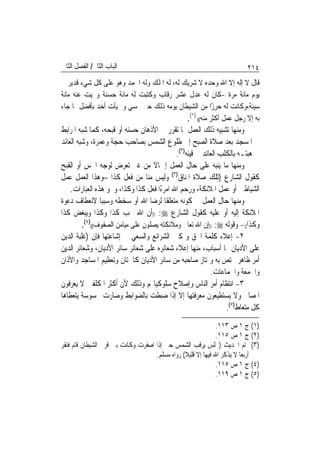 ‫ﺍﻟﺒﺎﺏ ﺍﻟﺜﺎﱐ/ ﺍﻟﻔﺼﻞ ﺍﻟﺜﺎﱐ‬                                               ‫٤١٢‬
‫ﻗﺎﻝ ﻻ ﺇﻟﻪ ﺇﻻ ﺍﷲ ﻭﺣﺪﻩ ﻻ ﺷﺮﻳﻚ ﻟﻪ، ﻟﻪ ﺍﳌﻠﻚ ﻭﻟﻪ ﺍﳊﻤﺪ ﻭﻫﻮ ﻋﻠﻰ ﻛﻞ ﺷﻲﺀ ﻗﺪﻳﺮ ﰲ‬
‫ﻳﻮﻡ ﻣﺎﺋﺔ ﻣﺮﺓ -ﻛﺎﻥ ﻟﻪ ﻋﺪﻝ ﻋﺸﺮ ﺭﻗﺎﺏ ﻭﻛﺘﺒﺖ ﻟﻪ ﻣﺎﺋﺔ ﺣﺴﻨﺔ ﻭﳏﻴﺖ ﻋﻨﻪ ﻣﺎﺋﺔ‬
‫ﺳﻴﺌﺔ،ﻭﻛﺎﻧﺖ ﻟﻪ ﺣﺮﺯًﺍ ﻣﻦ ﺍﻟﺸﻴﻄﺎﻥ ﻳﻮﻣﻪ ﺫﻟﻚ ﺣﱴ ﳝﺴﻲ ﻭﱂ ﻳﺄﺕ ﺃﺣﺪ ﺑﺄﻓﻀﻞ ﳑﺎ ﺟﺎﺀ‬
                                            ‫ﺑﻪ ﺇﻻ ﺭﺟﻞ ﻋﻤﻞ ﺃﻛﺜﺮ ﻣﻨﻪ(( )١(.‬
‫ﻭﻣﻨﻬﺎ ﺗﺸﺒﻴﻪ ﺫﻟﻚ ﺍﻟﻌﻤﻞ ﲟﺎ ﺗﻘﺮﺭ ﰲ ﺍﻷﺫﻫﺎﻥ ﺣﺴﻨﻪ ﺃﻭ ﻗﺒﺤﻪ، ﻛﻤﺎ ﺷﺒﻪ ﺍﳌﺮﺍﺑﻂ‬
‫ﰲ ﺍﳌﺴﺠﺪ ﺑﻌﺪ ﺻﻼﺓ ﺍﻟﺼﺒﺢ ﺇﱃ ﻃﻠﻮﻉ ﺍﻟﺸﻤﺲ ﺑﺼﺎﺣﺐ ﺣﺠﺔ ﻭﻋﻤﺮﺓ، ﻭﺷﺒﻪ ﺍﻟﻌﺎﺋﺪ‬
                                            ‫ﰲ ﻫﺒﺘـﻪ ﺑﺎﻟﻜﻠﺐ ﺍﻟﻌﺎﺋﺪ ﰲ ﻗﻴﺌﻪ)٢(.‬
‫ﻭﻣﻨﻬﺎ ﻣﺎ ﻳﻨﺒﻪ ﻋﻠﻰ ﺣﺎﻝ ﺍﻟﻌﻤﻞ ﺇﲨﺎﻻ ﻣﻦ ﻏﲑ ﺗﻌﺮﺽ ﻟﻮﺟﻪ ﺍﳊﺲ ﺃﻭ ﺍﻟﻘﺒﺢ‬
                                   ‫ﹰ‬
‫ﻛﻘﻮﻝ ﺍﻟﺸﺎﺭﻉ )ﺗﻠﻚ ﺻﻼﺓ ﺍﳌﻨﺎﻕ)٣( ﻭﻟﻴﺲ ﻣﻨﺎ ﻣﻦ ﻓﻌﻞ ﻛﺬﺍ –ﻭﻫﺬﺍ ﺍﻟﻌﻤﻞ ﻋﻤﻞ‬
    ‫ﺍﻟﺸﻴﺎﻃﲔ ﺃﻭ ﻋﻤﻞ ﺍﳌﻼﺋﻜﺔ، ﻭﺭﺣﻢ ﺍﷲ ﺍﻣﺮﺀًﺍ ﻓﻌﻞ ﻛﺬﺍ ﻭﻛﺬﺍ، ﻭﳓﻮ ﻫﺬﻩ ﺍﻟﻌﺒﺎﺭﺍﺕ.‬
‫ﻭﻣﻨﻬﺎ ﺣﺎﻝ ﺍﻟﻌﻤﻞ ﰲ ﻛﻮﻧﻪ ﻣﺘﻌﻠﻘﹰﺎ ﻟﺮﺿﺎ ﺍﷲ ﺃﻭ ﺳﺨﻄﻪ ﻭﺳﺒﺒﺎ ﻻﻧﻌﻄﺎﻑ ﺩﻋﻮﺓ‬
‫ﺍﳌﻼﺋﻜﺔ ﺇﻟﻴﻪ ﺃﻭ ﻋﻠﻴﻪ ﻛﻘﻮﻝ ﺍﻟﺸﺎﺭﻉ ‪)) :‬ﺃﻥ ﺍﷲ ﳛﺐ ﻛﺬﺍ ﻭﻛﺬﺍ ﻭﻳﺒﻐﺾ ﻛﺬﺍ‬
         ‫ﻭﻛﺬﺍ((- ﻭﻗﻮﻟﻪ ‪)) :‬ﺇﻥ ﺍﷲ ﺗﻌﺎﱃ ﻭﻣﻼﺋﻜﺘﻪ ﻳﺼﻠﻮﻥ ﻋﻠﻰ ﻣﻴﺎﻣﻦ ﺍﻟﺼﻔﻮﻑ(()٤(.‬
‫٢- ﺇﻋﻼﺀ ﻛﻠﻤﺔ ﺍﳊﻖ ﻭﲤﻜﲔ ﺍﻟﺸﺮﺍﺋﻊ ﻭﺍﻟﺴﻌﻲ ﰲ ﺇﺷﺎﻋﺘﻬﺎ ﻓﺈﻥ )ﻏﻠﺒﺔ ﺍﻟﺪﻳﻦ‬
‫ﻋﻠﻰ ﺍﻷﺩﻳﺎﻥ ﳍﺎ ﺃﺳﺒﺎﺏ، ﻣﻨﻬﺎ ﺇﻋﻼﺀ ﺷﻌﺎﺋﺮﻩ ﻋﻠﻰ ﺷﻌﺎﺋﺮ ﺳﺎﺋﺮ ﺍﻷﺩﻳﺎﻥ، ﻭﺷﻌﺎﺋﺮ ﺍﻟﺪﻳﻦ‬
‫ﺃﻣﺮ ﻇﺎﻫﺮ ﳜﺘﺺ ﺑﻪ ﻭﳝﺘﺎﺯ ﺻﺎﺣﺒﻪ ﻣﻦ ﺳﺎﺋﺮ ﺍﻷﺩﻳﺎﻥ ﻛﺎﳋﺘﺎﻥ ﻭﺗﻌﻈﻴﻢ ﺍﳌﺴﺎﺟﺪ ﻭﺍﻷﺫﺍﻥ‬
                                                          ‫ﻭﺍﳉﻤﻌﺔ ﻭﺍﳉﻤﺎﻋﺎﺕ.‬
‫٣- ﺍﻧﺘﻈﺎﻡ ﺃﻣﺮ ﺍﻟﻨﺎﺱ ﻭﺇﺻﻼﺡ ﺳﻠﻮﻛﻴﺎ‪‬ﻢ ﻭﺫﻟﻚ ﻷﻥ ﺃﻛﺜﺮ ﺍﳌﻜﻠﻔﲔ ﻻ ﻳﻌﺮﻓﻮﻥ‬
‫ﺍﳌﺼﺎﱀ ﻭﻻ ﻳﺴﺘﻄﻴﻌﻮﻥ ﻣﻌﺮﻓﺘﻬﺎ ﺇﻻ ﺇﺫﺍ ﺿﺒﻄﺖ ﺑﺎﻟﻀﻮﺍﺑﻂ ﻭﺻﺎﺭﺕ ﳏﺴﻮﺳﺔ ﻳﺘﻌﻄﺎﻫﺎ‬
                                                                ‫ﻛﻞ ﻣﺘﻌﺎﻁ)٥(.‬
                                                              ‫)١( ﺝ ١ ﺹ ٣١١.‬
                                                              ‫)٢( ﺝ ١ ﺹ ٥١١.‬
‫)٣( ﲤﺎﻡ ﺍﳊﺪﻳﺚ )ﳚﻠﺲ ﻳﺮﻗﺐ ﺍﻟﺸﻤﺲ ﺣﱴ ﺇﺫﺍ ﺍﺻﻔﺮﺕ ﻭﻛﺎﻧﺖ ﺑﲔ ﻗﺮﱐ ﺍﻟﺸﻴﻄﺎﻥ ﻗﺎﻡ ﻓﻨﻘﺮ‬
                                    ‫ﺃﺭﺑﻌﺎ ﻻ ﻳﺬﻛﺮ ﺍﷲ ﻓﻴﻬﺎ ﺇﻻ ﻗﻠﻴﻼ( ﺭﻭﺍﻩ ﻣﺴﻠﻢ.‬
                                                              ‫)٤( ﺝ ١ ﺹ ٥١١.‬
                                                              ‫)٥( ﺝ ١ ﺹ ٩١١.‬
 