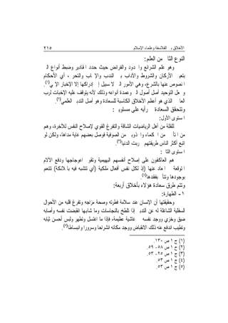 ‫٥١٢‬                                               ‫ﺍﻷﺧﻼﻕ ﺑﲔ ﺍﻟﻔﻼﺳﻔﺔ ﻭﻋﻠﻤﺎﺀ ﺍﻹﺳﻼﻡ‬

                                                        ‫ﺍﻟﻨﻮﻉ ﺍﻟﺜﺎﱐ ﻣﻦ ﺍﻟﻌﻠﻢ:‬
‫ﻭﻫﻮ ﻋﻠﻢ ﺍﻟﺸﺮﺍﺋﻊ ﻭﺍﳊﺪﻭﺩ ﻭﺍﻟﻔﺮﺍﺋﺾ ﺣﻴﺚ ﺣﺪﺩ ﺍﳌﻘﺎﺩﻳﺮ ﻭﺿﺒﻂ ﺃﻧﻮﺍﻉ ﺍﻟﱪ‬
‫ﺑﺘﻌﻴﲔ ﺍﻷﺭﻛﺎﻥ ﻭﺍﻟﺸﺮﻭﻁ ﻭﺍﻵﺩﺍﺏ ﺑﲔ ﺍﻟﻨﺪﺏ ﻭﺍﻹﳚﺎﺏ ﻭﺍﻟﺘﺤﺮﱘ، ﺃﻱ ﺍﻷﺣﻜﺎﻡ‬
‫ﺍﳌﻨﺼﻮﺹ ﻋﻨﻬﺎ ﺑﺎﻟﺸﺮﻉ، ﻭﻫﻲ ﺍﻷﻣﻮﺭ ﺍﻟﱵ ﻻ ﺳﺒﻴﻞ ﺇﱃ ﺇﺩﺭﺍﻛﻬﺎ ﺇﻻ ﺍﻹﺧﺒﺎﺭ ﺍﻹﳍﻲ)١(.‬
‫ﻭﳚﻌﻞ ﺍﻟﺘﻮﺣﻴﺪ ﺃﺻﻞ ﺃﺻﻮﻝ ﺍﻟﱪ ﻭﻋﻤﺪﺓ ﺃﻧﻮﺍﻋﻪ ﻭﺫﻟﻚ ﻷﻧﻪ ﻳﺘﻮﻗﻒ ﻋﻠﻴﻪ ﺍﻹﺧﺒﺎﺕ ﻟﺮﺏ‬
      ‫ﺍﻟﻌﺎﳌﲔ ﺍﻟﺬﻱ ﻫﻮ ﺃﻋﻈﻢ ﺍﻷﺧﻼﻕ ﺍﻟﻜﺎﺳﺒﺔ ﻟﻠﺴﻌﺎﺩﺓ ﻭﻫﻮ ﺃﺻﻞ ﺍﻟﺘﺪﺑﲑ ﺍﻟﻌﻠﻤﻲ)٢(.‬
                                      ‫ﻭﺗﺘﺤﻘﻖ ﺍﻟﺴﻌﺎﺩﺓ ﰲ ﺭﺃﻳﻪ ﻋﻠﻰ ﻣﺴﺘﻮﻳﲔ:‬
                                                              ‫ﺍﳌﺴﺘﻮﻯ ﺍﻷﻭﻝ:‬
‫ﻟﻠﻘﻠﺔ ﻣﻦ ﺃﻫﻞ ﺍﻟﺮﻳﺎﺿﻴﺎﺕ ﺍﻟﺸﺎﻗﺔ ﻭﺍﻟﺘﻔﺮﻍ ﺍﻟﻘﻮﻱ ﻹﺻﻼﺡ ﺍﻟﻨﻔﺲ ﻟﻶﺧﺮﺓ، ﻭﻫﻢ‬
‫ﻣﻦ ﺍﳌﺘﺄﳍﲔ ﻣﻦ ﺍﳊﻜﻤﺎﺀ ﻭﺍ‪‬ﺬﻭﺑﲔ ﻣﻦ ﺍﻟﺼﻮﻓﻴﺔ ﻓﻮﺻﻞ ﺑﻌﻀﻬﻢ ﻏﺎﻳﺔ ﻣﺪﺍﻫﺎ، ﻭﻟﻜﻦ ﻟﻮ‬
                                     ‫ﺍﺗﺒﻊ ﺃﻛﺜﺮ ﺍﻟﻨﺎﺱ ﻃﺮﻳﻘﺘﻬﻢ ﳋﺮﺑﺖ ﺍﻟﺪﻧﻴﺎ)٣(.‬
                                                               ‫ﺍﳌﺴﺘﻮﻯ ﺍﻟﺜﺎﱐ:‬
‫ﻫﻢ ﺍﻟﻌﺎﻛﻔﻮﻥ ﻋﻠﻰ ﺇﺻﻼﺡ ﺃﻧﻔﺴﻬﻢ ﺍﻟﺒﻬﻴﻤﻴﺔ ﻭﺗﻘﻮﱘ ﺍﻋﻮﺟﺎﺟﻬﺎ ﻭﺩﻓﻊ ﺍﻵﻻﻡ‬
‫ﺍﳌﺘﻮﻗﻌﺔ ﰲ ﺍﳌﻌﺎﺩ ﻋﻨﻬﺎ )ﺇﺫ ﻟﻜﻞ ﻧﻔﺲ ﺃﻓﻌﺎﻝ ﻣﻠﻜﻴﺔ )ﺃﻱ ﺗﺘﺸﺒﻪ ﻓﻴﻪ ﺑﺎﳌﻼﺋﻜﺔ( ﺗﺘﻨﻌﻢ‬
                                                   ‫ﺑﻮﺟﻮﺩﻫﺎ ﻭﺗﺘﺄﱂ ﺑﻔﻘﺪﻫﺎ)٤(.‬
                                      ‫ﻭﺗﺘﻢ ﻃﺮﻕ ﺳﻌﺎﺩﺓ ﻫﺆﻻﺀ ﺑﺄﺧﻼﻕ ﺃﺭﺑﻌﺔ:‬
                                                                   ‫١- ﺍﻟﻄﻬﺎﺭﺓ:‬
‫ﻭﺣﻘﻴﻘﺘﻬﺎ ﺃﻥ ﺍﻹﻧﺴﺎﻥ ﻋﻨﺪ ﺳﻼﻣﺔ ﻓﻄﺮﺗﻪ ﻭﺻﺤﺔ ﻣﺰﺍﺟﻪ ﻭﺗﻔﺮﻍ ﻗﻠﺒﻪ ﻣﻦ ﺍﻷﺣﻮﺍﻝ‬
‫ﺍﻟﺴﻔﻠﻴﺔ ﺍﻟﺸﺎﻏﻠﺔ ﻟﻪ ﻋﻦ ﺍﻟﺘﺪﺑﲑ ﺇﺫﺍ ﺗﻠﻄﺦ ﺑﺎﻟﻨﺠﺎﺳﺎﺕ ﻭﻣﺎ ﺷﺎﻬﺑﻬﺎ ﺍﻧﻘﺒﻀﺖ ﻧﻔﺴﻪ ﻭﺃﺻﺎﺑﻪ‬
‫ﺿﻴﻖ ﻭﺧﺰﻱ ﻭﻭﺟﺪ ﻧﻔﺴﻪ ﰲ ﻏﺎﺷﻴﺔ ﻋﻈﻴﻤﺔ، ﻓﺈﺫﺍ ﻣﺎ ﺍﻏﺘﺴﻞ ﻭﺗﻄﻬﺮ ﻭﻟﺒﺲ ﺃﺣﺴﻦ ﺛﻴﺎﺑﻪ‬
          ‫ﻭﺗﻄﻴﺐ ﺍﻧﺪﻓﻊ ﻋﻨﻪ ﺫﻟﻚ ﺍﻻﻧﻘﺒﺎﺽ ﻭﻭﺟﺪ ﻣﻜﺎﻧﻪ ﺍﻧﺸﺮﺍﺣ‪‬ﺎ ﻭﺳﺮﻭﺭ‪‬ﺍ ﻭﺍﻧﺒﺴﺎﻃﹰﺎ)٥(.‬
                                                            ‫)١( ﺝ ١ ﺹ ٠٣١.‬
                                                         ‫)٢( ﺡ ١ ﺹ ٨٥- ٩٥.‬
                                                         ‫)٣( ﺝ ١ ﺹ ٥٢- ٣٥.‬
                                                             ‫)٤( ﺝ ١ ﺹ ٣٥.‬
                                                             ‫)٥( ﺝ ١ ﺹ ٣٥.‬
 