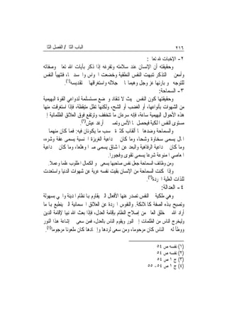 ‫ﺍﻟﺒﺎﺏ ﺍﻟﺜﺎﱐ/ ﺍﻟﻔﺼﻞ ﺍﻟﺜﺎﱐ‬                                                 ‫٦١٢‬
                                                        ‫٢- ﺍﻹﺧﺒﺎﺕ ﷲ ﺗﻌﺎﱃ:‬
‫ﻭﺣﻘﻴﻘﺘﻪ ﺃﻥ ﺍﻹﻧﺴﺎﻥ ﻋﻨﺪ ﺳﻼﻣﺘﻪ ﻭﺗﻔﺮﻏﻪ ﺇﺫﺍ ﺫﻛﺮ ﺑﺂﻳﺎﺕ ﺍﷲ ﺗﻌﺎﱃ ﻭﺻﻔﺎﺗﻪ‬
‫ﻭﺃﻣﻌﻦ ﰲ ﺍﻟﺘﺬﻛﺮ ﺗﻨﺒﻬﺖ ﺍﻟﻨﻔﺲ ﺍﻟﻨﻄﻘﻴﺔ ﻭﺧﻀﻌﺖ ﺍﳊﻮﺍﺱ ﻭﺍﳉﺴﺪ ﳍﺎ، ﻓﺘﺘﻬﻴﺄ ﺍﻟﻨﻔﺲ‬
             ‫ﻟﻠﺘﻮﺟﻪ ﳓﻮ ﺑﺎﺭﺋﻬﺎ ﻋﺰ ﻭﺟﻞ ﻭﻫﻴﻤﺎ‪‬ﺎ ﰲ ﺟﻼﻟﻪ ﻭﺍﺳﺘﻐﺮﺍﻗﻬﺎ ﰲ ﺗﻘﺪﻳﺴﻪ)١(.‬
                                                               ‫٣- ﺍﻟﺴﻤﺎﺣﺔ:‬
‫ﻭﺣﻘﻴﻘﺘﻬﺎ ﻛﻮﻥ ﺍﻟﻨﻔﺲ ﲝﻴﺚ ﻻ ﺗﻨﻘﺎﺩ ﻭﲣﻀﻊ ﻣﺴﺘﺴﻠﻤﺔ ﻟﺪﻭﺍﻋﻲ ﺍﻟﻘﻮﺓ ﺍﻟﺒﻬﻴﻤﻴﺔ‬
‫ﻣﻦ ﺍﻟﺸﻬﻮﺍﺕ ﺑﺄﻧﻮﺍﻋﻬﺎ، ﺃﻭ ﺍﻟﻐﻀﺐ ﺃﻭ ﺍﻟﺸﺢ، ﻭﻟﻜﻨﻬﺎ ﺗﻈﻞ ﻣﺘﻴﻘﻈﺔ، ﻓﺈﺫﺍ ﺍﺳﺘﻐﺮﻗﺖ ﻣﻨﻬﺎ‬
‫ﻫﺬﻩ ﺍﻷﺣﻮﺍﻝ ﺍﻟﺒﻬﻴﻤﻴﺔ ﺳﺎﻋﺔ، ﻓﺈﻧﻪ ﺳﺮﻋﺎﻥ ﻣﺎ ﺗﺘﺨﻔﻒ ﻭﺗﺮﺗﻔﻊ ﻓﻮﻕ ﺍﻟﻌﻼﺋﻖ ﺍﻟﻈﻠﻤﺎﻧﻴﺔ ﺇﱃ‬
                     ‫ﻣﺴﺘﻮﻯ ﺍﻟﻨﻔﺲ ﺍﳌﻠﻜﻴﺔ ﻓﻴﺤﺼﻞ ﳍﺎ ﺍﻷﻧﺲ ﻭﺗﺼﲑ ﰲ ﺃﺭﻏﺪ ﻋﻴﺶ)٢(.‬
‫ﻭﺍﻟﺴﻤﺎﺣﺔ ﻭﺿﺪﻫﺎ ﳍﺎ ﺃﻟﻘﺎﺏ ﻛﺜﲑﺓ ﲝﺴﺐ ﻣﺎ ﻳﻜﻮﻧﺎﻥ ﻓﻴﻪ: ﻓﻤﺎ ﻛﺎﻥ ﻣﻨﻬﻤﺎ ﰲ‬
‫ﺍﳌﺎﻝ ﻳﺴﻤﻰ ﺳﺨﺎﻭﺓ ﻭﺷﺤﺎ، ﻭﻣﺎ ﻛﺎﻥ ﰲ ﺩﺍﻋﻴﺔ ﺍﻟﻐﺮﻳﺰﺓ ﺍﳉﻨﺴﻴﺔ ﻳﺴﻤﻰ ﻋﻔﺔ ﻭﺷﺮﻩ،‬
                                                     ‫‪‬‬
‫ﻭﻣﺎ ﻛﺎﻥ ﰲ ﺩﺍﻋﻴﺔ ﺍﻟﺮﻓﺎﻫﻴﺔ ﻭﺍﻟﺒﻌﺪ ﻋﻦ ﺍﳌﺸﺎﻕ ﻳﺴﻤﻰ ﺻﱪ‪‬ﺍ ﻭﻫﻠﻌ‪‬ﺎ، ﻭﻣﺎ ﻛﺎﻥ ﰲ ﺩﺍﻋﻴﺔ‬
                                     ‫ﺍﳌﻌﺎﺻﻲ ﺍﳌﻤﻨﻮﻋﺔ ﺷﺮﻋ‪‬ﺎ ﻳﺴﻤﻰ ﺗﻘﻮﻯ ﻭﻓﺠﻮﺭ‪‬ﺍ.‬
  ‫ﻭﻣﻦ ﻭﻇﺎﺋﻒ ﺍﻟﺴﻤﺎﺣﺔ ﺟﻌﻞ ﻧﻔﺲ ﺻﺎﺣﺒﻬﺎ ﻳﺴﻌﻰ ﳓﻮ ﺍﻟﻜﻤﺎﻝ ﺍﳌﻄﻠﻮﺏ ﻋﻠﻤ‪‬ﺎ ﻭﻋﻤﻼ.‬
‫ﻭﺇﺫﺍ ﲤﻜﻨﺖ ﺍﻟﺴﻤﺎﺣﺔ ﻣﻦ ﺍﻹﻧﺴﺎﻥ ﺑﻘﻴﺖ ﻧﻔﺴﻪ ﻋﺮﻳﺔ ﻋﻦ ﺷﻬﻮﺍﺕ ﺍﻟﺪﻧﻴﺎ ﻭﺍﺳﺘﻌﺪﺕ‬
                                                    ‫ﻟﻠﺬﺍﺕ ﺍﻟﻌﻠﻴﺔ ﺍ‪‬ﺮﺩﺓ)٣(.‬
                                                                 ‫٤- ﺍﻟﻌﺪﺍﻟﺔ:‬
‫ﻭﻫﻲ ﻣﻠﻜﻴﺔ ﰲ ﺍﻟﻨﻔﺲ ﺗﺼﺪﺭ ﻋﻨﻬﺎ ﺍﻷﻓﻌﺎﻝ ﺍﻟﱵ ﻳﻘﺎﻭﻡ ﻬﺑﺎ ﻧﻈﺎﻡ ﺍﳌﺪﻳﻨﺔ ﻭﺍﳊﻲ ﺑﺴﻬﻮﻟﺔ‬
‫ﻭﺗﺼﺒﺢ ﻬﺑﺬﻩ ﺍﻟﺼﻔﺔ ﻛﺎﳌﻼﺋﻜﺔ. ﻭﺍﻟﻨﻔﻮﺱ ﺍ‪‬ﺮﺩﺓ ﻋﻦ ﺍﻟﻌﻼﺋﻖ ﺍﳉﺴﻤﺎﻧﻴﺔ ﺍﻟﱵ ﻳﻨﻄﺒﻊ ﻬﺑﺎ ﻣﺎ‬
‫ﺃﺭﺍﺩ ﺍﷲ ﰲ ﺧﻠﻖ ﺍﻟﻌﺎﱂ ﻣﻦ ﺇﺻﻼﺡ ﺍﻟﻨﻈﺎﻡ ﺑﺈﻗﺎﻣﺔ ﺍﻟﻌﺪﻝ، ﻓﺈﺫﺍ ﺑﻌﺚ ﺍﷲ ﻧﺒﻴ‪‬ﺎ ﻹﻗﺎﻣﺔ ﺍﻟﺪﻳﻦ‬
‫ﻭﻟﻴﺨﺮﺝ ﺍﻟﻨﺎﺱ ﻣﻦ ﺍﻟﻈﻠﻤﺎﺕ ﺇﱃ ﺍﻟﻨﻮﺭ ﻭﻳﻘﻮﻡ ﺍﻟﻨﺎﺱ ﺑﺎﻟﻌﺪﻝ، ﻓﻤﻦ ﺳﻌﻰ ﰲ ﺇﺷﺎﻋﺔ ﻫﺬﺍ ﺍﻟﻨﻮﺭ‬
 ‫ﻭﻭﻃﺄ ﻟﻪ ﰲ ﺍﻟﻨﺎﺱ ﻛﺎﻥ ﻣﺮﺣﻮﻣ‪‬ﺎ، ﻭﻣﻦ ﺳﻌﻰ ﻟﺮﺩﻫﺎ ﻭﺇﲬﺎﺩﻫﺎ ﻛﺎﻥ ﻣﻠﻌﻮﻧ‪‬ﺎ ﻣﺮﺟﻮﻣ‪‬ﺎ)٤(.‬

                                                             ‫)١( ﻧﻔﺴﻪ ﺹ ٤٥‬
                                                             ‫)٢( ﻧﻔﺴﻪ ﺹ ٤٥‬
                                                             ‫)٣( ﺝ ١ ﺹ ٤٥‬
                                                         ‫)٤( ﺝ ١ ﺹ ٤٥- ٥٥‬
 