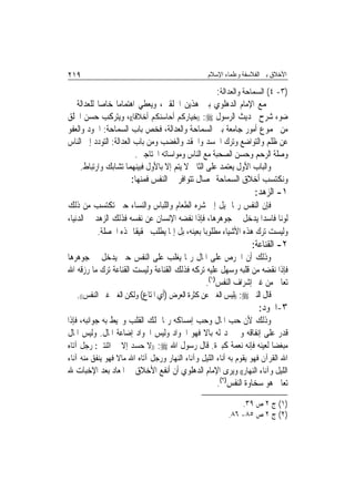 ‫٩١٢‬                                               ‫ﺍﻷﺧﻼﻕ ﺑﲔ ﺍﻟﻔﻼﺳﻔﺔ ﻭﻋﻠﻤﺎﺀ ﺍﻹﺳﻼﻡ‬

                                                      ‫)٣- ٤( ﺍﻟﺴﻤﺎﺣﺔ ﻭﺍﻟﻌﺪﺍﻟﺔ:‬
‫ﳚﻤﻊ ﺍﻹﻣﺎﻡ ﺍﻟﺪﻫﻠﻮﻱ ﺑﲔ ﻫﺬﻳﻦ ﺍﳋﻠﻘﲔ، ﻭﻳﻌﻄﻲ ﺍﻫﺘﻤﺎﻣ‪‬ﺎ ﺧﺎﺻ‪‬ﺎ ﻟﻠﻌﺪﺍﻟﺔ ﰲ‬
‫ﺿﻮﺀ ﺷﺮﺡ ﳊﺪﻳﺚ ﺍﻟﺮﺳﻮﻝ ‪)) :‬ﺧﻴﺎﺭﻛﻢ ﺃﺣﺎﺳﻨﻜﻢ ﺃﺧﻼﻗﺎ((، ﻭﻳﺘﺮﻛﺐ ﺣﺴﻦ ﺍﳋﻠﻖ‬
                         ‫ﹰ‬
‫ﻣﻦ ﳎﻤﻮﻉ ﺃﻣﻮﺭ ﺟﺎﻣﻌﺔ ﺑﲔ ﺍﻟﺴﻤﺎﺣﺔ ﻭﺍﻟﻌﺪﺍﻟﺔ، ﻓﺨﺺ ﺑﺎﺏ ﺍﻟﺴﻤﺎﺣﺔ: ﺍﳉﻮﺩ ﻭﺍﻟﻌﻔﻮ‬
‫ﻋﻦ ﻇﻠﻢ ﻭﺍﻟﺘﻮﺍﺿﻊ ﻭﺗﺮﻙ ﺍﳊﺴﺪ ﻭﺍﳊﻘﺪ ﻭﺍﻟﻐﻀﺐ ﻭﻣﻦ ﺑﺎﺏ ﺍﻟﻌﺪﺍﻟﺔ: ﺍﻟﺘﻮﺩﺩ ﺇﱃ ﺍﻟﻨﺎﺱ‬
                         ‫ﻭﺻﻠﺔ ﺍﻟﺮﺣﻢ ﻭﺣﺴﻦ ﺍﻟﺼﺤﺒﺔ ﻣﻊ ﺍﻟﻨﺎﺱ ﻭﻣﻮﺍﺳﺎﺗﻪ ﺍﶈﺘﺎﺟﲔ.‬
     ‫ﻭﺍﻟﺒﺎﺏ ﺍﻷﻭﻝ ﻳﻌﺘﻤﺪ ﻋﻠﻰ ﺍﻟﺜﺎﱐ ﻻ ﻳﺘﻢ ﺇﻻ ﺑﺎﻷﻭﻝ ﻓﺒﻴﻨﻬﻤﺎ ﺗﺸﺎﺑﻚ ﻭﺍﺭﺗﺒﺎﻁ.‬
                        ‫ﻭﻧﻜﺘﺴﺐ ﺃﺧﻼﻕ ﺍﻟﺴﻤﺎﺣﺔ ﲞﺼﺎﻝ ﺗﺘﻮﺍﻓﺮ ﰲ ﺍﻟﻨﻔﺲ ﻓﻤﻨﻬﺎ:‬
                                                                    ‫١- ﺍﻟﺰﻫﺪ:‬
‫ﻓﺈﻥ ﺍﻟﻨﻔﺲ ﺭﲟﺎ ﲤﻴﻞ ﺇﱃ ﺷﺮﻩ ﺍﻟﻄﻌﺎﻡ ﻭﺍﻟﻠﺒﺎﺱ ﻭﺍﻟﻨﺴﺎﺀ ﺣﱴ ﺗﻜﺘﺴﺐ ﻣﻦ ﺫﻟﻚ‬
‫ﻟﻮﻧ‪‬ﺎ ﻓﺎﺳﺪ‪‬ﺍ ﻳﺪﺧﻞ ﰲ ﺟﻮﻫﺮﻫﺎ، ﻓﺈﺫﺍ ﻧﻔﻀﻪ ﺍﻹﻧﺴﺎﻥ ﻋﻦ ﻧﻔﺴﻪ ﻓﺬﻟﻚ ﺍﻟﺰﻫﺪ ﰲ ﺍﻟﺪﻧﻴﺎ،‬
           ‫ﻭﻟﻴﺴﺖ ﺗﺮﻙ ﻫﺬﻩ ﺍﻷﺷﻴﺎﺀ ﻣﻄﻠﻮﺑ‪‬ﺎ ﺑﻌﻴﻨﻪ، ﺑﻞ ﺇﳕﺎ ﻳﻄﻠﺐ ﲢﻘﻴﻘﹰﺎ ﳍﺬﻩ ﺍﳋﺼﻠﺔ.‬
                                                                   ‫٢- ﺍﻟﻘﻨﺎﻋﺔ:‬
‫ﻭﺫﻟﻚ ﺃﻥ ﺍﳊﺮﺹ ﻋﻠﻰ ﺍﳌﺎﻝ ﺭﲟﺎ ﻳﻐﻠﺐ ﻋﻠﻰ ﺍﻟﻨﻔﺲ ﺣﱴ ﻳﺪﺧﻞ ﰲ ﺟﻮﻫﺮﻫﺎ‬
‫ﻓﺈﺫﺍ ﻧﻘﻀﻪ ﻣﻦ ﻗﻠﺒﻪ ﻭﺳﻬﻞ ﻋﻠﻴﻪ ﺗﺮﻛﻪ ﻓﺬﻟﻚ ﺍﻟﻘﻨﺎﻋﺔ ﻭﻟﻴﺴﺖ ﺍﻟﻘﻨﺎﻋﺔ ﺗﺮﻙ ﻣﺎ ﺭﺯﻗﻪ ﺍﷲ‬
                                                ‫ﺗﻌﺎﱃ ﻣﻦ ﻏﲑ ﺇﺷﺮﺍﻑ ﺍﻟﻨﻔﺲ)١(.‬
   ‫ﻗﺎﻝ ﺍﻟﻨﱯ ‪)) :‬ﻟﻴﺲ ﺍﻟﻐﲏ ﻋﻦ ﻛﺜﺮﺓ ﺍﻟﻌﺮﺽ )ﺃﻱ ﺍﳌﺘﺎﻉ( ﻭﻟﻜﻦ ﺍﻟﻐﲎ ﻏﲎ ﺍﻟﻨﻔﺲ((.‬
                                                                     ‫٣-ﺍﳉﻮﺩ:‬
‫ﻭﺫﻟﻚ ﻷﻥ ﺣﺐ ﺍﳌﺎﻝ ﻭﺣﺐ ﺇﻣﺴﺎﻛﻪ ﺭﲟﺎ ﳝﻠﻚ ﺍﻟﻘﻠﺐ ﻭﳛﻴﻂ ﺑﻪ ﺟﻮﺍﻧﺒﻪ، ﻓﺈﺫﺍ‬
‫ﻗﺪﺭ ﻋﻠﻰ ﺇﻧﻔﺎﻗﻪ ﻭﱂ ﳚﺪ ﻟﻪ ﺑﺎﻻ ﻓﻬﻮ ﺍﳉﻮﺍﺩ ﻭﻟﻴﺲ ﺍﳉﻮﺍﺩ ﺇﺿﺎﻋﺔ ﺍﳌﺎﻝ. ﻭﻟﻴﺲ ﺍﳌﺎﻝ‬
                                           ‫ﹰ‬
‫ﻣﺒﻐ ‪‬ﺎ ﻟﻌﻴﻨﻪ ﻓﺈﻧﻪ ﻧﻌﻤﺔ ﻛﺒﲑﺓ. ﻗﺎﻝ ﺭﺳﻮﻝ ﺍﷲ ‪)) :‬ﻻ ﺣﺴﺪ ﺇﻻ ﰲ ﺍﺛﻨﺘﲔ: ﺭﺟﻞ ﺁﺗﺎﻩ‬
                                                                   ‫ﻀ‬
‫ﺍﷲ ﺍﻟﻘﺮﺁﻥ ﻓﻬﻮ ﻳﻘﻮﻡ ﺑﻪ ﺃﻧﺎﺀ ﺍﻟﻠﻴﻞ ﻭﺁﻧﺎﺀ ﺍﻟﻨﻬﺎﺭ ﻭﺭﺟﻞ ﺁﺗﺎﻩ ﺍﷲ ﻣﺎﻻ ﻓﻬﻮ ﻳﻨﻔﻖ ﻣﻨﻪ ﺁﻧﺎﺀ‬
                  ‫ﹰ‬
‫ﺍﻟﻠﻴﻞ ﻭﺁﻧﺎﺀ ﺍﻟﻨﻬﺎﺭ(( ﻭﻳﺮﻯ ﺍﻹﻣﺎﻡ ﺍﻟﺪﻫﻠﻮﻱ ﺃﻥ ﺃﻧﻔﻊ ﺍﻷﺧﻼﻕ ﰲ ﺍﳌﻌﺎﺩ ﺑﻌﺪ ﺍﻹﺧﺒﺎﺕ ﷲ‬
                                                      ‫ﺗﻌﺎﱃ ﻫﻮ ﺳﺨﺎﻭﺓ ﺍﻟﻨﻔﺲ)٢(.‬

                                                              ‫)١( ﺝ ٢ ﺹ ٩٣.‬
                                                          ‫)٢( ﺝ ٢ ﺹ ٥٨- ٦٨.‬
 