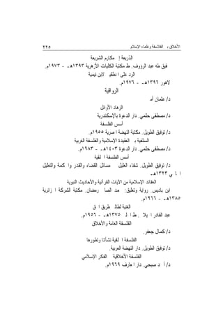 ‫٥٢٢‬                                              ‫ﺍﻷﺧﻼﻕ ﺑﲔ ﺍﻟﻔﻼﺳﻔﺔ ﻭﻋﻠﻤﺎﺀ ﺍﻹﺳﻼﻡ‬

                        ‫ﺍﻟﺬﺭﻳﻌﺔ ﺇﱃ ﻣﻜﺎﺭﻡ ﺍﻟﺸﺮﻳﻌﺔ‬
 ‫ﲢﻘﻴﻖ ﻃﻪ ﻋﺒﺪ ﺍﻟﺮﺅﻭﻑ. ﻁ ﻣﻜﺘﺒﺔ ﺍﻟﻜﻠﻴﺎﺕ ﺍﻷﺯﻫﺮﻳﺔ ٣٩٣١ﻫـ - ٣٧٩١ﻡ.‬
                       ‫ﺍﻟﺮﺩ ﻋﻠﻰ ﺍﳌﻨﻄﻘﻴﲔ ﻻﺑﻦ ﺗﻴﻤﻴﺔ‬
                                           ‫ﻻﻫﻮﺭ ٦٩٣١ﻫـ - ٦٧٩١ﻡ.‬
                                ‫ﺍﻟﺮﻭﺍﻗﻴﺔ‬
                                                          ‫ﺩ/ ﻋﺜﻤﺎﻥ ﺃﻣﲔ‬
                             ‫ﺍﻟﺰﻫﺎﺩ ﺍﻷﻭﺍﺋﻞ‬
                            ‫ﺩ/ ﻣﺼﻄﻔﻰ ﺣﻠﻤﻲ. ﺩﺍﺭ ﺍﻟﺪﻋﻮﺓ ﺑﺎﻹﺳﻜﻨﺪﺭﻳﺔ‬
                              ‫ﺃﺳﺲ ﺍﻟﻔﻠﺴﻔﺔ‬
                       ‫ﺩ/ ﺗﻮﻓﻴﻖ ﺍﻟﻄﻮﻳﻞ. ﻣﻜﺘﺒﺔ ﺍﻟﻨﻬﻀﺔ ﺍﳌﺼﺮﻳﺔ ٥٥٩١ﻡ.‬
               ‫ﺍﻟﺴﻠﻔﻴﺔ ﺑﲔ ﺍﻟﻌﻘﻴﺪﺓ ﺍﻹﺳﻼﻣﻴﺔ ﻭﺍﻟﻔﻠﺴﻔﺔ ﺍﻟﻐﺮﺑﻴﺔ‬
                 ‫ﺩ/ ﻣﺼﻄﻔﻰ ﺣﻠﻤﻲ. ﺩﺍﺭ ﺍﻟﺪﻋﻮﺓ ٣٠٤١ﻫـ - ٣٨٩١ﻡ.‬
                          ‫ﺃﺳﺲ ﺍﻟﻔﻠﺴﻔﺔ ﺍﳋﻠﻘﻴﺔ‬
‫ﺩ/ ﺗﻮﻓﻴﻖ ﺍﻟﻄﻮﻳﻞ. ﺷﻔﺎﺀ ﺍﻟﻌﻠﻴﻞ ﰲ ﻣﺴﺎﺋﻞ ﺍﻟﻘﻀﺎﺀ ﻭﺍﻟﻘﺪﺭ ﻭﺍﳊﻜﻤﺔ ﻭﺍﻟﺘﻌﻠﻴﻞ‬
                                                       ‫ﺍﳋﺎﳒﻲ ٣٢٣١ﻫـ‬
           ‫ﺍﻟﻌﻘﺎﺋﺪ ﺍﻹﺳﻼﻣﻴﺔ ﻣﻦ ﺍﻵﻳﺎﺕ ﺍﻟﻘﺮﺁﻧﻴﺔ ﻭﺍﻷﺣﺎﺩﻳﺚ ﺍﻟﻨﺒﻮﻳﺔ‬
‫ﺍﺑﻦ ﺑﺎﺩﻳﺲ. ﺭﻭﺍﻳﺔ ﻭﺗﻌﻠﻴﻖ: ﳏﻤﺪ ﺍﻟﺼﺎﱀ ﺭﻣﻀﺎﻥ. ﻣﻜﺘﺒﺔ ﺍﻟﺸﺮﻛﺔ ﺍﳉﺰﺍﺋﺮﻳﺔ‬
                                                ‫٥٨٣١ﻫـ - ٦٦٩١ﻡ.‬
                         ‫ﺍﻟﻐﻨﻴﺔ ﻟﻄﺎﻟﱯ ﻃﺮﻳﻖ ﺍﳊﻖ‬
                  ‫ﻋﺒﺪ ﺍﻟﻘﺎﺩﺭ ﺍﳉﻴﻼﱐ. ﻁ ﺍﳊﻠﱯ ٥٧٣١ﻫـ - ٦٥٩١ﻡ.‬
                         ‫ﺍﻟﻔﻠﺴﻔﺔ ﺍﻟﻌﺎﻣﺔ ﻭﺍﻷﺧﻼﻕ‬
                                                        ‫ﺩ/ ﻛﻤﺎﻝ ﺟﻌﻔﺮ.‬
                      ‫ﺍﻟﻔﻠﺴﻔﺔ ﺍﳋﻠﻘﻴﺔ ﻧﺸﺄﻬﺗﺎ ﻭﺗﻄﻮﺭﻫﺎ‬
                                  ‫ﺩ/ ﺗﻮﻓﻴﻖ ﺍﻟﻄﻮﻳﻞ. ﺩﺍﺭ ﺍﻟﻨﻬﻀﺔ ﺍﻟﻌﺮﺑﻴﺔ.‬
                   ‫ﺍﻟﻔﻠﺴﻔﺔ ﺍﻷﺧﻼﻗﻴﺔ ﰲ ﺍﻟﻔﻜﺮ ﺍﻹﺳﻼﻣﻲ‬
                                ‫ﺩ/ ﺃﲪﺪ ﺻﺒﺤﻲ. ﺩﺍﺭ ﺍﳌﻌﺎﺭﻑ ٩٦٩١ﻡ.‬
 