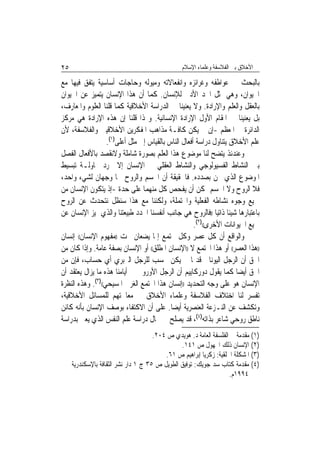 ‫٥٢‬                                               ‫ﺍﻷﺧﻼﻕ ﺑﲔ ﺍﻟﻔﻼﺳﻔﺔ ﻭﻋﻠﻤﺎﺀ ﺍﻹﺳﻼﻡ‬

‫ﺑﺎﻟﺒﺤﺚ ﰲ ﻋﻮﺍﻃﻔﻪ ﻭﻏﺮﺍﺋﺰﻩ ﻭﺍﻧﻔﻌﺎﻻﺗﻪ ﻭﻣﻴﻮﻟﻪ ﻭﺣﺎﺟﺎﺕ ﺃﺳﺎﺳﻴﺔ ﻳﺘﻔﻖ ﻓﻴﻬﺎ ﻣﻊ‬
‫ﺍﳊﻴﻮﺍﻥ، ﻭﻫﻲ ﲤﺜﻞ ﺍﳊﺪ ﺍﻷﺩﱏ ﻟﻺﻧﺴﺎﻥ. ﻛﻤﺎ ﺃﻥ ﻫﺬﺍ ﺍﻹﻧﺴﺎﻥ ﻳﺘﻤﻴﺰ ﻋﻦ ﺍﳊﻴﻮﺍﻥ‬
‫ﺑﺎﻟﻌﻘﻞ ﻭﺍﻟﻌﻠﻢ ﻭﺍﻹﺭﺍﺩﺓ. ﻭﻻ ﻳﻌﻨﻴﻨﺎ ﰲ ﺍﻟﺪﺭﺍﺳﺔ ﺍﻷﺧﻼﻗﻴﺔ ﻛﻤﺎ ﻗﻠﻨﺎ ﺍﻟﻌﻠﻮﻡ ﻭﺍﳌﻌﺎﺭﻑ،‬
‫ﺑﻞ ﻳﻌﻨﻴﻨﺎ ﰲ ﺍﳌﻘﺎﻡ ﺍﻷﻭﻝ ﺍﻹﺭﺍﺩﺓ ﺍﻹﻧﺴﺎﻧﻴﺔ. ﻭﳍﺬﺍ ﻗﻠﻨﺎ ﺇﻥ ﻫﺬﻩ ﺍﻹﺭﺍﺩﺓ ﻫﻲ ﻣﺮﻛﺰ‬
‫ﺍﻟﺪﺍﺋﺮﺓ ﰲ ﺍﳌﻌﻈﻢ -ﺇﻥ ﱂ ﻳﻜﻦ ﻛﺎﻓـﺔ ﻣﺬﺍﻫﺐ ﺍﳌﻔﻜﺮﻳﻦ ﺍﻷﺧﻼﻗﻴﲔ ﻭﺍﻟﻔﻼﺳﻔﺔ، ﻷﻥ‬
                   ‫ﻋﻠﻢ ﺍﻷﺧﻼﻕ ﻳﺘﻨﺎﻭﻝ ﺩﺭﺍﺳﺔ ﺃﻓﻌﺎﻝ ﺍﻟﻨﺎﺱ ﺑﺎﻟﻘﻴﺎﺱ ﺇﱃ ﻣﺜﻞ ﺃﻋﻠﻰ)١(.‬
‫ﻭﻋﻨﺪﺋﺬ ﻳﺘﻀﺢ ﻟﻨﺎ ﻣﻮﺿﻮﻉ ﻫﺬﺍ ﺍﻟﻌﻠﻢ ﺑﺼﻮﺭﺓ ﺷﺎﻣﻠﺔ ﻭﻻﻧﻘﺼﺪ ﺑﺎﻷﻓﻌﺎﻝ ﺍﻟﻔﺼﻞ‬
‫ﺑﲔ ﺍﻟﻨﺸﺎﻁ ﺍﻟﻔﺴﻴﻮﻟﻮﺟﻲ ﻭﺍﻟﻨﺸﺎﻁ ﺍﻟﻌﻘﻠﻲ ﰲ ﺍﻹﻧﺴﺎﻥ ﺇﻻ ‪‬ﺮﺩ ﳏﺎﻭﻟـﺔ ﺗﺒﺴﻴﻂ‬
‫ﺍﳌﻮﺿﻮﻉ ﺍﻟﺬﻱ ﳓﻦ ﺑﺼﺪﺩﻩ. ﻓﺎﳊﻘﻴﻘﺔ ﺃﻥ ﺍﳉﺴﻢ ﻭﺍﻟﺮﻭﺡ ﳘﺎ ﻭﺟﻬﺎﻥ ﻟﺸﻲﺀ ﻭﺍﺣﺪ،‬
‫ﻓﻼ ﺍﻟﺮﻭﺡ ﻭﻻ ﺍﳉﺴﻢ ﳝﻜﻦ ﺃﻥ ﻳﻔﺤﺺ ﻛﻞ ﻣﻨﻬﻤﺎ ﻋﻠﻰ ﺣﺪﺓ -ﺇﺫ ﻳﺘﻜﻮﻥ ﺍﻹﻧﺴﺎﻥ ﻣﻦ‬
‫ﲨﻴﻊ ﻭﺟﻮﻩ ﻧﺸﺎﻃﻪ ﺍﻟﻔﻌﻠﻴﺔ ﻭﺍﶈﺘﻤﻠﺔ، ﻭﻟﻜﻨﻨﺎ ﻣﻊ ﻫﺬﺍ ﺳﻨﻈﻞ ﻧﺘﺤﺪﺙ ﻋﻦ ﺍﻟﺮﻭﺡ‬
‫ﺑﺎﻋﺘﺒﺎﺭﻫﺎ ﺷﻴﺌﹰﺎ ﺫﺍﺗﻴ‪‬ﺎ ))ﻓﺎﻟﺮﻭﺡ ﻫﻲ ﺟﺎﻧﺐ ﺃﻧﻔﺴﻨﺎ ﺍﶈﺪﺩ ﻃﺒﻴﻌﺘﻨﺎ ﻭﺍﻟﺬﻱ ﳝﻴﺰ ﺍﻹﻧﺴﺎﻥ ﻋﻦ‬
                                                      ‫ﲨﻴﻊ ﺍﳊﻴﻮﺍﻧﺎﺕ ﺍﻷﺧﺮﻯ(()٢(.‬
‫ﻭﺍﻟﻮﺍﻗﻊ ﺃﻥ ﻛﻞ ﻋﺼﺮ ﻭﻛﻞ ﳎﺘﻤﻊ ﺇﳕﺎ ‪‬ﻳﻀﻌﺎﻥ ﲢﺖ ))ﻣﻔﻬﻮﻡ ﺍﻹﻧﺴﺎﻥ(( ﺇﻧﺴﺎﻥ‬
‫))ﻫﺬﺍ ﺍﻟﻌﺼﺮ(( ﺃﻭ ﻫﺬﺍ ﺍ‪‬ﺘﻤﻊ ﻻ ))ﺍﻹﻧﺴﺎﻥ ﺍﳌﻄﻠﻖ(( ﺃﻭ ﺍﻹﻧﺴﺎﻥ ﺑﺼﻔﺔ ﻋﺎﻣﺔ. ﻭﺇﺫﺍ ﻛﺎﻥ ﻣﻦ‬
‫ﺍﳊﻖ ﺃﻥ ﺍﻟﺮﺟﻞ ﺍﻟﻴﻮﻧﺎﱐ ﻗﺪﳝ‪‬ﺎ ﱂ ﻳﻜﻦ ﳛﺴﺐ ﻟﻠﺮﺟﻞ ﺍﻟﱪﺑﺮﻱ ﺃﻱ ﺣﺴﺎﺏ، ﻓﺈﻥ ﻣﻦ‬
‫ﺍﳊﻖ ﺃﻳﻀ‪‬ﺎ ﻛﻤﺎ ﻳﻘﻮﻝ ﺩﻭﺭﻛﺎﻳﻴﻢ ﺃﻥ ﺍﻟﺮﺟﻞ ﺍﻷﻭﺭﻭﰊ ﰲ ﺃﻳﺎﻣﻨﺎ ﻫﺬﻩ ﻣﺎ ﻳﺰﺍﻝ ﻳﻌﺘﻘﺪ ﺃﻥ‬
‫ﺍﻹﻧﺴﺎﻥ ﻫﻮ ﻋﻠﻰ ﻭﺟﻪ ﺍﻟﺘﺤﺪﻳﺪ ))ﺇﻧﺴﺎﻥ ﻫﺬﺍ ﺍ‪‬ﺘﻤﻊ ﺍﻟﻐﺮﰊ ﺍﳌﺴﻴﺤﻲ(()٣(. ﻭﻫﺬﻩ ﺍﻟﻨﻈﺮﺓ‬
‫ﺗﻔﺴﺮ ﻟﻨﺎ ﺍﺧﺘﻼﻑ ﺍﻟﻔﻼﺳﻔﺔ ﻭﻋﻠﻤﺎﺀ ﺍﻷﺧﻼﻕ ﰲ ﻣﻌﺎﳉﺘﻬﻢ ﻟﻠﻤﺴﺎﺋﻞ ﺍﻷﺧﻼﻗﻴﺔ،‬
‫ﻭﺗﻜﺸﻒ ﻋﻦ ﺍﻟﻨـﺰﻋﺔ ﺍﻟﻌﻨﺼﺮﻳﺔ ﺃﻳﻀ‪‬ﺎ. ﻋﻠﻰ ﺃﻥ ﺍﻻﻛﺘﻔﺎﺀ ﺑﻮﺻﻒ ﺍﻹﻧﺴﺎﻥ ﺑﺄﻧﻪ ﻛﺎﺋﻦ‬
‫ﻧﺎﻃﻖ ﺭﻭﺣﻲ ﺷﺎﻋﺮ ﺑﺬﺍﺗﻪ)٤(، ﻗﺪ ﻳﺼﻠﺢ ﰲ ﳎﺎﻝ ﺩﺭﺍﺳﺔ ﻋﻠﻢ ﺍﻟﻨﻔﺲ ﺍﻟﺬﻱ ﻳﻌﲏ ﺑﺪﺭﺍﺳﺔ‬
                                      ‫)١( ﻣﻘﺪﻣﺔ ﰲ ﺍﻟﻔﻠﺴﻔﺔ ﺍﻟﻌﺎﻣﺔ ﺩ. ﻫﻮﻳﺪﻱ ﺹ ٤٠٢.‬
                                                ‫)٢( ﺍﻹﻧﺴﺎﻥ ﺫﻟﻚ ﺍ‪‬ﻬﻮﻝ ﺹ ١٤١.‬
                                          ‫)٣( ﺍﳌﺸﻜﻠﺔ ﺍﳋﻠﻘﻴﺔ: ﺯﻛﺮﻳﺎ ﺇﺑﺮﺍﻫﻴﻢ ﺹ ١٦.‬
     ‫)٤( ﻣﻘﺪﻣﺔ ﻛﺘﺎﺏ ﺳﺪ ﺟﻮﻳﻚ: ﺗﻮﻓﻴﻖ ﺍﻟﻄﻮﻳﻞ ﺹ ٥٣ ﺝ ١ ﺩﺍﺭ ﻧﺸﺮ ﺍﻟﺜﻘﺎﻓﺔ ﺑﺎﻹﺳﻜﻨﺪﺭﻳﺔ‬
                                                                    ‫٤٩٩١ﻡ.‬
 