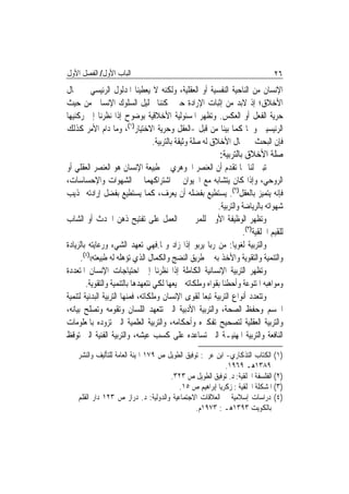 ‫ﺍﻟﺒﺎﺏ ﺍﻷﻭﻝ/ ﺍﻟﻔﺼﻞ ﺍﻷﻭﻝ‬                                                          ‫٦٢‬
‫ﺍﻹﻧﺴﺎﻥ ﻣﻦ ﺍﻟﻨﺎﺣﻴﺔ ﺍﻟﻨﻔﺴﻴﺔ ﺃﻭ ﺍﻟﻌﻘﻠﻴﺔ، ﻭﻟﻜﻨﻪ ﻻ ﻳﻌﻄﻴﻨﺎ ﺍﳌﺪﻟﻮﻝ ﺍﻟﺮﺋﻴﺴﻲ ﰲ ﳎﺎﻝ‬
‫ﺍﻷﺧﻼﻕ؛ ﺇﺫ ﻻﺑﺪ ﻣﻦ ﺇﺛﺒﺎﺕ ﺍﻹﺭﺍﺩﺓ ﺣﱴ ﳝﻜﻨﻨﺎ ﲢﻠﻴﻞ ﺍﻟﺴﻠﻮﻙ ﺍﻹﻧﺴﺎﱐ ﻣﻦ ﺣﻴﺚ‬
‫ﺣﺮﻳﺔ ﺍﻟﻔﻌﻞ ﺃﻭ ﺍﻟﻌﻜﺲ. ﻭﺗﻈﻬﺮ ﺍﳌﺴﺌﻮﻟﻴﺔ ﺍﻷﺧﻼﻗﻴﺔ ﺑﻮﺿﻮﺡ ﺇﺫﺍ ﻧﻈﺮﻧﺎ ﺇﱃ ﺭﻛﻨﻴﻬﺎ‬
‫ﺍﻟﺮﺋﻴﺴﻴﲔ ﻭﳘﺎ ﻛﻤﺎ ﺑﻴﻨﺎ ﻣﻦ ﻗﺒﻞ -ﺍﻟﻌﻘﻞ ﻭﺣﺮﻳﺔ ﺍﻻﺧﺘﻴﺎﺭ)١(، ﻭﻣﺎ ﺩﺍﻡ ﺍﻷﻣﺮ ﻛﺬﻟﻚ‬
                            ‫ﻓﺈﻥ ﺍﻟﺒﺤﺚ ﰲ ﳎﺎﻝ ﺍﻷﺧﻼﻕ ﻟﻪ ﺻﻠﺔ ﻭﺛﻴﻘﺔ ﺑﺎﻟﺘﺮﺑﻴﺔ.‬
                                                           ‫ﺻﻠﺔ ﺍﻷﺧﻼﻕ ﺑﺎﻟﺘﺮﺑﻴﺔ:‬
‫ﺗﺒﲔ ﻟﻨﺎ ﳑﺎ ﺗﻘﺪﻡ ﺃﻥ ﺍﻟﻌﻨﺼﺮ ﺍﳉﻮﻫﺮﻱ ﰲ ﻃﺒﻴﻌﺔ ﺍﻹﻧﺴﺎﻥ ﻫﻮ ﺍﻟﻌﻨﺼﺮ ﺍﻟﻌﻘﻠﻲ ﺃﻭ‬
‫ﺍﻟﺮﻭﺣﻲ، ﻭﺇﺫﺍ ﻛﺎﻥ ﻳﺘﺸﺎﺑﻪ ﻣﻊ ﺍﳊﻴﻮﺍﻥ ﰲ ﺍﺷﺘﺮﺍﻛﻬﻤﺎ ﰲ ﺍﻟﺸﻬﻮﺍﺕ ﻭﺍﻹﺣﺴﺎﺳﺎﺕ،‬
‫ﻓﺈﻧﻪ ﻳﺘﻤﻴﺰ ﺑﺎﻟﻌﻘﻞ)٢(. ﻳﺴﺘﻄﻴﻊ ﺑﻔﻀﻠﻪ ﺃﻥ ﻳﻌﺮﻑ، ﻛﻤﺎ ﻳﺴﺘﻄﻴﻊ ﺑﻔﻀﻞ ﺇﺭﺍﺩﺗﻪ ‪‬ﺬﻳﺐ‬
                                                          ‫ﺷﻬﻮﺍﺗﻪ ﺑﺎﻟﺮﻳﺎﺿﺔ ﻭﺍﻟﺘﺮﺑﻴﺔ.‬
‫ﻭﺗﻈﻬﺮ ﺍﻟﻮﻇﻴﻔﺔ ﺍﻷﻭﱃ ﻟﻠﻤﺮﰊ ﰲ ﺍﻟﻌﻤﻞ ﻋﻠﻰ ﺗﻔﺘﻴﺢ ﺫﻫﻦ ﺍﳊﺪﺙ ﺃﻭ ﺍﻟﺸﺎﺏ‬
                                                                    ‫ﻟﻠﻘﻴﻢ ﺍﳋﻠﻘﻴﺔ)٣(.‬
‫ﻭﺍﻟﺘﺮﺑﻴﺔ ﻟﻐﻮﻳ‪‬ﺎ: ﻣﻦ ﺭﺑﺎ ﻳﺮﺑﻮ ﺇﺫﺍ ﺯﺍﺩ ﻭﳕﺎ.ﻓﻬﻲ ﺗﻌﻬﺪ ﺍﻟﺸﻲﺀ ﻭﺭﻋﺎﻳﺘﻪ ﺑﺎﻟﺰﻳﺎﺩﺓ‬
      ‫ﻭﺍﻟﺘﻨﻤﻴﺔ ﻭﺍﻟﺘﻘﻮﻳﺔ ﻭﺍﻷﺧﺬ ﺑﻪ ﰲ ﻃﺮﻳﻖ ﺍﻟﻨﻀﺞ ﻭﺍﻟﻜﻤﺎﻝ ﺍﻟﺬﻱ ﺗﺆﻫﻠﻪ ﻟﻪ ﻃﺒﻴﻌﺘﻪ(()٤(.‬
‫ﻭﺗﻈﻬﺮ ﺍﻟﺘﺮﺑﻴﺔ ﺍﻹﻧﺴﺎﻧﻴﺔ ﺍﻟﻜﺎﻣﻠﺔ ﺇﺫﺍ ﻧﻈﺮﻧﺎ ﺇﱃ ﺍﺣﺘﻴﺎﺟﺎﺕ ﺍﻹﻧﺴﺎﻥ ﺍﳌﺘﻌﺪﺩﺓ‬
        ‫ﻭﻣﻮﺍﻫﺒﻪ ﺍﳌﺘﻨﻮﻋﺔ ﻭﺃﺣﻄﻨﺎ ﺑﻘﻮﺍﻩ ﻭﻣﻠﻜﺎﺗﻪ ﲨﻴﻌﻬﺎ ﻟﻜﻲ ﻧﺘﻌﻬﺪﻫﺎ ﺑﺎﻟﺘﻨﻤﻴﺔ ﻭﺍﻟﺘﻘﻮﻳﺔ.‬
‫ﻭﺗﺘﻌﺪﺩ ﺃﻧﻮﺍﻉ ﺍﻟﺘﺮﺑﻴﺔ ﺗﺒﻌ‪‬ﺎ ﻟﻘﻮﻯ ﺍﻹﻧﺴﺎﻥ ﻭﻣﻠﻜﺎﺗﻪ، ﻓﻤﻨﻬﺎ ﺍﻟﺘﺮﺑﻴﺔ ﺍﻟﺒﺪﻧﻴﺔ ﻟﺘﻨﻤﻴﺔ‬
‫ﺍﳉﺴﻢ ﻭﺣﻔﻆ ﺍﻟﺼﺤﺔ، ﻭﺍﻟﺘﺮﺑﻴﺔ ﺍﻷﺩﺑﻴﺔ ﺍﻟﱵ ﺗﺘﻌﻬﺪ ﺍﻟﻠﺴﺎﻥ ﻭﺗﻘﻮﻣﻪ ﻭﺗﺼﻠﺢ ﺑﻴﺎﻧﻪ،‬
‫ﻭﺍﻟﺘﺮﺑﻴﺔ ﺍﻟﻌﻘﻠﻴﺔ ﻟﺘﺼﺤﻴﺢ ﺗﻔﻜﲑﻩ ﻭﺃﺣﻜﺎﻣﻪ، ﻭﺍﻟﺘﺮﺑﻴﺔ ﺍﻟﻌﻠﻤﻴﺔ ﺍﻟﱵ ﺗﺰﻭﺩﻩ ﺑﺎﳌﻌﻠﻮﻣﺎﺕ‬
‫ﺍﻟﻨﺎﻓﻌﺔ ﻭﺍﻟﺘﺮﺑﻴﺔ ﺍﳌﻬﻨﻴـﺔ ﺍﻟﱵ ﺗﺴﺎﻋﺪﻩ ﻋﻠﻰ ﻛﺴﺐ ﻋﻴﺸﻪ، ﻭﺍﻟﺘﺮﺑﻴﺔ ﺍﻟﻔﻨﻴﺔ ﺍﻟﱵ ﺗﻮﻗﻆ‬
    ‫)١( ﺍﻟﻜﺘﺎﺏ ﺍﻟﺘﺬﻛﺎﺭﻱ- ﺍﺑﻦ ﻋﺮﰊ: ﺗﻮﻓﻴﻖ ﺍﻟﻄﻮﻳﻞ ﺹ ٩٧١ ﺍﳍﻴﺌﺔ ﺍﻟﻌﺎﻣﺔ ﻟﻠﺘﺄﻟﻴﻒ ﻭﺍﻟﻨﺸﺮ‬
                                                            ‫٩٨٣١ﻫـ ٩٦٩١.‬
                                       ‫)٢( ﺍﻟﻔﻠﺴﻔﺔ ﺍﳋﻠﻘﻴﺔ: ﺩ. ﺗﻮﻓﻴﻖ ﺍﻟﻄﻮﻳﻞ ﺹ ٣٢٣.‬
                                          ‫)٣( ﺍﳌﺸﻜﻠﺔ ﺍﳋﻠﻘﻴﺔ : ﺯﻛﺮﻳﺎ ﺇﺑﺮﺍﻫﻴﻢ ﺹ ٥١.‬
    ‫)٤( ﺩﺭﺍﺳﺎﺕ ﺇﺳﻼﻣﻴﺔ ﰲ ﺍﻟﻌﻼﻗﺎﺕ ﺍﻻﺟﺘﻤﺎﻋﻴﺔ ﻭﺍﻟﺪﻭﻟﻴﺔ: ﺩ. ﺩﺭﺍﺯ ﺹ ٣٢١ ﺩﺍﺭ ﺍﻟﻘﻠﻢ‬
                                                 ‫ﺑﺎﻟﻜﻮﻳﺖ ٣٩٣١ﻫـ : ٣٧٩١ﻡ.‬
 