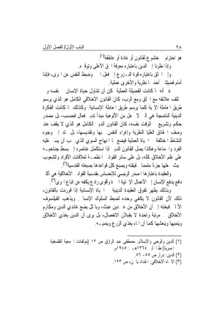 ‫ﺍﻟﺒﺎﺏ ﺍﻷﻭﻝ/ ﺍﻟﻔﺼﻞ ﺍﻷﻭﻝ‬                                                    ‫٨٢‬
                                 ‫ﻫﻮ ﺍﺣﺘﺮﺍﻡ ﰲ ﺧﺸﻮﻉ ﻟﻘﺎﻧﻮﻥ ﺃﻭ ﻋﺎﺩﺓ ﺃﻭ ﻋﺎﻃﻔﺔ)١(.‬
                     ‫ﻭﺇﺫﺍ ﻧﻈﺮﻧﺎ ﺇﱃ ﺍﻟﺪﻳﻦ ﺑﺎﻋﺘﺒﺎﺭﻩ ﻣﻌﺮﻓﺔ ﺍﳊﻖ ﺍﻷﻋﻠﻰ ﻭﺗﻮﻗﲑﻩ.‬
‫ﻭﺇﱃ ﺍﳋﻠﻖ ﺑﺎﻋﺘﺒﺎﺭﻩ ﻗﻮﺓ ﺍﻟﻨـﺰﻭﻉ ﺇﱃ ﻓﻌﻞ ﺍﳋﲑ ﻭﺿﺒﻂ ﺍﻟﻨﻔﺲ ﻋﻦ ﺍﳍﻮﻯ، ﻓﺈﻧﻨﺎ‬
                                       ‫ﺃﻣﺎﻡ ﻓﻀﻴﻠﺘﲔ ﺃﺣﺪﳘﺎ ﻧﻈﺮﻳﺔ ﻭﺍﻷﺧﺮﻯ ﻋﻤﻠﻴﺔ.‬
‫ﻏﲑ ﺃﻧﻪ ﳌﺎ ﻛﺎﻧﺖ ﺍﻟﻔﻀﻴﻠﺔ ﺍﻟﻌﻤﻠﻴﺔ ﳝﻜﻦ ﺃﻥ ﺗﺘﻨﺎﻭﻝ ﺣﻴﺎﺓ ﺍﻹﻧﺴﺎﻥ ﰲ ﻧﻔﺴﻪ ﻭﰲ‬
‫ﳐﺘﻠﻒ ﻋﻼﺋﻘﻪ ﻣﻊ ﺍﳋﻠﻖ ﻭﻣﻊ ﺍﻟﺮﺏ، ﻛﺎﻥ ﺍﻟﻘﺎﻧﻮﻥ ﺍﻷﺧﻼﻗﻲ ﺍﻟﻜﺎﻣﻞ ﻫﻮ ﺍﻟﺬﻱ ﻳﺮﺳﻢ‬
‫ﻃﺮﻳﻖ ﺍﳌﻌﺎﻣﻠﺔ ﺍﻹﳍﻴﺔ ﻛﻤﺎ ﻳﺮﺳﻢ ﻃﺮﻳﻖ ﺍﳌﻌﺎﻣﻠﺔ ﺍﻹﻧﺴﺎﻧﻴﺔ. ﻭﻛﺬﻟﻚ ﳌﺎ ﻛﺎﻧﺖ ﺍﻟﻔﻜﺮﺓ‬
‫ﺍﻟﺪﻳﻨﻴﺔ ﺍﻟﻨﺎﺿﺠﺔ ﻫﻲ ﺍﻟﱵ ﻻ ﲡﻌﻞ ﻣﻦ ﺍﻷﻟﻮﻫﻴﺔ ﻣﺒﺪﺃ ﺗﺪﺑﲑ ﻓﻌﺎﻝ ﻓﺤﺴﺐ، ﺑﻞ ﻣﺼﺪﺭ‬
‫ﺣﻜﻢ ﻭﺗﺸﺮﻳﻊ ﰲ ﺍﻟﻮﻗﺖ ﻧﻔﺴﻪ، ﻛﺎﻥ ﺍﻟﻘﺎﻧﻮﻥ ﺍﻟﺪﻳﲏ ﺍﻟﻜﺎﻣﻞ ﻫﻮ ﺍﻟﺬﻱ ﻻ ﻳﻘﻒ ﻋﻨﺪ‬
‫ﻭﺻﻒ ﺍﳊﻘﺎﺋﻖ ﺍﻟﻌﻠﻴﺎ ﺍﻟﻨﻈﺮﻳﺔ ﻭﺇﻏﺮﺍﺀ ﺍﻟﻨﻔﺲ ﲝﺒﻬﺎ ﻭﺗﻘﺪﻳﺴﻬﺎ، ﺑﻞ ﳝﺘﺪ ﺇﱃ ﻭﺟﻮﻩ‬
‫ﺍﻟﻨﺸﺎﻁ ﺍﳌﺨﺘﻠﻔﺔ ﰲ ﺍﳊﻴﺎﺓ ﺍﻟﻌﻤﻠﻴﺔ ﻓﻴﻀﻊ ﳍﺎ ﺍﳌﻨﻬﺎﺝ ﺍﻟﺴﻮﻱ ﺍﻟﺬﻱ ﳚﺐ ﺃﻥ ﻳﺴﲑ ﻋﻠﻴﻪ‬
‫ﺍﻟﻔﺮﺩ ﻭﺍﳉﻤﺎﻋﺔ.ﻭﻫﻜﺬﺍ ﻳﺼﻞ ﺍﻟﻘﺎﻧﻮﻥ ﺍﻟﺪﻳﲏ ﺇﺫﺍ ﺍﺳﺘﻜﻤﻞ ﻋﻨﺎﺻﺮﻩ ﺇﱃ ﺑﺴﻂ ﺟﻨﺎﺣﻴـﻪ‬
‫ﻋﻠﻰ ﻋﻠﻢ ﺍﻷﺧﻼﻕ ﻛﻠﻪ، ﺑﻞ ﻋﻠﻰ ﺳﺎﺋﺮ ﺍﻟﻘﻮﺍﻧﲔ ﺍﳌﻨﻈﻤـﺔ ﻟﻌﻼﻗﺎﺕ ﺍﻷﻓﺮﺍﺩ ﻭﺍﻟﺸﻌﻮﺏ‬
           ‫ﲝﻴﺚ ﳚﻌﻠﻬﺎ ﺟﺰﺀًﺍ ﻣﺘﻤﻤ‪‬ﺎ ﳊﻘﻴﻘﺘﻪ ﻭﻳﺼﺒﻎ ﻛﻞ ﻗﻮﺍﻋﺪﻫﺎ ﺑﺼﺒﻐﺘﻪ ﺍﻟﻘﺪﺳﻴﺔ)٢(.‬
‫ﻭﺍﻟﻌﻘﻴﺪﺓ ﺑﺎﻋﺘﺒﺎﺭﻫﺎ ﺍﳌﺼﺪﺭ ﺍﻟﺮﺋﻴﺴﻲ ﻟﻺﺣﺴﺎﺱ ﺑﻘﺪﺳﻴﺔ ﺍﻟﻘﻮﺍﻧﲔ ﺍﻷﺧﻼﻗﻴﺔ ﻫﻲ ﺃﻛﱪ‬
     ‫ﺩﺍﻓﻊ ﻳﺪﻓﻊ ﺍﻹﻧﺴﺎﻥ ﺇﱃ ﺍﻷﻋﻤﺎﻝ ﺍﻹﳚﺎﺑﻴﺔ ﺍﳋﲑﺓ ﻭﺃﻗﻮﻯ ﺭﺍﺩﻉ ﻳﻜﻔﻪ ﻋﻦ ﺍﺗﺒﺎﻉ ﺍﳍﻮﻯ)٣(.‬
‫ﻭﺑﺬﻟﻚ ﻳﻈﻬﺮ ﺗﻔﻮﻕ ﺍﻟﻌﻘﻴﺪﺓ ﺍﻟﺪﻳﻨﻴﺔ ﰲ ﺍﳊﻴﺎﺓ ﺍﻹﻧﺴﺎﻧﻴﺔ ﺇﺫﺍ ﻗﻮﺭﻧﺖ ﺑﺎﻟﻘﺎﻧﻮﻥ،‬
‫ﺫﻟﻚ ﻷﻥ ﺍﻟﻘﺎﻧﻮﻥ ﻻ ﻳﻜﻔﻲ ﻭﺣﺪﻩ ﻟﻀﺒﻂ ﺍﻟﺴﻠﻮﻙ ﺍﻹﻧﺴﺎﱐ. ﻭﻳﺬﻫﺐ ﺍﻟﻔﻴﻠﺴﻮﻑ‬
‫ﺍﻷﳌﺎﱐ ﻓﻴﺨﺘﻪ ﺇﱃ ﺃﻥ ﺍﻷﺧﻼﻕ ﻣﻦ ﻏﲑ ﺩﻳﻦ ﻋﺒﺚ، ﻭﺑﺎﳌﺜﻞ ﻳﻀﻊ ﻏﺎﻧﺪﻱ ﺍﻟﺪﻳﻦ ﻭﻣﻜﺎﺭﻡ‬
‫ﺍﻷﺧﻼﻕ ﰲ ﻣﺮﺗﺒﺔ ﻭﺍﺣﺪﺓ ﻻ ﻳﻘﺒﻼﻥ ﺍﻻﻧﻔﺼﺎﻝ، ﺑﻞ ﻳﺮﻯ ﺃﻥ ﺍﻟﺪﻳﻦ ﻳﻐﺬﻱ ﺍﻷﺧﻼﻕ‬
                               ‫ﻭﻳﻨﻤﻴﻬﺎ ﻭﻳﻨﻌﺸﻬﺎ ﻛﻤﺎ ﺃﻥ ﺍﳌﺎﺀ ﻳﻐﺬﻱ ﺍﻟﺰﺭﻉ ﻭﻳﻨﻤﻴـﻪ.‬

    ‫)١( ﺍﻟﺪﻳﻦ ﻭﺍﻟﻮﺣﻲ ﻭﺍﻹﺳﻼﻡ: ﻣﺼﻄﻔﻰ ﻋﺒﺪ ﺍﻟﺮﺍﺯﻕ ﺹ ٢١ )ﻣﺆﻟﻔﺎﺕ ﺍﳉﻤﻌﻴﺔ ﺍﻟﻔﻠﺴﻔﻴﺔ‬
                                      ‫ﺍﳌﺼﺮﻳﺔ( ﻁ ﺍﳊﻠﱯ ٤٦٣١ﻫـ : ٥٤٩١ﻡ.‬
                                                 ‫)٢( ﺍﻟﺪﻳﻦ: ﺩﺭﺍﺯ ﺹ ٥٥- ٦٥.‬
                                     ‫)٣( ﺍﻻﲡﺎﻩ ﺍﻷﺧﻼﻗﻲ: ﺍﳌﻘﺪﺍﺩ ﻳﺎﳉﻦ، ﺹ ٣٢١.‬
 