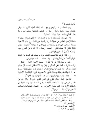 ‫ﺍﻟﺒﺎﺏ ﺍﻷﻭﻝ/ ﺍﻟﻔﺼﻞ ﺍﻷﻭﻝ‬                                                         ‫٢٣‬
                                                                ‫ﺍﻟﺪﺍﻓﻌﺔ ﻟﻠﺤﻀﺎﺭﺓ)١(.‬
‫ﻭﻣﺮﺩ ﺍﻫﺘﻤﺎﻣﻪ ﺑﺎﳌﻌﲎ ﻭﺍﻟﻐﺮﺽ ﻳﺮﺟﻊ ﺇﱃ ﺃﻧﻪ ﺑﺎﻓﺘﻘﺎﺩ ﺍﻟﻨﻈﺮﺓ ﺍﻟﻜﻮﻧﻴـﺔ، ﺳﻴﺒﻘﻰ‬
‫ﺍﻹﻧﺴﺎﻥ ﺳﺠﲔ ﺭﻏﺒﺎﺗﻪ ﻭﺁﻣﺎﻟﻪ ﺍﳌﻮﻗﻮﺗﺔ ﺍﻟﱵ ﺗﻨﻘﻀﻲ ﺑﺘﺤﻘﻴﻘﻬﺎ، ﻭﻳﺒﻘﻰ ﺍﻟﺴﺆﺍﻝ ﺑﻼ‬
                                     ‫ﺇﺣﺎﺑـﺔ، ﺃﻱ: ﻣﺎ ﻣﻌﲎ ﺣﻴﺎﰐ ﻭﻣﺎ ﺍﳍﺪﻑ ﻣﻨﻬﺎ؟‬
‫ﺇﻧﻪ ﳜﺸﻰ ﻋﻠﻰ ﺃﺑﻨﺎﺀ ﺣﻀﺎﺭﺗﻪ ﻣﻦ ﺃﺛﺮ ﻓﻘﺪﺍﻥ ﺍﳌﻌﲎ ﺍﳊﻘﻴﻘﻲ ﻟﻠﺤﻴﺎﺓ، ﻭﻳﺮﻯ ﺃﻥ‬
‫ﻣﺄﺳﺎﺓ ﺍﻹﻧﺴﺎﻥ ﺍﳌﻌﺎﺻﺮ ﻫﻲ ﺗﻀﺎﺅﻝ ﺍﳊﺮﻳﺔ ﻭﺍﻟﻘﺪﺭﺓ ﻋﻠﻰ ﺍﻟﺘﻔﻜﲑ ﻭﺃﻥ ﺑﺪﺍﻳﺔ ﻛﻞ ﺣﻴﺎﺓ‬
‫ﺭﻭﺣﻴﺔ ﺫﺍﺕ ﻗﻴﻤﺔ ﻫﻲ ﺍﻹﳝﺎﻥ ﺑﺎﻟﺸﺠﺎﻉ ﺑﺎﳊﻖ ﻭﺍﻟﻘﻮﻝ ﺑﻪ ﺻﺮﺍﺣﺔ)٢( ﻣﻘﺘﺮﺣ‪‬ﺎ ﲣﺼﻴﺺ‬
‫ﺛﻼﺙ ﺩﻗﺎﺋﻖ ﻛﻞ ﻣﺴﺎﺀ ﻟﻠﻨﻈﺮ ﰲ ﺍﻟﺴﻤﺎﺀ ﺍﳌﺮﺻﻌﺔ ﲟﺎ ﻻ ‪‬ﺎﻳﺔ ﻟﻪ ﻣﻦ ﺍﻟﻨﺠﻮﻡ ﲤﻬﻴﺪ‪‬ﺍ‬
                                            ‫ﻹﺻﻼﺡ ﺍﻷﺣﻮﺍﻝ ﺍﻟﱵ ﻧﻌﻴﺶ ﻓﻴﻬﺎ ﺍﻟﻴﻮﻡ.‬
‫ﻭﺭﲟﺎ ﻛﺎﻥ ﺍﻗﺘﺮﺍﺣﻪ ﻫﺬﺍ ﺑﺴﺒﺐ ﺍﻓﺘﻘﺎﺩﻩ ﳌﻌﺮﻓﺔ ﻣﺎ ﻧﺼﺖ ﻋﻠﻴﻪ ﺍﻟﻌﺪﻳﺪ ﻣﻦ ﺍﻵﻳﺎﺕ‬
             ‫ﺍﻟﻘﺮﺁﻧﻴﺔ ﻟﻠﺤﺚ ﻋﻠﻰ ﺍﻟﻨﻈﺮ ﻭﺍﻟﺘﺪﺑﺮ ﰲ ﺁﻳﺎﺕ ﺍﷲ ﺗﻌﺎﱃ ﰲ ﺍﻟﺴﻤﺎﺀ ﻭﺍﻷﺭﺽ.‬
‫ﻭﻋﻠﻰ ﺃﻳﺔ ﺣﺎﻝ ﻓﺈﻧﻪ ﻋﱠﺒﺮ ﻋﻦ ﻓﻄﺮﺗﻪ ﰲ ﺣﺎﺟﺔ ﺍﻹﻧﺴﺎﻥ ﺍﳌﺎﺳﺔ ﺇﱃ ﺍﻟﺘﻔﻜﺮ ﰲ‬
‫ﺃﻭﻗﺎﺕ ﻣﺘﻘﺎﺭﺑﺔ - ﻛﻤﺎ ﻳﻨﺒﻐﻲ ﻟﻠﻤﺴﻠﻢ ﺃﻥ ﻳﻔﻌﻞ ))ﻻ ﺛﻼﺙ ﺩﻗﺎﺋﻖ ﻓﺤﺴﺐ ﻛﻞ ﻣﺴﺎﺀ((‬

‫ﻟﻴﺘﺤﺮﺭ ﻣﻦ ﺁﻟﻴﺔ ﺍﳊﻴﺎﺓ ﺍﻻﺟﺘﻤﺎﻋﻴﺔ ﻭﻳﺮﺍﺟﻊ ﻧﻔﺴﻪ ﻭﳚﺪ ﻧﺸﺎﻃﻪ ﺍﻟﺬﻫﲏ ﻟﻴﻈﻞ ﻣﺘﻴﻘﻈﹰﺎ ﻭﻣﺪﺭﻛﹰﺎ‬
‫ﳌﻌﲎ ﺍﳊﻴﺎﺓ ﻭﺍﻟﻨﺸﺄﺓ ﻭﺍﻟﻐﺎﻳﺔ، ﻭﻋﻨﺪﺋﺬ ﻳﺘﻀﺢ ﲜﻼﺀ ﺿﺮﻭﺭﺓ ﺍﻟﻘﻴﻢ ﺍﳋﻠﻘﻴﺔ ﻟﻠﺤﻴﺎﺓ ﺍﻹﻧﺴﺎﻧﻴﺔ،‬
           ‫ﻓﺎﳋﲑ ﰲ ﺣﻔﻆ ﺍﳊﻴﺎﺓ ﻭﺗﺮﻗﻴﺘﻬﺎ ﻭﺗﻘﻮﻳﺘﻬﺎ، ﻭﺍﻟﺸﺮ ﻫﻮ ﲢﻄﻴﻤﻬﺎ ﻭﺗﻀﻴﻴﻖ ﺁﻓﺎﻗﻬﺎ)٣(.‬
‫ﺃﻣﺎ ﺗﻌﻠﻴﻞ ﺃﺯﻣﺔ ﺍﳊﻀﺎﺭﺓ ﻓﻴﻘﻮﻡ ﻋﻠﻰ ﺍﻋﺘﺒﺎﺭ ﺍﻟﺘﻘﺪﻡ ﺍﳌﺎﺩﻱ ﺃﻛﱪ ﺑﻜﺜﲑ ﺟﺪ‪‬ﺍ ﻣﻦ‬
‫ﺗﻘﺪﻣﻬﺎ ﺍﻟﺮﻭﺣﻲ، ﺑﻴﻨﻤﺎ ﻻ ﻳﺘﺤﺪﺩ ﺍﻟﻄﺎﺑﻊ ﺍﳉﻮﻫﺮﻱ ﻟﻠﺤﻀﺎﺭﺓ ﺑﺈﳒﺎﺯﺍ‪‬ﺎ ﺍﳌﺎﺩﻳﺔ، ﺑﻞ‬
‫ﺑﺎﺣﺘﻔﺎﻅ ﺍﻷﻓﺮﺍﺩ ﺑﺎﳌﺜﻞ ﺍﻟﻌﻠﻴﺎ ﻟﻜﻤﺎﻝ ﺍﻹﻧﺴﺎﻥ، ﻭﲢﺴﲔ ﺍﻷﺣﻮﺍﻝ ﺍﻻﺟﺘﻤﺎﻋﻴﺔ ﻭﺍﻟﺴﻴﺎﺳﻴﺔ‬
                                               ‫ﻟﻠﺸﻌﻮﺏ ﻭﻟﻺﻧﺴﺎﻧﻴﺔ ﰲ ﳎﻤﻮﻋﻬﺎ)٤(.‬
    ‫)١( ﻓﻠﺴﻔﺔ ﺍﳊﻀﺎﺭﺓ ﺹ ٥، ٧، ٥١ ﺗﺮﲨﺔ ﺩ/ ﻋﺒﺪ ﺍﻟﺮﲪﻦ ﺑﺪﻭﻱ ﺳﻠﺴﻠﺔ ﺍﻷﻟﻒ ﻛﺘﺎﺏ‬
    ‫ﻣﺼﺮ ٣٦٩١. ﻭﳛﻜﻢ ﻋﻠﻰ ﺍﻟﺜﻮﺭﺓ ﺍﻟﻔﺮﻧﺴﻴﺔ ﺣﻜﻤ‪‬ﺎﳐﺎﻟﻔﹰﺎ ﳌﺎ ﺗﺮﺩﺩﻩ ﺍﳌﺼﺎﺩﺭ ﺍﻟﻐﺮﺑﻴﺔ‬
    ‫ﻭﺍﻟﻨﺎﻗﻠﲔ ﻋﻨﻬﺎ ﻓﻴﻘﺮﺭ ﺃ‪‬ﺎ )ﻛﺎﻧﺖ ﻋﺎﺻﻔﺔ ﺛﻠﺠﻴﺔ ﺳﻘﻄﺖ ﻋﻠﻰ ﺃﺷﺠﺎﺭ ﻣﺰﻫﺮﺓ ﺹ ٠٢٢.‬
                                                                 ‫)٢( ﻧﻔﺴﻪ ﺹ ٣٨.‬
                                                     ‫)٣( ﻓﻠﺴﻔﺔ ﺍﳊﻀﺎﺭﺓ، ﺹ ٨٩، ٩٩.‬
                                                           ‫)٤( ﻧﻔﺴﻪ ﺹ ٧٠١، ٨٠١.‬
 