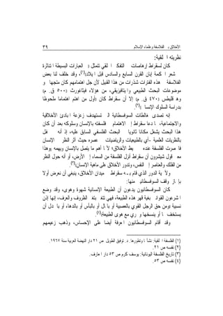 ‫٩٣‬                                                         ‫ﺍﻷﺧﻼﻕ ﺑﲔ ﺍﻟﻔﻼﺳﻔﺔ ﻭﻋﻠﻤﺎﺀ ﺍﻹﺳﻼﻡ‬

                                                                        ‫ﻧﻈﺮﻳﺘﻪ ﺍﳋﻠﻘﻴﺔ:‬
‫ﻛﺎﻥ ﻟﺴﻘﺮﺍﻁ ﺇﺭﻫﺎﺻﺎﺕ ﰲ ﺍﻟﺘﻔﻜﲑ ﺍﳋﻠﻘﻲ ﺗﺘﻤﺜﻞ ))ﰲ ﺍﻟﻌﺒﺎﺭﺍﺕ ﺍﻟﺒﺴﻴﻄﺔ ﺍﳌﺘﻨﺎﺛﺮﺓ‬
‫ﰲ ﺷﻌﺮ ﺍﳊﻜﻤﺔ ﺇﺑﺎﻥ ﺍﻟﻘﺮﻥ ﺍﻟﺴﺎﺑﻊ ﻭﺍﻟﺴﺎﺩﺱ ﻗﺒﻞ ﺍﳌﻴﻼﺩ(()١(، ﻭﻗﺪ ﺧﻠﻒ ﻟﻨﺎ ﺑﻌﺾ‬
‫ﺍﻟﻔﻼﺳﻔﺔ ﰲ ﻫﺬﻩ ﺍﻟﻔﺘﺮﺍﺕ ﺷﺬﺭﺍﺕ ﻣﻦ ﻫﺬﺍ ﺍﻟﻘﺒﻴﻞ ﻷﻥ ﺟﻞ ﺍﻫﺘﻤﺎﻣﻬﻢ ﻛﺎﻥ ﻣﺘﺠﻬ‪‬ﺎ ﳓﻮ‬
‫ﻣﻮﺿﻮﻋﺎﺕ ﺍﻟﺒﺤﺚ ﺍﻟﻄﺒﻴﻌﻲ ﻭﺍﳌﻴﺘﺎﻓﻴﺰﻳﻘﻲ، ﻣﻦ ﻫﺆﻻﺀ ﻓﻴﺜﺎﻏﻮﺭﺙ ))٠٠٥ ﻕ. ﻡ((‬

‫ﻭﻫﲑﻗﻠﻴﻄﺲ ))٠٧٤ ﻕ. ﻡ(( ﺇﻻ ﺃﻥ ﺳﻘﺮﺍﻁ ﻛﺎﻥ ))ﺃﻭﻝ ﻣﻦ ﺍﻫﺘﻢ ﺍﻫﺘﻤﺎﻣ‪‬ﺎ ﻣﻠﺤﻮﻇﹰﺎ‬
                                                         ‫ﺑﺪﺭﺍﺳﺔ ﺍﻟﺴﻠﻮﻙ ﺍﻹﻧﺴﺎﱐ(()٢(.‬
‫ﺇﻧﻪ ﺗﺼﺪﻯ ﳌﻐﺎﻟﻄﺎﺕ ﺍﻟﺴﻮﻓﺴﻄﺎﺋﻴﺔ ﺍﻟﱵ ﺗﺴﺘﻬﺪﻑ ﺯﻋﺰﻋﺔ ﺍﳌﺒﺎﺩﺉ ﺍﻷﺧﻼﻗﻴﺔ‬
‫ﻭﺍﻻﺟﺘﻤﺎﻋﻴﺔ، ﳑﺎ ﺩﻋﺎ ﺳﻘﺮﺍﻁ ﺇﱃ ﺍﻻﻫﺘﻤﺎﻡ ﰲ ﻓﻠﺴﻔﺘﻪ ﺑﺎﻹﻧﺴﺎﻥ ﻭﺳﻠﻮﻛﻪ ﺑﻌﺪ ﺃﻥ ﻛﺎﻥ‬
‫ﻫﺬﺍ ﺍﻟﺒﺤﺚ ﻳﺸﻐﻞ ﻣﻜﺎﻧ‪‬ﺎ ﺛﺎﻧﻮﻳ‪‬ﺎ ﰲ ﺍﻟﺒﺤﺚ ﺍﻟﻔﻠﺴﻔﻲ ﺍﻟﺴﺎﺑﻖ ﻋﻠﻴﻪ، ﺇﺫ ﺃﻧﻪ ﱂ ﳛﻔﻞ‬
‫ﺑﺎﻟﻨﻈﺮﻳﺎﺕ ﺍﻟﻌﻠﻤﻴﺔ -ﺃﻱ ﺑﺎﻟﻄﺒﻴﻌﻴﺎﺕ ﻭﺍﻟﺮﻳﺎﺿﻴﺎﺕ ﰲ ﻋﺼﺮﻩ ﺣﻴﺚ ﺁﺛﺮ ﺍﻟﻨﻈﺮ ﰲ ﺍﻹﻧﺴﺎﻥ‬
‫ﻓﺎﳓﺼﺮﺕ ﺍﻟﻔﻠﺴﻔﺔ ﻋﻨﺪﻩ ﰲ ﳏﻴﻂ ﺍﻷﺧﻼﻕ؛ ﻷ‪‬ﺎ ﺃﻫﻢ ﻣﺎ ﻳﺘﺼﻞ ﺑﺎﻹﻧﺴﺎﻥ ﻭﻳﻬﻤﻪ ))ﻭﻫﺬﺍ‬
‫ﻣﻌﲎ ﻗﻮﻝ ﺷﻴﺸﺮﻭﻥ ﺃﻥ ﺳﻘﺮﺍﻁ ﺃﻧﺰﻝ ﺍﻟﻔﻠﺴﻔﺔ ﻣﻦ ﺍﻟﺴﻤﺎﺀ ﺇﱃ ﺍﻷﺭﺽ، ﺃﻭ ﺃﻧﻪ ﺣﻮﻝ ﺍﻟﻨﻈﺮ‬
                 ‫ﻣﻦ ﺍﻟﻔﻠﻚ ﻭﺍﻟﻌﻨﺎﺻﺮ ﺇﱃ ﺍﻟﻨﻔﺲ، ﻭﺗﺪﻭﺭ ﺍﻷﺧﻼﻕ ﻋﻠﻰ ﻣﺎﻫﻴﺔ ﺍﻹﻧﺴﺎﻥ(()٣(.‬
‫ﻭﻷﳘﻴﺔ ﺍﻟﺪﻭﺭ ﺍﻟﺬﻱ ﻗﺎﻡ ﺑـﻪ ﺳﻘﺮﺍﻁ ﰲ ﻣﻴﺪﺍﻥ ﺍﻷﺧﻼﻕ، ﻳﻨﺒﻐﻲ ﺃﻥ ﻧﻌﺮﺽ ﺃﻭﻻ‬
                                                    ‫ﺑﺈﳚﺎﺯ ﳌﻮﻗﻒ ﺍﻟﺴﻮﻓﺴﻄﺎﺋﻴﲔ ﻣﻨﻬﺎ:‬
‫ﻛﺎﻥ ﺍﻟﺴﻮﻓﺴﻄﺎﺋﻴﻮﻥ ﻳﺪﻋﻮﻥ ﺃﻥ ﺍﻟﻄﺒﻴﻌﺔ ﺍﻹﻧﺴﺎﻧﻴﺔ ﺷﻬﻮﺓ ﻭﻫﻮﻯ، ﻭﻗﺪ ﻭﺿﻊ‬
‫ﺍﳌﺸﺮﻋﻮﻥ ﺍﻟﻘﻮﺍﻧﲔ ﺑﻐﻴﺔ ﻗﻬﺮ ﻫﺬﻩ ﺍﻟﻄﺒﻴﻌﺔ، ﻓﻬﻲ ﺗﺘﻐﲑ ﺑﺘﻐﲑ ﺍﻟﻈﺮﻭﻑ ﻭﺍﻟﻌﺮﻑ، ﺇ‪‬ﻬﺎ ﺇﺫﻥ‬
        ‫ﻧ‬
‫ﻧﺴﺒﻴﺔ ))ﻭﻣﻦ ﺣﻖ ﺍﻟﺮﺟﻞ ﺍﻟﻘﻮﻱ ﺑﺎﻟﻌﺼﺒﻴﺔ ﺃﻭ ﺑﺎﳌﺎﻝ ﺃﻭ ﺑﺎﻟﺒﺄﺱ ﺃﻭ ﺑﺎﻟﺪﻫﺎﺀ ﺃﻭ ﺑﺎﳉﺪﻝ ﺃﻥ‬
                                 ‫ﻳﺴﺘﺨﻒ ‪‬ﺎ ﺃﻭ ﻳﻨﺴﺨﻬﺎ ﻭﳚﺮﻱ ﻣﻊ ﻫﻮﻯ ﺍﻟﻄﺒﻴﻌﺔ(()٤(.‬
‫ﻭﻗﺪ ﺃﻗﺎﻡ ﺍﻟﺴﻮﻓﺴﻄﺎﺋﻴﻮﻥ ﺍﳌﻌﺮﻓﺔ ﺃﻳﻀ‪‬ﺎ ﻋﻠﻰ ﺍﻹﺣﺴﺎﺱ، ﻭﺫﻫﺐ ﺯﻋﻴﻤﻬﻢ‬

     ‫)١( ﺍﻟﻔﻠﺴﻔﺔ ﺍﳋﻠﻘﻴﺔ: ﻧﺸﺄ‪‬ﺎ ﻭﺗﻄﻮﺭﻫﺎ. ﺩ. ﺗﻮﻓﻴﻖ ﺍﻟﻄﻮﻳﻞ ﺹ ١٢ ﺩﺍﺭ ﺍﻟﻨﻬﻀﺔ ﺍﻟﻌﺮﺑﻴﺔ ﺳﻨﺔ ٧٦٩١.‬
                                                                  ‫)٢( ﻧﻔﺴﻪ ﺹ ١٢.‬
                              ‫)٣( ﺗﺎﺭﻳﺦ ﺍﻟﻔﻠﺴﻔﺔ ﺍﻟﻴﻮﻧﺎﻧﻴﺔ: ﻳﻮﺳﻒ ﻛﺮﻡ ﺹ ٣٥ ﺩﺍﺭ ﺍﳌﻌﺎﺭﻑ.‬
                                                                  ‫)٤( ﻧﻔﺴﻪ ﺹ ٣٥.‬
 