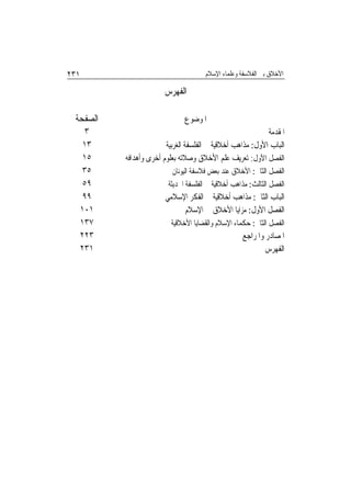 ‫١٣٢‬                                   ‫ﺍﻷﺧﻼﻕ ﺑﲔ ﺍﻟﻔﻼﺳﻔﺔ ﻭﻋﻠﻤﺎﺀ ﺍﻹﺳﻼﻡ‬

                       ‫ﺍﻟﻔﻬﺮﺱ‬

 ‫ﺍﻟﺼﻔﺤﺔ‬                        ‫ﺍﳌﻮﺿﻮﻉ‬
   ‫٣‬                                                        ‫ﺍﳌﻘﺪﻣﺔ‬
   ‫٣١‬                   ‫ﺍﻟﺒﺎﺏ ﺍﻷﻭﻝ: ﻣﺬﺍﻫﺐ ﺃﺧﻼﻗﻴﺔ ﰲ ﺍﻟﻔﻠﺴﻔﺔ ﺍﻟﻐﺮﺑﻴﺔ‬
   ‫٥١‬     ‫ﺍﻟﻔﺼﻞ ﺍﻷﻭﻝ: ﺗﻌﺮﻳﻒ ﻋﻠﻢ ﺍﻷﺧﻼﻕ ﻭﺻﻼﺗﻪ ﺑﻌﻠﻮﻡ ﺃﺧﺮﻯ ﻭﺃﻫﺪﺍﻓﻪ‬
   ‫٥٣‬                      ‫ﺍﻟﻔﺼﻞ ﺍﻟﺜﺎﱐ: ﺍﻷﺧﻼﻕ ﻋﻨﺪ ﺑﻌﺾ ﻓﻼﺳﻔﺔ ﺍﻟﻴﻮﻧﺎﻥ‬
   ‫٩٥‬                    ‫ﺍﻟﻔﺼﻞ ﺍﻟﺜﺎﻟﺚ: ﻣﺬﺍﻫﺐ ﺃﺧﻼﻗﻴﺔ ﰲ ﺍﻟﻔﻠﺴﻔﺔ ﺍﳊﺪﻳﺜﺔ‬
   ‫٩٩‬                   ‫ﺍﻟﺒﺎﺏ ﺍﻟﺜﺎﱐ: ﻣﺬﺍﻫﺐ ﺃﺧﻼﻗﻴﺔ ﰲ ﺍﻟﻔﻜﺮ ﺍﻹﺳﻼﻣﻲ‬
  ‫١٠١‬                        ‫ﺍﻟﻔﺼﻞ ﺍﻷﻭﻝ: ﻣﺰﺍﻳﺎ ﺍﻷﺧﻼﻕ ﰲ ﺍﻹﺳﻼﻡ‬
  ‫٧٣١‬                     ‫ﺍﻟﻔﺼﻞ ﺍﻟﺜﺎﱐ: ﺣﻜﻤﺎﺀ ﺍﻹﺳﻼﻡ ﻭﺍﻟﻘﻀﺎﻳﺎ ﺍﻷﺧﻼﻗﻴﺔ‬
  ‫٣٢٢‬                                               ‫ﺍﳌﺼﺎﺩﺭ ﻭﺍﳌﺮﺍﺟﻊ‬
  ‫١٣٢‬                                                       ‫ﺍﻟﻔﻬﺮﺱ‬
 