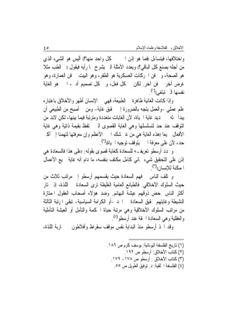 ‫٥٤‬                                                     ‫ﺍﻷﺧﻼﻕ ﺑﲔ ﺍﻟﻔﻼﺳﻔﺔ ﻭﻋﻠﻤﺎﺀ ﺍﻹﺳﻼﻡ‬

‫ﻭﺍﺧﺘﻼﻓﻬﺎ، ﻓﻴﺘﺴﺎﺀﻝ ))ﻓﻤﺎ ﻫﻮ ﺇﺫﻥ ﺍﳋﲑ ﰲ ﻛﻞ ﻭﺍﺣﺪ ﻣﻨﻬﺎ؟(( ﺃﻟﻴﺲ ﻫﻮ ﺍﻟﺸﻲﺀ ﺍﻟﺬﻱ‬
‫ﻣﻦ ﺃﺟﻠﻪ ﻳﺼﻨﻊ ﻛﻞ ﺍﻟﺒﺎﻗﻲ؟(( ﻭﻳﻌﺪﺩ ﺍﻷﻣﺜﻠﺔ ﺍﻟﱵ ﻳﺸﺮﺡ ‪‬ﺎ ﺭﺃﻳﻪ ﻓﻴﻘﻮﻝ ))ﰲ ﺍﻟﻄﺐ ﻣﺜﻼ‬
‫ﻫﻮ ﺍﻟﺼﺤﺔ، ﻭﰲ ﻓﻦ ﺍﳊﺮﻛﺎﺕ ﺍﻟﻌﺴﻜﺮﻳﺔ ﻫﻮ ﺍﻟﻈﻔﺮ، ﻭﻫﻮ ﺍﻟﺒﻴﺖ ﰲ ﻓﻦ ﺍﻟﻌﻤﺎﺭﺓ، ﻭﻫﻮ‬
‫ﻏﺮﺽ ﺁﺧﺮ ﰲ ﻓﻦ ﺁﺧﺮ. ﻟﻜﻦ ﰲ ﻛﻞ ﻓﻌﻞ، ﻭﰲ ﻛﻞ ﺗﺼﻤﻴﻢ ﺃﺩﰊ، ﺍﳋﲑ ﻫﻮ ﺍﻟﻐﺎﻳﺔ‬
                                                               ‫ﻧﻔﺴﻬﺎ ﺍﻟﱵ ﺗﺒﺘﻐﻰ(()١(.‬
‫ﻭﺇﺫﺍ ﻛﺎﻧﺖ ﺍﻟﻐﺎﺋﻴﺔ ﻇﺎﻫﺮﺓ ﰲ ﺍﻟﻄﺒﻴﻌﺔ، ﻓﻬﻲ ﰲ ﺍﻹﻧﺴﺎﻥ ﺃﻇﻬﺮ ﻭﺍﻷﺧﻼﻕ ﺑﺎﻋﺘﺒﺎﺭﻩ‬
‫ﻋﻠﻢ ﻋﻤﻠﻲ -ﻭﺍﻟﻌﻤﻞ ﻳﺘﺠﻪ ﺑﺎﻟﻀﺮﻭﺭﺓ ﺇﱃ ﲢﻘﻴﻖ ﻏﺎﻳﺔ- ﻭﻣﻦ ﰒ ﺃﺻﺒﺢ ﻣﻦ ﺍﻟﻄﺒﻴﻌﻲ ﺃﻥ‬
‫ﻳﺒﺪﺃ ﲝﺜﻪ ﰲ ﲢﺪﻳﺪ ﻏﺎﻳﺔ ﺍﳊﻴﺎﺓ، ﻷﻥ ﺍﻟﻐﺎﻳﺎﺕ ﻣﺘﻌﺪﺩﺓ ﻭﻣﺘﺮﺗﺒﺔ ﻓﻴﻤﺎ ﺑﻴﻨﻬﺎ، ﻟﻜﻦ ﻻﺑﺪ ﻣﻦ‬
‫ﺍﻟﺘﻮﻗﻒ ﻋﻨﺪ ﺣﺪ ﻟﺘﺴﻠﺴﻠﻬﺎ ﻭﻫﻲ ﺍﻟﻐﺎﻳﺔ ﺍﻟﻘﺼﻮﻯ ﺍﻟﱵ ﲢﺘﻔﻆ ﺑﻘﻴﻤﺔ ﺫﺍﺗﻴﺔ ﻭﻫﻲ ﻏﺎﻳﺔ‬
‫ﺍﻷﻓﻌﺎﻝ ﲨﻴﻌ‪‬ﺎ ))ﻫﺬﻩ ﺍﻟﻐﺎﻳﺔ ﻫﻲ ﻣﻦ ﻏﲑ ﺷﻚ ﺍﳋﲑ ﺍﻷﻋﻈﻢ ﻭﺇﻥ ﻣﻌﺮﻓﺘﻬﺎ ﻟﺘﻬﻤﻨﺎ ﺇﱃ ﺃﻛﱪ‬
                                  ‫ﺣﺪ، ﻷﻥ ﻋﻠﻰ ﻣﻌﺮﻓﺔ ﺍﳋﲑ ﻳﺘﻮﻗﻒ ﺗﻮﺟﻴﻪ ﺍﳊﻴﺎﺓ(()٢(.‬
‫ﻭﳛﺪﺩ ﺃﺭﺳﻄﻮ ﺗﻌﺮﻳﻔـﻪ ﻟﻠﺴﻌﺎﺩﺓ ﻛﻐﺎﻳﺔ ﻗﺼﻮﻯ ﺑﻘﻮﻟﻪ: ))ﻋﻠﻰ ﻫﺬﺍ ﻓﺎﻟﺴﻌﺎﺩﺓ ﻫﻲ‬
‫ﺇﺫﻥ ﻋﻠﻰ ﺍﻟﺘﺤﻘﻴﻖ ﺷﻲﺀ ‪‬ﺎﺋﻲ ﻛﺎﻣﻞ ﻣﻜﺘﻒ ﺑﻨﻔﺴﻪ، ﻣﺎ ﺩﺍﻡ ﺃﻧﻪ ﻏﺎﻳﺔ ﲨﻴﻊ ﺍﻷﻋﻤﺎﻝ‬
                                                                ‫ﺍﳌﻤﻜﻨﺔ ﻟﻺﻧﺴﺎﻥ(()٣(.‬
‫ﻭﳜﺘﻠﻒ ﺍﻟﻨﺎﺱ ﰲ ﻓﻬﻢ ﺍﻟﺴﻌﺎﺩﺓ ﺣﻴﺚ ﻳﻘﺴﻤﻬﻢ ﺃﺭﺳﻄﻮ ﺇﱃ ﻣﺮﺍﺗﺐ ﺛﻼﺙ ﻣﻦ‬
‫ﺣﻴﺚ ﺍﻟﺴﻠﻮﻙ ﺍﻷﺧﻼﻗﻲ. ﻓﺎﻟﻄﺒﺎﺋﻊ ﺍﻟﻌﺎﻣﻴﺔ ﺍﻟﻐﻠﻴﻈﺔ ﺗﺮﻯ ﺍﻟﺴﻌﺎﺩﺓ ﰲ ﺍﻟﻠﺬﺓ، ﺇﺫ ﳜﺘﺎﺭ‬
‫ﺃﻛﺜﺮ ﺍﻟﻨﺎﺱ ﲟﺤﺾ ﺫﻭﻗﻬﻢ ﻋﻴﺸﺔ ﺍﻟﺒﻬﺎﺋﻢ. ﻭﺿﺪ ﻫﺆﻻﺀ ﺃﺻﺤﺎﺏ ﺍﻟﻌﻘﻮﻝ ﺍﳌﻤﺘﺎﺯﺓ‬
‫ﺍﻟﻨﺸﻴﻄﺔ ﻭﻏﺎﻳﺘﻬﻢ ﲢﻘﻴﻖ ﺍﻟﺴﻌﺎﺩﺓ ﰲ ﺍ‪‬ﺪ -ﺃﻭ ﺍﻟﻜﺮﺍﻣﺔ ﺍﻟﺴﻴﺎﺳﻴﺔ- ﺗﺒﻘﻰ ﺍﳌﺮﺗﺒﺔ ﺍﻟﺜﺎﻟﺜﺔ‬
‫ﻣﻦ ﻣﺮﺍﺗﺐ ﺍﻟﺴﻠﻮﻙ ﺍﻷﺧﻼﻗﻴﺔ ﻭﻫﻲ ﻣﺮﺗﺒﺔ ﺣﻴﺎﺓ ﺍﳊﻜﻤﺔ ﻭﺍﻟﺘﺄﻣﻞ ﺃﻭ ﺍﻟﻌﻴﺸﺔ ﺍﻟﺘﺄﻣﻠﻴﺔ‬
                                           ‫ﻭﺍﻟﻌﻘﻠﻴﺔ ﻭﻫﻲ ﺍﻟﺴﻌﺎﺩﺓ ﺍﳊﻘﺔ ﻋﻨﺪ ﺃﺭﺳﻄﻮ)٤(.‬
‫ﻭﻗﺪ ﺍﲣﺬ ﺃﺭﺳﻄﻮ ﻣﻨﺬ ﺍﻟﺒﺪﺍﻳﺔ ﻧﻔﺲ ﻣﻮﻗﻒ ﺳﻘﺮﺍﻁ ﻭﺃﻓﻼﻃﻮﻥ ﰲ ﳏﺎﺭﺑﺔ ﺍﻟﻠﺬﺓ،‬

                                     ‫)١( ﺗﺎﺭﻳﺦ ﺍﻟﻔﻠﺴﻔﺔ ﺍﻟﻴﻮﻧﺎﻧﻴﺔ: ﻳﻮﺳﻒ ﻛﺮﻡ ﺹ ٦٨١.‬
                                             ‫)٢( ﻛﺘﺎﺏ ﺍﻷﺧﻼﻕ: ﺃﺭﺳﻄﻮ ﺹ ٢٩١.‬
                                       ‫)٣( ﻛﺘﺎﺏ ﺍﻷﺧﻼﻕ : ﺃﺭﺳﻄﻮ ﺹ ٨٧١- ٩٧١.‬
                                         ‫)٤( ﺍﻟﻔﻠﺴﻔﺔ ﺍﳋﻠﻘﻴﺔ: ﺩ. ﺗﻮﻓﻴﻖ ﺍﻟﻄﻮﻳﻞ ﺹ ٥٥.‬
 