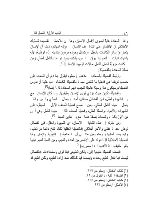 ‫ﺍﻟﺒﺎﺏ ﺍﻷﻭﻝ/ ﺍﻟﻔﺼﻞ ﺍﻟﺜﺎﱐ‬                                                   ‫٦٤‬
‫ﻭﺍﻋﺘﱪ ﺍﻟﺴﻌﺎﺩﺓ ﻏﺎﻳﺔ ﻗﺼﻮﻯ ﻷﻓﻌﺎﻝ ﺍﻹﻧﺴﺎﻥ، ﻭﻫﺎ ﳓﻦ ﻧﻼﺣﻆ ﰲ ﺗﻘﺴﻴﻤﻪ ﻟﻠﺴﻠﻮﻙ‬
                                                         ‫ًﹰ‬
‫ﺍﻷﺧﻼﻗﻲ ﺃﻥ ﺍﻻﻗﺘﺼﺎﺭ ﻋﻠﻰ ﺍﻟﻠﺬﺓ ﳚﻌﻞ ﺍﻹﻧﺴﺎﻥ ﰲ ﻣﺮﺗﺒﺔ ﺍﻟﺒﻬﺎﺋﻢ، ﺫﻟﻚ ﺃﻥ ﺍﻹﻧﺴﺎﻥ‬
‫ﻳﺘﻤﻴﺰ ﻋﻦ ﺳﺎﺋﺮ ﺍﻟﻜﺎﺋﻨﺎﺕ ﺑﺎﻟﻌﻘﻞ -ﻭﻛﻤﺎﻝ ﻭﺟﻮﺩﻩ ﻣﺮﻫﻮﻥ ﺑﺘﺄﺩﻳﺘﻪ ﳍﺬﻩ ﺍﻟﻮﻇﻴﻔﺔ، ﻷﻧﻪ‬
‫ﻳﺸﺎﺭﻙ ﺍﻟﻨﺒﺎﺕ ﰲ ﺍﻟﻨﻤﻮ ﻭﺍﳊﻴﻮﺍﻥ ﰲ ﺍﳊﺲ، ﻭﻟﻜﻨﻪ ﻳﻨﻔﺮﺩ ﺩﻭ‪‬ﻤﺎ ﺑﺎﻟﺘﺄﻣﻞ ﺍﻟﻌﻘﻠﻲ ))ﻭﻣﻦ‬
                         ‫ﰒ ﻛﺎﻧﺖ ﻣﺰﺍﻭﻟﺔ ﺍﻟﺘﺄﻣﻞ ﺃﻛﻤﻞ ﺣﺎﻻﺕ ﺍﻟﻮﺟﻮﺩ ﺍﻹﻧﺴﺎﱐ(()١(.‬
                                                      ‫ﺻﻠﺔ ﺍﻟﺴﻌﺎﺩﺓ ﺑﺎﻟﻔﻀﻴﻠﺔ:‬
‫ﻭﺗﺮﺗﺒﻂ ﺍﻟﻔﻀﻴﻠﺔ ﺑﺎﻟﺴﻌﺎﺩﺓ ﰲ ﻣﺬﻫﺐ ﺃﺭﺳﻄﻮ، ﻓﻴﻘﻮﻝ ))ﻣﺎ ﺩﺍﻡ ﺃﻥ ﺍﻟﺴﻌﺎﺩﺓ ﻋﻠﻰ‬
‫ﺣﺴﺐ ﺗﻌﺮﻳﻔﻨﺎ ﻫﻲ ﻓﺎﻋﻠﻴﺔ ﻣﺎ ﻟﻠﻨﻔﺲ ﻣﺴﲑﺓ ﺑﺎﻟﻔﻀﻴﻠﺔ ﺍﻟﻜﺎﻣﻠﺔ، ﳚﺐ ﻋﻠﻴﻨﺎ ﺃﻥ ﻧﺪﺭﺱ‬
            ‫ﺍﻟﻔﻀﻴﻠﺔ، ﻭﺳﻴﻜﻮﻥ ﻫﺬﺍ ﻭﺳﻴﻠﺔ ﻋﺎﺟﻠﺔ ﻟﺘﺠﺪﻳﺪ ﻓﻬﻢ ﺍﻟﺴﻌﺎﺩﺓ ﺫﺍ‪‬ﺎ ﺃﻳﻀ‪‬ﺎ(()٢(.‬
‫ﻭﺍﻟﻔﻀﻴﻠﺔ ﺗﻜﻮﻥ ﺣﻴﺚ ﺗﺆﺩﻱ ﻗﻮﻯ ﺍﻹﻧﺴﺎﻥ ﻭﻇﻴﻔﺘﻬﺎ. ﻭﳌﺎ ﻛﺎﻥ ﺍﻹﻧﺴﺎﻥ ﳚﻤﻊ‬
‫ﺑﲔ ﺍﻟﺸﻬﻮﺓ ﻭﺍﻟﻌﻘﻞ، ﻓﺈﻥ ﺍﻟﻔﻀﺎﺋﻞ ﺻﻨﻔﺎﻥ، ﺃﺣﺪﳘﺎ ﻳﺘﻤﺜﻞ ﰲ ﺍﻟﺘﻐﺬﻱ ﻭﺍﳊﺲ، ﻭﺍﻟﺜﺎﱐ‬
‫ﻳﺘﻤﺜﻞ ﰲ ﺣﻴﺎﺓ ﺍﻟﺘﺄﻣﻞ ﺍﻟﻌﻘﻠﻲ، ﻭﻣﻦ ﰒ ﺗﺼﺒﺢ ﻓﻀﻴﻠﺔ ﺍﻟﺼﻨﻒ ﺍﻷﻭﻝ ﰲ ﺍﻟﺴﻴﻄﺮﺓ ﻋﻠﻰ‬
‫ﺍﻟﺸﻬﻮﺍﺕ ﻭﺍﻷﻫﻮﺍﺀ ﺑﻮﺍﺳﻄﺔ ﺍﻟﻌﻘﻞ، ﻭﻓﻀﻴﻠﺔ ﺍﻟﺼﻨﻒ ﺍﻟﺜﺎﱐ ﰲ ﺣﻴﺎﺓ ﺍﻟﺘﺄﻣﻞ ﻭﻫﻲ ﺃﲰﻰ‬
                    ‫ﻣﻦ ﺍﻷﻭﻝ ﺑﻜﺜﲑ، ﻭﺍﻟﺴﻌﺎﺩﺓ ﺑﺼﻔﺔ ﻋﺎﻣﺔ ﲡﻤﻊ ﺑﲔ ﻫﺬﻳﻦ ﺍﻟﺼﻨﻔﲔ)٣(.‬
‫ﻭﻣﻦ ﻧﻈﺮﺗﻪ ﺇﱃ ﻫﺬﻩ ﺍﻟﺜﻨﺎﺋﻴﺔ ﰲ ﺍﻹﻧﺴﺎﻥ، ﺃﻱ ﺍﻟﺸﻬﻮﺓ ﻭﺍﻟﻌﻘﻞ، ﻓﺈﻥ ﺍﻟﻔﻀﺎﺋﻞ‬
‫ﻧﻮﻋﺎﻥ ﺃﺣﺪﳘﺎ ﻋﻘﻠﻲ ﻭﺍﻵﺧﺮ ﺃﺧﻼﻗﻲ )ﻓﺎﻟﻔﻀﻴﻠﺔ ﺍﻟﻌﻘﻠﻴﺔ ﺗﻜﺎﺩ ﺗﻨﺘﺞ ﺩﺍﺋﻤ‪‬ﺎ ﻣﻦ ﺗﻌﻠﻴﻢ،‬
‫ﻭﺇﻟﻴﻪ ﻳﺴﻨﺪ ﺃﺻﻠﻬﺎ ﻭﳕﻮﻫﺎ، ﻭﻣﻦ ﻫﻨﺎ ﳚﺊ ﺃﻥ ‪‬ﺎ ﺣﺎﺟﺔ ﺇﱃ ﺍﻟﺘﺠﺮﺑﺔ ﻭﺍﻟﺰﻣﺎﻥ. ﻭﺃﻣﺎ‬
‫ﺍﻟﻔﻀﻴﻠﺔ ﺍﻷﺧﻼﻗﻴﺔ ﻓﺈ‪‬ﺎ ﺗﺘﻮﻟﺪ ﻋﻠﻰ ﺍﻷﺧﺺ ﻣﻦ ﺍﻟﻌﺎﺩﺓ ﻭﺍﻟﺸﻴﻢ، ﻭﻣﻦ ﻛﻠﻤﺔ ﺍﻟﺸﻴﻢ ﻋﻴﻨﻬﺎ‬
                                        ‫ﺑﺘﻐﻴﲑ ﺧﻔﻴﻒ ﺍﲣﺬ ﺍﻷﺩﺏ ﺍﲰﻪ ﺍﳌﺴﻤﻰ ﺑﻪ( )٤(.‬
‫ﻓﻠﻴﺴﺖ ﺍﻟﻔﻀﻴﻠﺔ ﻃﺒﻴﻌﻴﺔ ﺇﺫﻥ، ﻭﻟﻜﻦ ﺍﻟﻄﺒﻴﻌﻲ ﻓﻴﻨﺎ ﻗﻮﻯ ﻭﺍﺳﺘﻌﺪﺍﺩﺍﺕ ))ﻓﺎﻟﻔﻀﺎﺋﻞ‬
‫ﻟﻴﺴﺖ ﻓﻴﻨﺎ ﺑﻔﻌﻞ ﺍﻟﻄﺒﻊ ﻭﺣﺪﻩ، ﻭﻟﻴﺴﺖ ﻓﻴﻨﺎ ﻛﺬﻟﻚ ﺿﺪ ﺇﺭﺍﺩﺓ ﺍﻟﻄﺒﻊ، ﻭﻟﻜﻦ ﺍﻟﻄﺒﻊ ﻗﺪ‬

                                             ‫)١( ﻛﺘﺎﺏ ﺍﻷﺧﻼﻕ: ﺃﺭﺳﻄﻮ ﺹ ٩١٢.‬
                                            ‫)٢( ﺍﻟﻔﻠﺴﻔﺔ ﺍﳋﻠﻘﻴﺔ : ﺩ.ﺍﻟﻄﻮﻳﻞ ﺹ ٦٥.‬
                                             ‫)٣( ﻛﺘﺎﺏ ﺍﻷﺧﻼﻕ: ﺃﺭﺳﻄﻮ ﺹ ٥٢٢.‬
                                                 ‫)٤( ﺍﻷﺧﻼﻕ: ﺃﺭﺳﻄﻮ ﺹ ٦٢٢.‬
 