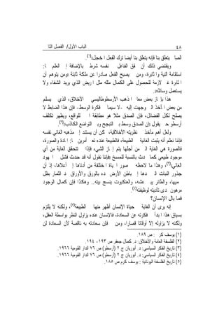 ‫ﺍﻟﺒﺎﺏ ﺍﻷﻭﻝ/ ﺍﻟﻔﺼﻞ ﺍﻟﺜﺎﱐ‬                                                      ‫٨٤‬
                        ‫ﺍﻟﺼﺎﱀ ﻳﺘﻌﻠﻖ ﺑﻨﺎ ﻓﺈﻧﻪ ﻳﺘﻌﻠﻖ ﺑﻨﺎ ﺃﻳﻀ‪‬ﺎ ﺗﺮﻙ ﺍﻟﻔﻌﻞ ﺍﳌﺨﺠﻞ(()١(.‬
‫ﻭﻳﻘﺘﻀﻲ ﺫﻟﻚ ﺃﻥ ﳛﻘﻖ ﺍﻟﻔﺎﻋﻞ ﰲ ﻧﻔﺴﻪ ﺷﺮﻃﲔ ﺑﺎﻹﺿﺎﻓﺔ ﺇﱃ ﺍﻟﻌﻠﻢ ﳘﺎ:‬
‫ﺍﺳﺘﻘﺎﻣﺔ ﺍﻟﻨﻴﺔ ﻭﺍﳌﺜﺎﺑﺮﺓ، ﻭﻣﻦ ﰒ ﻳﺼﺒﺢ ﺍﻟﻔﻌﻞ ﺻﺎﺩﺭ‪‬ﺍ ﻋﻦ ﻣﻠﻜﺔ ﺛﺎﺑﺘﺔ ))ﻭﻣﻦ ﻳﺘﻮﻫﻢ ﺃﻥ‬
‫ﺍﳌﺜﺎﺑﺮﺓ ﻏﲑ ﻻﺯﻣﺔ ﻟﻠﺤﺼﻮﻝ ﻋﻠﻰ ﺍﻟﻜﻤﺎﻝ ﻣﺜﻠﻪ ﻣﺜﻞ ﺍﳌﺮﻳﺾ ﺍﻟﺬﻱ ﻳﺮﻳﺪ ﺍﻟﺸﻔﺎﺀ ﻭﻻ‬
                                                                 ‫ﻳﺴﺘﻌﻤﻞ ﻭﺳﺎﺋﻠﻪ((.‬
‫ﻫﺬﺍ ﺑﺈﳚﺎﺯ ﺑﻌﺾ ﻣﻌﺎﱂ ﺍﳌﺬﻫﺐ ﺍﻷﺭﺳﻄﻮﻃﺎﻟﻴﺴﻲ ﰲ ﺍﻷﺧﻼﻕ، ﺍﻟﺬﻱ ﱂ ﻳﺴﻠﻢ‬
‫ﻣﻦ ﺑﻌﺾ ﺍﳌﺂﺧﺬ ﺍﻟﱵ ﻭﺟﻬﺖ ﺇﻟﻴﻪ -ﻻ ﺳﻴﻤﺎ ﰲ ﻓﻜﺮﺓ ﺍﻟﻮﺳﻂ- ﻓﺈﻥ ﻫﺬﺍ ﺍﻟﻀﺎﺑﻂ ﻻ‬
‫ﻳﺼﻠﺢ ﻟﻜﻞ ﺍﻟﻔﻀﺎﺋﻞ، ﻓﺈﻥ ﺍﻟﺼﺪﻕ ﻣﺜﻼ ﻫﻮ ﻣﻄﺎﺑﻘﺔ ﺍﳋﲑ ﻟﻠﻮﺍﻗﻊ، ﻭﻳﻈﻬﺮ ﺗﻜﻠﻒ‬
        ‫ﺃﺭﺳﻄﻮ ﺣﲔ ﻳﻘﻮﻝ ))ﺇﻥ ﺍﻟﺼﺪﻕ ﻭﺳﻂ ﺑﲔ ﺍﻟﺘﺒﺠﺢ ﻭﺑﲔ ﺍﻟﺘﻮﺍﺿﻊ ﺍﻟﻜﺎﺫﺏ(()٢(.‬
‫ﻭﻟﻌﻞ ﺃﻫﻢ ﻣﺄﺧﺬ ﰲ ﻧﻈﺮﻳﺘﻪ ﺍﻷﺧﻼﻗﻴﺔ، ﳝﻜﻦ ﺃﻥ ﻳﺴﺘﻨﺪ ﺇﱃ ﻣﺬﻫﺒﻪ ﺍﻟﻐﺎﺋﻲ ﻧﻔﺴﻪ‬
‫ﻓﺈﻧﻨﺎ ﻧﻌﻠﻢ ﺃﻧﻪ ﻳﺜﺒﺖ ﺍﻟﻐﺎﺋﻴﺔ ﰲ ﺍﻟﻄﺒﻴﻌﺔ، ﻓﺎﻟﻄﺒﻴﻌﺔ ﻋﻨﺪﻩ ﺗﻌﲏ ﺃﻣﺮﻳﻦ ﳘﺎ: ﺍﳌﺎﺩﺓ ﻭﺍﻟﺼﻮﺭﺓ،‬
‫ﻓﺎﻟﺼﻮﺭﺓ ﻫﻲ ﺍﻟﻐﺎﻳﺔ ﺍﻟﱵ ﻣﻦ ﺃﺟﻠﻬﺎ ﻳﺘﻢ ﺇﳒﺎﺯ ﺍﻟﺸﻲﺀ ﻓﺈﺫﺍ ﱂ ﺗﺘﺤﻘﻖ ﺍﻟﻐﺎﻳﺔ ﻣﻦ ﺃﻱ‬
‫ﻣﻮﺟﻮﺩ ﻃﺒﻴﻌﻲ ﻛﻤﺎ ﳛﺪﺙ ﺑﺎﻟﻨﺴﺒﺔ ﻟﻠﻤﺴﺦ ))ﻓﺈﻧﻨﺎ ﻧﻘﻮﻝ ﺃﻧﻪ ﻗﺪ ﺣﺪﺙ ﻓﺸﻞ ﰲ ﺍ‪‬ﻬﻮﺩ‬
‫ﺍﻟﻐﺎﺋﻲ(()٣(، ﻭﻫﺬﺍ ﻣﺎ ﻻﺣﻈﻪ ﰲ ﺻﻮﺭ ﺍﳊﻴﺎﺓ ﺍﳌﺨﺘﻠﻔﺔ ﻣﻦ ﺃﺩﻧﺎﻫﺎ ﺇﱃ ﺃﻋﻼﻫﺎ، ﺇﺫ ﺃﻥ‬
‫ﺟﺬﻭﺭ ﺍﻟﻨﺒﺎﺕ ﺍﻟﱵ ﳝﺪﻫﺎ ﺇﱃ ﺑﺎﻃﻦ ﺍﻷﺭﺽ ﲤﺪﻩ ﺑﺎﻟﻮﺭﻕ ﻭﺍﻷﻭﺭﺍﻕ ﲤﺪ ﺍﻟﺜﻤﺎﺭ ﺑﻈﻞ‬
‫ﳛﻤﻴﻬﺎ، ﻭﺍﻟﻄﺎﺋﺮ ﻳﺒﲏ ﻋﺸﻪ، ﻭﺍﻟﻌﻨﻜﺒﻮﺕ ﻳﻨﺴﺞ ﺑﻴﺘﻪ.. ﻭﻫﻜﺬﺍ ﻓﺈﻥ ﻛﻤﺎﻝ ﺍﻟﻮﺟﻮﺩ‬
                                                  ‫ﻣﺮﻫﻮﻥ ﲟﺪﻯ ﺗﺄﺩﻳﺘﻪ ﻟﻮﻇﻴﻔﺘﻪ)٤(.‬
                                                               ‫ﻓﻤﺎ ﺑﺎﻝ ﺍﻹﻧﺴﺎﻥ؟‬
                ‫)٥(‬
‫ﺇﻧﻪ ﻳﺮﻯ ﺃﻥ ﺍﻟﻐﺎﻳﺔ ﰲ ﺣﻴﺎﺓ ﺍﻹﻧﺴﺎﻥ ﺃﻇﻬﺮ ﻣﻨﻬﺎ ﰲ ﺍﻟﻄﺒﻴﻌﺔ ، ﻭﻟﻜﻨﻪ ﻻ ﻳﻠﺘﺰﻡ‬
‫ﺑﺴﻴﺎﻕ ﻫﺬﺍ ﺍﳌﺒﺪﺃ ﰲ ﻓﻜﺮﺗﻪ ﻋﻦ ﺍﻟﺴﻌﺎﺩﺓ، ﻓﺎﻹﻧﺴﺎﻥ ﻋﻨﺪﻩ ﻳﺰﺍﻭﻝ ﺍﻟﻨﻈﺮ ﺑﻮﺍﺳﻄﺔ ﺍﻟﻌﻘﻞ،‬
‫ﻭﻟﻜﻨﻪ ﻻ ﻳﺰﺍﻭﻟﻪ ﺇﻻ ﺃﻭﻗﺎﺗ‪‬ﺎ ﻗﺼﺎﺭ‪‬ﺍ، ﻭﻣﻦ ﰒ ﻓﺈﻥ ﺳﻌﺎﺩﺗﻪ ﺑﻪ ﻧﺎﻗﺼﺔ ﻷﻥ ﺍﻟﺴﻌﺎﺩﺓ ﻟﻦ‬
                                                     ‫)١( ﻳﻮﺳﻒ ﻛﺮﱘ : ﺹ ٩٨١.‬
                        ‫)٢( ﺍﻟﻔﻠﺴﻔﺔ ﺍﻟﻌﺎﻣﺔ ﻭﺍﻷﺧﻼﻕ: ﺩ. ﻛﻤﺎﻝ ﺟﻌﻔﺮ ﺹ ٣٩١- ٤٩١.‬
        ‫)٣( ﺗﺎﺭﻳﺦ ﺍﻟﻔﻜﺮ ﺍﻟﺴﻴﺎﺳﻲ: ﺩ. ﺃﺑﻮﺭﻳﺎﻥ ﺝ ٢ )ﺃﺭﺳﻄﻮ( ﺹ ٦٧ ﺍﻟﺪﺍﺭ ﺍﻟﻘﻮﻣﻴﺔ ٦٦٩١.‬
        ‫)٤( ﺗﺎﺭﻳﺦ ﺍﻟﻔﻜﺮ ﺍﻟﺴﻴﺎﺳﻲ: ﺩ. ﺃﺑﻮﺭﻳﺎﻥ ﺝ ٢ )ﺃﺭﺳﻄﻮ( ﺹ ٦٧ ﺍﻟﺪﺍﺭ ﺍﻟﻘﻮﻣﻴﺔ ٦٦٩١.‬
                                  ‫)٥( ﺗﺎﺭﻳﺦ ﺍﻟﻔﻠﺴﻔﺔ ﺍﻟﻴﻮﻧﺎﻧﻴﺔ : ﻳﻮﺳﻒ ﻛﺮﻡ ﺹ ٥٨١.‬
 