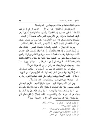 ‫٣٥‬                                                    ‫ﺍﻷﺧﻼﻕ ﺑﲔ ﺍﻟﻔﻼﺳﻔﺔ ﻭﻋﻠﻤﺎﺀ ﺍﻹﺳﻼﻡ‬

                          ‫ﻣﺬﻫﺐ ﺃﺧﻼﻗﺚ، ﻓﻤﺎ ﻫﻮ ﻫﺬﺍ ﺍﳌﺬﻫﺐ ﻭﻣﺎ ﻫﻲ ﲰﺎﺗﻪ ﺍﻟﺮﺋﻴﺴﻴﺔ؟‬
‫ﺇﻥ ﻣﺎ ﻳﺪﻝ ﻋﻠﻰ ﺃﻥ ﺍﻷﺧﻼﻕ ﲢﺘﻞ ﺍﳌﺮﺗﺒﺔ ﺍﻷﻭﱃ ﰲ ﺍﳌﺬﻫﺐ ﺍﻟﺮﻭﺍﻗﻲ ﻫﻮ ﺗﻌﺮﻳﻔﻬﻢ‬
‫ﻟﻠﻔﻠﺴﻔﺔ ﺫﺍ‪‬ﺎ، ﻓﻬﻲ ﻋﻨﺪﻫﻢ ))ﳑﺎﺭﺳﺔ ﺍﻟﻔﻀﻴﻠﺔ، ﻭﺍﻟﻔﻀﻴﻠﺔ ﺻﻨﺎﻋﺔ ﻭﺍﺣﺪﺓ ﻻ ﺗﺘﺠﺰﺃ، ﻭﻫﻲ‬
‫ﺃﺷﺮﻑ ﺍﻟﺼﻨﺎﻋﺎﺕ ﻣﻨـﺰﻟﺔ، ﻭﻫﻲ ﺗﻼﺋﻢ ﻃﺒﻴﻌﺔ ﺍﻟﺒﺸﺮ ﻣﻼﺀﻣﺔ ﺧﺎﺻﺔ(()١( ﺇﻥ ﺍﻟﺒﺤﺚ ﰲ‬
‫ﺍﻟﻄﺒﻴﻌﻴﺎﺕ ﻭﺍﳌﻨﻄﻖ ﻋﻨﺪﻫﻢ ﺃﺩﺍﺓ ﳋﺪﻣﺔ ﺍﻷﺧﻼﻕ، ﻭﺍﳊﻜﻤﺔ ﻫﻲ ﺭﺃﺱ ﺍﻟﻔﻀﺎﺋﻞ ﻭﺗﺼﺪﺭ‬
    ‫ﻋﻦ ﺍﳊﻜﻤﺔ ﺍﻟﻔﻀﺎﺋﻞ ﺍﻟﺮﺋﻴﺴﻴﺔ ﺍﻷﺭﺑﻌـﺔ: ﺍﻻﺳﺘﺒﺼﺎﺭ ﻭﺍﻟﺸﺠﺎﻋﺔ ﻭﺍﻟﻌﻔﺔ ﻭﺍﻟﻌﺪﺍﻟﺔ)٢(.‬
‫ﻭﻳﻮﺣﺪ ﺃﻫﻞ ﺍﻟﺮﻭﺍﻕ ﺑﲔ ﺍﻟﻔﻀﻴﻠﺔ ﻭﺍﻟﺴﻌﺎﺩﺓ، ﻓﺎﻟﺴﻌﺎﺩﺓ ﺗﻨﺤﺼﺮ ﰲ ﻓﻀﺎﺋﻞ ﻋﻘﻠﻴﺔ‬
‫ﻫﻲ )ﺿﺒﻂ ﺍﻟﻨﻔﺲ( ﻭ )ﺍﻻﻛﺘﻔﺎﺀ ﺑﺎﻟﺬﺍﺕ(، ﻭ)ﺍﳊﻜﻤﺔ( ﻭﻗﺪ ﺍﻛﺘﺴﺒﺖ ﻫﺬﻩ ﺍﻟﻔﻀﺎﺋﻞ‬
‫ﺍﻟﺜﻼﺙ ﺻﺒﻐﺔ ﻋﻘﻠﻴﺔ، ﻭﺃﺻﺒﺤﺖ ﺍﻟﻔﻀﻴﻠـﺔ ﻋﻨﺪﻫﻢ ﻋﺒﺎﺭﺓ ﻋﻦ ﺍﻟﺘﺨﻠﺺ ﻣﻦ ﺍﻟﺮﻏﺒﺔ ﻭﺍﻟﺘﺤﺮﺭ‬
‫ﻣﻦ ﺍﻻﻧﻔﻌﺎﻝ، ﺣﻴﺚ ﻳﻈﻬﺮ ﻣﻌﲎ ﺍﻟﻔﻀﻴﻠﺔ ﺑﺼﻔﺔ ﺧﺎﺻﺔ ﻋﻨﺪ ﻣﻨﺎﺩﺍ‪‬ﻢ ﺑﺎﻻﻛﺘﻔﺎﺀ ﺑﺎﻟﺬﺍﺕ‬
‫ﺑﺎﻋﺘﺒﺎﺭﻩ ﻓﻀﻴﻠﺔ ﺃﺳﺎﺳﻴـﺔ ﻣﻦ ﻓﻀﺎﺋﻞ ﺍﻟﺮﺟﻞ ﺍﳊﻜﻴﻢ ﻓﺈ‪‬ﻢ ﰲ ﺍﳊﻘﻴﻘﺔ ﻳﺸﲑﻭﻥ ﺇﱃ ﺣﺎﻟﺔ‬
            ‫ﺭﺟﻞ ﱂ ﻳﻌﺪ ﻳﻌﻮﺯﻩ ﺷﻲﺀ، ﺃﻭ ﺑﻌﺒﺎﺭﺓ ﺃﺧﺮﻯ ﺗﻨﺎﺯﻝ ﻭﲣﻠﻰ ﲤﺎﻣ‪‬ﺎ ﻋﻦ ﻛﻞ ﺷﻲﺀ)٣(.‬
‫ﻭﻳﻈﻬﺮ ﻟﻨﺎ ﻭﺟﻪ ﺍﻻﺧﺘﻼﻑ ﻫﻨﺎ ﺑﻴﻨﻬﻢ ﻭﺑﲔ ﺃﺭﺳﻄﻮ، ﺃﻧﻪ ﱂ ﻳﻄﺎﻟﺐ ﺑﺎﻟﻌﻤﻞ ﻋﻠﻰ‬
‫ﺍﺳﺘﺌﺼﺎﻝ ﺍﻟﺸﻬﻮﺍﺕ ﻭﻗﻤﻌﻬﺎ، ﺑﻞ ﺍﻛﺘﻔﻰ ﺑﺈﺧﻀﺎﻋﻬﺎ ﳊﻜﻢ ﺍﻟﻌﻘﻞ ﻭﺳﻴﻄﺮﺗﻪ، ﻷﻥ ﺍﻟﺸﻬﻮﺍﺕ‬
‫ﳍﺎ ﻣﻜﺎ‪‬ﺎ ﰲ ﺍﻟﻄﺒﻴﻌﺔ ﺍﻹﻧﺴﺎﻧﻴﺔ، ﻭﻭﻓﻒ ﺍﻟﺮﻭﺍﻗﻴﻮﻥ ﻋﻠﻰ ﺍﻟﻀﺪ، ﻓﺎﺣﺘﻘﺮﻭﺍ ﺍﻷﻫﻮﺍﺀ ﻭﺍﻋﺘﱪﻭﻫﺎ‬
                ‫ﳐﺎﻟﻔﺔ ﰲ ﺟﻮﻫﺮﻫﺎ ﳌﻨﻄﻖ ﺍﻟﻌﻘﻞ ﻣﻄﺎﻟﺒﲔ ﺑﺎﺟﺘﺜﺎﺛﻬﺎ ﻭﺇﺑﺎﺩ‪‬ﺎ ﺑﻘﺪﺭ ﺍﻹﻣﻜﺎﻥ)٤(.‬
‫ﻭﻣﻦ ﺃﺟﻞ ﺫﻟﻚ ﻭﺿﻌﻮﺍ ﺍﳊﻜﻴﻢ ﰲ ﺻﻮﺭﺓ ﻣﺜﺎﻟﻴﺔ ﺇﺫ ﺃﺻﺒﺢ ﰲ ﻧﻈﺮﻫﻢ ﺃﺷﺒﻪ ﺍﻟﻨﺎﺱ‬
‫ﺑﺸﺨﺺ ﻣﻌﺼﻮﻡ، ﻳﺘﻘﻦ ﻛﻞ ﺃﻓﻌﺎﻟـﻪ، ﻻ ﺳﻠﻄﺎﻥ ﻟﻸﻫﻮﺍﺀ ﻋﻠﻴﻪ، ﻓﻼ ﻳﺘﺄﺛﺮ ﺑﺸﻲﺀ ))ﻻ‬
‫ﳛﺲ ﺃﳌﹰﺎ، ﻭﻻ ﻳﺴﺘﺸﻌﺮ ﺷﺠﻨ‪‬ﺎ، ﻭﻻ ﻳﻌﺮﻑ ﳘﹰﺎ، ﻭﻻ ﻳﺴﺎﻭﺭ ﻗﻠﺒﻪ ﻭﺟﻞ ﻭﻻ ﺃﺳﻒ ﻭﻻ‬
‫ﺭﺟﺎﺀ، ﻫﻮ ﺍﻟﻐﲏ ﻣﻦ ﻏﲑ ﻣﺎﻝ، ﻭﺍﳌﻠﻚ ﻣﻦ ﻏﲑ ﳑﻠﻜﺔ، ﺇﻧﻪ ﺑﺎﻹﲨﺎﻝ ﺍﻟﻔﺮﺩ ﺍﻟﻌﻠﻢ ﺍﻟﺬﻱ‬
              ‫ﳛﻴﻂ ﺑﻜﻞ ﻓﻦ ﻭﻳﺘﻘﻦ ﻛﻞ ﺻﻨﻌﺔ ﻭﻳﻌﻠﻢ ﺍﻷﻣﻮﺭ ﺍﻹﳍﻴﺔ ﻭﺍﻹﻧﺴﺎﻧﻴﺔ ﲨﻴﻌ‪‬ﺎ(()٥(.‬
                               ‫)١( ﺍﻟﻔﻠﺴﻔﺔ ﺍﻟﺮﻭﺍﻗﻴﺔ: ﺩ. ﻋﺜﻤﺎﻥ ﺃﻣﲔ ﺹ ٧٥١- ٨٥١.‬
                                                     ‫)٢( ﺍﻟﻔﻠﺴﻔﺔ ﺍﳋﻠﻘﻴﺔ ﺹ ٧٧.‬
                               ‫)٣( ﺍﳌﺸﻜﻠﺔ ﺍﳋﻠﻘﻴﺔ: ﺩ. ﺯﻛﺮﻳﺎ ﺇﺑﺮﺍﻫﻴﻢ ﺹ ٩٤١- ٠٥١.‬
                                      ‫)٤( ﺍﻟﻔﻠﺴﻔﺔ ﺍﳋﻠﻘﻴﺔ: ﺩ. ﺗﻮﻓﻴﻖ ﺍﻟﻄﻮﻳﻞ ﺹ ٥٧.‬
                                       ‫)٥( ﺍﻟﻔﻠﺴﻔﺔ ﺍﻟﺮﻭﺍﻗﻴﺔ: ﻋﺜﻤﺎﻥ ﺃﻣﲔ ﺹ ٥٦١.‬
 