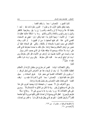 ‫٥٥‬                                                  ‫ﺍﻷﺧﻼﻕ ﺑﲔ ﺍﻟﻔﻼﺳﻔﺔ ﻭﻋﻠﻤﺎﺀ ﺍﻹﺳﻼﻡ‬

                      ‫ﺛﺎﻧﻴ‪‬ﺎ: ﺍﻟﺘﻤﻴﻴﺰ ﺑﲔ ﺍﻹﺣﺴﺎﺱ ﺍﳉﺴﻤﺎﱐ ﻭﺍﳌﻮﻗﻒ ﺍﻟﻨﻔﺴﺎﱐ.‬
‫ﻭﻓﻴﻤﺎ ﻳﺘﻌﻠﻖ ﺑﺎﻟﺸﻖ ﺍﻷﻭﻝ، ﻓﺈ‪‬ﻢ ﻧﻈﺮﻭﺍ ﺇﱃ ﺍﻟﺸﺮﻭﺭ ﻧﻈﺮﺓ ﺫﺍﺕ ﺷﻘﲔ: ﺃﺣﺪﳘﺎ‬
‫ﺑﺎﻃﻨﻴﺔ ﻛﺎﳋﻄﺄ ﻭﺯﻋﺰﻋﺔ ﺍﻹﳝﺎﻥ ﻭﺍﻷﺳﻒ ﻭﺍﻟﻨﺪﻡ ﻭﺍﳊﺰﻥ ﻭﺍﳉﻬﻞ. ﻭﺧﺎﺭﺟﻴﺔ: ﻛﺎﻟﻔﻘﺮ‬
‫ﻭﺍﻟﺮﻕ ﻭﺍﳌﺮﺽ ﻭﺍﻟﺒﺆﺱ ﻭﺍﻹﻫﺎﻧﺔ ﻭﺍﻷﺫﻯ ﻭﺍﻟﺘﺸﻬﲑ. ﻭﻋﺎﳉﻮﺍ ﺍﳌﺸﻜﻠﺔ ﻋﻼﺟ‪‬ﺎ ﻋﻘﻠﻴ‪‬ﺎ(( ﺇﺫ‬
‫ﺫﻫﺒﻮﺍ ﺇﱃ ﺃﻥ ﺍﻷﺷﻴﺎﺀ ﺍﳋﺎﺭﺟﻴﺔ ﻻﺗﺆﺛﺮ ﺑﺬﺍ‪‬ﺎ ﻓﻴﻨﺎ ﻭﻟﻜﻦ ﺍﳌﺆﺛﺮ ﺍﳊﻘﻴﻘﻲ ﻫﻮ ﺍﻻﺳﺘﻌﺪﺍﺩ‬
‫ﺍﻟﻨﻔﺴﻲ ﺍﻟﺬﻱ ﳚﻌﻠﻨﺎ ﳓﻜﻢ ﻋﻠﻴﻬﺎ ﻟﻨﺼﻔﻬﺎ ﺑﺎﳊﺴﻦ ﺃﻭ ﺍﻟﻘﺒﻴﺢ ﺑﺎﳋﲑ ﺃﻭ ﺍﻟﺸﺮ، ﻭﻫﺬﻩ‬
‫ﺍﻷﺣﻜﺎﻡ ﻫﻲ ﺳﺒﺐ ﺷﻌﻮﺭﻧﺎ ﺑﺎﻟﺴﻌﺎﺩﺓ ﺃﻭ ﺑﺎﻟﺸﻘﺎﺀ. ﻭﻟﻜﻲ ﳓﻘﻖ ﺍﻟﺴﻌﺎﺩﺓ ﻋﻠﻴﻨﺎ ﺃﻥ‬
‫ﻧﺘﺤﺮﺭ ﻣﻦ ﺃﻭﻫﺎﻡ ﺍﻷﺣﻜﺎﻡ ﺑﻮﺍﺳﻄﺔ ﺇﺭﺍﺩﺗﻨﺎ. ﻣﺜﺎﻝ ﺫﻟﻚ ﻣﺎ ﺣﺪﺙ ﻟﺴﻘﺮﺍﻁ ﺍﻟﺬﻱ ﺃﻗﺪﻡ‬
‫ﻋﻠﻰ ﺍﳌﻮﺕ ﺑﻼ ﻣﺒﺎﻻﺓ، ﻭﻳﻮﺿﺢ ﻟﻨﺎ ﻣﻮﻗﻔﻪ ﺑﻘﻮﻟﻪ ))ﺇﻥ ﺍﻟﺬﻱ ﻳﺼﻴﺐ ﺍﻟﻨﺎﺱ ﻭﻳﺆﺛﺮ ﰲ‬
‫ﺣﻴﺎ‪‬ﻢ ﻟﻴﺴﺖ ﻫﻲ ﺍﻷﺷﻴﺎﺀ ﻧﻔﺴﻬﺎ، ﺑﻞ ﺁﺭﺍﺅﻫﻢ ﻋﻦ ﺍﻷﺷﻴﺎﺀ، ﻓﻠﻮ ﻛﺎﻥ ﺳﻘﺮﺍﻁ ﻳﺮﻯ‬
‫ﺍﳌﻮﺕ ﺷﺮ‪‬ﺍ ﻟﻮﻗﻊ ﺍﻟﺮﻋﺐ ﻣﻨﻪ ﰲ ﻗﻠﺒﻪ، ﻟﻜﻦ ﺳﻘﺮﺍﻁ ﱂ ﻳﻜﻦ ﻳﺮﻯ ﺍﳌﻮﺕ ﺷﺮ‪‬ﺍ، ﻓﺄﻗﺪﻡ‬
                                                           ‫ﻋﻠﻴﻪ ﻏﲑ ﻣﺒﺎﻝ)١(.‬
                                                               ‫ٍ‬
                                                                           ‫ﺛﺎﻧﻴ‪‬ﺎ:‬
‫ﻭﻟﻜﻦ ﺍﻻﻧﻔﻌﺎﻻﺕ ﺍﳌﺘﻮﻟﺪﺓ ﰲ ﺍﻟﻨﻔﺲ ﺃﻣﺮ ﺧﺎﺭﺝ ﻋﻦ ﺳﻠﻄﺎﻥ ﺍﻹﺭﺍﺩﺓ ﺃﻭ ﺍﻷﺣﻜﺎﻡ‬
‫ﺍﻟﻌﻘﻠﻴﺔ، ﻛﺎﻟﻠﺬﺓ ﻭﺍﻷﱂ ﺃﻭﺍﳋﻮﻑ ﺃﻭ ﺍﻟﺮﺟﺎﺀ، ﻫﺬﺍ ﻫﻮ ﺍﻻﻋﺘﺮﺍﺽ ﺍﻟﺬﻱ ﺷﻐﻞ ﺍﻟﺮﻭﺍﻗﻴﲔ،‬
‫ﺃ‪‬ﻢ ﻳﻘﺮﻭﻥ ﺑﺄﻥ ﺍﻻﻧﻔﻌﺎﻻﺕ ﺍﻟﻨﻔﺴﻴﺔ ﻫﻲ ﺣﺠﺮ ﻋﺜﺮﺓ ﰲ ﻃﺮﻳﻖ ﺍﻟﺴﻌﺎﺩﺓ، ﻭﰲ ﺳﺒﻴﻞ‬
‫ﺗﺬﻟﻴﻞ ﻫﺬﻩ ﺍﻟﻘﺒﺔ ﻓﺮﻗﻮﺍ ﺑﲔ ﺍﻹﺣﺴﺎﺱ ﺍﳉﺴﻤﺎﱐ ﺍﻟﺬﻱ ﻻ ﻗﺪﺭﺓ ﻟﻨﺎ ﻋﻠﻴﻪ، ﻭﺑﲔ ﺍﳌﻮﻗﻒ‬
                ‫ﺍﻟﻨﻔﺴﺎﱐ ﺍﻟﺬﻱ ﻧﺘﺨﺬﻩ ﻋﻘﺐ ﺍﻹﺣﺴﺎﺱ ﻭﻫﻮ ﻳﺘﺼﻞ ﺑﻘﺪﺭﺗﻨﺎ ﻭﺇﺭﺍﺩﺗﻨﺎ.‬
‫ﻭﻣﻊ ﺍﻻﻋﺘﺮﺍﻑ ﺑﺄﻥ ﺍﻷﱂ ﻳﺼﻴﺐ ﺍﳌﺮﺀ ﻓﻴﺤﺘﻤﻠﻪ ﺗﺎﺭﺓ ﻭﻳﻀﻨﻴﻪ ﺃﺧﺮﻯ، ﻓﺈﻥ ﻫﺬﺍ‬
‫ﻳﺪﻝ ﻋﻠﻰ ﺃﻧﻪ ﻳﺴﺘﻄﻴﻊ ﺃﻥ ﻳﻘﺮﺭ ﲝﺮﻳﺘﻪ ﺇﺫﺍ ﻛﺎﻥ ﻣﻦ ﺍﻟﻼﺋﻖ ﺑﻪ ﺍﻻﺳﺘﺴﻼﻡ ﻟﻸﱂ. ﻭﻳﺴﺮﻱ‬
‫ﻋﻠﻰ ﺑﺎﻗﻲ ﺍﻻﻧﻔﻌﺎﻻﺕ ﻛﺎﳊﺰﻥ ﻭﺍﳋﻮﻑ ﻭﻏﲑﻫﺎ ﻣﺎ ﻳﺴﺮﻱ ﻋﻠﻰ ﺍﻷﱂ. ﻭﻋﻼﺝ ﺍﳌﺴﺄﻟﺔ ﰲ‬
‫ﻧﻈﺮﻫﻢ ﺑﺎﻟﺮﺟﻮﻉ ﺇﱃ ﺍﻟﻌﻘﻞ ﺍﻟﺬﻱ ﻳﻮﺿﺢ ﻟﻨﺎ ﺃﻥ ﺃﺣﺪﺍﺙ ﺍﻟﻜﻮﻥ ﻛﻠﻬﺎ ﺿﺮﻭﺭﻳﺔ ﻷ‪‬ﻬﺎ ﺧﺎﺿﻌﺔ‬
         ‫ﻧ‬
‫ﻟﻠﻘﺪﺭ)٢(، ﻭﺍﻟﺮﺟﻞ ﺍﻟﻔﺎﺿﻞ ﺍﳊﻜﻴﻢ ﻫﻮ ﺍﻟﺬﻱ ))ﻳﻘﺒﻞ ﻃﻮﻋ‪‬ﺎ ﻛﻞ ﻣﺎ ﻳﺄﰐ ﺑﻪ ﺍﻟﻘﺪﺭ ﻣﻦ ﺃﺣﺪﺍﺙ،‬

                                       ‫)١( ﺍﻟﻔﻠﺴﻔﺔ ﺍﻟﺮﻭﺍﻗﻴﺔ: ﺩ. ﻋﺜﻤﺎﻥ ﺃﻣﲔ ﺹ ٣٦١.‬
                                                           ‫)٢( ﻧﻔﺴﻪ ﺹ ٠٦١.‬
 