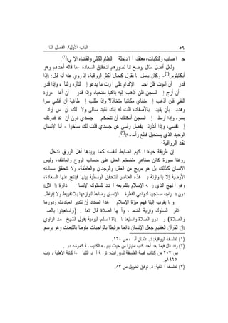 ‫ﺍﻟﺒﺎﺏ ﺍﻷﻭﻝ/ ﺍﻟﻔﺼﻞ ﺍﻟﺜﺎﱐ‬                                                      ‫٦٥‬
           ‫ﺣﱴ ﺍﳌﺼﺎﺋﺐ ﻭﺍﻟﻨﻜﺒﺎﺕ، ﻣﻌﺘﻘﺪ‪‬ﺍ ﺃ‪‬ﺎ ﺩﺍﺧﻠﺔ ﰲ ﺍﻟﻨﻈﺎﻡ ﺍﻟﻜﻠﻲ ﻭﺍﻟﻘﻀﺎﺀ ﺍﻹﳍﻲ(()١(.‬
‫ﻭﻟﻌﻞ ﺃﻓﻀﻞ ﻣﺜﺎﻝ ﻳﻮﺿﺢ ﻟﻨﺎ ﺗﺼﻮﺭﻫﻢ ﻟﺘﺤﻘﻴﻖ ﺍﻟﺴﻌﺎﺩﺓ -ﻣﺎ ﻗﺎﻟﻪ ﺃﺣﺪﻫﻢ ﻭﻫﻮ‬
‫ﺃﺑﻜﺘﻴﺘﻮﺱ)٢(- ﻭﻛﺎﻥ ﻳﻌﻤﻞ ﲟﺎ ﻳﻘﻮﻝ ﻛﺤﺎﻝ ﺃﻛﺜﺮ ﺍﻟﺮﻭﺍﻗﻴﺔ، ﺇﺫ ﺭﻭﻱ ﻋﻨﻪ ﺃﻧﻪ ﻗﺎﻝ: ))ﺇﺫﺍ‬
‫ﻗﺪﺭ ﱄ ﺃﻥ ﺃﻣﻮﺕ ﻓﻠﻦ ﺃﺟﺪ ﰲ ﺍﻹﻗﺪﺍﻡ ﻋﻠﻰ ﺍﳌﻮﺕ ﻣﺎ ﻳﺪﻋﻮ ﺇﱃ ﺍﻟﺘﺄﻭﻩ ﻭﺍﻟﺘﺄﱂ، ﻭﺇﺫﺍ ﻗﺪﺭ‬
‫ﱄ ﺃﻥ ﺃﺯﺝ ﺇﱃ ﺍﻟﺴﺠﻦ ﻓﻠﻦ ﺃﺫﻫﺐ ﺇﻟﻴﻪ ﺑﺎﻛﻴ‪‬ﺎ ﻣﻨﺘﺤﺒ‪‬ﺎ، ﻭﺇﺫﺍ ﻗﺪﺭ ﱄ ﺃﻥ ﺃﻋﺎﱐ ﻣﺮﺍﺭﺓ‬
‫ﺍﻟﻨﻔﻲ ﻓﻠﻦ ﺃﺫﻫﺐ ﺇﱃ ﻣﻨﻔﺎﻱ ﻣﻜﺘﺌﺒ‪‬ﺎ ﻣﺘﺨﺎﺫﻻ ﻭﺇﺫﺍ ﻃﻠﺐ ﺇﱃ ﻃﺎﻏﻴﺔ ﺃﻥ ﺃﻓﺸﻲ ﺳﺮ‪‬ﺍ‬
                                       ‫ًَﹶ‬
‫ﻭﻫﺪﺩﱐ ﺑﺄﻥ ﻳﻘﻴﺪﱐ ﺑﺎﻷﺻﻔﺎﺩ، ﻗﻠﺖ ﻟﻪ ﺇﻧﻚ ﺗﻘﻴﺪ ﺳﺎﻗﻲ ﻭﻻ ﲤﻠﻚ ﺃﻥ ﲤﺲ ﺇﺭﺍﺩﰐ‬
‫ﺑﺴﻮﺀ ﻭﺇﺫﺍ ﺃﺭﺳﻠﲏ ﺇﱃ ﺍﻟﺴﺠﻦ ﺃﻣﻜﻨﻚ ﺃﻥ ﺗﺘﺤﻜﻢ ﰲ ﺟﺴﺪﻱ ﺩﻭﻥ ﺃﻥ ﲤﺘﺪ ﻗﺪﺭﺗﻚ‬
‫ﺇﱃ ﻧﻔﺴﻲ، ﻭﺇﺫﺍ ﺃﻧﺬﺭﺗﲏ ﺑﻔﺼﻞ ﺭﺃﺳﻲ ﻋﻦ ﺟﺴﺪﻱ ﻗﻠﺖ ﻟﻚ ﺳﺎﺧﺮ‪‬ﺍ - ﺃﻧﺎ ﺍﻹﻧﺴﺎﻥ‬
                                             ‫ﺍﻟﻮﺣﻴﺪ ﺍﻟﺬﻱ ﻳﺴﺘﺤﻴﻞ ﻗﻄﻊ ﺭﺃﺳـﻪ(()٣(.‬
                                                                    ‫ﻧﻘﺪ ﺍﻟﺮﻭﺍﻗﻴﺔ:‬
‫ﺇﻥ ﻃﺮﻳﻘﺔ ﺣﻴﺎﺓ ﺍﳊﻜﻴﻢ ﺍﻟﻀﺎﺑﻂ ﻟﻨﻔﺴﻪ ﻛﻤﺎ ﻳﺮﻳﺪﻫﺎ ﺃﻫﻞ ﺍﻟﺮﻭﺍﻕ ﺗﺪﺧﻞ ﰲ‬
‫ﺭﻭﻋﻨﺎ ﺻﻮﺭﺓ ﻛﺎﺋﻦ ﺻﻨﺎﻋﻲ ﻣﺘﻀﺨﻢ ﺍﻟﻌﻘﻞ ﻋﻠﻰ ﺣﺴﺎﺏ ﺍﻟﺮﻭﺡ ﻭﺍﻟﻌﺎﻃﻔﺔ، ﻭﻟﻴﺲ‬
‫ﺍﻹﻧﺴﺎﻥ ﻛﺬﻟﻚ ﺑﻞ ﻫﻮ ﻣﺰﻳﺞ ﻣﻦ ﺍﻟﻌﻘﻞ ﻭﺍﻟﻮﺟﺪﺍﻥ ﻭﺍﻟﻌﺎﻃﻔﺔ، ﻭﻻ ﺗﺘﺤﻘﻖ ﺳﻌﺎﺩﺗﻪ‬
‫ﺍﻷﺭﺿﻴﺔ ﺇﻻ ﺑﺎﳌﻮﺍﺯﻧﺔ ﺑﲔ ﻫﺬﻩ ﺍﻟﻌﻨﺎﺻﺮ ﻟﺘﺘﺤﻘﻖ ﺍﻟﻮﺳﻄﻴﺔ ﺑﻴﻨﻬﺎ ﻓﻴﻨﺘﺞ ﻋﻨﻬﺎ ﺍﻟﺴﻌﺎﺩﺓ،‬
‫ﻭﻫﻮ ﺍﳌﻨﻬﺞ ﺍﻟﺬﻱ ﺭﲰﻪ ﺍﻹﺳﻼﻡ ﺑﺘﺸﺮﻳﻌﻪ ﺍﶈﺪﺩ ﻟﻠﺴﻠﻮﻙ ﺍﻹﻧﺴﺎﱐ ﰲ ﺩﺍﺋﺮﺓ ))ﺍﳊﻼﻝ((‬

‫ﺩﻭﻥ ))ﺍﳊﺮﺍﻡ((، ﻣﺴﺘﺠﻴﺒ‪‬ﺎ ﻟﺪﻭﺍﻋﻲ ﺍﻟﻔﻄﺮﺓ ﰲ ﺍﻹﻧﺴﺎﻥ ﻭﺿﺎﺑﻂ ﻟﻨﻮﺍﺯﻋﻬﺎ ﺑﻼ ﺗﻔﺮﻳﻂ ﻭﻻ ﺇﻓﺮﺍﻁ.‬
‫ﻭﳑﺎ ﻳﻘﺮﺏ ﺇﻟﻴﻨﺎ ﻓﻬﻢ ﻣﻴﺰﺓ ﺍﻹﺳﻼﻡ ﰲ ﻫﺬﺍ ﺍﻟﺼﺪﺩ ﺃﻥ ﻧﺘﺪﺑﺮ ﺍﻟﻌﺒﺎﺩﺍﺕ ﻭﺩﻭﺭﻫﺎ‬
‫ﰲ ﺗﻘﻮﱘ ﺍﻟﺴﻠﻮﻙ ﻭﺗﺮﺑﻴﺔ ﺍﻟﻀﻤﲑ، ﻭﺃﳘﻬﺎ ﺍﻟﺼﻼﺓ ﻗﺎﻝ ﺗﻌﺎﱃ: ﴿ﻭﺍﺳﺘﻌﻴﻨﻮﺍ ﺑﺎﻟﺼﱪ‬
‫ﻭﺍﻟﺼﻼﺓ﴾ ﻭﰲ ﺩﻭﺭ ﺍﻟﺼﻼﺓ ﻭﺍﺳﺘﻴﻌﺎ‪‬ﺎ ﳊﻴﺎﺓ ﺍﳌﺴﻠﻢ ﺍﻟﻴﻮﻣﻴﺔ ﻳﻘﻮﻝ ﺍﻟﺸﻴﺦ ﳏﻤﺪ ﺍﻟﺮﺍﻭﻱ‬
‫))ﺇﻥ ﺍﻟﻘﺮﺁﻥ ﺍﻟﻌﻈﻴﻢ ﺟﻌﻞ ﺍﻹﻧﺴﺎﻥ ﺩﺍﺋﻤ‪‬ﺎ ﻣﺮﺗﺒﻄﹰﺎ ﺑﺎﻟﻮﺍﺟﺒﺎﺕ ﻣﻨﻮﻃﹰﺎ ﺑﺎﻟﺘﺒﻌﺎﺕ ﻭﻫﻮ ﻳﺮﺳﻢ‬
                                      ‫)١( ﺍﻟﻔﻠﺴﻔﺔ ﺍﻟﺮﻭﺍﻗﻴﺔ: ﺩ. ﻋﺜﻤﺎﻥ ﺃﻣﲔ، ﺹ ٠٦١.‬
          ‫)٢( ﻭﻗﺪ ﻧﺎﻝ ﻓﻴﻤﺎ ﺑﻌﺪ ﺃﺣﺪ ﻛﺘﺒﻪ ﺍﻣﺘﻴﺎﺯ‪‬ﺍ ﻣﻦ ﺣﻴﺚ ﺗﺒﻨﻴـﻪ ﺍﻟﻜﻨﻴﺴـﺔ ﻛﻤﺮﺷﺪ ﺩﻳﲏ.‬
‫ﺹ ٧٠٢ ﻣﻦ ﻛﺘﺎﺏ ﻗﺼﺔ ﺍﻟﻔﻠﺴﻔﺔ ﻟﺪﻳﻮﺭﺍﻧﺖ: ﺗﺮﲨﺔ ﺃﲪﺪ ﺍﻟﺜﻴﺒﺎﱐ -ﺍﳌﻜﺘﺒﺔ ﺍﻷﻫﻠﻴﺔ ﺑﲑﻭﺕ‬
                                                                     ‫٥٦٩١ﻡ.‬
                                       ‫)٣( ﺍﻟﻔﻠﺴﻔﺔ ﺍﳋﻠﻘﻴﺔ: ﺩ. ﺗﻮﻓﻴﻖ ﺍﻟﻄﻮﻳﻞ ﺹ ٣٨.‬
 