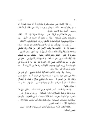 ‫ﺍﳌﻘﺪﻣـﺔ‬                                                                            ‫٤‬
‫ﻭﳌﺎ ﻛﺎﻥ ﺍﻹﻧﺴﺎﻥ ))ﺣﻲ ﺣﺴﺎﺱ ﻣﺘﺤﺮﻙ ﺑﺎﻹﺭﺍﺩﺓ((، ﺃﻭ ﺃﻧﻪ ))ﺣﺎﻣﻞ ﻗﻴﻢ((، ﺃﻭ ﺃﻧﻪ‬
‫))ﳘﺎﻡ ﻭﺣﺎﺭﺙ((، ﻓﻤﻌﲎ ﺫﻟﻚ ﺃﻧﻪ ﻳﻌﻤﻞ ﲟﻮﺟﺐ ﻣﺎ ﻳﻌﺘﻘﺪﻩ ﻣﻦ ﻋﻘﺎﺋﺪ ﺃﻭ ﻓﻠﺴﻔﺎﺕ‬
                                          ‫ﻭﻳﺴﻌﻰ ﰲ ﺃﻋﻤﺎﻟﻪ ﻭﺳﻠﻮﻛﻪ ﻃﺒﻘﹰﺎ ﳌﻌﺘﻘﺪﺍﺗﻪ.‬
‫ﻭﻣﻦ ﻫﻨﺎ ﻟﻌﻠﻨﺎ ﻧﺮﺳﻢ ﻃﺮﻳﻘﹰﺎ ﳐﺘﺼﺮ‪‬ﺍ ﰲ ﺩﺭﺍﺳﺔ ﺍﳊﻀﺎﺭﺍﺕ ﺇﺫﺍ ﲝﺜﻨﺎ ﰲ ﺍﻟﻌﻘﺎﺋﺪ‬
‫ﻭﺍﻟﻔﻠﺴﻔﺎﺕ ﻭﺍﻟﻨﻈﻢ ﺍﻷﺧﻼﻗﻴﺔ ﺍﳌﺮﺗﺒﻄﺔ ‪‬ﺎ، ﺑﺎﻋﺘﺒﺎﺭ ﺃﻥ ﺍﻹﻧﺴﺎﻥ ﻫﻮ ﺍﻷﺻﻞ ﰲ ﻗﻴﺎﻡ‬
  ‫ﺍﳊﻀﺎﺭﺍﺕ ﻭﺳﻘﻮﻃﻬﺎ ﲟﻜﻮﻧﺎﺗﻪ ﺍﻟﻌﻘﺪﻳﺔ ﺍﻟﻔﻠﺴﻔﻴﺔ ﻭﺩﻭﺍﻓﻌﻪ ﺍﻟﺴﻠﻮﻛﻴﺔ ﻭﻗﻴﻤﻪ ﺍﻷﺧﻼﻗﻴﺔ.‬
‫ﻭﲟﻮﺟﺐ ﻫﺬﺍ ﺍﳌﻨﻬﺞ ﺃﻳﻀ‪‬ﺎ ﻓﺈﻥ ﺍﻟﺪﺭﺍﺳﺔ ﺍﻷﺧﻼﻗﻴﺔ ﺗﻜﺸﻒ ﻋﻦ ))ﺟﻮﻫﺮ(( ﺍﳊﻀﺎﺭﺓ‬
‫ﺍﳌﻌﺎﺻﺮﺓ ﺇﺫﺍ ﲝﺜﻨﺎ ﰲ ﺗﻼﻓﻴﻒ ﻋﻘﻞ ﻭﻗﻠﺐ ﺍﻹﻧﺴﺎﻥ ﺍﻟﻐﺮﰊ ﻣﻦ ﺧﻼﻝ ﺗﺮﺍﺛﻪ ﺍﻟﻔﻠﺴﻔﻲ‬
‫ﻭﻣﺬﺍﻫﺒﻪ ﺍﻷﺧﻼﻗﻴﺔ. ﻭﻟﻌﻠﻨﺎ ﺑﺬﻟﻚ ﻧﺴﺘﻄﻴﻊ ﺍﻟﻮﺻﻮﻝ ﺇﱃ ﻓﻬﻢ ﺃﻋﻤﻖ ﳉﻮﺍﻧﺐ ﺍﻟﻘﺼﻮﺭ ﰲ‬
‫ﺣﻀﺎﺭﺗﻪ ﺍﻟﱵ ﺗﺒﺪﻭ ﰲ ﺍﻟﻈﺎﻫﺮ ﻣﺰﺩﻫﺮﺓ ﻓﺎﺗﻨﺔ، ﻭﻟﻜﻨﻬﺎ ﰲ ﺣﻘﻴﻘﺘﻬﺎ -ﺑﺪﺭﺍﺳﺔ ﻓﻠﺴﻔﺘﻬﺎ‬
‫ﺍﻷﺧﻼﻗﻴﺔ- ﺗﻜﺸﻒ ﻋﻦ ﳐﺎﻃﺮ ‪‬ﺪﺩ ﺍﻟﻌﺎﱂ؛ ﺇﺫ ﺃﺻﺒﺢ ﺍﻟﺘﻘﺪﻡ ﺍﻟﺘﻜﻨﻮﻟﻮﺟﻲ ﰲ ﺧﻄﺮ ﻷﻥ‬
‫ﺍﻟﻌﻠﻢ ﺑﻐﲑ ﺿﻮﺍﺑﻂ ﺃﺧﻼﻗﻴﺔ، ﺗﺼﺒﺢ ﺁﺛﺎﺭﻩ ﺍﳌﺪﻣﺮﺓ ﺃﻛﺜﺮ ﺑﻜﺜﲑ ﻣﻦ ﻓﻮﺍﺋﺪﻩ ﻭﻫﺎ ﻫﻲ‬
‫ﺍﻟﺘﻬﺪﻳﺪﺍﺕ ﺑﺎﳊﺮﻭﺏ ﺍﻟﻨﻮﻭﻳﺔ ﻭﺣﺮﻭﺏ ﺍﻟﻜﻮﺍﻛﺐ ﻭﻏﲑﻫﺎ ﻣﻦ ﺍﻟﻜﻮﺍﺭﺙ ﺍﻟﱵ ‪‬ﺪﺩ‬
                                               ‫ﺍﻟﺒﺸﺮﻳﺔ ﺑﺄﻭﺧﻢ ﺍﻟﻌﻮﺍﻗﺐ، ﻣﺎﺛﻠﺔ ﺃﻣﺎﻣﻨﺎ.‬
‫ﻭﻋﻨﺪﻣﺎ ﳓﻴﻂ ﲜﻮﺍﻧﺐ ﺍﳌﺬﺍﻫﺐ ﺍﻷﺧﻼﻗﻴﺔ ﺍﻟﺴﺎﺋﺪﺓ ﻧﺴﺘﻄﻴﻊ ﺍﳊﻜﻢ ﺑﻘﺪﺭ ﻣﻦ‬
‫ﺍﻟﺪﻗﺔ ﻋﻠﻰ ﻣﺪﻯ ﻗﺪﺭﺓ ﺍﺳﺘﻤﺮﺍﺭ ﺍﳊﻀﺎﺭﺓ ﺍﻟﻐﺮﺑﻴﺔ ﻋﻠﻰ ﺍﻟﺒﻘﺎﺀ، ﺃﻭ ﺣﱴ ﻋﻼﺝ ﻧﻔﺴﻬﺎ‬
‫ﻭﺇﻧﻘﺎﺫ ﺍﻟﻌﺎﱂ ﻣﻦ ﺍﳌﺨﺎﻃﺮ ﺍﻟﱵ ‪‬ﺪﺩﻩ، ﻓﻬﻞ ﺗﺴﺘﻄﻴﻊ ﺃﺧﻼﻕ ))ﺍﳌﻨﻔﻌﺔ((، ﺃﻭ ﺍﻷﺧﻼﻕ‬
‫ﺍﻟﻌﻤﻠﻴﺔ ﺍﻟﱪﺍﲨﺎﺗﻴﺔ ﺃﻭ ﺍﳌﺎﺭﻛﺴﻴـﺔ ﺃﻭ ﺍﻟﻮﺟﻮﺩﻳﺔ ﺍﻻﺳﺘﻤﺮﺍﺭ ﰲ ﺍﻹﺳﻬﺎﻡ ﰲ ﺗﻘﺪﻡ ﻫﺬﻩ‬
                                                                  ‫ﺍﳊﻀﺎﺭﺓ ﻭﺑﻘﺎﺋﻬﺎ؟‬
‫ﺇﻧﻨﺎ ﺑﻌﺪ ﺩﺭﺍﺳﺔ ﻫﺬﻩ ﺍﳌﺬﺍﻫﺐ ﻛﻤﺎ ﻳﺘﻀﺢ ﻣﻦ ﻛﺘﺎﺑﻨﺎ ﻧﺸﻚ ﰲ ﺇﻣﻜﺎﻥ ﲢﻘﻴﻖ ﻫﺬﺍ‬
‫ﺍﻟﻐﺮﺽ، ﻓﻘﺪ ﺗﻌﺮﺿﺖ ))ﺍﻷﺧﻼﻕ(( ﻭﺍﳌﺒﺎﺩﺉ ﺍﻷﺧﻼﻗﻴﺔ ﰲ ﺃﻭﺭﻭﺑﺎ ﻭﺃﻣﺮﻳﻜﺎ ﺗﺎﺭﳜﻴ‪‬ﺎ- ﻭﰲ‬
‫ﺍﻟﻌﺼﺮ ﺍﳊﺪﻳﺚ ﺃﻳﻀ‪‬ﺎ -ﺗﻌﺮﺿﺖ ﻟﻌﺪﺓ ﺗﻘﻠﺒﺎﺕ ﺟﻨﺤﺖ ‪‬ﺎ ﻣﻦ ))ﺍﻟﻨﻔﻌﻴﺔ(( ﺇﱃ ))ﺍﻟﻮﺿﻌﻴﺔ‬
‫ﺍﻟﻌﻤﻠﻴﺔ(( ﻭ))ﺍﳌﺎﺭﻛﺴﻴﺔ(( ﻭ ))ﺍﻟﻮﺟﻮﺩﻳﺔ(( ، ﻭﺇﻥ ﻛﺎﻧﺖ ﻫﻨﺎﻙ ﺃﻳﻀ‪‬ﺎ ﻣﺬﺍﻫﺐ ))ﻣﺜﺎﻟﻴﺔ(( ﺇﻻ ﺃ ‪‬ﺎ‬
                                            ‫ﺫﺍﺕ ﺍﻟﻨﻔﻮﺫ ﺍﻷﻗﻞ ﺑﲔ ﺍﳌﺬﺍﻫﺐ ﺍﻷﺧﺮﻯ.‬
‫ﻭﻫﻜﺬﺍ ﺃﺧﺬﺕ ﻫﺬﻩ ﺍﳊﻀﺎﺭﺓ ﺗﺒﺪﻝ ﺃﺧﻼﻗﻴﺎ‪‬ﺎ ﻭﺳﻠﻮﻛﻴﺎ‪‬ﺎ ﻛﻤﺎ ﺗﻐﲑ ﺃﺯﻳﺎﺋﻬﺎ ﰲ‬
                                                                   ‫ﺍﻟﻌﺼﻮﺭ ﺍﳌﺨﺘﻠﻔﺔ.‬
 