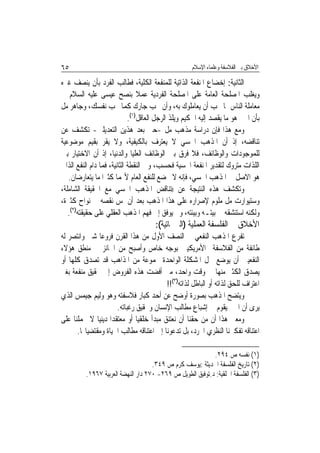 ‫٥٦‬                                                   ‫ﺍﻷﺧﻼﻕ ﺑﲔ ﺍﻟﻔﻼﺳﻔﺔ ﻭﻋﻠﻤﺎﺀ ﺍﻹﺳﻼﻡ‬

‫ﺍﻟﺜﺎﻧﻴﺔ: ﺇﺧﻀﺎﻉ ﺍﳌﻨﻔﻌﺔ ﺍﻟﺬﺍﺗﻴﺔ ﻟﻠﻤﻨﻔﻌﺔ ﺍﻟﻜﻠﻴﺔ، ﻓﻄﺎﻟﺐ ﺍﻟﻔﺮﺩ ﺑﺄﻥ ﻳﻨﺼﻒ ﻏﲑﻩ‬
‫ﻭﻳﻐﻠﺐ ﺍﳌﺼﻠﺤﺔ ﺍﻟﻌﺎﻣﺔ ﻋﻠﻰ ﺍﳌﺼﻠﺤﺔ ﺍﻟﻔﺮﺩﻳﺔ ﻋﻤﻼ ﺑﻨﺼﺢ ﻋﻴﺴﻰ ﻋﻠﻴﻪ ﺍﻟﺴﻼﻡ ﰲ‬
‫ﻣﻌﺎﻣﻠﺔ ﺍﻟﻨﺎﺱ ﲟﺎ ﲢﺐ ﺃﻥ ﻳﻌﺎﻣﻠﻮﻙ ﺑﻪ، ﻭﺃﻥ ﲢﺐ ﺟﺎﺭﻙ ﻛﻤﺎ ﲢﺐ ﻧﻔﺴﻚ، ﻭﺟﺎﻫﺮ ﻣﻞ‬
                             ‫ﺑﺄﻥ ﺍﳋﲑ ﻫﻮ ﻣﺎ ﻳﻘﺼﺪ ﺇﻟﻴﻪ ﺍﳊﻜﻴﻢ ﻭﻳﻠﺬ ﺍﻟﺮﺟﻞ ﺍﻟﻌﺎﻗﻞ)١(.‬
‫ﻭﻣﻊ ﻫﺬﺍ ﻓﺈﻥ ﺩﺭﺍﺳﺔ ﻣﺬﻫﺐ ﻣﻞ -ﺣﱴ ﺑﻌﺪ ﻫﺬﻳﻦ ﺍﻟﺘﻌﺪﻳﻠﲔ- ﺗﻜﺸﻒ ﻋﻦ‬
‫ﺗﻨﺎﻗﻀﻪ، ﺇﺫ ﺃﻥ ﺍﳌﺬﻫﺐ ﺍﳊﺴﻲ ﻻ ﻳﻌﺘﺮﻑ ﺑﺎﻟﻜﻴﻔﻴﺔ، ﻭﻻ ﻳﻘﺮ ﺑﻘﻴﻢ ﻣﻮﺿﻮﻋﻴﺔ‬
‫ﻟﻠﻤﻮﺟﻮﺩﺍﺕ ﻭﺍﻟﻮﻇﺎﺋﻒ، ﻓﻼ ﻓﺮﻕ ﺑﲔ ﺍﻟﻮﻇﺎﺋﻒ ﺍﻟﻌﻠﻴﺎ ﻭﺍﻟﺪﻧﻴﺎ، ﺇﺫ ﺃﻥ ﺍﻻﺧﺘﻴﺎﺭ ﺑﲔ‬
‫ﺍﻟﻠﺬﺍﺕ ﻣﺘﺮﻭﻙ ﻟﺘﻘﺪﻳﺮ ﺍﳌﻨﻔﻌﺔ ﺍﳊﺴﻴﺔ ﻓﺤﺴﺐ، ﻭﰲ ﺍﻟﻨﻘﻄﺔ ﺍﻟﺜﺎﻧﻴﺔ، ﻓﻤﺎ ﺩﺍﻡ ﺍﻟﻨﻔﻊ ﺍﻟﺬﺍﰐ‬
   ‫ﻫﻮ ﺍﻻﺻﻞ ﰲ ﺍﳌﺬﻫﺐ ﺍﳊﺴﻲ، ﻓﺈﻧﻪ ﻻ ﳜﻀﻊ ﻟﻠﻨﻔﻊ ﺍﻟﻌﺎﻡ ﻷ‪‬ﻤﺎ ﻛﺜﲑﺍ ﻣﺎ ﻳﺘﻌﺎﺭﺿﺎﻥ.‬
‫ﻭﺗﻜﺸﻒ ﻫﺬﻩ ﺍﻟﻨﺘﻴﺠﺔ ﻋﻦ ))ﺗﻨﺎﻗﺾ ﺍﳌﺬﻫﺐ ﺍﳊﺴﻲ ﻣﻊ ﺍﳊﻘﻴﻘﺔ ﺍﻟﺸﺎﻣﻠﺔ،‬
‫ﻭﺳﺘﻴﻮﺍﺭﺕ ﻣﻞ ﻣﻠﻮﻡ ﻹﺻﺮﺍﺭﻩ ﻋﻠﻰ ﻫﺬﺍ ﺍﳌﺬﻫﺐ ﺑﻌﺪ ﺃﻥ ﳌﺲ ﻧﻘﺼﻪ ﰲ ﻧﻮﺍﺡ ﻛﺜﲑﺓ،‬
   ‫ﻭﻟﻜﻨﻪ ﺍﺳﺘﻨﺸﻘﻪ ﰲ ﺑﻴﺘـﻪ ﻭﺑﻴﺌﺘﻪ، ﻭﱂ ﻳﻮﻓﻖ ﺇﱃ ﻓﻬﻢ ﺍﳌﺬﻫﺐ ﺍﻟﻌﻘﻠﻲ ﻋﻠﻰ ﺣﻘﻴﻘﺘﻪ)٢(.‬
                                      ‫ﺍﻷﺧﻼﻕ ﰲ ﺍﻟﻔﻠﺴﻔﺔ ﺍﻟﻌﻤﻠﻴﺔ )ﺍﻟﱪﲨﺎﺗﻴﺔ(:‬
‫ﺗﻔﺮﻉ ﺍﳌﺬﻫﺐ ﺍﻟﻨﻔﻌﻲ ﰲ ﺍﻟﻨﺼﻒ ﺍﻷﻭﻝ ﻣﻦ ﻫﺬﺍ ﺍﻟﻘﺮﻥ ﻓﺮﻭﻋ‪‬ﺎ ﺷﱴ ﻭﺍﻧﺘﺼﺮ ﻟﻪ‬
‫ﻃﺎﺋﻔﺔ ﻣﻦ ﺍﻟﻔﻼﺳﻔﺔ ﺍﻷﻣﺮﻳﻜﻴﲔ ﺑﻮﺟﻪ ﺧﺎﺹ ﻭﺃﺻﺒﺢ ﻣﻦ ﺍﳉﺎﺋﺰ ﰲ ﻣﻨﻄﻖ ﻫﺆﻻﺀ‬
‫ﺍﻟﻨﻔﻌﻴﲔ ﺃﻥ ﻳﻮﺿﻊ ﳊﻞ ﺍﳌﺸﻜﻠﺔ ﺍﻟﻮﺍﺣﺪﺓ ﳎﻤﻮﻋﺔ ﻣﻦ ﺍﳌﺬﺍﻫﺐ ﻗﺪ ﺗﺼﺪﻕ ﻛﻠﻬﺎ ﺃﻭ‬
‫ﻳﺼﺪﻕ ﺍﻟﻜﺜﲑ ﻣﻨﻬﺎ ﰲ ﻭﻗﺖ ﻭﺍﺣﺪ، ﻣﱴ ﺃﻓﻀﺖ ﻫﺬﻩ ﺍﻟﻔﺮﻭﺽ ﺇﱃ ﲢﻘﻴﻖ ﻣﻨﻔﻌﺔ ﺑﻐﲑ‬
                                           ‫ﺍﻋﺘﺮﺍﻑ ﻟﻠﺤﻖ ﻟﺬﺍﺗﻪ ﺃﻭ ﺍﻟﺒﺎﻃﻞ ﻟﺬﺍﺗﻪ)٣(!!‬
‫ﻭﻳﺘﻀﺢ ﺍﳌﺬﻫﺐ ﺑﺼﻮﺭﺓ ﺃﻭﺿﺢ ﻋﻦ ﺃﺣﺪ ﻛﺒﺎﺭ ﻓﻼﺳﻔﺘﻪ ﻭﻫﻮ ﻭﻟﻴﻢ ﺟﻴﻤﺲ ﺍﻟﺬﻱ‬
                       ‫ﻳﺮﻯ ﺃﻥ ﺍﳋﲑ ﻳﻘﻮﻡ ﰲ ﺇﺷﺒﺎﻉ ﻣﻄﺎﻟﺐ ﺍﻹﻧﺴﺎﻥ ﻭﲢﻘﻴﻖ ﺭﻏﺒﺎﺗﻪ.‬
‫ﻭﻣﻌﲎ ﻫﺬﺍ ﺃﻥ ﻣﻦ ﺣﻘﻨﺎ ﺃﻥ ﻧﻌﺘﻨﻖ ﻣﺒﺪﺃ ﺧﻠﻘﻴ‪‬ﺎ ﺃﻭ ﻣﻌﺘﻘﺪ‪‬ﺍ ﺩﻳﻨﻴ‪‬ﺎ ﻻ ﳛﻤﻠﻨﺎ ﻋﻠﻰ‬
      ‫ﺍﻋﺘﻨﺎﻗﻪ ﺗﻔﻜﲑﻧﺎ ﺍﻟﻨﻈﺮﻱ ﺍ‪‬ﺮﺩ، ﺑﻞ ﺗﺪﻋﻮﻧﺎ ﺇﱃ ﺍﻋﺘﻨﺎﻗﻪ ﻣﻄﺎﻟﺐ ﺍﳊﻴﺎﺓ ﻭﻣﻘﺘﻀﻴﺎ‪‬ﺎ.‬

                                                            ‫)١( ﻧﻔﺴﻪ ﺹ ٤٩٢.‬
                                     ‫)٢( ﺗﺎﺭﻳﺦ ﺍﻟﻔﻠﺴﻔﺔ ﺍﳊﺪﻳﺜﺔ :ﻳﻮﺳﻒ ﻛﺮﻡ ﺹ ٩٤٣.‬
          ‫)٣( ﺍﻟﻔﻠﺴﻔﺔ ﺍﳋﻠﻘﻴﺔ: ﺩ.ﺗﻮﻓﻴﻖ ﺍﻟﻄﻮﻳﻞ ﺹ ٩٦٢- ٠٧٢ ﺩﺍﺭ ﺍﻟﻨﻬﻀﺔ ﺍﻟﻌﺮﺑﻴﺔ ٧٦٩١.‬
 