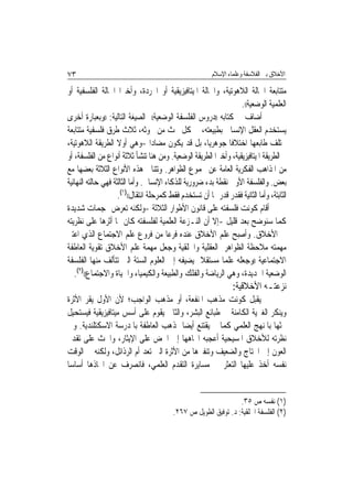 ‫٣٧‬                                                        ‫ﺍﻷﺧﻼﻕ ﺑﲔ ﺍﻟﻔﻼﺳﻔﺔ ﻭﻋﻠﻤﺎﺀ ﺍﻹﺳﻼﻡ‬

‫ﻣﺘﺘﺎﺑﻌﺔ ﺍﳊﺎﻟﺔ ﺍﻟﻼﻫﻮﺗﻴﺔ، ﻭﺍﳊﺎﻟﺔ ﺍﳌﻴﺘﺎﻓﻴﺰﻳﻘﻴﺔ ﺃﻭ ﺍ‪‬ﺮﺩﺓ، ﻭﺃﺧﲑ‪‬ﺍ ﺍﳊﺎﻟﺔ ﺍﻟﻔﻠﺴﻔﻴﺔ ﺃﻭ‬
                                                                   ‫ﺍﻟﻌﻠﻤﻴﺔ ﺍﻟﻮﺿﻌﻴﺔ((.‬
‫ﰒ ﺃﺿﺎﻑ ﰲ ﻛﺘﺎﺑﻪ ))ﺩﺭﻭﺱ ﺍﻟﻔﻠﺴﻔﺔ ﺍﻟﻮﺿﻌﻴﺔ(( ﺍﻟﺼﻴﻐﺔ ﺍﻟﺘﺎﻟﻴﺔ: ))ﻭﺑﻌﺒﺎﺭﺓ ﺃﺧﺮﻯ‬
‫ﻳﺴﺘﺨﺪﻡ ﺍﻟﻌﻘﻞ ﺍﻹﻧﺴﺎﱐ ﺑﻄﺒﻴﻌﺘﻪ، ﰲ ﻛﻞ ﲝﺚ ﻣﻦ ﲝﻮﺛﻪ، ﺛﻼﺙ ﻃﺮﻕ ﻓﻠﺴﻔﻴﺔ ﻣﺘﺘﺎﺑﻌﺔ‬
‫ﳜﺘﻠﻒ ﻃﺎﺑﻌﻬﺎ ﺍﺧﺘﻼﻓﹰﺎ ﺟﻮﻫﺮﻳ‪‬ﺎ، ﺑﻞ ﻗﺪ ﻳﻜﻮﻥ ﻣﻀﺎﺩ‪‬ﺍ -ﻭﻫﻲ ﺃﻭﻻ ﺍﻟﻄﺮﻳﻘﺔ ﺍﻟﻼﻫﻮﺗﻴﺔ،‬
‫ﰒ ﺍﻟﻄﺮﻳﻘﺔ ﺍﳌﻴﺘﺎﻓﻴﺰﻳﻘﻴﺔ، ﻭﺃﺧﲑ‪‬ﺍ ﺍﻟﻄﺮﻳﻘﺔ ﺍﻟﻮﺿﻌﻴﺔ. ﻭﻣﻦ ﻫﻨﺎ ﺗﻨﺸﺄ ﺛﻼﺛﺔ ﺃﻧﻮﺍﻉ ﻣﻦ ﺍﻟﻔﻠﺴﻔﺔ، ﺃﻭ‬
‫ﻣﻦ ﺍﳌﺬﺍﻫﺐ ﺍﻟﻔﻜﺮﻳﺔ ﺍﻟﻌﺎﻣﺔ ﻋﻦ ﳎﻤﻮﻉ ﺍﻟﻈﻮﺍﻫﺮ. ﻭﺗﺘﻨﺎﰱ ﻫﺬﻩ ﺍﻷﻧﻮﺍﻉ ﺍﻟﺜﻼﺛﺔ ﺑﻌﻀﻬﺎ ﻣﻊ‬
‫ﺑﻌﺾ. ﻭﺍﻟﻔﻠﺴﻔﺔ ﺍﻷﻭﱃ ﻧﻘﻄﺔ ﺑﺪﺀ ﺿﺮﻭﺭﻳﺔ ﻟﻠﺬﻛﺎﺀ ﺍﻹﻧﺴﺎﱐ. ﻭﺃﻣﺎ ﺍﻟﺜﺎﻟﺜﺔ ﻓﻬﻲ ﺣﺎﻟﺘﻪ ﺍﻟﻨﻬﺎﺋﻴﺔ‬
                     ‫ﺍﻟﺜﺎﺑﺘﺔ، ﻭﺃﻣﺎ ﺍﻟﺜﺎﻧﻴﺔ ﻓﻘﺪﺭ ﻗﺪﺭ ﳍﺎ ﺃﻥ ﺗﺴﺘﺨﺪﻡ ﻓﻘﻂ ﻛﻤﺮﺣﻠﺔ ﺍﻧﺘﻘﺎﻝ(()١(.‬
‫ﺃﻗﺎﻡ ﻛﻮﻧﺖ ﻓﻠﺴﻔﺘﻪ ﻋﻠﻰ ﻗﺎﻧﻮﻥ ﺍﻷﻃﻮﺍﺭ ﺍﻟﺜﻼﺛﺔ -ﻭﻟﻜﻨﻪ ﺗﻌﺮﺽ ﳍﺠﻤﺎﺕ ﺷﺪﻳﺪﺓ‬
‫ﻛﻤﺎ ﺳﻨﻮﺿﺢ ﺑﻌﺪ ﻗﻠﻴﻞ -ﺇﻻ ﺃﻥ ﺍﻟﻨـﺰﻋﺔ ﺍﻟﻌﻠﻤﻴﺔ ﻟﻔﻠﺴﻔﺘﻪ ﻛﺎﻥ ﳍﺎ ﺃﺛﺮﻫﺎ ﻋﻠﻰ ﻧﻈﺮﻳﺘﻪ‬
‫ﰲ ﺍﻷﺧﻼﻕ. ﻭﺃﺻﺒﺢ ﻋﻠﻢ ﺍﻷﺧﻼﻕ ﻋﻨﺪﻩ ﻓﺮﻋ‪‬ﺎ ﻣﻦ ﻓﺮﻭﻉ ﻋﻠﻢ ﺍﻻﺟﺘﻤﺎﻉ ﺍﻟﺬﻱ ﺍﻋﺘﱪ‬
‫ﻣﻬﻤﺘﻪ ﻣﻼﺣﻈﺔ ﺍﻟﻈﻮﺍﻫﺮ ﺍﻟﻌﻘﻠﻴﺔ ﻭﺍﳋﻠﻘﻴﺔ ﻭﺟﻌﻞ ﻣﻬﻤﺔ ﻋﻠﻢ ﺍﻷﺧﻼﻕ ﺗﻘﻮﻳﺔ ﺍﻟﻌﺎﻃﻔﺔ‬
‫ﺍﻻﺟﺘﻤﺎﻋﻴﺔ ))ﻭﺟﻌﻠﻪ ﻋﻠﻤ‪‬ﺎ ﻣﺴﺘﻘﻼ ﻳﻀﻴﻔﻪ ﺇﱃ ﺍﻟﻌﻠﻮﻡ ﺍﻟﺴﺘﺔ ﺍﻟﱵ ﺗﺘﺄﻟﻒ ﻣﻨﻬﺎ ﺍﻟﻔﻠﺴﻔﺔ‬
                                                     ‫ﹰ‬
    ‫)٢(‬
   ‫ﺍﻟﻮﺿﻌﻴﺔ ﺍﳉﺪﻳﺪﺓ، ﻭﻫﻲ ﺍﻟﺮﻳﺎﺿﺔ ﻭﺍﻟﻔﻠﻚ ﻭﺍﻟﻄﺒﻴﻌﺔ ﻭﺍﻟﻜﻴﻤﻴﺎﺀ ﻭﺍﳊﻴﺎﺓ ﻭﺍﻻﺟﺘﻤﺎﻉ(( .‬
                                                                  ‫ﻧﺰﻋﺘـﻪ ﺍﻷﺧﻼﻗﻴﺔ:‬
‫ﱂ ﻳﻘﺒﻞ ﻛﻮﻧﺖ ﻣﺬﻫﺐ ﺍﳌﻨﻔﻌﺔ، ﺃﻭ ﻣﺬﻫﺐ ﺍﻟﻮﺍﺟﺐ؛ ﻷﻥ ﺍﻷﻭﻝ ﻳﻘﺮ ﺍﻷﺛﺮﺓ‬
‫ﻭﻳﻨﻜﺮ ﺍﻟﻐﲑﻳﺔ ﺍﻟﻜﺎﻣﻨﺔ ﰲ ﻃﺒﺎﺋﻊ ﺍﻟﺒﺸﺮ، ﻭﺍﻟﺜﺎﱐ ﻳﻘﻮﻡ ﻋﻠﻰ ﺃﺳﺲ ﻣﻴﺘﺎﻓﻴﺰﻳﻘﻴﺔ ﻓﻴﺴﺘﺤﻴﻞ‬
‫ﲝﺜﻬﺎ ﺑﺎﳌﻨﻬﺞ ﺍﻟﻌﻠﻤﻲ ﻛﻤﺎ ﱂ ﻳﻘﺘﻨﻊ ﺃﻳﻀ‪‬ﺎ ﲟﺬﻫﺐ ﺍﻟﻌﺎﻃﻔﺔ ﺑﺎﳌﺪﺭﺳﺔ ﺍﻻﺳﻜﺘﻠﻨﺪﻳﺔ. ﻭﰲ‬
‫ﻧﻈﺮﺗﻪ ﻟﻸﺧﻼﻕ ﺍﳌﺴﻴﺤﻴﺔ ﺃﻋﺠﺒﻪ ﺍﲡﺎﻫﻬﺎ ﺇﱃ ﺍﳊﺾ ﻋﻠﻰ ﺍﻹﻳﺜﺎﺭ، ﻭﺍﳊﺚ ﻋﻠﻰ ﺗﻘﺪﱘ‬
‫ﺍﻟﻌﻮﻥ ﺇﱃ ﺍﶈﺘﺎﺝ ﻭﺍﻟﻀﻌﻴﻒ ﻭﺗﻨﻔﲑﻫﺎ ﻣﻦ ﺍﻷﺛﺮﺓ ﺍﻟﱵ ﺗﻌﺪ ﺃﻡ ﺍﻟﺮﺫﺍﺋﻞ، ﻭﻟﻜﻨﻪ ﰲ ﺍﻟﻮﻗﺖ‬
‫ﻧﻔﺴﻪ ﺃﺧﺬ ﻋﻠﻴﻬﺎ ﺍﻟﺘﻌﺜﺮ ﰲ ﻣﺴﺎﻳﺮﺓ ﺍﻟﺘﻘﺪﻡ ﺍﻟﻌﻠﻤﻲ، ﻓﺎﻧﺼﺮﻑ ﻋﻦ ﺍﲣﺎﺫﻫﺎ ﺃﺳﺎﺳ‪‬ﺎ‬


                                                                  ‫)١( ﻧﻔﺴﻪ ﺹ ٥٣.‬
                                          ‫)٢( ﺍﻟﻔﻠﺴﻔﺔ ﺍﳋﻠﻘﻴﺔ: ﺩ. ﺗﻮﻓﻴﻖ ﺍﻟﻄﻮﻳﻞ ﺹ ٧٦٢.‬
 