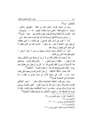 ‫ﺍﻟﺒﺎﺏ ﺍﻷﻭﻝ/ ﺍﻟﻔﺼﻞ ﺍﻟﺜﺎﻟﺚ‬                                                    ‫٤٧‬
                                                            ‫ﻟﻸﺧﻼﻕ ﺍﳉﺪﻳﺪﺓ)١(.‬
‫ﻭﺑﻌﺪ ﺃﻥ ﺍﺳﺘﺒﻌﺪ ﻛﻮﻧﺖ ﺃﺳﺎﻟﻴﺐ ﻛﻞ ﻣﻦ ﺍﻟﺘﻔﻜﲑ ﺍﳌﻴﺘﺎﻓﻴﺰﻳﻘﻲ ﻭﺍﻟﻼﻫﻮﰐ،‬
‫ﺍﺳﺘﺒﺪﻝ ‪‬ﻤﺎ ﻣﻨﺎﻫﺞ ﺍﻟﺘﻔﻜﲑ ﺍﻟﻌﻠﻤﻲ ﺃﺳﻮﺓ ﺑﺎﻟﻌﻠﻤﺎﺀ ﺍﻟﻄﺒﻴﻌﻴﲔ، ﻓﺎﲡﻪ ﺇﱃ ))ﻭﺿﻊ ﻗﻮﺍﻧﲔ‬
‫ﺗﻔﺴﲑ ﺍﻟﻈﻮﺍﻫﺮ ﺍﻟﻼ ﺃﺧﻼﻗﻴﺔ ﺗﻮﻃﺌﺔ ﻟﻠﺴﻴﻄﺮﺓ ﻋﻠﻴﻬﺎ ﻭﺍﻹﻓﺎﺩﺓ ﻣﻨﻬﺎ ﰲ ﺩﻧﻴﺎﻧﺎ ﺍﳊﺎﺿﺮﺓ(()٢(.‬
 ‫ﻭﺍﳋﺼﺎﺋﺺ ﺍﻟﺮﺋﻴﺴﻴﺔ ﻟﻸﺧﻼﻕ ﺍﻟﻮﺿﻌﻴﺔ ﻛﻤﺎ ﻧﻈﺮ ﺇﻟﻴﻬﺎ ﻛﻮﻧﺖ ﺗﺘﺤﺪﺩ ﻭﻓﻘﹰﺎ ﳌﺎ ﻳﻠﻲ:‬
‫ﺃﻭﻻ: ﺃ‪‬ﺎ ﺗﻘﻮﻡ ﻋﻠﻰ ﺃﺳﺎﺱ ﺍﻟﻌﻠﻢ ﺍﻟﻮﺿﻌﻲ ﻭﲢﻘﻖ ﺻﻔﺎﺗﻪ، ﻭﳍﺬﺍ ﻓﻬﻲ ﺣﻘﻴﻘﻴﺔ،‬
‫ﺃﻱ ﺗﻘﻮﻡ ﻋﻠﻰ ﺍﳌﻼﺣﻈﺔ ﻻ ﻋﻠﻰ ﺍﳋﻴﺎﻝ ﻭﺗﻨﻈﺮ ﺇﱃ ﺍﻹﻧﺴﺎﻥ ﻛﻤﺎ ﻫﻮ ﻛﺎﺋﻦ ﺑﺎﻟﻔﻌﻞ ﻻ‬
                                          ‫ﻋﻠﻰ ﺍﻟﻨﺤﻮ ﺍﻟﺬﻱ ﻳﺘﺨﻴﻞ ﺃﻥ ﻳﻮﺟﺪ ﻋﻠﻴﻪ.‬
‫ﺛﺎﻧﻴ‪‬ﺎ: -ﺃﻥ ﺍﻷﺧﻼﻕ ﻧﺴﺒﻴﺔ، ﻭﺗﺴﺘﻤﺪ ﻧﺴﺒﻴﺘﻬﺎ ﻣﻦ ﻧﺴﺒﻴـﺔ ﺍﳌﻌﺮﻓـﺔ ﻭﻟﻴﺲ ﳍﺎ‬
                                                ‫ﻃﺎﺑﻊ ﻣﻄﻠﻖ ﻛﻤﺎ ﻛﺎﻥ ﻳﺮﻯ ﻛﺎﻧﻂ.‬
‫ﻭﻗﺪ ﺃﺯﻋﺠﺖ ﻫﺬﻩ ﺍﻟﻔﻜﺮﺓ ﺍﻟﻜﺜﲑﻳﻦ ﻷ‪‬ﻢ ﺭﺃﻭﺍ ﺃﻥ ﻣﻌﻨﺎﻫﺎ ﻧﻔﻲ ﺍﻷﺧﻼﻕ ﺑﺮﻣﺘﻬﺎ،‬
‫ﻓﺈﻣﺎ ﺃﻥ ﻳﻜﻮﻥ ﺍﳋﲑ ﻣﻄﻠﻘﹰﺎ، ﺃﻭ ﻳﻨﻌﺪﻡ ﺍﻟﺘﻤﻴﻴﺰ ﺑﲔ ﺍﳋﲑ ﻭﺍﻟﺸﺮ،ﻭﻟﻜﻦ ﻛﻮﻧﺖ ﱂ ﻳﺸﺎﺭﻛﻬﻢ‬
‫ﻫﺬﺍ ﺍﻻﻧﺰﻋﺎﺝ؛ ﺇﺫ ﻳﺮﻯ ﺃﻥ ﺍﻟﻌﻘﻞ ﺍﻟﺒﺸﺮﻱ ﻛﺜﲑ‪‬ﺍ ﻣﺎ ﲤﻜﻦ ﻣﻦ ﺃﻥ ﻳﻌﻴﺶ ﻋﻠﻰ ﺣﻘﺎﺋﻖ ﻧﺴﺒﻴﺔ‬
           ‫))ﻭﺳﻴﺄﰐ ﺍﻟﻮﻗﺖ ﺍﻟﺬﻱ ﻳﺼﺒﺢ ﻓﻴﻪ ﻣﺜﻞ ﻫﺬﺍ ﺍﳊﻞ ﻣﻘﺒﻮﻻ ﺑﺎﻟﻨﺴﺒﺔ ﺇﱃ ﺍﻷﺧﻼﻕ(()٣(.‬
                                  ‫ﹰ‬
‫ﺛﺎﻟﺜﺎ: ﺗﺘﺤﺪﺩ ﺍﳌﺸﻜﻠﺔ ﺍﻷﺧﻼﻗﻴﺔ ﰲ ﺃﻥ ﻳﺒﺬﻝ ﺍﻹﻧﺴﺎﻥ ﻗﺼﺎﺭﻯ ﺟﻬﺪﻩ ﻟﻜﻲ ﻳﻐﻠﺐ‬     ‫ً‬
‫ﻏﺮﺍﺋﺰ ﺍﳌﻮﺩﺓ ﺑﲔ ﺍﻟﻨﺎﺱ ﻋﻠﻰ ﺩﻭﺍﻓﻊ ﺍﻷﺛﺮﺓ، ﺃﻱ ﺑﻌﺒﺎﺭﺓ ﺃﺧﺮﻯ ﺃﻥ ﺗﺘﻐﻠﺐ ﺍﻟﱰﻋﺔ‬
                                             ‫ﺍﻻﺟﺘﻤﺎﻋﻴﺔ ﻋﻠﻰ ﺍﻟﺸﺨﺼﻴﺔ ﺍﻟﻔﺮﺩﻳﺔ)٤(.‬
‫ﺭﺍﺑﻌ‪‬ﺎ: ﻭﻣﻊ ﺗﻐﻠﺐ ﺍﻟﻌﺎﻃﻔﺔ ﺍﻻﺟﺘﻤﺎﻋﻴﺔ ﺑﺸﻜﻞ ﻣﺒﺎﺷﺮ ﰲ ﺍﳌﺬﻫﺐ ﺍﻷﺧﻼﻗﻲ‬
‫ﻟﻜﻮﻧﺖ، ﻓﺈﻧﻪ ﻳﺆﻛﺪ ﻭﺟﻮﺩ ﺍﳌﻴﻮﻝ ))ﺍﻟﻐﲑﻳﺔ(( ﻭﺟﻮﺩ‪‬ﺍ ﻓﻄﺮﻳ‪‬ﺎ ﰲ ﺍﻟﻨﻔﺲ ﺍﻟﺒﺸﺮﻳﺔ، ﻭﻳﺴﻤﻲ‬
‫ﻫﺬﻩ ﺍﳌﻴﻮﻝ )ﺍﳌ ‪‬ﺩﺓ(، ﻭﻫﻮ ﺗﻌﺒﲑ ﻣﺴﺘﻤﺪ ﻣﻦ ﺍﳌﺪﺭﺳﺔ ﺍﻹﺳﻜﺘﻠﻨﺪﻳﺔ، ﻭﻳﻘﻮﻝ ﻛﻮﻧﺖ: ))ﺇﻧﻚ ﺇﺫﺍ‬
                                                                  ‫ﻮ‬
      ‫)٥(‬
     ‫ﻗﺮﺭﺕ ﻫﺬﻩ ﺍﻟﻌﻮﺍﻃﻒ ﺍﻟﻐﲑﻳـﺔ ﻇﻬﺮﺕ ﺍﻷﺧﻼﻕ، ﻭﺇﺫﺍ ﺍﻧﺘﺰﻋﺘﻬﺎ ﺍﺧﺘﻔﺖ ﺍﻷﺧﻼﻕ(( .‬
                                     ‫)١( ﺍﻟﻔﻠﺴﻔﺔ ﺍﳋﻠﻘﻴﺔ: ﺩ. ﺗﻮﻓﻴﻖ ﺍﻟﻄﻮﻳﻞ، ﺹ ٤٦٢.‬
                                                            ‫)٢( ﻧﻔﺴﻪ ﺹ ٥٦٢.‬
                                         ‫)٣( ﻓﻠﺴﻔﺔ ﻛﻮﻧﺖ: ﺑﺮﻳﻞ ﺹ ٠٠٣- ١٠٣.‬
                                                            ‫)٤( ﻧﻔﺴﻪ ﺹ ٣٠٣.‬
                                    ‫)٥( ﻓﻠﺴﻔﺔ ﺃﻭﺟﺴﺖ ﻛﻮﻧﺖ: ﻟﻴﻔﻲ ﺑﺮﻳﻞ ﺹ ٨٠٣.‬
 