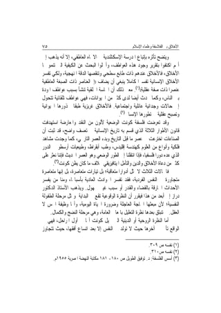 ‫٥٧‬                                                    ‫ﺍﻷﺧﻼﻕ ﺑﲔ ﺍﻟﻔﻼﺳﻔﺔ ﻭﻋﻠﻤﺎﺀ ﺍﻹﺳﻼﻡ‬

‫ﻭﻳﺘﻀﺢ ﺗﺄﺛﺮﻩ ﺑﺈﺗﺒﺎﻉ ﺍﳌﺪﺭﺳﺔ ﺍﻹﺳﻜﺘﻠﻨﺪﻳﺔ ﰲ ﺍﻻﲡﺎﻩ ﺍﻟﻌﺎﻃﻔﻲ، ﺇﻻ ﺃﻧﻪ ﻳﺬﻫﺐ ﺇﱃ‬
‫ﺃ‪‬ﻢ ﺍﻛﺘﻔﻮﺍ ﺑﺘﻘﺮﻳﺮ ﻭﺟﻮﺩ ﻫﺬﻩ ﺍﻟﻌﻮﺍﻃﻒ، ﻭﺃﳘﻠﻮﺍ ﺍﻟﺒﺤﺚ ﻋﻦ ﺍﻟﻜﻴﻔﻴﺔ ﺍﻟﱵ ﺗﻨﻤﻮ ‪‬ﺎ‬
‫ﺍﻷﺧﻼﻕ، ﻓﺎﻷﺧﻼﻕ ﻋﻨﺪﻫﻢ ﺫﺍﺕ ﻃﺎﺑﻊ ﺳﻄﺤﻲ ﻭﺗﻨﻘﺼﻬﺎ ﺍﻟﺪﻗﺔ ﺍﳌﻨﻬﺠﻴﺔ، ﻭﻟﻜﻲ ﺗﻔﺴﺮ‬
‫ﺍﻷﺧﻼﻕ ﺍﻹﻧﺴﺎﻧﻴﺔ ﺗﻔﺴﲑ‪‬ﺍ ﻛﺎﻣﻼ ﻳﻨﺒﻐﻲ ﺃﻥ ﻳﻀﺎﻑ ))ﺇﱃﺍﻟﻌﻨﺎﺻﺮ ﺫﺍﺕ ﺍﻟﺼﺒﻐﺔ ﺍﻟﻌﺎﻃﻔﻴﺔ‬
‫ﻋﻨﺼﺮ‪‬ﺍ ﺫﺍﺕ ﺻﻔﺔ ﻋﻘﻠﻴﺔ(()١(. ﻣﻌﲎ ﺫﻟﻚ ﺃﻥ ﺍﳊﺎﺳﺔ ﺍﳋﻠﻘﻴﺔ ﺗﻨﺸﺄ ﺑﺴﺒﺐ ﻋﻮﺍﻃﻒ ﺍﳌﻮﺩﺓ‬
‫ﺑﲔ ﺍﻟﻨﺎﺱ، ﻭﻛﻤﺎ ﳛﺪﺙ ﺃﻳﻀ‪‬ﺎ ﻟﺪﻯ ﻛﺜﲑ ﻣﻦ ﺍﳊﻴﻮﺍﻧﺎﺕ، ﻓﻬﻲ ﻋﻮﺍﻃﻒ ﺗﻠﻘﺎﺋﻴﺔ ﺗﺘﺤﻮﻝ‬
‫ﺇﱃ ﺣﺎﻻﺕ ﻭﺟﺪﺍﻧﻴﺔ ﻋﺎﺋﻠﻴﺔ ﻭﺍﺟﺘﻤﺎﻋﻴﺔ. ﻓﺎﻷﺧﻼﻕ ﻏﺮﻳﺰﻳﺔ ﻃﺒﻘﹰﺎ ﳉﺬﻭﺭﻫﺎ ﺍﳊﻴﻮﺍﻧﻴﺔ‬
                                            ‫ﻭﺗﺼﺒﺢ ﻋﻘﻠﻴﺔ ﰲ ﺗﻄﻮﺭﻫﺎ ﺍﻹﻧﺴﺎﱐ)٢(.‬
‫ﻭﻗﺪ ﺗﻌﺮﺿﺖ ﻓﻠﺴﻔﺔ ﻛﻮﻧﺖ ﺍﻟﻮﺿﻌﻴﺔ ﻷﻟﻮﻥ ﻣﻦ ﺍﻟﻨﻘﺪ ﻭﺍﳌﻌﺎﺭﺿﺔ ﺍﺳﺘﻬﺪﻓﺖ‬
‫ﻗﺎﻧﻮﻥ ﺍﻷﻃﻮﺍﺭ ﺍﻟﺜﻼﺛﺔ ﺍﻟﺬﻱ ﻗﺴﻢ ﺑﻪ ﺗﺎﺭﻳﺦ ﺍﻹﻧﺴﺎﻧﻴﺔ ﰲ ﺗﻌﺴﻒ ﻭﺍﺿﺢ، ﻗﺪ ﺛﺒﺖ ﺃﻥ‬
‫ﺍﻟﺼﻨﺎﻋﺎﺕ ﺍﺧﺘﺮﻋﺖ ﰲ ﻋﺼﺮ ﻣﺎ ﻗﺒﻞ ﺍﻟﺘﺎﺭﻳﺦ ﻭﺑﺪﺀ ﺍﻟﻌﺼﺮ ﺍﻟﺘﺎﺭﳜﻲ، ﻛﻤﺎ ﻭﺟﺪﺕ ﻣﺸﺎﻫﺪ‬
‫ﻓﻠﻜﻴﺔ ﻭﺃﻧﻮﺍﻉ ﻣﻦ ﺍﻟﻌﻠﻮﻡ ﻛﻬﻨﺪﺳﺔ ﺇﻗﻠﻴﺪﺱ، ﻭﻃﺐ ﺃﺑﻘﺮﺍﻁ، ﻭﻃﺒﻴﻌﻴﺎﺕ ﺃﺭﺳﻄﻮ ﰲ ﺍﻟﺪﻭﺭ‬
‫ﺍﻟﺬﻱ ﻋﺪﻩ ﺩﻭﺭ‪‬ﺍ ﻓﻠﺴﻔﻴ‪‬ﺎ، ﻓﺈﺫﺍ ﺍﻧﺘﻘﻠﻨﺎ ﺇﱃ ﺍﻟﻄﻮﺭ ﺍﻟﻮﺿﻌﻲ ﻭﻫﻮ ﺍﻟﻌﺼﺮ ﺍﳊﺪﻳﺚ ﻓﺈﻧﻨﺎ ﻧﻌﺜﺮ ﻋﻠﻰ‬
       ‫ﻛﺜﲑ ﻣﻦ ﺩﻋﺎﺓ ﺍﻷﺧﻼﻕ ﻭﺍﻟﺪﻳﻦ ﻭﺍﻟﺘﺄﻣﻞ ﺍﳌﻴﺘﺎﻓﻴﺰﻳﻘﻲ ﲞﻼﻑ ﻣﺎ ﻛﺎﻥ ﻳﻈﻦ ﻛﻮﻧﺖ)٣(.‬
‫ﻓﺎﳊﺎﻻﺕ ﺍﻟﺜﻼﺙ ﻻ ﲤﺜﻞ ﺃﺩﻭﺍﺭ‪‬ﺍ ﻣﺘﻌﺎﻗﺒﺔ؛ ﺑﻞ ﺗﻴﺎﺭﺍﺕ ﻣﺘﻌﺎﺻﺮﺓ، ﺑﻞ ﺇ‪‬ﻬﺎ ﻣﺘﻌﺎﺻﺮﺓ‬
            ‫ﻧ‬
‫ﻣﺘﺠﺎﻭﺭﺓ ﰲ ﺍﻟﻨﻔﺲ ﺍﻟﻔﺮﺩﻳﺔ، ﻓﻘﺪ ﺗﻔﺴﺮ ﺍﳊﻮﺍﺩﺙ ﺍﻟﻌﺎﺩﻳﺔ ﺑﺄﺳﺒﺎ‪‬ﺎ، ﻭﻣﻨﺎ ﻣﻦ ﻳﻔﺴﺮ‬
‫ﺍﻷﺣﺪﺍﺙ ﺍﳋﺎﺭﻗﺔ ﺑﺎﻟﻘﻀﺎﺀ ﻭﺍﻟﻘﺪﺭ ﺃﻭ ﺳﺒﺐ ﻏﻴﱯ ﳎﻬﻮﻝ. ﻭﻳﺬﻫﺐ ﺍﻷﺳﺘﺎﺫ ﺍﻟﺪﻛﺘﻮﺭ‬
‫ﺩﺭﺍﺯ ﺇﱃ ﺃﺑﻌﺪ ﻣﻦ ﻫﺬﺍ ﻓﻴﻘﺮﺭ ﺃﻥ ﺍﻟﻨﻈﺮﺓ ﺍﻟﻮﻗﻮﻋﻴﺔ ﺗﻘﻊ ﰲ ﺍﻟﺒﺪﺍﻳﺔ ﻭﲤﺜﻞ ﻣﺮﺣﻠﺔ ﺍﻟﻄﻔﻮﻟﺔ‬
‫ﺍﻟﻨﻔﺴﻴﺔ؛ ﻷﻥ ﻣﺒﻌﺜﻬﺎ ﺍﳊﺎﺟﺔ ﺍﻟﻌﺎﺟﻠﺔ ﻭﺿﺮﻭﺭﺓ ﺍﳊﻴﺎﺓ ﺍﻟﻴﻮﻣﻴﺔ، ﻭﺃ‪‬ﺎ ﻭﻇﻴﻔﺔ ﺍﳊﺲ ﻻ‬
      ‫ﺍﻟﻌﻘﻞ. ﰒ ﺗﻨﺒﺜﻖ ﺑﻌﺪﻫﺎ ﻧﻈﺮﺓ ﺍﻟﺘﻌﻠﻴﻞ ﺑﺎﳌﻌﺎﱐ ﺍﻟﻌﺎﻣﺔ، ﻭﻫﻲ ﻣﺮﺣﻠﺔ ﺍﻟﻨﻀﺞ ﻭﺍﻟﻜﻤﺎﻝ.‬
‫ﺃﻣﺎ ﺍﻟﻨﻈﺮﺓ ﺍﻟﺮﻭﺣﻴﺔ ﺃﻭ ﺍﻟﺪﻳﻨﻴﺔ ﺍﻟﱵ ﲣﻴﻞ ﻛﻮﻧﺖ ﺃ‪‬ﺎ ﰲ ﺃﻭﻝ ﺍﳌﺮﺍﺣﻞ، ﻓﻬﻲ ﰲ‬
‫ﺍﻟﻮﺍﻗﻊ ﺗﺄﰐ ﰲ ﺁﺧﺮﻫﺎ ﺣﻴﺚ ﻻ ﺗﻮﻟﺪ ﰲ ﺍﻟﻨﻔﺲ ﺇﻻ ﺑﻌﺪ ﺍﺗﺴﺎﻉ ﺃﻓﻘﻬﺎ، ﺣﻴﺚ ﺗﺘﺠﺎﻭﺯ‬

                                                          ‫)١( ﻧﻔﺴﻪ ﺹ ٩٠٣.‬
                                                           ‫)٢( ﻧﻔﺴﻪ ﺹ٠١٣.‬
      ‫)٣( ﺃﺳﺲ ﺍﻟﻔﻠﺴﻔﺔ: ﺩ. ﺗﻮﻓﻴﻖ ﺍﻟﻄﻮﻳﻞ ﺹ ٠٨١- ١٨١ ﻣﻜﺘﺒﺔ ﺍﻟﻨﻬﻀﺔ ﺍﳌﺼﺮﻳﺔ ٥٥٩١ﻡ.‬
 