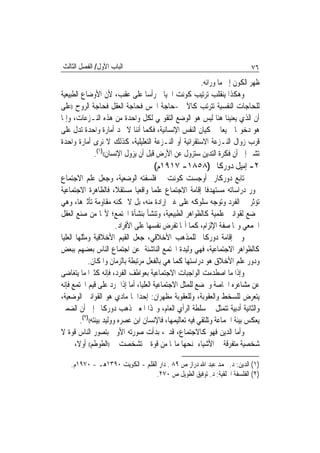 ‫ﺍﻟﺒﺎﺏ ﺍﻷﻭﻝ/ ﺍﻟﻔﺼﻞ ﺍﻟﺜﺎﻟﺚ‬                                                      ‫٦٧‬
                                                    ‫ﻇﻬﺮ ﺍﻟﻜﻮﻥ ﺇﱃ ﻣﺎ ﻭﺭﺍﺋﻪ.‬
‫ﻭﻫﻜﺬﺍ ﻳﻨﻘﻠﺐ ﺗﺮﺗﻴﺐ ﻛﻮﻧﺖ ﺍﳋﻴﺎﱄ ﺭﺃﺳ‪‬ﺎ ﻋﻠﻰ ﻋﻘﺐ، ﻷﻥ ﺍﻷﻭﺿﺎﻉ ﺍﻟﻄﺒﻴﻌﻴﺔ‬
‫ﻟﻠﺤﺎﺟﺎﺕ ﺍﻟﻨﻔﺴﻴﺔ ﺗﺘﺮﺗﺐ ﻛﺎﻵﰐ -ﺣﺎﺟﺔ ﺍﳊﺲ ﻓﺤﺎﺟﺔ ﺍﻟﻌﻘﻞ ﻓﺤﺎﺟﺔ ﺍﻟﺮﻭﺡ ))ﻋﻠﻰ‬
‫ﺃﻥ ﺍﻟﺬﻱ ﻳﻌﻨﻴﻨﺎ ﻫﻨﺎ ﻟﻴﺲ ﻫﻮ ﺍﻟﻮﺿﻊ ﺍﻟﺘﻘﻮﳝﻲ ﻟﻜﻞ ﻭﺍﺣﺪﺓ ﻣﻦ ﻫﺬﻩ ﺍﻟﻨـﺰﻋﺎﺕ، ﻭﺇﳕﺎ‬
‫ﻫﻮ ﺩﺧﻮﳍﺎ ﲨﻴﻌ‪‬ﺎ ﰲ ﻛﻴﺎﻥ ﺍﻟﻨﻔﺲ ﺍﻹﻧﺴﺎﻧﻴﺔ، ﻓﻜﻤﺎ ﺃﻧﻨﺎ ﻻ ﳒﺪ ﺃﻣﺎﺭﺓ ﻭﺍﺣﺪﺓ ﺗﺪﻝ ﻋﻠﻰ‬
‫ﻗﺮﺏ ﺯﻭﺍﻝ ﺍﻟﻨـﺰﻋﺔ ﺍﻻﺳﺘﻘﺮﺍﺋﻴﺔ ﺃﻭ ﺍﻟﻨـﺰﻋﺔ ﺍﻟﺘﻌﻠﻴﻠﻴﺔ، ﻛﺬﻟﻚ ﻻ ﻧﺮﻯ ﺃﻣﺎﺭﺓ ﻭﺍﺣﺪﺓ‬
             ‫ﺗﺸﲑ ﺇﱃ ﺃﻥ ﻓﻜﺮﺓ ﺍﻟﺘﺪﻳﻦ ﺳﺘﺰﻭﻝ ﻋﻦ ﺍﻷﺭﺽ ﻗﺒﻞ ﺃﻥ ﻳﺰﻭﻝ ﺍﻹﻧﺴﺎﻥ(()١(.‬
                                      ‫٢- ﺇﻣﻴﻞ ﺩﻭﺭﻛﺎﱘ )٨٥٨١- ٧١٩١ﻡ(‬
‫ﺗﺎﺑﻊ ﺩﻭﺭﻛﺎﺭﱘ ﺃﻭﺟﺴﺖ ﻛﻮﻧﺖ ﰲ ﻓﻠﺴﻔﺘﻪ ﺍﻟﻮﺿﻌﻴﺔ، ﻭﺟﻌﻞ ﻋﻠﻢ ﺍﻻﺟﺘﻤﺎﻉ‬
‫ﳏﻮﺭ ﺩﺭﺍﺳﺎﺗﻪ ﻣﺴﺘﻬﺪﻓﹰﺎ ﺇﻗﺎﻣﺔ ﺍﻻﺟﺘﻤﺎﻉ ﻋﻠﻤ‪‬ﺎ ﻭﺍﻗﻌﻴ‪‬ﺎ ﻣﺴﺘﻘﻼﹰ، ﻓﺎﻟﻈﺎﻫﺮﺓ ﺍﻻﺟﺘﻤﺎﻋﻴﺔ‬
‫ﺗﺆﺛﺮ ﰲ ﺍﻟﻔﺮﺩ ﻭﺗﻮﺟﻪ ﺳﻠﻮﻛﻪ ﻋﻠﻰ ﻏﲑ ﺇﺭﺍﺩﺓ ﻣﻨﻪ، ﺑﻞ ﻻ ﳝﻜﻨﻪ ﻣﻘﺎﻭﻣﺔ ﺗﺄﺛﲑﻫﺎ، ﻭﻫﻲ‬
‫ﲣﻀﻊ ﻟﻘﻮﺍﻧﲔ ﻋﻠﻤﻴﺔ ﻛﺎﻟﻈﻮﺍﻫﺮ ﺍﻟﻄﺒﻴﻌﻴﺔ، ﻭﺗﻨﺸﺄ ﺑﻨﺸﺄﺓ ﺍ‪‬ﺘﻤﻊ؛ ﻷ‪‬ﺎ ﻣﻦ ﺻﻨﻊ ﺍﻟﻌﻘﻞ‬
                           ‫ﺍﳉﻤﻌﻲ ﻭﳍﺎ ﺻﻔﺔ ﺍﻹﻟﺰﺍﻡ، ﻛﻤﺎ ﺃ‪‬ﺎ ﺗﻔﺮﺽ ﻧﻔﺴﻬﺎ ﻋﻠﻰ ﺍﻷﻓﺮﺍﺩ.‬
‫ﻭﰲ ﺇﻗﺎﻣﺔ ﺩﻭﺭﻛﺎﱘ ﻟﻠﻤﺬﻫﺐ ﺍﻷﺧﻼﻗﻲ، ﺟﻌﻞ ﺍﻟﻘﻴﻢ ﺍﻷﺧﻼﻗﻴﺔ ﻭﻣﺜﻠﻬﺎ ﺍﻟﻌﻠﻴﺎ‬
‫ﻛﺎﻟﻈﻮﺍﻫﺮ ﺍﻻﺟﺘﻤﺎﻋﻴﺔ، ﻓﻬﻲ ﻭﻟﻴﺪﺓ ﺍ‪‬ﺘﻤﻊ ﺍﻟﻨﺎﺷﺌﺔ ﻋﻦ ﺍﺟﺘﻤﺎﻉ ﺍﻟﻨﺎﺱ ﺑﻌﻀﻬﻢ ﺑﺒﻌﺾ‬
              ‫ﻭﺩﻭﺭ ﻋﻠﻢ ﺍﻷﺧﻼﻕ ﻫﻮ ﺩﺭﺍﺳﺘﻬﺎ ﻛﻤﺎ ﻫﻲ ﺑﺎﻟﻔﻌﻞ ﻣﺮﺗﺒﻄﺔ ﺑﺎﻟﺰﻣﺎﻥ ﻭﺍﳌﻜﺎﻥ.‬
‫ﻭﺇﺫﺍ ﻣﺎ ﺍﺻﻄﺪﻣﺖ ﺍﻟﻮﺍﺟﺒﺎﺕ ﺍﻻﺟﺘﻤﺎﻋﻴﺔ ﺑﻌﻮﺍﻃﻒ ﺍﻟﻔﺮﺩ، ﻓﺈﻧﻪ ﻛﺜﲑ‪‬ﺍ ﻣﺎ ﻳﺘﻐﺎﺿﻰ‬
‫ﻋﻦ ﻣﺸﺎﻋﺮﻩ ﺍﳋﺎﺻﺔ ﻭﳜﻀﻊ ﻟﻠﻤﺜﻞ ﺍﻻﺟﺘﻤﺎﻋﻴﺔ ﺍﻟﻌﻠﻴﺎ، ﺃﻣﺎ ﺇﺫﺍ ﲤﺮﺩ ﻋﻠﻰ ﻗﻴﻢ ﺍ‪‬ﺘﻤﻊ ﻓﺈﻧﻪ‬
‫ﻳﺘﻌﺮﺽ ﻟﻠﺴﺨﻂ ﻭﺍﻟﻌﻘﻮﺑﺔ، ﻭﻟﻠﻌﻘﻮﺑﺔ ﻣﻈﻬﺮﺍﻥ: ﺇﺣﺪﺍﳘﺎ ﻣﺎﺩﻱ ﻫﻮ ﺍﻟﻘﻮﺍﻧﲔ ﺍﻟﻮﺿﻌﻴﺔ،‬
‫ﻭﺍﻟﺜﺎﻧﻴﺔ ﺃﺩﺑﻴﺔ ﺗﺘﻤﺜﻞ ﰲ ﺳﻠﻄﺔ ﺍﻟﺮﺃﻱ ﺍﻟﻌﺎﻡ، ﻭ‪‬ﺬﺍ ﺍﳌﻌﲎ ﺫﻫﺐ ﺩﻭﺭﻛﺎﱘ ﺇﱃ ﺃﻥ ﺍﻟﻀﻤﲑ‬
          ‫ﻳﻌﻜﺲ ﺑﻴﺌﺔ ﺍﳉﻤﺎﻋﺔ ﻭﺗﻠﺘﻘﻲ ﻓﻴﻪ ﺗﻌﺎﻟﻴﻤﻬﺎ، ﻓﺎﻹﻧﺴﺎﻥ ﺍﺑﻦ ﻋﺼﺮﻩ ﻭﻭﻟﻴﺪ ﺑﻴﺌﺘﻪ(()٢(.‬
‫ﻭﺃﻣﺎ ﺍﻟﺪﻳﻦ ﻓﻬﻮ ﻛﺎﻻﺟﺘﻤﺎﻉ، ﻗﺪﱘ، ﺑﺪﺃﺕ ﺻﻮﺭﺗﻪ ﺍﻷﻭﱃ ﺑﺘﺼﻮﺭ ﺍﻟﻨﺎﺱ ﻗﻮﺓ ﻻ‬
‫ﺷﺨﺼﻴﺔ ﻣﺘﻔﺮﻗﺔ ﰲ ﺍﻷﺷﻴﺎﺀ ﲤﻨﺤﻬﺎ ﻣﺎﳍﺎ ﻣﻦ ﻗﻮﺓ ﰒ ﺗﺸﺨﺼﺖ ﰲ ))ﺍﻟﻄﻮﻃﻢ(( ﺃﻭﻻ، ﰒ ﰲ‬
        ‫ﹰ‬

    ‫)١( ﺍﻟﺪﻳﻦ: ﺩ. ﳏﻤﺪ ﻋﺒﺪ ﺍﷲ ﺩﺭﺍﺯ ﺹ ٩٨ . ﺩﺍﺭ ﺍﻟﻘﻠﻢ - ﺍﻟﻜﻮﻳﺖ ٠٩٣١ﻫـ - ٠٧٩١ﻡ.‬
                                  ‫)٢( ﺍﻟﻔﻠﺴﻔﺔ ﺍﳋﻠﻘﻴﺔ: ﺩ. ﺗﻮﻓﻴﻖ ﺍﻟﻄﻮﻳﻞ ﺹ ٠٧٢.‬
 