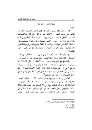 ‫ﺍﻟﺒﺎﺏ ﺍﻷﻭﻝ/ ﺍﻟﻔﺼﻞ ﺍﻟﺜﺎﻟﺚ‬                                                  ‫٢٨‬
                           ‫ﺃﺧﻼﻕ ﺍﻟﻀﻤﲑ ﻋﻨﺪ ﺑﻄﻠﺮ‬
                                                                       ‫ﲤﻬﻴﺪ:‬
‫ﻛﺜﲑ‪‬ﺍ ﻣﺎ ﺗﻨﺒﺜﻖ ﺃﻓﻜﺎﺭ ﻭﺗﻈﻬﺮ ﻣﺬﺍﻫﺐ ﻛﺮﺩ ﻓﻌﻞ ﳌﺬﺍﻫﺐ ﺳﺎﺋﺪﺓ. ﻭﺇﺫﺍ ﻃﺒﻘﻨﺎ ﻫﺬﻩ‬
‫ﺍﻟﻘﺎﻋﺪﺓ ﻋﻠﻰ ﻣﺬﻫﺐ ﺍﻟﻀﻤﲑ ﰲ ﺍﻷﺧﻼﻕ، ﺟﺎﺯ ﻟﻨﺎ ﺍﻟﻘﻮﻝ ﺑﺄﻧﻪ ﻛﺎﻥ ﻣﻌﺪﻻﻭﻣﻌﺎﺭﺿ‪‬ﺎ‬
‫ﻟﻠﻤﺬﻫﺐ ﺍﻷﺧﻼﻗﻲ ﺍﻟﺴﺎﺋﺪ ﰲ ﻋﺼﺮﻩ ﺍﳌﻌﺮﻭﻑ ﲟﺬﻫﺐ ﺍﳊﺎﺳﺔ ﺍﳋﻠﻘﻴﺔ، ﻭﻳﺮﻯ ﺃﺗﺒﺎﻉ‬
‫ﻫﺬﺍ ﺍﳌﺬﻫﺐ ﺃﻥ ﺍﳊﻮﺍﺱ ﺍﳋﻤﺲ ﰲ ﺍﻹﻧﺴﺎﻥ ﻣﻬﻤﺘﻬﺎ ﺇﺩﺭﺍﻙ ﺃﻏﺮﺍﺽ ﺍﶈﺴﻮﺳﺎﺕ ﻭﻟﻜﻦ‬
‫ﺍﳊﺎﺳﺔ ﺍﳋﻠﻘﻴﺔ ﺗﺘﻤﻴﺰ ﻋﻨﻬﺎ ﺑﺄ‪‬ﺎ ﺗﺪﺭﻙ ﺧﲑﻳﺔ ﺍﻷﻓﻌﺎﻝ ﻭﺷﺮﻳﺘﻬﺎ،ﻭﻫﻲ ﻗﻮﺓ ﺑﺎﻃﻨﺔ ﻓﻄﺮﻳﺔ‬
‫ﻟﻺﻧﺴﺎﻥ ﺩﻭﻥ ﺍﳊﻴﻮﺍﻥ، ﻭﻫﻲ ﺗﻨﻤﻮ ﺑﺎﻟﺘﺮﺑﻴﺔ ﻭﺍﳌﺮﺍﻥ، ﻭﺗﻀﻌﻒ ﺑﺎﻹﳘﺎﻝ ﻭﺗﺬﻳﺐ ﰲ ﺍﻟﺒﻴﺌﺔ‬
                                                                 ‫ﺍﻟﻔﺎﺳﺪﺓ)١(.‬
‫ﻭﺟﺎﺀ ﺑﻄﻠﺮ ﻧﺎﻗﺪ‪‬ﺍ ﳍﺬﺍ ﺍﳌﺬﻫﺐ ﺇﺫ ﺭﺃﻯ ﻗﺼﻮﺭ ﺍﳊﺎﺳﺔ ﺍﻷﺧﻼﻗﻴﺔ ﻋﻦ ﺗﻔﺴﲑ‬
   ‫ﺍﳌﻘﻮﻣﺎﺕ ﺍﳋﻼﻗﻴﺔ، ﻓﺤﺎﻭﻝ ﻣﻌﺎﳉﺔ ﻫﺬﺍ ﺍﻟﻘﺼﻮﺭ ﲟﺬﻫﺐ ﺟﺪﻳﺪ ﻭﺿﻌﻪ ﻋﻦ ))ﺍﻟﻀﻤﲑ((.‬
‫ﻭﻟﻜﻨﻪ ﻳﺘﻔﻖ ﻣﻊ ﺃﺗﺒﺎﻉ ﻫﺬﺍ ﺍﳌﺬﻫﺐ ﰲ ﺭﺩ ﺍﻷﺧﻼﻗﻴﺔ ﺇﱃ ﺑﺎﻃﻦ ﺍﻟﺬﺍﺕ)٢( ﻛﻤﺎ‬
‫ﺷﺎﺭﻛﻬﻢ ﰲ ﻣﻌﺎﺭﺿﺘﻬﻢ ﳌﺬﻫﺐ ﺍﻟﻠﺬﺓ ﻭﺍﳌﻨﻔﻌﺔ، ﺇﺫ ﺭﺃﻯ ﺃﻥ ﺍﻹﻧﺴﺎﻥ ﻛﺜﲑ‪‬ﺍ ﻣﺎ ﻳﺘﺼﺮﻑ‬
‫ﺑﺪﻭﺍﻓﻊ ﻻﺗﺮﻣﻲ ))ﺇﱃ ﲢﻘﻴﻖ ﻣﻨﻔﻌﺘﻪ ﺃﻭ ﻟﺬﺍﺗﻪ، ﺑﻞ ﺇﻥ ﺍﻷﻓﻌﺎﻝ ﺍﻹﻧﺴﺎﻧﻴﺔ ﺗﻘﺼﺪ ﺇﱃ ﲢﻘﻴﻖ‬
‫ﻏﺎﻳﺔ ﺃﲰﻰ ﻣﻦ ﺳﻌﺎﺩﺓ ﺍﻟﻔﺮﺩ ﻓﺈﻧﻨﺎ ﻧﻌﺠﺐ ﻋﺎﺩﺓ ﻣﻦ ﺃﻫﻞ ﺍﻟﻐﲑﻳﺔ ﻭﺍﻷﺭﳛﻴﺔ، ﻭﻧﻨﻔﺮ ﻣﻦ‬
                                ‫ﺃﻭﻟﺌﻚ ﺍﻟﺬﻱ ﻳﺒﺎﻟﻐﻮﻥ ﰲ ﺍﻟﻘﻠﻖ ﻋﻠﻰ ﺳﻼﻣﺘﻬﻢ(()٣(.‬
‫ﻛﻤﺎ ﻛﺎﻥ ﺭﺩﻩ ﺣﺎﲰ‪‬ﺎ ﻋﻠﻰ ﻫﻮﺑﺰ ﺻﺎﺣﺐ ﺍﻟﺘﻔﺴﲑ ﺍﻷﻧﺎﱐ ﰲ ﻣﺸﺎﺭﻛﺔ ﺍﳌﺼﺎﺑﲔ‬
‫ﺑﺎﻟﻜﻮﺍﺭﺙ ﻓﻴﻤﺎ ﻳﺘﺼﻞ ﺑﺮﺃﻳﻪ ﺍﻹﻧﺴﺎﱐ ﻋﻦ ﻣﻌﲎ ﺍﻟﺸﻔﻘﺔ، ﻓﻘﺪ ﺃﻗﺮ ﺑﻄﻠﺮ ﻭﺟﻮﺩ‬
‫ﺍﻟﻨـﺰﻋﺎﺕ ﺍﻟﻐﲑﻳﺔ ﻣﺆﻛﺪ‪‬ﺍ ﺍﺗﻔﺎﻗﻬﻤﺎ ﻣﻊ ﻧﻮﺍﺯﻉ ﺍﻹﺛﺮﺓ ﺣﻴﺚ ﺟﻌﻞ ﺍﻟﺸﻔﻘﺔ ﺗﻘﺘﺮﻥ ﺑﺜﻼﺙ‬
‫ﺣﺎﻻﺕ ﻋﻘﻠﻴﺔ ﻭﻫﻲ: ﺷﻌﻮﺭ ﺑﺎﻟﻐﺒﻄﺔ ﻧﺎﺟﻢ ﻋﻦ ﺍﳌﻘﺎﺭﻧﺔ ﺑﻴﻨﻨﺎ ﻭﺑﲔ ﺍﳌﺼﺎﺏ، ﻭﻗﻠﻖ ﻋﻠﻰ‬
‫ﺃﻧﻔﺴﻨﺎ، ﰒ ﺗﻌﺎﻃﻒ ﳜﺘﻠﻒ ﻋﻦ ﺍﻟﺸﻌﻮﺭﻳﻦ ﺍﻟﺴﺎﺑﻘﲔ ﻭﻫﻮ ﻋﻨﺼﺮ ﻓﺮﻳﺪ ﰲ ﺍﻟﺘﺠﺮﺑﺔ‬


                                    ‫)١( ﺍﻟﻔﻠﺴﻔﺔ ﺍﳋﻠﻘﻴﺔ: ﺩ. ﺗﻮﻓﻴﻖ ﺍﻟﻄﻮﻳﻞ ﺹ ٥٦١.‬
                                                          ‫)٢( ﻧﻔﺴﻪ ﺹ ٢٩١.‬
                                                          ‫)٣( ﻧﻔﺴﻪ ﺹ ٩٧١.‬
 