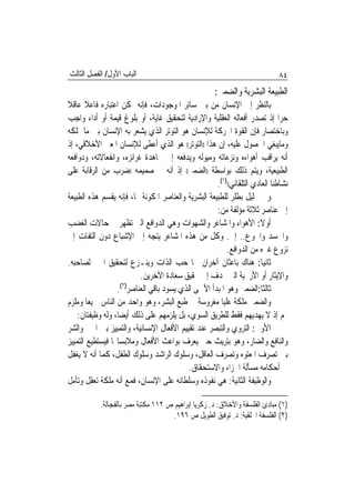 ‫ﺍﻟﺒﺎﺏ ﺍﻷﻭﻝ/ ﺍﻟﻔﺼﻞ ﺍﻟﺜﺎﻟﺚ‬                                                     ‫٤٨‬
                                                      ‫ﺍﻟﻄﺒﻴﻌﺔ ﺍﻟﺒﺸﺮﻳﺔ ﻭﺍﻟﻀﻤﲑ:‬
‫ﺑﺎﻟﻨﻈﺮ ﺇﱃ ﺍﻹﻧﺴﺎﻥ ﻣﻦ ﺑﲔ ﺳﺎﺋﺮ ﺍﳌﻮﺟﻮﺩﺍﺕ، ﻓﺈﻧﻪ ﳝﻜﻦ ﺍﻋﺘﺒﺎﺭﻩ ﻓﺎﻋﻼ ﻋﺎﻗﻼ‬
       ‫ﹰ‬
‫ﺣﺮ‪‬ﺍ ﺇﺫ ﺗﺼﺪﺭ ﺃﻓﻌﺎﻟﻪ ﺍﻟﻌﻘﻠﻴﺔ ﻭﺍﻹﺭﺍﺩﻳﺔ ﻟﺘﺤﻘﻴﻖ ﻏﺎﻳﺔ، ﺃﻭ ﺑﻠﻮﻍ ﻗﻴﻤﺔ ﺃﻭ ﺃﺩﺍﺀ ﻭﺍﺟﺐ‬
‫ﻭﺑﺎﺧﺘﺼﺎﺭ ﻓﺈﻥ ﺍﻟﻘﻮﺓ ﺍﶈﺮﻛﺔ ﻟﻺﻧﺴﺎﻥ ﻫﻮ ﺍﻟﺘﻮﺗﺮ ﺍﻟﺬﻱ ﻳﺸﻌﺮ ﺑﻪ ﺍﻹﻧﺴﺎﻥ ﺑﲔ ﻣﺎ ﳝﻠﻜﻪ‬
‫ﻭﻣﺎﻳﺒﻐﻲ ﺍﳊﺼﻮﻝ ﻋﻠﻴﻪ، ﺇﻥ ﻫﺬﺍ ))ﺍﻟﺘﻮﺗﺮ(( ﻫﻮ ﺍﻟﺬﻱ ﺃﻋﻄﻰ ﻟﻺﻧﺴﺎﻥ ﺍﳌﻌﲎ ﺍﻷﺧﻼﻗﻲ، ﺇﺫ‬
‫ﺃﻧﻪ ﻳﺮﺍﻗﺐ ﺃﻫﻮﺍﺀﻩ ﻭﻧﺰﻋﺎﺗﻪ ﻭﻣﻴﻮﻟﻪ ﻭﻳﺪﻓﻌﻪ ﺇﱃ ﳎﺎﻫﺪﺓ ﻏﺮﺍﺋﺰﻩ، ﻭﺍﻧﻔﻌﺎﻻﺗﻪ، ﻭﺩﻭﺍﻓﻌﻪ‬
‫ﺍﻟﻄﺒﻴﻌﻴﺔ، ﻭﻳﺘﻢ ﺫﻟﻚ ﺑﻮﺍﺳﻄﺔ ))ﺍﻟﻀﻤﲑ(( ﺇﺫ ﺃﻧﻪ ﰲ ﺻﻤﻴﻤﻪ ))ﺿﺮﺏ ﻣﻦ ﺍﻟﺮﻗﺎﺑﺔ ﻋﻠﻰ‬
                                                     ‫ﻧﺸﺎﻃﻨﺎ ﺍﻟﻌﺎﺩﻱ ﺍﻟﺘﻠﻘﺎﺋﻲ(()١(.‬
‫ﻭﰲ ﲢﻠﻴﻞ ﺑﻄﻠﺮ ﻟﻠﻄﺒﻴﻌﺔ ﺍﻟﺒﺸﺮﻳﺔ ﻭﺍﻟﻌﻨﺎﺻﺮ ﺍﳌﻜﻮﻧﺔ ﳍﺎ، ﻓﺈﻧﻪ ﻳﻘﺴﻢ ﻫﺬﻩ ﺍﻟﻄﺒﻴﻌﺔ‬
                                                     ‫ﺇﱃ ﻋﻨﺎﺻﺮ ﺛﻼﺛﺔ ﻣﺆﻟﻔﺔ ﻣﻦ:‬
‫ﺃﻭﻻ: ﺍﻷﻫﻮﺍﺀ ﻭﺍﳌﺸﺎﻋﺮ ﻭﺍﻟﺸﻬﻮﺍﺕ ﻭﻫﻲ ﺍﻟﺪﻭﺍﻓﻊ ﺍﻟﱵ ﺗﻈﻬﺮ ﰲ ﺣﺎﻻﺕ ﺍﻟﻐﻀﺐ‬
‫ﻭﺍﳊﺴﺪ ﻭﺍﳉﻮﻉ.. ﺇﱁ. ﻭﻛﻞ ﻣﻦ ﻫﺬﻩ ﺍﳌﺸﺎﻋﺮ ﻳﺘﺠﻪ ﺇﱃ ﺍﻹﺷﺒﺎﻉ ﺩﻭﻥ ﺍﻟﺘﻔﺎﺕ ﺇﱃ‬
                                                         ‫ﻧﺰﻭﻉ ﻏﲑﻩ ﻣﻦ ﺍﻟﺪﻭﺍﻓﻊ.‬
‫ﺛﺎﻧﻴ‪‬ﺎ: ﻫﻨﺎﻙ ﺑﺎﻋﺜﺎﻥ ﺁﺧﺮﺍﻥ ﳘﺎ ﺣﺐ ﺍﻟﺬﺍﺕ ﻭﻳﻨـﺰﻉ ﻟﺘﺤﻘﻴﻖ ﺍﳋﲑ ﻟﺼﺎﺣﺒﻪ.‬
                          ‫ﻭﺍﻹﻳﺜﺎﺭ ﺃﻭ ﺍﻷﺭﳛﻴﺔ ﺍﻟﱵ ‪‬ﺪﻑ ﺇﱃ ﲢﻘﻴﻖ ﺳﻌﺎﺩﺓ ﺍﻵﺧﺮﻳﻦ.‬
                  ‫ﺛﺎﻟﺜﹰﺎ:ﺍﻟﻀﻤﲑ ﻭﻫﻮ ﺍﳌﺒﺪﺃ ﺍﻷﲰﻰ ﺍﻟﺬﻱ ﻳﺴﻮﺩ ﺑﺎﻗﻲ ﺍﻟﻌﻨﺎﺻﺮ)٢(.‬
‫ﻭﺍﻟﻀﻤﲑ ﻣﻠﻜﺔ ﻋﻠﻴﺎ ﻣﻐﺮﻭﺳﺔ ﰲ ﻃﺒﻊ ﺍﻟﺒﺸﺮ، ﻭﻫﻮ ﻭﺍﺣﺪ ﻣﻦ ﺍﻟﻨﺎﺱ ﲨﻴﻌ‪‬ﺎ ﻭﻣﻠﺰﻡ‬
    ‫ﳍﻢ ﺇﺫ ﻻ ﻳﻬﺪﻳﻬﻢ ﻓﻘﻂ ﻟﻠﻄﺮﻳﻖ ﺍﻟﺴﻮﻱ، ﺑﻞ ﻳﻠﺰﻣﻬﻢ ﻋﻠﻰ ﺫﻟﻚ ﺃﻳﻀ‪‬ﺎ، ﻭﻟﻪ ﻭﻇﻴﻔﺘﺎﻥ:‬
‫ﺍﻷﻭﱃ: ﺍﻟﺘﺮﻭﻱ ﻭﺍﻟﺘﺒﺼﺮ ﻋﻨﺪ ﺗﻘﻴﻴﻢ ﺍﻷﻓﻌﺎﻝ ﺍﻹﻧﺴﺎﻧﻴﺔ، ﻭﺍﻟﺘﻤﻴﻴﺰ ﺑﲔ ﺍﳋﲑ ﻭﺍﻟﺸﺮ‬
‫ﻭﺍﻟﻨﺎﻓﻊ ﻭﺍﻟﻀﺎﺭ، ﻭﻫﻮ ﺑﺘﺮﻳﺚ ﺣﱴ ﻳﻌﺮﻑ ﺑﻮﺍﻋﺚ ﺍﻷﻓﻌﺎﻝ ﻭﻣﻼﺑﺴﺎ‪‬ﺎ ﻓﻴﺴﺘﻄﻴﻊ ﺍﻟﺘﻤﻴﻴﺰ‬
‫ﺑﲔ ﺗﺼﺮﻑ ﺍﳌﻌﺘﻮﻩ ﻭﺗﺼﺮﻑ ﺍﻟﻌﺎﻗﻞ، ﻭﺳﻠﻮﻙ ﺍﻟﺮﺍﺷﺪ ﻭﺳﻠﻮﻙ ﺍﻟﻄﻔﻞ، ﻛﻤﺎ ﺃﻧﻪ ﻻ ﻳﻐﻔﻞ‬
                                          ‫ﰲ ﺃﺣﻜﺎﻣﻪ ﻣﺴﺄﻟﺔ ﺍﳉﺰﺍﺀ ﻭﺍﻻﺳﺘﺤﻘﺎﻕ.‬
‫ﻭﺍﻟﻮﻇﻴﻔﺔ ﺍﻟﺜﺎﻧﻴﺔ: ﻫﻲ ﻧﻔﻮﺫﻩ ﻭﺳﻠﻄﺎﻧﻪ ﻋﻠﻰ ﺍﻹﻧﺴﺎﻥ، ﻓﻤﻊ ﺃﻧﻪ ﻣﻠﻜﺔ ﺗﻌﻘﻞ ﻭﺗﺄﻣﻞ‬

            ‫)١( ﻣﺒﺎﺩﺉ ﺍﻟﻔﻠﺴﻔﺔ ﻭﺍﻷﺧﻼﻕ: ﺩ. ﺯﻛﺮﻳﺎ ﺇﺑﺮﺍﻫﻴﻢ ﺹ ٢١١ ﻣﻜﺘﺒﺔ ﻣﺼﺮ ﺑﺎﻟﻔﺠﺎﻟﺔ.‬
                                     ‫)٢( ﺍﻟﻔﻠﺴﻔﺔ ﺍﳋﻠﻘﻴﺔ: ﺩ. ﺗﻮﻓﻴﻖ ﺍﻟﻄﻮﻳﻞ ﺹ ٦٩١.‬
 