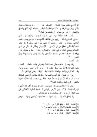 ‫٥٨‬                                                      ‫ﺍﻷﺧﻼﻕ ﺑﲔ ﺍﻟﻔﻼﺳﻔﺔ ﻭﻋﻠﻤﺎﺀ ﺍﻹﺳﻼﻡ‬

‫ﺇﻻ ﺃﻧﻪ، ﻣﻊ ﻛﻔﺎﻟﺔ ﺣﺮﻳﺔ ﺍﻹﻧﺴﺎﻥ ﰲ ﺍﻟﺘﺼﺮﻑ ﳝﻴﻞ ﺇﱃ ﺍﳋﲑ ﻭﻳﻐﺮﻱ ﺑﻔﻌﻠﻪ، ﻭﻳﻀﻴﻖ‬
‫ﺑﺎﻟﺸﺮ ﻭﻳﻨﻔﺮ ﻣﻦ ﺍﻗﺘﺮﺍﻓﻪ، ﻭﰲ ﻃﺎﻋﺘﻪ ﺭﺍﺣﺔ ﻭﻃﻤﺄﻧﻴﻨﺔ ﻭﰲ ﻋﺼﻴﺎﻧﻪ ﺇﺛﺎﺭﺓ ﻟﻠﻘﻠﻖ ﻭﺍﻟﻀﻴﻖ‬
                        ‫ﻭﺍﻹﻧﺴﺎﻥ ﰲ ﺍﳊﺎﻟﲔ ﺣﺮ ﻓﻴﻤﺎ ﻳﺄﰐ ﺃﻭ ﻳﺘﺠﻨﺐ ﻣﻦ ﺃﻓﻌﺎﻝ(()١(.‬
‫ﻭﻟﻠﻀﻤﲑ ﻗﻴﻤﺔ ﻣﻄﻠﻘﺔ ﺑﺎﻟﺮﻏﻢ ﻣﻦ ﳏﺎﻭﻻﺕ ﺍﻟﺘﺠﺮﻳﺒﻴﲔ ﻭﺍﻻﺟﺘﻤﺎﻋﻴﲔ ﺍﻟﺬﻳﻦ‬
‫ﳛﺸﺪﻭﻥ ﺍﻟﻨﻤﺎﺫﺝ ﺍﻟﺪﺍﻟﺔ ﰲ ﺭﺃﻳﻬﻢ ﻋﻠﻰ ﺍﺧﺘﻼﻑ ﺍﻟﺸﻌﻮﺏ، ﺇﺫ ﻻﺑﺪ ﻣﻦ ﻭﺟﻮﺩ ﻋﻨﺼﺮ‬
‫ﺃﺧﻼﻗﻲ ﻣﺸﺘﺮﻙ ﺑﲔ ﺍﻟﺒﺸﺮ، ﻭﺣﺴﺒﻨﺎ ﺃﻥ ﻧﻠﻘﻲ ﻧﻈﺮﺓ ﻋﻠﻰ ﻣﻌﻈﻢ ﻗﻮﺍﻋﺪ ﺍﻟﺒﺸﺮ‬
‫ﺍﻷﺧﻼﻗﻴﺔ، ﻟﻜﻲ ﻧﺘﺤﻘﻖ ﻣﻦ ﺃﻥ ﺍﻹﻧﺴﺎﻥ ﰲ ﻛﻞ ﺯﻣﺎﻥ ﻭﻣﻜﺎﻥ ﻗﺪ ﺃﻋﻠﻰ ﻣﻦ ﺷﺄﻥ‬
‫ﺍﻟﺸﺠﺎﻋﺔ،ﻭﻭﺿﻊ ﺃﺑﻄﺎﻟﻪ ﻣﻮﺿﻊ ﺍﻟﺘﻜﺮﱘ ﻭﺍﻹﺟﻼﻝ، ﻭﺩﻋﺎ ﺇﱃ ﺍﺣﺘﺮﺍﻡ ﺣﻘﻮﻕ ﺍﻟﻐﲑ،‬
‫ﻭﺭﻓﻊ ﺇﱃ ﻣﺼﺎﻑ ﺍﻟﻔﻀﺎﺋﻞ ﺧﺼﺎﻻ ﻛﺎﻟﺼﺪﻕ ﻭﺍﻟﺴﺨﺎﺀ ﻭﺍﻷﺭﳛﻴﺔ ﻭﺍﻟﺸﻬﺎﻣﺔ ﻭﻧﺒﻞ‬
                                             ‫ﹰ‬
                                                              ‫ﺍﻟﻨﻔﺲ.. ﺍﱁ(()٢(.‬
                                                                       ‫ﻧﻘﺪ ﺍﳌﺬﻫﺐ:‬
 ‫ﻭﻟﻘﺪ ﻭﺟﻪ ﺇﱃ ﻣﺬﻫﺐ ﺑﻄﻠﺮ ﻣﺂﺧﺬ ﺗﺘﺼﻞ ﺑﻐﻤﻮﺽ ﺟﺎﻧﺐ ))ﺍﻟﺘﻌﻘﻞ ﰲ ﺍﻟﻀﻤﲑ‬
‫((‬

‫ﻛﻘﻮﺓ ﻋﻘﻠﻴﺔ ﺩﺍﺭﻛﺔ ))ﺃﻭ ﻣﺒﺪﺃ ﻣﻔﻜﺮ ﻋﺎﻗﻞ((، ﺇﺫ ﱂ ﳝﻴﺰ ﺑﲔ ﺃﻭﺍﻣﺮ ﺍﻟﻀﻤﲑ ﻭﻧﺪﺍﺀ ﺍﻟﺮﻏﺒﺔ،‬
      ‫ﻭﻗﺪ ﲣﺘﻠﻂ ﺃﻭﺍﻣﺮﻩ ﺑﺎﻟﻌﺮﻑ ﻭﺍﻟﻌﺎﺩﺍﺕ ﺍﻻﺟﺘﻤﺎﻋﻴﺔ ﰲ ﺍﻟﺒﻴﺌﺔ ﺍﻟﱵ ﻳﻌﻴﺶ ﻓﻴﻬﺎ ﺍﻟﻔﺮﺩ)٣(.‬
‫ﻭﻣﻦ ﺍﳊﻖ ﺍﻟﺘﺴﺎﺅﻝ ﻫﻨﺎ ))ﺃﻟﻴﺲ ﻭﺍﺿﺤ‪‬ﺎ ﻣﺎ ﳛﺪﺙ ﻟﻨﺎ ﻏﺎﻟﺒ‪‬ﺎ ﻣﻦ ﺃﻥ ﺗﻌﻤﻰ ﺍﻟﻌﺎﺩﺍﺕ‬
‫ﺿﻤﲑﻧﺎ ﺃﻭ ﺗﻀﻠﻠﻪ ﺍﻷﻭﻫﺎﻡ ﺃﻭ ﺗﺘﺴﻠﻂ ﻋﻠﻴﻪ ﺍﳌﻨﻔﻌﺔ ﻭﺃﻥ ﺗﺘﺤﺪﺙ ﺇﻟﻴﻨﺎ ﺍﻟﻌﺎﻃﻔﺔ ﺃﺣﻴﺎﻧ‪‬ﺎ‬
                                               ‫ﻣﺘﺨﻔﻴﺔ ﰲ ﺛﻮﺏ ﺍﻟﻌﻘﻞ ﻭﻣﺘﻘﻠﺪﺓ ﺑﻠﻐﺘﻪ((؟)٤(.‬
‫ﻭﻧﺮﻯ ﺃﻧﻪ ﻻ ﺧﻼﺹ ﻣﻦ ﻫﺬﺍ ﺍﻟﻐﻤﻮﺽ ﻭﺍﳋﻠﻂ ﺇﻻ ﺑﺘﺤﺪﻳﺪ ﺃﻛﺜﺮ ﺩﻗﺔ ﻷﺟﻬﺰﺓ‬
‫ﺍﻹﺩﺭﺍﻙ ﺍﻹﻧﺴﺎﱐ ﺃﻭﻻ، ﰒ ﺑﻴﺎﻥ ﺍﻷﻭﺍﻣﺮ ﻭﺍﻟﻨﻮﺍﻫﻲ ﺍﻟﱵ ﺗﻀﺒﻂ ﺍﻟﺴﻠﻮﻙ ﺍﻷﺧﻼﻗﻲ ﻋﻠﻰ‬
                            ‫ﻭﺟﻪ ﺍﻟﺪﻗﺔ، ﺃﻱ ﺗﻌﺮﻓﻪ ﲟﺎ ﻫﻮ ))ﺣﻼﻝ(( ﻭﻣﺎ ﻫﻮ ))ﺣﺮﺍﻡ(( ﺛﺎﻧ‪‬ﻴﺎ.‬
‫ﻭﻻ ﻳﺘﺤﻘﻖ ﺫﻟﻚ ﺇﻻ ﰲ ﺩﺍﺋﺮﺓ ﺍﺟﺘﻬﺎﺩﺍﺕ ﻋﻠﻤﺎﺀ ﺍﻹﺳﻼﻡ ﺍﻟﺬﻳﻦ ﺑﺮﻋﻮﺍ ﰲ ﺍﻟﻐﻮﺹ‬

                                 ‫)١( ﺍﻟﻔﻠﺴﻔﺔ ﺍﳋﻠﻘﻴﺔ: ﺩ. ﺗﻮﻓﻴﻖ ﺍﻟﻄﻮﻳﻞ ﺹ ٠٠٢ﻭ ٠١٢.‬
                               ‫)٢( ﻣﺒﺎﺩﺉ ﺍﻟﻔﻠﺴﻔﺔ ﻭﺍﻷﺧﻼﻕ: ﺩ. ﺯﻛﺮﻳﺎ ﺇﺑﺮﺍﻫﻴﻢ ﺹ ٣٥١.‬
                                      ‫)٣( ﺍﻟﻔﻠﺴﻔﺔ ﺍﳋﻠﻘﻴﺔ: ﺩ. ﺗﻮﻓﻴﻖ ﺍﻟﻄﻮﻳﻞ ﺹ ٥٠٢.‬
                                    ‫)٤( ﺩﺳﺘﻮﺭ ﺍﻷﺧﻼﻕ ﰲ ﺍﻟﻘﺮﺁﻥ: ﺩ. ﺩﺭﺍﺯ ﺹ ٤٠٤.‬
 