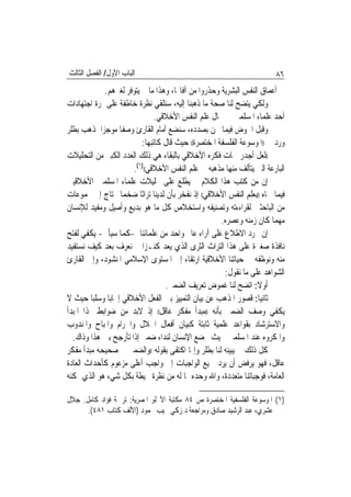 ‫ﺍﻟﺒﺎﺏ ﺍﻷﻭﻝ/ ﺍﻟﻔﺼﻞ ﺍﻟﺜﺎﻟﺚ‬                                                ‫٦٨‬
             ‫ﰲ ﺃﻋﻤﺎﻕ ﺍﻟﻨﻔﺲ ﺍﻟﺒﺸﺮﻳﺔ ﻭﺣﺬﺭﻭﺍ ﻣﻦ ﺁﻓﺎ‪‬ﺎ، ﻭﻫﺬﺍ ﻣﺎ ﱂ ﻳﺘﻮﻓﺮ ﻟﻐﲑﻫﻢ.‬
‫ﻭﻟﻜﻲ ﻳﺘﻀﺢ ﻟﻨﺎ ﺻﺤﺔ ﻣﺎ ﺫﻫﺒﻨﺎ ﺇﻟﻴﻪ، ﺳﻨﻠﻘﻲ ﻧﻈﺮﺓ ﺧﺎﻃﻔﺔ ﻋﻠﻰ ﲦﺮﺓ ﺍﺟﺘﻬﺎﺩﺍﺕ‬
                               ‫ﺃﺣﺪ ﻋﻠﻤﺎﺀ ﺍﳌﺴﻠﻤﲔ ﰲ ﳎﺎﻝ ﻋﻠﻢ ﺍﻟﻨﻔﺲ ﺍﻷﺧﻼﻗﻲ.‬
‫ﻭﻗﺒﻞ ﺍﳋﻮﺽ ﻓﻴﻤﺎ ﳓﻦ ﺑﺼﺪﺩﻩ، ﺳﻨﻀﻊ ﺃﻣﺎﻡ ﺍﻟﻘﺎﺭﺉ ﻭﺻﻔﹰﺎ ﻣﻮﺟﺰ‪‬ﺍ ﳌﺬﻫﺐ ﺑﻄﻠﺮ‬
                          ‫ﻭﺭﺩ ﰲ ))ﺍﳌﻮﺳﻮﻋﺔ ﺍﻟﻔﻠﺴﻔﺔ ﺍﳌﺨﺘﺼﺮﺓ(( ﺣﻴﺚ ﻗﺎﻝ ﻛﺎﺗﺒﻬﺎ:‬
‫))ﻟﻌﻞ ﺃﺟﺪﺭ ﲰﺎﺕ ﻓﻜﺮﻩ ﺍﻷﺧﻼﻗﻲ ﺑﺎﻟﺒﻘﺎﺀ ﻫﻲ ﺫﻟﻚ ﺍﻟﻌﺪﺩ ﺍﻟﻜﺒﲑ ﻣﻦ ﺍﻟﺘﺤﻠﻴﻼﺕ‬
                       ‫ﺍﻟﺒﺎﺭﻋﺔ ﺍﻟﱵ ﻳﺘﺄﻟﻒ ﻣﻨﻬﺎ ﻣﺬﻫﺒﻪ ﰲ ﻋﻠﻢ ﺍﻟﻨﻔﺲ ﺍﻷﺧﻼﻗﻲ(()١(.‬
‫ﺇﻥ ﻣﻦ ﻛﺘﺐ ﻫﺬﺍ ﺍﻟﻜﻼﻡ ﱂ ﻳﻄﻠﻊ ﻋﻠﻰ ﲢﻠﻴﻼﺕ ﻋﻠﻤﺎﺀ ﺍﳌﺴﻠﻤﲔ ﺍﻷﺧﻼﻗﻴﲔ‬
‫ﻓﻴﻤﺎ ﲰﺎﻩ ))ﺑﻌﻠﻢ ﺍﻟﻨﻔﺲ ﺍﻷﺧﻼﻗﻲ(( ﺇﺫ ﻧﻔﺨﺮ ﺑﺄﻥ ﻟﺪﻳﻨﺎ ﺗﺮﺍﺛﹰﺎ ﺿﺨﻤ‪‬ﺎ ﳛﺘﺎﺝ ﺇﱃ ﳎﻤﻮﻋﺎﺕ‬
‫ﻣﻦ ﺍﻟﺒﺎﺣﺜﲔ ﻟﻘﺮﺍﺀﺀﺗﻪ ﻭﺗﺼﻨﻴﻔﻪ ﻭﺍﺳﺘﺨﻼﺹ ﻛﻞ ﻣﺎ ﻫﻮ ﺑﺪﻳﻊ ﻭﺃﺻﻴﻞ ﻭﻣﻔﻴﺪ ﻟﻺﻧﺴﺎﻥ‬
                                                     ‫ﻣﻬﻤﺎ ﻛﺎﻥ ﺯﻣﻨﻪ ﻭﻋﺼﺮﻩ.‬
‫ﺇﻥ ﳎﺮﺩ ﺍﻻﻃﻼﻉ ﻋﻠﻰ ﺁﺭﺍﺀ ﻋﺎﱂ ﻭﺍﺣﺪ ﻣﻦ ﻋﻠﻤﺎﺋﻨﺎ -ﻛﻤﺎ ﺳﻴﺄﰐ- ﻳﻜﻔﻲ ﻟﻔﺘﺢ‬
‫ﻧﺎﻓﺬﺓ ﺻﻐﲑﺓ ﻋﻠﻰ ﻫﺬﺍ ﺍﻟﺘﺮﺍﺙ ﺍﻟﺜﺮﻯ ﺍﻟﺬﻱ ﻳﻌﺪ ﻛﻨـﺰ‪‬ﺍ ﱂ ﻧﻌﺮﻑ ﺑﻌﺪ ﻛﻴﻒ ﻧﺴﺘﻔﻴﺪ‬
‫ﻣﻨﻪ ﻭﻧﻮﻇﻔﻪ ﰲ ﺣﻴﺎﺗﻨﺎ ﺍﻷﺧﻼﻗﻴﺔ ﺍﺭﺗﻘﺎﺀ ﺇﱃ ﺍﳌﺴﺘﻮﻯ ﺍﻹﺳﻼﻣﻲ ﺍﳌﻨﺸﻮﺩ، ﻭﺇﱃ ﺍﻟﻘﺎﺭﺉ‬
                                                      ‫ﺍﻟﺸﻮﺍﻫﺪ ﻋﻠﻰ ﻣﺎ ﻧﻘﻮﻝ:‬
                                   ‫ﺃﻭﻻ: ﺍﺗﻀﺢ ﻟﻨﺎ ﻏﻤﻮﺽ ﺗﻌﺮﻳﻒ ﺍﻟﻀﻤﲑ.‬
‫ﺛﺎﻧﻴ‪‬ﺎ: ﻗﺼﻮﺭ ﺍﳌﺬﻫﺐ ﻋﻦ ﺑﻴﺎﻥ ﺍﻟﺘﻤﻴﻴﺰ ﺑﲔ ﺍﻟﻔﻌﻞ ﺍﻷﺧﻼﻗﻲ ﺇﳚﺎﺑ‪‬ﺎ ﻭﺳﻠﺒ‪‬ﺎ ﺣﻴﺚ ﻻ‬
‫ﻳﻜﻔﻲ ﻭﺻﻒ ﺍﻟﻀﻤﲑ ﺑﺄﻧﻪ ))ﻣﺒﺪﺃ ﻣﻔﻜﺮ ﻋﺎﻗﻞ(( ﺇﺫ ﻻﺑﺪ ﻣﻦ ﺿﻮﺍﺑﻂ ﳍﺬﺍ ﺍﳌﺒﺪﺃ‬
‫ﻭﺍﻻﺳﺘﺮﺷﺎﺩ ﺑﻘﻮﺍﻋﺪ ﻋﻠﻤﻴﺔ ﺛﺎﺑﺘﺔ ﻛﺒﻴﺎﻥ ﺃﻓﻌﺎﻝ ﺍﳊﻼﻝ ﻭﺍﳊﺮﺍﻡ ﻭﺍﳌﺒﺎﺡ ﻭﺍﳌﻨﺪﻭﺏ‬
  ‫ﻭﺍﳌﻜﺮﻭﻩ ﻋﻨﺪ ﺍﳌﺴﻠﻤﲔ ﲝﻴﺚ ﳜﻀﻊ ﺍﻹﻧﺴﺎﻥ ﻟﻨﺪﺍﺀ ﺿﻤﲑ ﺇﺫﺍ ﺗﺄﺭﺟﺢ ﺑﲔ ﻫﺬﺍ ﻭﺫﺍﻙ.‬
‫ﻛﻞ ﺫﻟﻚ ﱂ ﻳﺒﻴﻨﻪ ﻟﻨﺎ ﺑﻄﻠﺮ ﻭﺇﳕﺎ ﺍﻛﺘﻔﻰ ﺑﻘﻮﻟﻪ ))ﻭﺍﻟﻀﻤﲑ ﰲ ﺻﺤﻴﺤﻪ ﻣﺒﺪﺃ ﻣﻔﻜﺮ‬
‫ﻋﺎﻗﻞ، ﻓﻬﻮ ﻳﺮﻓﺾ ﺃﻥ ﻳﺮﺩ ﲨﻴﻊ ﺍﻟﻮﺍﺟﺒﺎﺕ ﺇﱃ ﻭﺍﺟﺐ ﺃﻋﻠﻰ ﻣﺰﻋﻮﻡ ﻛﺄﺣﺪﺍﺙ ﺍﻟﻌﺎﺩﺓ‬
‫ﺍﻟﻌﺎﻣﺔ، ﻓﻮﺟﺒﺎﺗﻨﺎ ﻣﺘﻌﺪﺩﺓ، ﻭﺍﷲ ﻭﺣﺪﻩ ﲟﺎ ﻟﻪ ﻣﻦ ﻧﻈﺮﺓ ﳏﻴﻄﺔ ﺑﻜﻞ ﺷﻲﺀ ﻫﻮ ﺍﻟﺬﻱ ﳝﻜﻨﻪ‬

‫)١( ﺍﳌﻮﺳﻮﻋﺔ ﺍﻟﻔﻠﺴﻔﻴﺔ ﺍﳌﺨﺘﺼﺮﺓ ﺹ ٤٨ ﻣﻜﺘﺒﺔ ﺍﻷﳒﻠﻮ ﺍﳌﺼﺮﻳﺔ: ﺗﺮﲨﺔ ﻓﺆﺍﺩ ﻛﺎﻣﻞ. ﺟﻼﻝ‬
     ‫ﻋﺸﺮﻱ، ﻋﺒﺪ ﺍﻟﺮﺷﻴﺪ ﺻﺎﺩﻕ ﻭﻣﺮﺍﺟﻌﺔ ﺩ.ﺯﻛﻲ ﳒﻴﺐ ﳏﻤﻮﺩ )ﺍﻷﻟﻒ ﻛﺘﺎﺏ ١٨٤(.‬
 