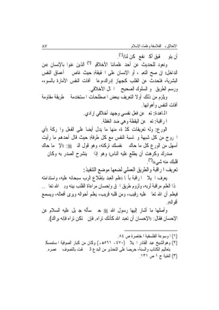 ‫٧٨‬                                                 ‫ﺍﻷﺧﻼﻕ ﺑﲔ ﺍﻟﻔﻼﺳﻔﺔ ﻭﻋﻠﻤﺎﺀ ﺍﻹﺳﻼﻡ‬

                                        ‫ﺃﻥ ﻳﺘﻮﱃ ﲢﻘﻴﻖ ﺃﻛﱪ ﻧﻔﻊ ﳑﻜﻦ ﻟﻨﺎ(()١(.‬
‫ﻭﻧﻌﻮﺩ ﻟﻠﺤﺪﻳﺚ ﻋﻦ ﺃﺣﺪ ﻋﻠﻤﺎﺋﻨﺎ ﺍﻷﺧﻼﻗﻴﲔ)٢( ﺍﻟﺬﻳﻦ ﻋﻨﻮﺍ ﺑﺎﻹﻧﺴﺎﻥ ))ﻣﻦ‬
‫ﺍﻟﺪﺍﺧﻞ(( ﺇﻥ ﺻﺢ ﺍﻟﺘﻌﺒﲑ، ﺃﻭ ﺍﻹﻧﺴﺎﻥ ﻋﻠﻰ ﺍﳊﻘﻴﻘﺔ(( ﺣﻴﺚ ﻏﺎﺹ ﰲ ﺃﻋﻤﺎﻕ ﺍﻟﻨﻔﺲ‬
‫ﺍﻟﺒﺸﺮﻳﺔ، ﻓﺘﺤﺪﺙ ﻋﻦ ﺍﻟﻘﻠﺐ ﻛﺠﻬﺎﺯ ﺇﺩﺭﺍﻙ،ﻭﻋﺎﰿ ﺁﻓﺎﺕ ﺍﻟﻨﻔﺲ ﺍﻷﻣﺎﺭﺓ ﺑﺎﻟﺴﻮﺀ،‬
                         ‫ﻭﺭﺳﻢ ﺍﻟﻄﺮﻳﻖ ﳓﻮ ﺍﻟﺴﻠﻮﻙ ﺍﻟﺼﺤﻴﺢ ﰲ ﺍ‪‬ﺎﻝ ﺍﻷﺧﻼﻗﻲ.‬
‫ﻭﻳﻠﺰﻡ ﻣﻦ ﺫﻟﻚ ﺃﻭﻻ ﺍﻟﺘﻌﺮﻳﻒ ﺑﺒﻌﺾ ﺍﳌﺼﻄﻠﺤﺎﺕ ﺍﳌﺴﺘﺨﺪﻣﺔ ﰲ ﻃﺮﻳﻘﺔ ﻣﻘﺎﻭﻣﺔ‬
                                                    ‫ﹰ‬
                                                       ‫ﺁﻓﺎﺕ ﺍﻟﻨﻔﺲ ﻭﺃﻫﻮﺍﺋﻬﺎ.‬
                      ‫ﺍﺠﻤﻟﺎﻫﺪﺓ: ﺗﻌﱪ ﻋﻦ ﻓﻌﻞ ﻧﻔﺴﻲ ﻭﺟﻬﺪ ﺃﺧﻼﻗﻲ ﺇﺭﺍﺩﻱ.‬
                               ‫ﺍﳌﺮﺍﻗﺒﺔ: ﺗﻌﱪ ﻋﻦ ﺍﻟﻴﻘﻈﺔ ﻭﻫﻲ ﺿﺪ ﺍﻟﻐﻔﻠﺔ.‬
‫ﺍﻟﻮﺭﻉ: ﻭﻟﻪ ﺗﻌﺮﻳﻔﺎﺕ ﻛﺜﲑﺓ، ﻣﻨﻬﺎ ﻣﺎ ﻳﺪﻝ ﺃﻳﻀﺎ ﻋﻠﻰ ﺍﻟﻔﻌﻞ ﻭﺍﳊﺮﻛﺔ ))ﺃﻱ‬
                       ‫ﹰ‬
‫ﺍﳋﺮﻭﺝ ﻣﻦ ﻛﻞ ﺷﺒﻬﺔ ﻭﳏﺎﺳﺒﺔ ﺍﻟﻨﻔﺲ ﻣﻊ ﻛﻞ ﻃﺮﻓﺔ(( ﺣﻴﺚ ﻗﺎﻝ ﺃﺣﺪﻫﻢ ﻣﺎ ﺭﺃﻳﺖ‬
‫ﺃﺳﻬﻞ ﻣﻦ ﺍﻟﻮﺭﻉ ﻛﻞ ﻣﺎ ﺣﺎﻙ ﰲ ﻧﻔﺴﻚ ﺗﺮﻛﺘﻪ، ﻭﻫﻮ ﻗﻮﻝ ﺍﻟﻨﱯ ‪)) :‬ﺍﻹﰒ ﻣﺎ ﺣﺎﻙ‬
‫ﰲ ﺻﺪﺭﻙ ﻭﻛﺮﻫﺖ ﺃﻥ ﻳﻄﻠﻊ ﻋﻠﻴﻪ ﺍﻟﻨﺎﺱ(( ﻭﻫﻮ ﺇﺫﺍ ﱂ ﻳﻨﺸﺮﺡ ﺍﻟﺼﺪﺭ ﺑﻪ ﻭﻛﺎﻥ ﰲ‬
                                                          ‫ﻗﻠﺒﻚ ﻣﻨﻪ ﺷﻲﺀ(()٣(.‬
                       ‫ﺗﻌﺮﻳﻒ ﺍﳌﺮﺍﻗﺒﺔ ﻭﺍﻟﻄﺮﻳﻖ ﺍﻟﻌﻤﻠﻲ ﻟﻀﻌﻬﺎ ﻣﻮﺿﻊ ﺍﻟﺘﻨﻔﻴﺬ:‬
‫ﻳﻌﺮﻑ ﺍﳉﻴﻼﱐ ﺍﳌﺮﺍﻗﺒﺔ ﺑﺄ‪‬ﺎ ))ﻋﻠﻢ ﺍﻟﻌﺒﺪ ﺑﺈﻃﻼﻉ ﺍﻟﺮﺏ ﺳﺒﺤﺎﻧﻪ ﻋﻠﻴﻪ، ﻭﺍﺳﺘﺪﺍﻣﺘﻪ‬
‫ﳍﺬﺍ ﺍﻟﻌﻠﻢ ﻣﺮﺍﻗﺒﺔ ﻟﺮﺑﻪ، ﻭﻟﺰﻭﻡ ﻃﺮﻳﻖ ﺍﳊﻖ ﻭﺇﺣﺴﺎﻥ ﻣﺮﺍﻋﺎﺓ ﺍﻟﻘﻠﺐ ﺑﻴﻨﻪ ﻭﺑﲔ ﺍﷲ ﺗﻌﺎﱃ..‬
‫ﻓﻴﻌﻠﻢ ﺃﻥ ﺍﷲ ﺗﻌﺎﱃ ﻋﻠﻴﻪ ﺭﻗﻴﺐ، ﻭﻣﻦ ﻗﻠﺒﻪ ﻗﺮﻳﺐ، ﻳﻌﻠﻢ ﺃﺣﻮﺍﻟﻪ ﻭﻳﺮﻯ ﺃﻓﻌﺎﻟﻪ، ﻭﻳﺴﻤﻊ‬
                                                                     ‫ﺃﻗﻮﺍﻟﻪ((.‬
‫ﻭﺃﺻﻠﻬﺎ ﻣﺎ ﺃﺷﺎﺭ ﺇﻟﻴﻬﺎ ﺭﺳﻮﻝ ﺍﷲ ‪ ‬ﺣﲔ ﺳﺄﻟﻪ ﺟﱪﻳﻞ ﻋﻠﻴﻪ ﺍﻟﺴﻼﻡ ﻋﻦ‬
    ‫ﺍﻹﺣﺴﺎﻥ ﻓﻘﺎﻝ: ))ﺍﻹﺣﺴﺎﻥ ﺃﻥ ﺗﻌﺒﺪ ﺍﷲ ﻛﺄﻧﻚ ﺗﺮﺍﻩ. ﻓﺈﻥ ﱂ ﺗﻜﻦ ﺗﺮﺍﻩ ﻓﺈﻧﻪ ﻳﺮﺍﻙ(.‬

                                          ‫)١( ﺍﳌﻮﺳﻮﻋﺔ ﺍﻟﻔﻠﺴﻔﻴﺔ ﺍﳌﺨﺘﺼﺮﺓ ﺹ ٤٨.‬
‫)٢( ﻭﻫﻮﺍﻟﺸﻴﺦ ﻋﺒﺪ ﺍﻟﻘﺎﺩﺭ ﺍﳉﻴﻼﱐ )٠٧٤- ١٦٥ﻫـ( ﻭﻛﺎﻥ ﻣﻦ ﻛﺒﺎﺭ ﺍﻟﺼﻮﻓﻴﺔ ﺍﳌﺴﺘﻤﺴﻜﲔ‬
  ‫ﺑﺘﻌﺎﻟﻴﻢ ﺍﻟﻜﺘﺎﺏ ﻭﺍﻟﺴﻨﺔ، ﺣﺮﻳﺼ‪‬ﺎ ﻋﻠﻰ ﺍﻟﺘﺤﺬﻳﺮ ﻣﻦ ﺍﻟﺒﺪﻉ ﺍﻟﱵ ﳊﻘﺖ ﺑﺎﻟﺘﺼﻮﻑ ﰲ ﻋﺼﺮﻩ.‬
                                                       ‫)٣( ﺍﻟﻐﻨﻴﺔ ﺝ ١ ﺹ ١٣١.‬
 