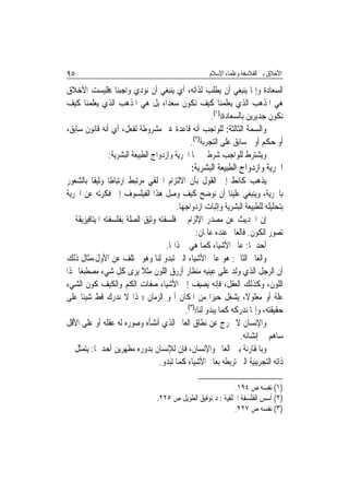 ‫٥٩‬                                                  ‫ﺍﻷﺧﻼﻕ ﺑﲔ ﺍﻟﻔﻼﺳﻔﺔ ﻭﻋﻠﻤﺎﺀ ﺍﻹﺳﻼﻡ‬

‫ﺍﻟﺴﻌﺎﺩﺓ ﻭﺇﳕﺎ ﻳﻨﺒﻐﻲ ﺃﻥ ﻳﻄﻠﺐ ﻟﺬﺍﺗﻪ، ﺃﻱ ﻳﻨﺒﻐﻲ ﺃﻥ ﻧﺆﺩﻱ ﻭﺍﺟﺒﻨﺎ ))ﻓﻠﻴﺴﺖ ﺍﻷﺧﻼﻕ‬
‫ﻫﻲ ﺍﳌﺬﻫﺐ ﺍﻟﺬﻱ ﻳﻌﻠﻤﻨﺎ ﻛﻴﻒ ﻧﻜﻮﻥ ﺳﻌﺪﺍﺀ ﺑﻞ ﻫﻲ ﺍﳌﺬﻫﺐ ﺍﻟﺬﻱ ﻳﻌﻠﻤﻨﺎ ﻛﻴﻒ‬
                                                     ‫ﻧﻜﻮﻥ ﺟﺪﻳﺮﻳﻦ ﺑﺎﻟﺴﻌﺎﺩﺓ(()١(.‬
‫ﻭﺍﻟﺴﻤﺔ ﺍﻟﺜﺎﻟﺜﺔ: ﻟﻠﻮﺍﺟﺐ ﺃﻧﻪ ﻗﺎﻋﺪﺓ ﻏﲑ ﻣﺸﺮﻭﻃﺔ ﻟﻔﻌﻞ، ﺃﻱ ﺃﻧﻪ ﻗﺎﻧﻮﻥ ﺳﺎﺑﻖ،‬
                                             ‫ﺃﻭ ﺣﻜﻢ ﺃﻭﱄ ﺳﺎﺑﻖ ﻋﻠﻰ ﺍﻟﺘﺠﺮﺑﺔ)٢(.‬
               ‫ﻭﻳﺸﺘﺮﻁ ﻟﻠﻮﺍﺟﺐ ﺷﺮﻃﲔ ﳘﺎ ﺍﳊﺮﻳﺔ ﻭﺍﺯﺩﻭﺍﺝ ﺍﻟﻄﺒﻴﻌﺔ ﺍﻟﺒﺸﺮﻳﺔ:‬
                                              ‫ﺍﳊﺮﻳﺔ ﻭﺍﺯﺩﻭﺍﺝ ﺍﻟﻄﺒﻴﻌﺔ ﺍﻟﺒﺸﺮﻳﺔ:‬
‫ﻳﺬﻫﺐ ﻛﺎﻧﻂ ﺇﱃ ﺍﻟﻘﻮﻝ ﺑﺄﻥ ﺍﻻﻟﺘﺰﺍﻡ ﺍﳋﻠﻘﻲ ﻣﺮﺗﺒﻂ ﺍﺭﺗﺒﺎﻃﹰﺎ ﻭﺛﻴﻘﹰﺎ ﺑﺎﻟﺸﻌﻮﺭ‬
‫ﺑﺎﳊﺮﻳﺔ، ﻭﻳﻨﺒﻐﻲ ﻋﻠﻴﻨﺎ ﺃﻥ ﻧﻮﺿﺢ ﻛﻴﻒ ﻭﺻﻞ ﻫﺬﺍ ﺍﻟﻔﻴﻠﺴﻮﻑ ﺇﱃ ﻓﻜﺮﺗﻪ ﻋﻦ ﺍﳊﺮﻳﺔ‬
                                        ‫ﺑﺘﺤﻠﻴﻠﻪ ﻟﻠﻄﺒﻴﻌﺔ ﺍﻟﺒﺸﺮﻳﺔ ﻭﺇﺛﺒﺎﺕ ﺍﺯﺩﻭﺍﺟﻬﺎ.‬
‫ﺇﻥ ﺍﳊﺪﻳﺚ ﻋﻦ ﻣﺼﺪﺭ ﺍﻹﻟﺰﺍﻡ ﰲ ﻓﻠﺴﻔﺘﻪ ﻭﺛﻴﻖ ﺍﻟﺼﻠﺔ ﺑﻔﻠﺴﻔﺘﻪ ﺍﳌﻴﺘﺎﻓﻴﺰﻳﻘﺔ ﰲ‬
                                                ‫ﺗﺼﻮﺭ ﺍﻟﻜﻮﻥ. ﻓﺎﻟﻌﺎﱂ ﻋﻨﺪﻩ ﻋﺎﳌﺎﻥ:‬
                                    ‫ﺃﺣﺪﳘﺎ: ﻋﺎﱂ ﺍﻷﺷﻴﺎﺀ ﻛﻤﺎ ﻫﻲ ﰲ ﺫﺍ‪‬ﺎ.‬
‫ﻭﺍﻟﻌﺎﱂ ﺍﻟﺜﺎﱐ: ﻫﻮ ﻋﺎﱂ ﺍﻷﺷﻴﺎﺀ ﺍﻟﱵ ﺗﺒﺪﻭ ﻟﻨﺎ ﻭﻫﻮ ﳜﺘﻠﻒ ﻋﻦ ﺍﻷﻭﻝ،ﻣﺜﺎﻝ ﺫﻟﻚ‬
‫ﺃﻥ ﺍﻟﺮﺟﻞ ﺍﻟﺬﻱ ﻭﻟﺪ ﻋﻠﻰ ﻋﻴﻨﻴﻪ ﻣﻨﻈﺎﺭ ﺃﺯﺭﻕ ﺍﻟﻠﻮﻥ ﻣﺜﻼ ﻳﺮﻯ ﻛﻞ ﺷﻲﺀ ﻣﺼﻄﺒﻐ‪‬ﺎ ‪‬ﺬﺍ‬
‫ﺍﻟﻠﻮﻥ، ﻭﻛﺬﻟﻚ ﺍﻟﻌﻘﻞ، ﻓﺈﻧﻪ ﻳﻀﻴﻒ ﺇﱃ ﺍﻷﺷﻴﺎﺀ ﺻﻔﺎﺕ ﺍﻟﻜﻢ ﻭﺍﻟﻜﻴﻒ ﻛﻮﻥ ﺍﻟﺸﻲﺀ‬
‫ﻋﻠﺔ ﺃﻭ ﻣﻌﻠﻮﻻ، ﻳﺸﻐﻞ ﺣﻴﺰ‪‬ﺍ ﻣﻦ ﺍﳌﻜﺎﻥ ﺃ ﻭ ﺍﻟﺰﻣﺎﻥ ))‪‬ﺬﺍ ﻻ ﻧﺪﺭﻙ ﻗﻂ ﺷﻴﺌﹰﺎ ﻋﻠﻰ‬
                                           ‫ﺣﻘﻴﻘﺘﻪ، ﻭﺇﳕﺎ ﻧﺪﺭﻛﻪ ﻛﻤﺎ ﻳﺒﺪﻭ ﻟﻨﺎ(()٣(.‬
‫ﻭﺍﻹﻧﺴﺎﻥ ﻻ ﳜﺮﺝ ﻋﻦ ﻧﻄﺎﻕ ﺍﻟﻌﺎﱂ ﺍﻟﺬﻱ ﺃﻧﺸﺄﻩ ﻭﺻﻮﺭﻩ ﻟﻪ ﻋﻘﻠﻪ ﺃﻭ ﻋﻠﻰ ﺍﻷﻗﻞ‬
                                                                 ‫ﺳﺎﻫﻢ ﰲ ﺇﻧﺸﺎﺋﻪ.‬
‫ﻭﺑﺎﳌﻘﺎﺭﻧﺔ ﺑﲔ ﺍﻟﻌﺎﱂ ﻭﺍﻹﻧﺴﺎﻥ، ﻓﺈﻥ ﻟﻺﻧﺴﺎﻥ ﺑﺪﻭﺭﻩ ﻣﻈﻬﺮﻳﻦ ﺃﺣﺪﳘﺎ: ﻳﺘﻤﺜﻞ ﰲ‬
                                 ‫ﺫﺍﺗﻪ ﺍﻟﺘﺠﺮﻳﺒﻴﺔ ﺍﻟﱵ ﺗﺮﺑﻄﻪ ﺑﻌﺎﱂ ﺍﻷﺷﻴﺎﺀ ﻛﻤﺎ ﺗﺒﺪﻭ.‬

                                                             ‫)١( ﻧﻔﺴﻪ ﺹ ٤٩١.‬
                                 ‫)٢( ﺃﺳﺲ ﺍﻟﻔﻠﺴﻔﺔ ﺍﳋﻠﻘﻴﺔ : ﺩ.ﺗﻮﻓﻴﻖ ﺍﻟﻄﻮﻳﻞ ﺹ ٥٢٢.‬
                                                             ‫)٣( ﻧﻔﺴﻪ ﺹ ٧٢٢.‬
 