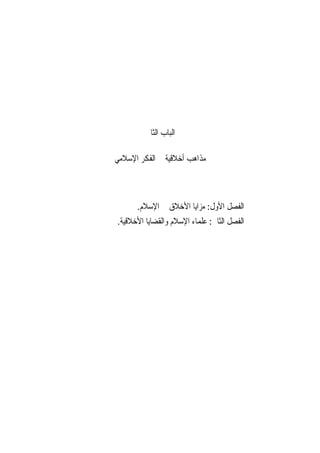 ‫ﺍﻟﺒﺎﺏ ﺍﻟﺜﺎﱐ‬

‫ﻣﺬﺍﻫﺐ ﺃﺧﻼﻗﻴﺔ ﰲ ﺍﻟﻔﻜﺮ ﺍﻹﺳﻼﻣﻲ‬



      ‫ﺍﻟﻔﺼﻞ ﺍﻷﻭﻝ: ﻣﺰﺍﻳﺎ ﺍﻷﺧﻼﻕ ﰲ ﺍﻹﺳﻼﻡ.‬
‫ﺍﻟﻔﺼﻞ ﺍﻟﺜﺎﱐ: ﻋﻠﻤﺎﺀ ﺍﻹﺳﻼﻡ ﻭﺍﻟﻘﻀﺎﻳﺎ ﺍﻷﺧﻼﻗﻴﺔ.‬
 