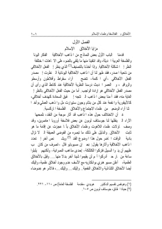 ‫١٠١‬                                            ‫ﺍﻷﺧﻼﻕ ﺑﲔ ﺍﻟﻔﻼﺳﻔﺔ ﻭﻋﻠﻤﺎﺀ ﺍﻹﺳﻼﻡ‬

                              ‫ﺍﻟﻔﺼﻞ ﺍﻷﻭﻝ‬
                          ‫ﻣﺰﺍﻳﺎ ﺍﻷﺧﻼﻕ ﰲ ﺍﻹﺳﻼﻡ‬
‫ﻗﺪﻣﻨﺎ ﰲ ﺍﻟﺒﺎﺏ ﺍﻷﻭﻝ ﺑﻌﺾ ﺍﻟﻨﻤﺎﺫﺝ ﻣﻦ ﺍﳌﺬﺍﻫﺐ ﺍﻷﺧﻼﻗﻴﺔ ﰲ ﺍﻟﻔﻜﺮ ﺍﻟﻴﻮﻧﺎﱐ‬
‫ﻭﺍﻟﻔﻠﺴﻔﺔ ﺍﻟﻌﺮﺑﻴﺔ ﺍﳊﺪﻳﺜﺔ، ﻭﻗﺪ ﺍﻧﺘﻘﻴﻨﺎ ﻣﻨﻬﺎ ﻣﺎ ﻳﻠﻘﻲ ﺑﺎﻟﻀﻮﺀ ﻋﻠﻰ ﺍﻻﲡﺎﻫﺎﺕ ﺍﳌﺨﺘﻠﻔﺔ ﰲ‬
‫ﺍﻟﻨﻈﺮ ﺇﱃ ﺍﳌﺸﻜﻠﺔ ﺍﻷﺧﻼﻗﻴﺔ. ﻭﺇﺫﺍ ﺃﺧﺬﻧﺎ ﺑﺎﻟﺘﺼﻨﻴﻒ)١( ﺍﻟﺬﻱ ﻳﻨﻈﺮ ﺇﱃ ﺍﻟﻔﻌﻞ ﺍﻷﺧﻼﻗﻲ‬
‫ﻣﻦ ﻧﺎﺣﻴﺔ ﺍﳌﺼﺪﺭ، ﻓﻘﺪ ﻇﻬﺮ ﻟﻨﺎ ﺃﻥ ﺍﳌﺬﺍﻫﺐ ﺍﻷﺧﻼﻗﻴﺔ ﺍﻟﻴﻮﻧﺎﻧﻴﺔ ﺍﻟﱵ ﻧﻈﺮﺕ ﺇﱃ ﻣﺼﺪﺭ‬
‫ﺍﻟﻔﻌﻞ ﺍﻷﺧﻼﻗﻲ -ﺃﻱ ﺍﳊﻜﻤﺔ- ﺗﺘﻀﺢ ﰲ ﺁﺭﺍﺀ ﺳﻘﺮﺍﻁ ﻭﺃﻓﻼﻃﻮﻥ ﻭﺃﺭﺳﻄﻮ‬
‫ﻭﺍﻟﺮﻭﺍﻗﻴﲔ، ﻭﰲ ﺍﻟﻌﺼﺮ ﺍﳊﺪﻳﺚ ﺩﺭﺳﻨﺎ ﺍﻟﻨﻈﺮﻳﺔ ﺍﻷﺧﻼﻗﻴﺔ ﻋﻨﺪ ﻛﺎﻧﻂ ﺍﻟﺬﻱ ﺭﺃﻯ ﺃﻥ‬
‫ﻣﺼﺪﺭ ﺍﻟﻔﻌﻞ ﺍﻷﺧﻼﻗﻲ ﻫﻮ ﺇﺭﺍﺩﺓ ﺍﻟﻮﺍﺟﺐ. ﺃﻣﺎ ﻣﻦ ﺣﻴﺚ ﺍﻟﻔﻌﻞ ﺍﻷﺧﻼﻗﻲ ﺑﺎﻟﻨﻈﺮ ﺇﱃ‬
‫ﺍﻟﻐﺎﻳﺔ ﻣﻨﻪ، ﻓﻘﺪ ﺃﳌﻤﻨﺎ ﺑﺒﻌﺾ ﺍﳌﺬﺍﻫﺐ ﺍﻟﱵ ﺗﺘﺠﻪ ﺇﱃ ﲢﻘﻴﻖ ﺍﻟﺴﻌﺎﺩﺓ ﻛﻬﺪﻑ ﺃﺧﻼﻗﻲ،‬
‫ﻛﺎﻷﺑﻴﻘﻮﺭﻳﺔ ﻭﺍﳌﻨﻔﻌﺔ ﻋﻨﺪ ﻛﻞ ﻣﻦ ﺑﻨﺜﺎﻡ ﻭﺟﻮﻥ ﺳﺘﻴﻮﺍﺭﺕ ﻣﻞ ﻭﺍﳌﺬﻫﺐ ﺍﻟﻌﻤﻠﻲ،ﻭﺃﺧﲑ‪‬ﺍ‬
          ‫ﲝﺜﻨﺎ ﺁﺭﺍﺀ ﺍﻟﻮﺿﻌﻴﲔ ﻣﻦ ﻋﻠﻤﺎﺀ ﺍﻻﺟﺘﻤﺎﻉ ﻭﺍﻷﺧﻼﻕ ﰲ ﺍﻟﻔﻠﺴﻔﺔ ﺍﳌﺎﺭﻛﺴﻴﺔ.‬
‫ﻏﲑ ﺃﻥ ﺍﻻﺧﺘﻼﻑ ﺣﻮﻝ ﻫﺬﻩ ﺍﳌﺬﺍﻫﺐ ﻗﺪ ﺃﺛﺎﺭ ﻣﻮﺟﺔ ﻣﻦ ﺍﻟﻨﻘﺪ، ﻧﻠﻤﺤﻬﺎ ﰲ‬
‫ﺍﻵﺭﺍﺀ ﺍﻟﱵ ﻳﻨﻘﻠﻬﺎ ﻟﻨﺎ ﺟﻮﺳﺘﺎﻑ ﻟﻮﺑﻮﻥ ﻋﻦ ﺑﻌﺾ ﻓﻼﺳﻔﺔ ﺃﻭﺭﻭﺑﺎ ﺍﳌﻌﺎﺻﺮﻳﻦ، ﻭﻗﺪ‬
‫ﻭﺻﻒ ﳏﺎﻭﻻﺕ ﻋﻠﻤﺎﺀ ﺍﻟﻼﻫﻮﺕ ﻭﻋﻠﻤﺎﺀ ﺍﻷﺧﻼﻕ ﺑﺄ‪‬ﺎ ﻋﺠﺰﺕ ﻋﻦ ﺇﻗﺎﻣﺔ ﻣﺎ ﻫﻮ‬
‫ﺛﺎﺑﺖ ﰲ ﺍﻷﺧﻼﻕ. ﻭﺍﻟﺪﻟﻴﻞ ﻋﻠﻰ ﺫﻟﻚ ﻣﺎ ﺗﺒﺼﺮﻩ ﻣﻦ ﺍﻟﻔﻮﺿﻰ ﺍﻟﻌﻤﻴﻘﺔ ﺍﻟﱵ ﻻ ﺗﺰﺍﻝ‬
‫ﺑﺎﺩﻳﺔ ﰲ ﺍﻟﻮﻗﺖ ﺍﳊﺎﺿﺮ ﺣﻮﻝ ﻫﺬﺍ ﺍﳌﻮﺿﻮﻉ ﺍﻟﻘﺪﱘ)٢( ﻭﻳﺸﲑ ﰲ ﻧﺺ ﺁﺧﺮ ﺇﱃ ﺗﻌﺪﺩ‬
‫ﺍﳌﺬﺍﻫﺐ ﺍﻷﺧﻼﻗﻴﺔ ﻭﺁﺛﺎﺭﻫﺎ ﻳﻘﻮﻝ: ))ﺣﱴ ﺇﻥ ﻣﺴﻴﻮﺑﺎﻳﻮ ﻗﺎﻝ -ﺍﻧﺼﺮﻑ ﻣﻦ ﻛﺎﻥ ﳚﺐ‬
‫ﻋﻠﻴﻬﻢ ﺃﻥ ﻳﻨﲑﻭﺍ ﺍﻟﺴﺒﻴﻞ ﻓﺘﺮﻛﻮﺍ ﺍﻟﻜﺜﻠﻜﺔ- ﺇﺣﺪﻯ ﻣﺬﺍﻫﺐ ﺍﻟﻨﺼﺮﺍﻧﻴﺔ- ﻭﻟﻜﻨﻬﻢ ﱂ ﻳﻠﺒﺜﻮﺍ‬
‫ﺳﺎﻋﺔ ﻣﻦ ‪‬ﺎﺭ ﺣﱴ ﺃﺩﺭﻛﻮﺍ ﺃ‪‬ﻢ ﻟﻦ ﻳﻘﻴﻤﻮﺍ ﺷﻴﺌﹰﺎ ﺁﺧﺮ ﺑﺪﻻ ﻣﻨﻬﺎ.... ﻭﻗﻴﻞ ﺑﺎﻷﺧﻼﻕ‬
                        ‫ﹰ‬
‫ﺍﻟﻌﻠﻤﻴﺔ، ﰒ ﺃﻋﻠﻦ ﻣﺴﻴﻮ ﻫﻨﺮﻱ ﺑﻮﺍﻧﻜﺎﺭﻳﻪ ﻣﻊ ﺍﻷﺳﻒ ﻋﺪﻡ ﻭﺟﻮﺩ ﺃﺧﻼﻕ ﻋﻠﻤﻴﺔ، ﻭﺇﻟﻴﻚ‬
‫ﺃﻳﻀ‪‬ﺎ ﺍﻷﺧﻼﻕ ﺍﻟﺘﻠﺬﺍﺫﻳﺔ ﻭﺍﻷﺧﻼﻕ ﺍﻟﻨﻔﻌﻴﺔ.. ﻭﺇﻟﻴﻚ... ﻭﺇﻟﻴﻚ...، ﻓﺎﻷﻣﺮ ﻫﻮ ))ﺿﻮﺿﺎﺀ‬


    ‫)١( ﻭﻫﻮﻧﻔﺲ ﺗﻘﺴﻴﻢ ﺍﻟﺪﻛﺘﻮﺭ ﳛﲕ ﻫﻮﻳﺪﻱ -ﻣﻘﺪﻣﺔ ﰲ ﺍﻟﻔﻠﺴﻔﺔ ﺍﻟﻌﺎﻣﺔ( ﺹ ٠١١- ١٢٢.‬
                                      ‫)٢( ﺣﻴﺎﺓ ﺍﳊﻘﺎﺋﻖ، ﺟﻮﺳﺘﺎﻑ ﻟﻮﺑﻮﻥ ﺹ ٥٠١.‬
 