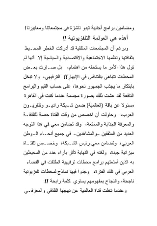 ‫ﻭﻤﻀﺎﻤﻴﻥ ﺒﺭﺍﻤﺞ ﺃﺠﻨﺒﻴﺔ ﺘﺒﺩﻭ ﻨﺎﺸﺯﺓ ﻓﻲ ﻤﺠﺘﻤﻌﺎﺘﻨﺎ ﻭﻤﻌﺎﻴﻴﺭﻨﺎ!‬
                    ‫ﺃﻫﺫﻩ ﻫﻲ ﺍﻟﻌﻭﻟﻤﺔ ﺍﻟﺘﻠﻔﺯﻴﻭﻨﻴﺔ !!‬
‫ﻭﺒﺭﻏﻡ ﺃﻥ ﺍﻟﻤﺠﺘﻤﻌﺎﺕ ﺍﻟﻤﺘﻠﻘﻴﺔ ﻗﺩ ﺃﺩﺭﻜﺕ ﺍﻟﺨﻁﺭ ﺍﻟﻤﺤـﻴﻁ‬
‫ﺒﺜﻘﺎﻓﺘﻬﺎ ﻭﻨﻅﻤﻬﺎ ﺍﻻﺠﺘﻤﺎﻋﻴﺔ ﻭﺍﻻﻗﺘﺼﺎﺩﻴﺔ ﻭﺍﻟﺴﻴﺎﺴﻴﺔ ﺇﻻ ﺃﻨﻬﺎ ﻟﻡ‬
‫ﺘﻭل ﻫﺫﺍ ﺍﻷﻤﺭ ﻤﺎ ﻴﺴﺘﺤﻘﻪ ﻤﻥ ﺍﻫﺘﻤﺎﻡ، ﺒل ﺼـﺎﺭﺕ ﺒﻌـﺽ‬
‫ﺍﻟﻤﺤﻁﺎﺕ ﺘﺘﺒﺎﻫﻰ ﺒﺎﻟﺘﻨﺎﻓﺱ ﻓﻲ ﺍﻹﺒﻬﺎﺭ!! ﺍﻟﺘﺭﻓﻴﻬﻲ، ﻭﻻ ﺘﺒﺨل‬
‫ﺒﺎﺒﺘﻜﺎﺭ ﻤﺎ ﻴﺠﺫﺏ ﺍﻟﺠﻤﻬﻭﺭ ﻨﺤﻭﻫﺎ، ﻋﻠﻰ ﺤﺴﺎﺏ ﺍﻟﻘﻴﻡ ﻭﺍﻟﺒﺭﺍﻤﺞ‬
‫ﺍﻟﻨﺎﻓﻌﺔ ﻟﻘﺩ ﻋﺸﺕ ﺫﻟﻙ ﺒﺼﻭﺭﺓ ﻤﺠﺴﻤﺔ ﻋﻨﺩﻤﺎ ﻜﻨﺕ ﻓﻲ ﺍﻟﻘﺎﻫﺭﺓ‬
‫ﻤﺴﺌﻭﻻ ﻋﻥ ﺒﺎﻗﺔ )ﺍﻟﻌﺎﻟﻤﻴﺔ( ﻀﻤﻥ ﺸـﺒﻜﺔ ﺭﺍﺩﻴـﻭ ﻭﺘﻠﻔﺯﻴـﻭﻥ‬
‫ﺍﻟﻌﺭﺏ، ﻭﺤﺎﻭﻟﺕ ﺃﻥ ﺍﺨﺼﺹ ﻤﻥ ﻭﻗﺕ ﺍﻟﻘﻨﺎﺓ ﺤﺼﺔ ﻟﻠﺜﻘﺎﻓـﺔ‬
‫ﻭﺍﻟﻤﻌﺭﻓﺔ ﺍﻟﺠﺫﺍﺒﺔ ﻭﺍﻟﻤﻤﺘﻌﺔ، ﻭﻗﺩ ﺘﻀﺎﻤﻥ ﻤﻌﻲ ﻓﻲ ﻫﺫﺍ ﺍﻟﺘﻭﺠﻪ‬
‫ﺍﻟﻌﺩﻴﺩ ﻤﻥ ﺍﻟﻤﺜﻘﻔﻴﻥ –ﻭﺍﻟﻤﺸﺎﻫﺩﻴﻥ- ﻓﻲ ﺠﻤﻴﻊ ﺃﻨﺤـﺎﺀ ﺍﻟـﻭﻁﻥ‬
‫ﺍﻟﻌﺭﺒﻲ، ﻭﺘﻀﺎﻤﻥ ﻤﻌﻲ ﺭﺌﻴﺱ ﺍﻟﺸـﺒﻜﺔ، ﻭﺨﺼـﺹ ﻟﻠﻘﻨـﺎﺓ‬
‫ﻤﻴﺯﺍﻨﻴﺔ ﺠﻴﺩﺓ، ﻭﻟﻜﻨﻪ ﻓﻲ ﺍﻟﻨﻬﺎﻴﺔ ﺘﺄﺜﺭ ﺒﺂﺭﺍﺀ ﻋﺩﺩ ﻤﻥ ﺍﻟﻤﺤﻴﻁﻴﻥ‬
 ‫ﺒﻪ ﺍﻟﺫﻴﻥ ﺃﻤﺘﻌﺘﻬﻡ ﺒﺭﺍﻤﺞ ﻤﺤﻁﺎﺕ ﺘﺭﻓﻴﻬﻴﺔ ﺍﻨﻁﻠﻘﺕ ﻓﻲ ﺍﻟﻔﻀﺎﺀ‬
‫ﺍﻟﻌﺭﺒﻲ ﻓﻲ ﺘﻠﻙ ﺍﻟﻔﺘﺭﺓ، ﻭﺠﺩﻭﺍ ﻓﻴﻬﺎ ﻨﻤﺎﺫﺝ ﻟﻤﺤﻁﺎﺕ ﺘﻠﻔﺯﻴﻭﻨﻴﺔ‬
          ‫ﻨﺎﺠﺤﺔ، ﻭﺍﻟﻨﺠﺎﺡ ﺒﻤﻔﻬﻭﻤﻬﻡ ﻴﺴﺎﻭﻱ ﻜﻠﻤﺔ ﺭﺍﺒﺤﺔ !!‬
‫ﻭﻋﻨﺩﻤﺎ ﺘﺨﻠﺕ ﻗﻨﺎﺓ ﺍﻟﻌﺎﻟﻤﻴﺔ ﻋﻥ ﻨﻬﺠﻬﺎ ﺍﻟﺜﻘﺎﻓﻲ ﻭﺍﻟﻤﻌﺭﻓـﻲ‬
 