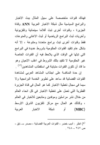 ‫ﻓﻬﻨﺎﻙ ﻗﻨﻭﺍﺕ ﻤﺘﺨﺼﺼﺔ ﻋﻠﻰ ﺴﺒﻴل ﺍﻟﻤﺜﺎل ﺒﺒﺙ ﺍﻻﺨﺒﺎﺭ‬
‫ﻭﺍﻟﺒﺭﺍﻤﺞ ﺍﻟﺴﻴﺎﺴﻴﺔ ﻤﺜل ﺸﺒﻜﺔ ﺍﻻﺨﺒﺎﺭ ﺍﻟﻌﺭﺒﻴﺔ ‪ ANN‬ﻭﻗﻨﺎﺓ‬
‫ﺍﻟﺠﺯﻴﺭﺓ ، ﻭﻗﻨﻭﺍﺕ ﺃﺨﺭﻯ ﺘﺒﺙ ﺃﻓﻼﻤﺎ ﺴﻴﻨﻤﺎﺌﻴﺔ ﻭﺘﻠﻔﺯﻴﻭﻨﻴﺔ‬
                    ‫ﹰ‬
‫ﻭﺃﺨﺭﻴﺎﺕ ﻟﺒﺙ ﺍﻟﺒﺭﺍﻤﺞ ﺍﻟﺭﻴﺎﻀﻴﺔ ﺃﻭ ﻟﺒﺙ ﺍﻻﻏﺎﻨﻲ ﻭﺍﻟﻤﻨﻭﻋﺎﺕ‬
‫ﻓﻘﻁ ﻭﻗﻨﻭﺍﺕ ﺃﺨﺭﻯ ﺘﺒﺙ ﺒﺭﺍﻤﺞ ﻤﺘﻌﺩﺩﺓ ﻭﻤﺘﻨﻭﻋﺔ ، ﺇﻻ ﺃﻨﻪ‬
‫ﺒﺸﻜل ﻋﺎﻡ ﺘﺘﻘﻴﺩ ﺍﻟﻘﻨﻭﺍﺕ ﺍﻟﺤﻜﻭﻤﻴﺔ ﺒﺸﺭﻭﻁ ﻋﺩﻴﺩﺓ ﻓﻲ ﺍﻟﺒﺭﺍﻤﺞ‬
‫ﺍﻟﺘﻲ ﺘﺒﺜﻬﺎ ﻓﻲ ﺍﻟﻭﻗﺕ ﺍﻟﺫﻱ ﻴﻼﺤﻅ ﻓﻴﻪ ﺃﻥ ﺍﻟﻘﻨﻭﺍﺕ ﺍﻟﺨﺎﺼﺔ‬
‫ﻏﻴﺭ ﺍﻟﺤﻜﻭﻤﻴﺔ ﻻ ﺘﺘﻘﻴﺩ ﺒﺘﻠﻙ ﺍﻟﺸﺭﻭﻁ ﻓﻲ ﺍﻏﻠﺏ ﺍﻻﺤﻴﺎﻥ ﻭﻫﻭ‬
    ‫)٣٦(‬
‫.‬      ‫ﻤﺎ ﻗﺎﺩ ﺃﻥ ﺘﻜﻭﻥ ﺍﻟﻘﻨﻭﺍﺕ ﻤﺘﺒﺎﻴﻨﺔ ﻓﻲ ﺍﺴﺘﻘﻁﺎﺏ ﺍﻟﻤﺸﺎﻫﺩﻴﻥ‬
‫ﺇﻥ ﺤﺩﺓ ﺍﻟﻤﻨﺎﻓﺴﺔ ﻋﻠﻰ ﺍﺠﺘﺫﺍﺏ ﺍﻟﻤﺸﺎﻫﺩ ﺍﻟﻌﺭﺒﻲ ﻟﻤﺸﺎﻫﺩﺓ‬
‫ﺍﻟﻘﻨﻭﺍﺕ ﺍﻟﻔﻀﺎﺌﻴﺔ ﻗﺩ ﺴﺎﻋﺩ ﻋﻠﻰ ﺘﻁﻭﻴﺭ ﺍﻟﺨﺩﻤﺔ ﺍﻟﺒﺭﺍﻤﺠﻴﺔ ﻭﻻ‬
‫ﺴﻴﻤﺎ ﻓﻲ ﻤﺠﺎل ﺘﻐﻁﻴﺔ ﺍﻻﺨﺒﺎﺭ ﻜﻤﺎ ﻫﻭ ﺍﻟﺤﺎل ﻓﻲ ﻗﻨﺎﺓ ﺍﻟﺠﺯﻴﺭﺓ‬
‫ﺍﻟﻘﻁﺭﻴﺔ ﺍﻟﺘﻲ ﺘﻌﻤل ﻋﻠﻰ ﺘﻐﻁﻴﺔ ﺍﻻﺨﺒﺎﺭ ﻓﻲ ﻜل ﺍﻨﺤﺎﺀ ﺍﻟﻌﺎﻟﻡ‬
‫ﻤﻥ ﺨﻼل ﻨﺸﺭ ﻤﺭﺍﺴﻠﻴﻥ ﻭﻤﻭﻓﺩﻴﻥ ﻭﻤﺘﺎﺒﻌﻴﻥ ﻟﻼﺨﺒﺎﺭ ﻓﻲ ﺍﻟﻌﺎﻟﻡ‬
‫، ﻭﻜﺫﻟﻙ ﻫﻭ ﺍﻟﺤﺎل ﻤﻊ ﻤﺭﻜﺯ ﺘﻠﻔﺯﻴﻭﻥ ﺍﻟﺸﺭﻕ ﺍﻻﻭﺴﻁ‬
‫ﺍﻟﻌﺭﺒﻴﺔ‬       ‫ﺍﻻﺨﺒﺎﺭ‬         ‫ﺸﺒﻜﺔ‬        ‫ﺃﻭ‬        ‫)‪(MBC‬‬


‫)٢( ﺍﻨﻅﺭ : ﺃﺩﻴﺏ ﺨﻀﺭ ، ﺍﻟﻘﻨﻭﺍﺕ ﺍﻟﻌﺭﺒﻴﺔ ﺍﻟﻔﻀﺎﺌﻴﺔ ، ﻤﺼﺩﺭ ﺴـﺎﺒﻕ ،‬
                                            ‫ﺹ ٧٤٢ – ٨٤٢ .‬
 