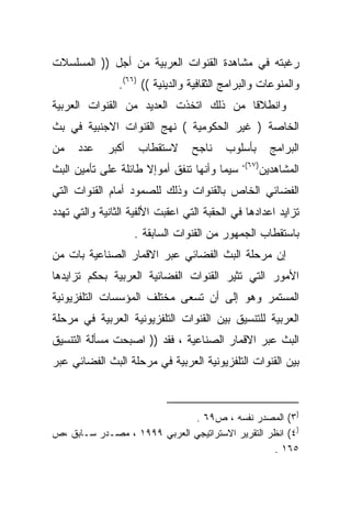 ‫ﺭﻏﺒﺘﻪ ﻓﻲ ﻤﺸﺎﻫﺩﺓ ﺍﻟﻘﻨﻭﺍﺕ ﺍﻟﻌﺭﺒﻴﺔ ﻤﻥ ﺃﺠل )) ﺍﻟﻤﺴﻠﺴﻼﺕ‬
                ‫ﻭﺍﻟﻤﻨﻭﻋﺎﺕ ﻭﺍﻟﺒﺭﺍﻤﺞ ﺍﻟﺜﻘﺎﻓﻴﺔ ﻭﺍﻟﺩﻴﻨﻴﺔ (( )٦٦(.‬
‫ﻭﺍﻨﻁﻼﻗﺎ ﻤﻥ ﺫﻟﻙ ﺍﺘﺨﺫﺕ ﺍﻟﻌﺩﻴﺩ ﻤﻥ ﺍﻟﻘﻨﻭﺍﺕ ﺍﻟﻌﺭﺒﻴﺔ‬
                                       ‫ﹰ‬
‫ﺍﻟﺨﺎﺼﺔ ) ﻏﻴﺭ ﺍﻟﺤﻜﻭﻤﻴﺔ ( ﻨﻬﺞ ﺍﻟﻘﻨﻭﺍﺕ ﺍﻻﺠﻨﺒﻴﺔ ﻓﻲ ﺒﺙ‬
‫ﻤﻥ‬    ‫ﻋﺩﺩ‬    ‫ﺃﻜﺒﺭ‬   ‫ﻻﺴﺘﻘﻁﺎﺏ‬       ‫ﻨﺎﺠﺢ‬    ‫ﺒﺄﺴﻠﻭﺏ‬        ‫ﺍﻟﺒﺭﺍﻤﺞ‬
                                              ‫)٧٦(،‬
‫ﺴﻴﻤﺎ ﻭﺃﻨﻬﺎ ﺘﻨﻔﻕ ﺃﻤﻭﺇﻻ ﻁﺎﺌﻠﺔ ﻋﻠﻰ ﺘﺄﻤﻴﻥ ﺍﻟﺒﺙ‬            ‫ﺍﻟﻤﺸﺎﻫﺩﻴﻥ‬
‫ﺍﻟﻔﻀﺎﺌﻲ ﺍﻟﺨﺎﺹ ﺒﺎﻟﻘﻨﻭﺍﺕ ﻭﺫﻟﻙ ﻟﻠﺼﻤﻭﺩ ﺃﻤﺎﻡ ﺍﻟﻘﻨﻭﺍﺕ ﺍﻟﺘﻲ‬
‫ﺘﺯﺍﻴﺩ ﺍﻋﺩﺍﺩﻫﺎ ﻓﻲ ﺍﻟﺤﻘﺒﺔ ﺍﻟﺘﻲ ﺍﻋﻘﺒﺕ ﺍﻷﻟﻔﻴﺔ ﺍﻟﺜﺎﻨﻴﺔ ﻭﺍﻟﺘﻲ ﺘﻬﺩﺩ‬
                    ‫ﺒﺎﺴﺘﻘﻁﺎﺏ ﺍﻟﺠﻤﻬﻭﺭ ﻤﻥ ﺍﻟﻘﻨﻭﺍﺕ ﺍﻟﺴﺎﺒﻘﺔ .‬
‫ﺇﻥ ﻤﺭﺤﻠﺔ ﺍﻟﺒﺙ ﺍﻟﻔﻀﺎﺌﻲ ﻋﺒﺭ ﺍﻻﻗﻤﺎﺭ ﺍﻟﺼﻨﺎﻋﻴﺔ ﺒﺎﺕ ﻤﻥ‬
‫ﺍﻷﻤﻭﺭ ﺍﻟﺘﻲ ﺘﺜﻴﺭ ﺍﻟﻘﻨﻭﺍﺕ ﺍﻟﻔﻀﺎﺌﻴﺔ ﺍﻟﻌﺭﺒﻴﺔ ﺒﺤﻜﻡ ﺘﺯﺍﻴﺩﻫﺎ‬
‫ﺍﻟﻤﺴﺘﻤﺭ ﻭﻫﻭ ﺇﻟﻰ ﺃﻥ ﺘﺴﻌﻰ ﻤﺨﺘﻠﻑ ﺍﻟﻤﺅﺴﺴﺎﺕ ﺍﻟﺘﻠﻔﺯﻴﻭﻨﻴﺔ‬
‫ﺍﻟﻌﺭﺒﻴﺔ ﻟﻠﺘﻨﺴﻴﻕ ﺒﻴﻥ ﺍﻟﻘﻨﻭﺍﺕ ﺍﻟﺘﻠﻔﺯﻴﻭﻨﻴﺔ ﺍﻟﻌﺭﺒﻴﺔ ﻓﻲ ﻤﺭﺤﻠﺔ‬
‫ﺍﻟﺒﺙ ﻋﺒﺭ ﺍﻻﻗﻤﺎﺭ ﺍﻟﺼﻨﺎﻋﻴﺔ ، ﻓﻘﺩ )) ﺍﺼﺒﺤﺕ ﻤﺴﺄﻟﺔ ﺍﻟﺘﻨﺴﻴﻕ‬
‫ﺒﻴﻥ ﺍﻟﻘﻨﻭﺍﺕ ﺍﻟﺘﻠﻔﺯﻴﻭﻨﻴﺔ ﺍﻟﻌﺭﺒﻴﺔ ﻓﻲ ﻤﺭﺤﻠﺔ ﺍﻟﺒﺙ ﺍﻟﻔﻀﺎﺌﻲ ﻋﺒﺭ‬



                             ‫)٣( ﺍﻟﻤﺼﺩﺭ ﻨﻔﺴﻪ ، ﺹ٩٦ .‬
‫)٤( ﺍﻨﻅﺭ ﺍﻟﺘﻘﺭﻴﺭ ﺍﻻﺴﺘﺭﺍﺘﻴﺠﻲ ﺍﻟﻌﺭﺒﻲ ٩٩٩١ ، ﻤﺼـﺩﺭ ﺴـﺎﺒﻕ ،ﺹ‬
                                                 ‫٥٦١ .‬
 