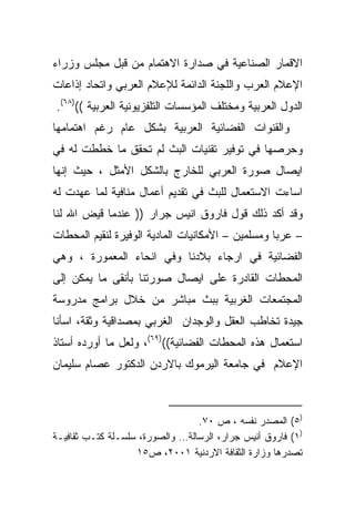 ‫ﺍﻻﻗﻤﺎﺭ ﺍﻟﺼﻨﺎﻋﻴﺔ ﻓﻲ ﺼﺩﺍﺭﺓ ﺍﻻﻫﺘﻤﺎﻡ ﻤﻥ ﻗﺒل ﻤﺠﻠﺱ ﻭﺯﺭﺍﺀ‬
‫ﺍﻹﻋﻼﻡ ﺍﻟﻌﺭﺏ ﻭﺍﻟﻠﺠﻨﺔ ﺍﻟﺩﺍﺌﻤﺔ ﻟﻺﻋﻼﻡ ﺍﻟﻌﺭﺒﻲ ﻭﺍﺘﺤﺎﺩ ﺇﺫﺍﻋﺎﺕ‬
‫ﺍﻟﺩﻭل ﺍﻟﻌﺭﺒﻴﺔ ﻭﻤﺨﺘﻠﻑ ﺍﻟﻤﺅﺴﺴﺎﺕ ﺍﻟﺘﻠﻔﺯﻴﻭﻨﻴﺔ ﺍﻟﻌﺭﺒﻴﺔ (()٨٦(.‬
‫ﻭﺍﻟﻘﻨﻭﺍﺕ ﺍﻟﻔﻀﺎﺌﻴﺔ ﺍﻟﻌﺭﺒﻴﺔ ﺒﺸﻜل ﻋﺎﻡ ﺭﻏﻡ ﺍﻫﺘﻤﺎﻤﻬﺎ‬
‫ﻭﺤﺭﺼﻬﺎ ﻓﻲ ﺘﻭﻓﻴﺭ ﺘﻘﻨﻴﺎﺕ ﺍﻟﺒﺙ ﻟﻡ ﺘﺤﻘﻕ ﻤﺎ ﺨﻁﻁﺕ ﻟﻪ ﻓﻲ‬
‫ﺍﻴﺼﺎل ﺼﻭﺭﺓ ﺍﻟﻌﺭﺒﻲ ﻟﻠﺨﺎﺭﺝ ﺒﺎﻟﺸﻜل ﺍﻷﻤﺜل ، ﺤﻴﺙ ﺇﻨﻬﺎ‬
‫ﺍﺴﺎﺀﺕ ﺍﻻﺴﺘﻌﻤﺎل ﻟﻠﺒﺙ ﻓﻲ ﺘﻘﺩﻴﻡ ﺃﻋﻤﺎل ﻤﻨﺎﻓﻴﺔ ﻟﻤﺎ ﻋﻬﺩﺕ ﻟﻪ‬
‫ﻭﻗﺩ ﺃﻜﺩ ﺫﻟﻙ ﻗﻭل ﻓﺎﺭﻭﻕ ﺍﻨﻴﺱ ﺠﺭﺍﺭ )) ﻋﻨﺩﻤﺎ ﻗ ‪‬ﺽ ﺍﷲ ﻟﻨﺎ‬
        ‫ﻴ‬
‫– ﻋﺭﺒﺎ ﻭﻤﺴﻠﻤﻴﻥ – ﺍﻷﻤﻜﺎﻨﻴﺎﺕ ﺍﻟﻤﺎﺩﻴﺔ ﺍﻟﻭﻓﻴﺭﺓ ﻟﻨﻘﻴﻡ ﺍﻟﻤﺤﻁﺎﺕ‬
                                                  ‫ﹰ‬
‫ﺍﻟﻔﻀﺎﺌﻴﺔ ﻓﻲ ﺍﺭﺠﺎﺀ ﺒﻼﺩﻨﺎ ﻭﻓﻲ ﺍﻨﺤﺎﺀ ﺍﻟﻤﻌﻤﻭﺭﺓ ، ﻭﻫﻲ‬
‫ﺍﻟﻤﺤﻁﺎﺕ ﺍﻟﻘﺎﺩﺭﺓ ﻋﻠﻰ ﺍﻴﺼﺎل ﺼﻭﺭﺘﻨﺎ ﺒﺄﻨﻘﻰ ﻤﺎ ﻴﻤﻜﻥ ﺇﻟﻰ‬
‫ﺍﻟﻤﺠﺘﻤﻌﺎﺕ ﺍﻟﻐﺭﺒﻴﺔ ﺒﺒﺙ ﻤﺒﺎﺸﺭ ﻤﻥ ﺨﻼل ﺒﺭﺍﻤﺞ ﻤﺩﺭﻭﺴﺔ‬
‫ﺠﻴﺩﺓ ﺘﺨﺎﻁﺏ ﺍﻟﻌﻘل ﻭﺍﻟﻭﺠﺩﺍﻥ ﺍﻟﻐﺭﺒﻲ ﺒﻤﺼﺩﺍﻗﻴﺔ ﻭﺜﻘﺔ، ﺍﺴﺄﻨﺎ‬
‫ﺍﺴﺘﻌﻤﺎل ﻫﺫﻩ ﺍﻟﻤﺤﻁﺎﺕ ﺍﻟﻔﻀﺎﺌﻴﺔ(()٩٦(، ﻭﻟﻌل ﻤﺎ ﺃﻭﺭﺩﻩ ﺃﺴﺘﺎﺫ‬
‫ﺍﻹﻋﻼﻡ ﻓﻲ ﺠﺎﻤﻌﺔ ﺍﻟﻴﺭﻤﻭﻙ ﺒﺎﻻﺭﺩﻥ ﺍﻟﺩﻜﺘﻭﺭ ﻋﺼﺎﻡ ﺴﻠﻴﻤﺎﻥ‬



                                 ‫)٥( ﺍﻟﻤﺼﺩﺭ ﻨﻔﺴﻪ ، ﺹ ٠٧.‬
‫)١( ﻓﺎﺭﻭﻕ ﺃﻨﻴﺱ ﺠﺭﺍﺭ، ﺍﻟﺭﺴﺎﻟﺔ… ﻭﺍﻟﺼﻭﺭﺓ، ﺴﻠﺴـﻠﺔ ﻜﺘـﺏ ﺜﻘﺎﻓﻴـﺔ‬
                   ‫ﺘﺼﺩﺭﻫﺎ ﻭﺯﺍﺭﺓ ﺍﻟﺜﻘﺎﻓﺔ ﺍﻻﺭﺩﻨﻴﺔ ١٠٠٢، ﺹ٥١‬
 