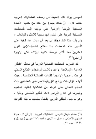 ‫ﺍﻟﻤﻭﺴﻰ ﻴﺅﻜﺩ ﺘﻠﻙ ﺍﻟﺤﻘﻴﻘﺔ ﻓﻲ ﻭﺼﻑ ﺍﻟﻔﻀﺎﺌﻴﺎﺕ ﺍﻟﻌﺭﺒﻴﺔ‬
‫ﻋﻨﺩﻤﺎ ﻗﺎل : )) ﻫﻨﺎﻙ ﺇﺠﻤﺎﻉ ﺒﻴﻥ ﻋﺩﺩ ﻤﻥ ﻜﺘﺎﺏ ﺍﻷﻋﻤﺩﺓ‬
‫ﺍﻟﺼﺤﻔﻴﺔ ﺍﻟﻴﻭﻤﻴﺔ ﺍﻻﺭﺩﻨﻴﺔ ﻋﻠﻰ ﺘﻭﺠﻴﻪ ﺍﻟﻨﻘﺩ ﻟﻠﻤﺤﻁﺎﺕ‬
‫ﺍﻟﻔﻀﺎﺌﻴﺔ ﺍﻟﻌﺭﺒﻴﺔ ﻋﻠﻰ ﺃﺴﺎﺱ ﺃﻨﻬﺎ ﻤﺨﻴﺒﺔ ﻟﻶﻤﺎل ﻭﺍﻟﺘﻭﻗﻌﺎﺕ ،‬
‫ﻭﻟﻡ ﻴﺄﺕ ﻫﺫﺍ ﺍﻟﻨﻘﺩ ﻓﺠﺄﺓ، ﺒل ﺒﻌﺩ ﺃﻥ ﻤﺭﺕ ﻤﺩﺓ ﻜﺎﻓﻴﺔ ﻋﻠﻰ‬
‫ﺘﺄﺴﻴﺱ ﻫﺫﻩ ﺍﻟﻤﺤﻁﺎﺕ ﻤﻨﺫ ﻤﻁﻠﻊ ﺍﻟﺘﺴﻌﻴﻨﺎﺕ)ﻤﻥ ﺍﻟﻘﺭﻥ‬
‫ﺍﻟﻌﺸﺭﻴﻥ(،ﻤﻤﺎ ﺃﺘﺎﺡ ﻓﺭﺼﺔ ﻜﺎﻓﻴﺔ ﻟﻬﺅﻻﺀ ﻟﻜﻲ ﻴﻜ ‪‬ﻨﻭﺍ‬
   ‫ﻭ‬
                                                   ‫ﺁﺭﺍﺀﻫﻡ()٠٧(.‬
‫ﻟﻘﺩ ﺍﻨﺘﺸﺭﺕ ﺍﻟﻤﺤﻁﺎﺕ ﺍﻟﻔﻀﺎﺌﻴﺔ ﺍﻟﻌﺭﺒﻴﺔ ﻓﻲ ﻤﻌﻅﻡ ﺍﻻﻗﻁﺎﺭ‬
‫ﺍﻟﻌﺭﺒﻴﺔ ﻭﺍﻹﺴﻼﻤﻴﺔ ﺇﻻ ﺃﻨﻬﺎ ﻭﻟﻼﺴﻑ ﻟﻡ ﺘﺘﺠﺎﻭﺯ ﺍﻟﻁﺎﺒﻊ ﺍﻟﻤﺤﻠﻲ‬
‫ﻓﻲ ﺒﺙ ﺒﺭﺍﻤﺠﻬﺎ ﻭﻻ ﺴﻴﻤﺎ ﺍﻟﻘﻨﻭﺍﺕ ﺍﻟﻔﻀﺎﺌﻴﺔ ﺍﻟﺤﻜﻭﻤﻴﺔ ، ﺤﻴﺙ‬
‫ﺃﻨﻬﺎ ﻤﺎ ﺘﺯﺍل ﺘﺒﺙ ﺒﺭﺍﻤﺞ ﺘﻠﻔﺯﻴﻭﻨﻴﺔ ﺘﺤﻤل ﻨﻔﺱ ﺍﻟﻤﻀﺎﻤﻴﻥ ﺫﺍﺕ‬
‫ﺍﻟﻁﺎﺒﻊ ﺍﻟﻤﺤﻠﻲ ﻋﻠﻰ ﺍﻟﺭﻏﻡ ﻤﻥ ﺍﻤﺘﻼﻜﻬﺎ ﺍﻟﺘﻘﻨﻴﺔ ﺍﻟﻌﺎﻟﻤﻴﺔ‬
‫ﻭﺘﻴﺴﺭﻫﺎ ﻓﻲ ﺍﻨﺘﺎﺝ ﺍﻟﺒﺭﺍﻤﺞ ﺫﺍﺕ ﺍﻟﻁﺎﺒﻊ ﺍﻟﻔﻀﺎﺌﻲ ﻭﺒﺜﻬﺎ ،‬
‫ﻭﻫﻭ ﻤﺎ ﺠﻌل ﺍﻟﻤﺘﻠﻘﻲ ﺍﻟﻌﺭﺒﻲ ﻴﻔﻀل ﻤﺸﺎﻫﺩﺓ ﻤﺎ ﺘﺒﺜﻪ ﺍﻟﻘﻨﻭﺍﺕ‬



‫)٠٧( ﻋﺼﺎﻡ ﺴﻠﻴﻤﺎﻥ ﺍﻟﻤﻭﺴﻰ ، ﺍﻟﻔﻀﺎﺌﻴﺎﺕ ﺍﻟﻌﺭﺒﻴﺔ .. ﺇﻟﻰ ﺃﻴﻥ ؟. ، ﻤﺠﻠﺔ‬
‫ﺍﻟﻤﺸﺭﻕ ﺍﻹﻋﻼﻤﻲ ، ﻋﻤﺎﻥ – ﺍﻻﺭﺩﻥ ، ﺍﻟﻌﺩﺩ )٠٢ ( ﻨﻴﺴﺎﻥ ) ﺍﺒﺭﻴـل (‬
                                                ‫٩٩٩١ ، ﺹ ٠٣ .‬
 