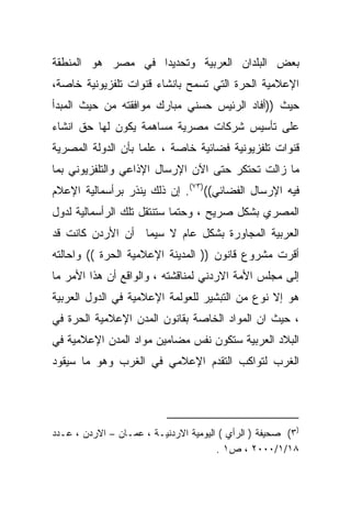 ‫ﺒﻌﺽ ﺍﻟﺒﻠﺩﺍﻥ ﺍﻟﻌﺭﺒﻴﺔ ﻭﺘﺤﺩﻴﺩﺍ ﻓﻲ ﻤﺼﺭ ﻫﻭ ﺍﻟﻤﻨﻁﻘﺔ‬
                  ‫ﹰ‬
‫ﺍﻹﻋﻼﻤﻴﺔ ﺍﻟﺤﺭﺓ ﺍﻟﺘﻲ ﺘﺴﻤﺢ ﺒﺎﻨﺸﺎﺀ ﻗﻨﻭﺍﺕ ﺘﻠﻔﺯﻴﻭﻨﻴﺔ ﺨﺎﺼﺔ،‬
‫ﺤﻴﺙ ))ﺃﻓﺎﺩ ﺍﻟﺭﺌﻴﺱ ﺤﺴﻨﻲ ﻤﺒﺎﺭﻙ ﻤﻭﺍﻓﻘﺘﻪ ﻤﻥ ﺤﻴﺙ ﺍﻟﻤﺒﺩﺃ‬
‫ﻋﻠﻰ ﺘﺄﺴﻴﺱ ﺸﺭﻜﺎﺕ ﻤﺼﺭﻴﺔ ﻤﺴﺎﻫﻤﺔ ﻴﻜﻭﻥ ﻟﻬﺎ ﺤﻕ ﺍﻨﺸﺎﺀ‬
‫ﻗﻨﻭﺍﺕ ﺘﻠﻔﺯﻴﻭﻨﻴﺔ ﻓﻀﺎﺌﻴﺔ ﺨﺎﺼﺔ ، ﻋﻠﻤﺎ ﺒﺄﻥ ﺍﻟﺩﻭﻟﺔ ﺍﻟﻤﺼﺭﻴﺔ‬
                   ‫ﹰ‬      ‫ﹰ‬
‫ﻤﺎ ﺯﺍﻟﺕ ﺘﺤﺘﻜﺭ ﺤﺘﻰ ﺍﻵﻥ ﺍﻹﺭﺴﺎل ﺍﻹﺫﺍﻋﻲ ﻭﺍﻟﺘﻠﻔﺯﻴﻭﻨﻲ ﺒﻤﺎ‬
‫ﻓﻴﻪ ﺍﻹﺭﺴﺎل ﺍﻟﻔﻀﺎﺌﻲ(()٣٧(. ﺇﻥ ﺫﻟﻙ ﻴﻨﺫﺭ ﺒﺭﺃﺴﻤﺎﻟﻴﺔ ﺍﻹﻋﻼﻡ‬
‫ﺍﻟﻤﺼﺭﻱ ﺒﺸﻜل ﺼﺭﻴﺢ ، ﻭﺤﺘﻤﺎ ﺴﺘﻨﺘﻘل ﺘﻠﻙ ﺍﻟﺭﺃﺴﻤﺎﻟﻴﺔ ﻟﺩﻭل‬
                           ‫ﹰ‬
‫ﺍﻟﻌﺭﺒﻴﺔ ﺍﻟﻤﺠﺎﻭﺭﺓ ﺒﺸﻜل ﻋﺎﻡ ﻻ ﺴﻴﻤﺎ ﺃﻥ ﺍﻷﺭﺩﻥ ﻜﺎﻨﺕ ﻗﺩ‬
‫ﺃﻗﺭﺕ ﻤﺸﺭﻭﻉ ﻗﺎﻨﻭﻥ )) ﺍﻟﻤﺩﻴﻨﺔ ﺍﻹﻋﻼﻤﻴﺔ ﺍﻟﺤﺭﺓ (( ﻭﺍﺤﺎﻟﺘﻪ‬
‫ﺇﻟﻰ ﻤﺠﻠﺱ ﺍﻷﻤﺔ ﺍﻻﺭﺩﻨﻲ ﻟﻤﻨﺎﻗﺸﺘﻪ ، ﻭﺍﻟﻭﺍﻗﻊ ﺃﻥ ﻫﺫﺍ ﺍﻷﻤﺭ ﻤﺎ‬
‫ﻫﻭ ﺇﻻ ﻨﻭﻉ ﻤﻥ ﺍﻟﺘﺒﺸﻴﺭ ﻟﻠﻌﻭﻟﻤﺔ ﺍﻹﻋﻼﻤﻴﺔ ﻓﻲ ﺍﻟﺩﻭل ﺍﻟﻌﺭﺒﻴﺔ‬
‫، ﺤﻴﺙ ﺍﻥ ﺍﻟﻤﻭﺍﺩ ﺍﻟﺨﺎﺼﺔ ﺒﻘﺎﻨﻭﻥ ﺍﻟﻤﺩﻥ ﺍﻹﻋﻼﻤﻴﺔ ﺍﻟﺤﺭﺓ ﻓﻲ‬
‫ﺍﻟﺒﻼﺩ ﺍﻟﻌﺭﺒﻴﺔ ﺴﺘﻜﻭﻥ ﻨﻔﺱ ﻤﻀﺎﻤﻴﻥ ﻤﻭﺍﺩ ﺍﻟﻤﺩﻥ ﺍﻹﻋﻼﻤﻴﺔ ﻓﻲ‬
‫ﺍﻟﻐﺭﺏ ﻟﺘﻭﺍﻜﺏ ﺍﻟﺘﻘﺩﻡ ﺍﻹﻋﻼﻤﻲ ﻓﻲ ﺍﻟﻐﺭﺏ ﻭﻫﻭ ﻤﺎ ﺴﻴﻘﻭﺩ‬




‫)٣( ﺼﺤﻴﻔﺔ ) ﺍﻟﺭﺃﻱ ( ﺍﻟﻴﻭﻤﻴﺔ ﺍﻻﺭﺩﻨﻴـﺔ ، ﻋﻤـﺎﻥ – ﺍﻻﺭﺩﻥ ، ﻋـﺩﺩ‬
                                       ‫٨١/١/٠٠٠٢ ، ﺹ١ .‬
 