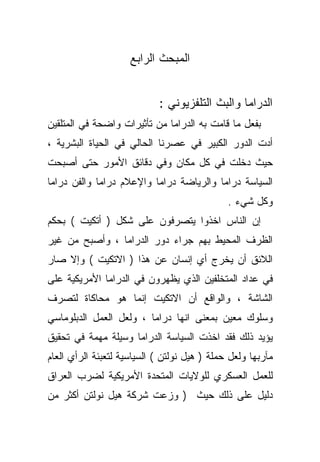 ‫ﺍﻟﻤﺒﺤﺙ ﺍﻟﺭﺍﺒﻊ‬


                            ‫ﺍﻟﺩﺭﺍﻤﺎ ﻭﺍﻟﺒﺙ ﺍﻟﺘﻠﻔﺯﻴﻭﻨﻲ :‬
‫ﺒﻔﻌل ﻤﺎ ﻗﺎﻤﺕ ﺒﻪ ﺍﻟﺩﺭﺍﻤﺎ ﻤﻥ ﺘﺄﺜﻴﺭﺍﺕ ﻭﺍﻀﺤﺔ ﻓﻲ ﺍﻟﻤﺘﻠﻘﻴﻥ‬
‫ﺃﺩﺕ ﺍﻟﺩﻭﺭ ﺍﻟﻜﺒﻴﺭ ﻓﻲ ﻋﺼﺭﻨﺎ ﺍﻟﺤﺎﻟﻲ ﻓﻲ ﺍﻟﺤﻴﺎﺓ ﺍﻟﺒﺸﺭﻴﺔ ،‬
‫ﺤﻴﺙ ﺩﺨﻠﺕ ﻓﻲ ﻜل ﻤﻜﺎﻥ ﻭﻓﻲ ﺩﻗﺎﺌﻕ ﺍﻷﻤﻭﺭ ﺤﺘﻰ ﺃﺼﺒﺤﺕ‬
‫ﺍﻟﺴﻴﺎﺴﺔ ﺩﺭﺍﻤﺎ ﻭﺍﻟﺭﻴﺎﻀﺔ ﺩﺭﺍﻤﺎ ﻭﺍﻹﻋﻼﻡ ﺩﺭﺍﻤﺎ ﻭﺍﻟﻔﻥ ﺩﺭﺍﻤﺎ‬
                                              ‫ﻭﻜل ﺸﻲﺀ .‬
‫ﺇﻥ ﺍﻟﻨﺎﺱ ﺍﺨﺫﻭﺍ ﻴﺘﺼﺭﻓﻭﻥ ﻋﻠﻰ ﺸﻜل ) ﺃﺘﻜﻴﺕ ( ﺒﺤﻜﻡ‬
‫ﺍﻟﻅﺭﻑ ﺍﻟﻤﺤﻴﻁ ﺒﻬﻡ ﺠﺭﺍﺀ ﺩﻭﺭ ﺍﻟﺩﺭﺍﻤﺎ ، ﻭﺃﺼﺒﺢ ﻤﻥ ﻏﻴﺭ‬
‫ﺍﻟﻼﺌﻕ ﺃﻥ ﻴﺨﺭﺝ ﺃﻱ ﺇﻨﺴﺎﻥ ﻋﻥ ﻫﺫﺍ ) ﺍﻻﺘﻜﻴﺕ ( ﻭﺇﻻ ﺼﺎﺭ‬
‫ﻓﻲ ﻋﺩﺍﺩ ﺍﻟﻤﺘﺨﻠﻔﻴﻥ ﺍﻟﺫﻱ ﻴﻅﻬﺭﻭﻥ ﻓﻲ ﺍﻟﺩﺭﺍﻤﺎ ﺍﻷﻤﺭﻴﻜﻴﺔ ﻋﻠﻰ‬
‫ﺍﻟﺸﺎﺸﺔ ، ﻭﺍﻟﻭﺍﻗﻊ ﺃﻥ ﺍﻻﺘﻜﻴﺕ ﺇﻨﻤﺎ ﻫﻭ ﻤﺤﺎﻜﺎﺓ ﻟﺘﺼﺭﻑ‬
‫ﻭﺴﻠﻭﻙ ﻤﻌﻴﻥ ﺒﻤﻌﻨﻰ ﺍﻨﻬﺎ ﺩﺭﺍﻤﺎ ، ﻭﻟﻌل ﺍﻟﻌﻤل ﺍﻟﺩﺒﻠﻭﻤﺎﺴﻲ‬
‫ﻴﺅﻴﺩ ﺫﻟﻙ ﻓﻘﺩ ﺍﺨﺫﺕ ﺍﻟﺴﻴﺎﺴﺔ ﺍﻟﺩﺭﺍﻤﺎ ﻭﺴﻴﻠﺔ ﻤﻬﻤﺔ ﻓﻲ ﺘﺤﻘﻴﻕ‬
‫ﻤﺂﺭﺒﻬﺎ ﻭﻟﻌل ﺤﻤﻠﺔ ) ﻫﻴل ﻨﻭﻟﺘﻥ ( ﺍﻟﺴﻴﺎﺴﻴﺔ ﻟﺘﻌﺒﺌﺔ ﺍﻟﺭﺃﻱ ﺍﻟﻌﺎﻡ‬
‫ﻟﻠﻌﻤل ﺍﻟﻌﺴﻜﺭﻱ ﻟﻠﻭﻻﻴﺎﺕ ﺍﻟﻤﺘﺤﺩﺓ ﺍﻷﻤﺭﻴﻜﻴﺔ ﻟﻀﺭﺏ ﺍﻟﻌﺭﺍﻕ‬
‫ﺩﻟﻴل ﻋﻠﻰ ﺫﻟﻙ ﺤﻴﺙ ) ﻭﺯﻋﺕ ﺸﺭﻜﺔ ﻫﻴل ﻨﻭﻟﺘﻥ ﺃﻜﺜﺭ ﻤﻥ‬
 