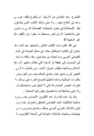 ‫ﺍﻟﻁﻤﻭﺡ -ﺒﻌﺩ ﺍﺒﺘﻌﺎﺩﻱ ﻋﻥ ﺃﺩﺍﺭﺘﻬﺎ- ﻟﻡ ﻴﺘﻁﻭﻉ ﻤﺜﻘﻑ ﻋﺭﺒـﻲ‬
‫ﻭﺍﺤﺩ ﻓﻲ ﺍﻟﺩﻓﺎﻉ ﻋﻨﻬﺎ ، ﻭﻻ ﺤﺘﻰ ﺃﻭﻟﺌﻙ ﺍﻟﻜﺘﺎﺏ ﺍﻟﺫﻴﻥ ﻴﺘﺸﺩﻗﻭﻥ‬
‫ﺒﻨﻘﺩ )ﺍﻟﺴﻔﺎﻫﺔ( ﻓﻲ ﺒﻌﺽ ﺍﻟﻤﺤﻁﺎﺕ ﺍﻟﻔﻀﺎﺌﻴﺔ ﺍﻟﺘـﻲ ﻴـﺩﻤﻨﻭﻥ‬
‫ﻋﻠﻰ ﻤﺸﺎﻫﺩﺘﻬﺎ !! ﻭﻟﻡ ﺘﻨﺸﺭ ﺼﺤﻴﻔﺔ ﻤﺎ ﺴﻁﺭﺍ ﻋﻥ )ﺍﻟﻔﻘﻴـﺩﺓ(‬
                                          ‫ﻏﻴﺭ ﺍﻟﺴﻔﻴﻬﺔ !!‬
‫ﻓﻲ ﺘﻠﻙ ﺍﻟﻔﺘﺭﺓ ﺠﺎﺀ ﺍﻟﻜﺎﺘﺏ ﺍﻟﻤﺜﺎﺒﺭ ﻭﺍﻟﻤﺠﺘﻬﺩ ﻋﺒﺩ ﺍﻟﺒﺎﺴـﻁ‬
 ‫ﺴﻠﻤﺎﻥ ﺇﻟﻰ ﺍﻟﻘﺎﻫﺭﺓ ﻟﻴﺴﺘﻜﻤل ﺒﺤﺜﻪ ﻋﻥ ﻤﻌﺎﻟﻡ ﺍﻟﻌﻭﻟﻤﺔ ﻓﻲ ﺍﻟﺒﺙ‬
 ‫ﺍﻟﻔﻀﺎﺌﻲ ﺍﻟﻌﺭﺒﻲ ﻭﻤﺎ ﺘﺤﻤﻠﻪ ﻤﻥ ﻤﻀﺎﻤﻴﻥ، ﻭﻗﺩ ﺴﺎﻗﺘﻪ ﺩﺭﺍﺴﺘﻪ‬
‫ﺇﻟﻰ ﺍﻟﻭﺼﻭل ﺇﻟﻰ ﺤﻘﻴﻘﺔ ﺃﻥ ﺍﻟﺩﻋﻭﺓ ﺍﻟﺘﻲ ﺘﻁﺎﻟﺏ ﺒﺘﻐﻴﻴﺭ ﺃﻨﻤـﺎﻁ‬
 ‫ﺍﻹﻋﻼﻡ ﻭﻤﻨﺎﻫﺠﻪ ﻴﺘﻁﻠﺏ ﺘﺤﻭﻴل ﺍﻹﺤﺴـﺎﺱ ﺒﺎﻟﺤﺎﺠـﺔ ﺇﻟـﻰ‬
 ‫ﺍﻟﺘﻐﻴﻴﺭ ﺇﻟﻰ ﺒﺭﻨﺎﻤﺞ ﻋﻤل ﻭﺍﻀﺢ ﺍﻟﻤﻌﺎﻟﻡ ﻴﻀـﻤﻥ ﺍﻟﻨﻬـﻭﺽ‬
 ‫ﺒﺎﻟﻘﺩﺭﺍﺕ ﺍﻟﻭﻁﻨﻴﺔ ﻭﺇﻋﺎﺩﺓ ﺘﺄﻫﻴﻠﻬﺎ ﻟﺘﺼﺒﺢ ﻗﺎﺩﺭﺓ ﻋﻠﻰ ﻤﻭﺍﻜﺒـﺔ‬
 ‫ﺘﻐﻴﺭﺍﺕ ﺍﻟﻌﺼﺭ ﺍﻟﻤﺘﺴﺎﺭﻋﺔ ﺍﻟﺘﻲ ﻻ ﻨﻠﺤﻕ ﻟﻴﺱ ﺒﺎﺴﺘﻌﻤﺎﻟﻬﺎ ﺒل‬
       ‫ﻭﻻ ﺤﺘﻰ ﺒﻤﻼﺤﻘﺔ ﻗﺭﺍﺀﺓ ﺘﻔﺎﺼﻴل ﺘﻁﻭﺭﺍﺘﻬﺎ ﺍﻟﻤﺩﻫﺸﺔ .‬
‫ﻭﻗﺩ ﻭﻟﺩ ﻋﻨﺩﻩ ﻜﻤﺎ ﻭﻟﺩ ﻋﻨﺩ ﺍﻟﻜﺜﻴﺭﻴﻥ ﺍﻹﺤﺴﺎﺱ ﺒﻀـﺭﻭﺭﺓ‬
 ‫ﻤﻌﺎﻟﺠﺔ ﺇﺸﻜﺎﻟﻴﺎﺕ ﺍﻟﺒﺙ ﺍﻟﻔﻀﺎﺌﻲ ﺍﻟﻤﺘﺩﻓﻕ ﻭﺍﻟﻤﺘﺯﺍﻴﺩ ﻋﺩﺩﺍ ﻭﺍﻥ‬
 ‫ﻴﻜﻭﻥ ﻟﻺﻋﻼﻡ ﺍﻟﻌﺭﺒﻲ ﺍﻟﻤﺭﺌﻲ ﻤﻭﻗﻑ ﻭﺍﻀﺢ ﻭﻤﺩﺭﻭﺱ ﻤـﻥ‬
 ‫ﺇﻴﺠﺎﺒﻴﺎﺕ ﻭﺴﻠﺒﻴﺎﺕ ﺘﻔﺎﻋﻼﺕ ﺍﻟﻌﻭﻟﻤﺔ ﻓﻲ ﺍﻟﺴﺎﺤﺔ ﺍﻟﺘﻠﻔﺯﻴﻭﻨﻴـﺔ‬
 