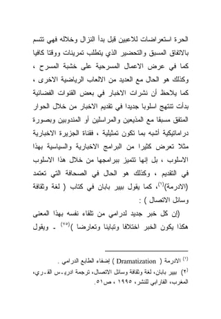 ‫ﺍﻟﺤﺭﺓ ﺍﺴﺘﻌﺭﺍﻀﺎﺕ ﻟﻼﻋﺒﻴﻥ ﻗﺒل ﺒﺩﺃ ﺍﻟﻨﺯﺍل ﻭﺨﻼﻟﻪ ﻓﻬﻲ ﺘﺘﺴﻡ‬
‫ﺒﺎﻻﺘﻔﺎﻕ ﺍﻟﻤﺴﺒﻕ ﻭﺍﻟﺘﺤﻀﻴﺭ ﺍﻟﺫﻱ ﻴﺘﻁﻠﺏ ﺘﻤﺭﻴﻨﺎﺕ ﻭﻭﻗﺘﺎ ﻜﺎﻓﻴﺎ‬
‫ﹰ‬     ‫ﹰ‬
‫ﻜﻤﺎ ﻓﻲ ﻋﺭﺽ ﺍﻻﻋﻤﺎل ﺍﻟﻤﺴﺭﺤﻴﺔ ﻋﻠﻰ ﺨﺸﺒﺔ ﺍﻟﻤﺴﺭﺡ ،‬
‫ﻭﻜﺫﻟﻙ ﻫﻭ ﺍﻟﺤﺎل ﻤﻊ ﺍﻟﻌﺩﻴﺩ ﻤﻥ ﺍﻻﻟﻌﺎﺏ ﺍﻟﺭﻴﺎﻀﻴﺔ ﺍﻻﺨﺭﻯ ،‬
‫ﻜﻤﺎ ﻴﻼﺤﻅ ﺃﻥ ﻨﺸﺭﺍﺕ ﺍﻻﺨﺒﺎﺭ ﻓﻲ ﺒﻌﺽ ﺍﻟﻘﻨﻭﺍﺕ ﺍﻟﻔﻀﺎﺌﻴﺔ‬
‫ﺒﺩﺃﺕ ﺘﻨﺘﻬﺞ ﺍﺴﻠﻭﺒﺎ ﺠﺩﻴﺩﺍ ﻓﻲ ﺘﻘﺩﻴﻡ ﺍﻻﺨﺒﺎﺭ ﻤﻥ ﺨﻼل ﺍﻟﺤﻭﺍﺭ‬
                              ‫ﹰ‬     ‫ﹰ‬
‫ﺍﻟﻤﺘﻔﻕ ﻤﺴﺒﻘﺎ ﻤﻊ ﺍﻟﻤﺫﻴﻌﻴﻥ ﻭﺍﻟﻤﺭﺍﺴﻠﻴﻥ ﺃﻭ ﺍﻟﻤﻨﺩﻭﺒﻴﻥ ﻭﺒﺼﻭﺭﺓ‬
                                           ‫ﹰ‬
‫ﺩﺭﺍﻤﺎﺘﻴﻜﻴﺔ ﺃﺸﺒﻪ ﺒﻤﺎ ﺘﻜﻭﻥ ﺘﻤﺜﻴﻠﻴﺔ ، ﻓﻘﻨﺎﺓ ﺍﻟﺠﺯﻴﺭﺓ ﺍﻻﺨﺒﺎﺭﻴﺔ‬
‫ﻤﺜﻼ ﺘﻌﺭﺽ ﻜﺜﻴﺭﺍ ﻤﻥ ﺍﻟﺒﺭﺍﻤﺞ ﺍﻻﺨﺒﺎﺭﻴﺔ ﻭﺍﻟﺴﻴﺎﺴﻴﺔ ﺒﻬﺫﺍ‬
                                   ‫ﹰ‬          ‫ﹸ‬
‫ﺍﻻﺴﻠﻭﺏ ، ﺒل ﺇﻨﻬﺎ ﺘﺘﻤﻴﺯ ﺒﺒﺭﺍﻤﺠﻬﺎ ﻤﻥ ﺨﻼل ﻫﺫﺍ ﺍﻻﺴﻠﻭﺏ‬
‫ﻓﻲ ﺍﻟﺘﻘﺩﻴﻡ ، ﻭﻜﺫﻟﻙ ﻫﻭ ﺍﻟﺤﺎل ﻓﻲ ﺍﻟﺼﺤﺎﻓﺔ ﺍﻟﺘﻲ ﺘﻌﺘﻤﺩ‬
‫)ﺍﻻﺩﺭﻤﺔ()١(، ﻜﻤﺎ ﻴﻘﻭل ﺒﻴﻴﺭ ﺒﺎﺒﺎﻥ ﻓﻲ ﻜﺘﺎﺏ ) ﻟﻐﺔ ﻭﺜﻘﺎﻓﺔ‬
                                          ‫ﻭﺴﺎﺌل ﺍﻻﺘﺼﺎل ( :‬
‫)ﺇﻥ ﻜل ﺨﺒﺭ ﺠﺩﻴﺩ ﻟﺩﺭﺍﻤﻲ ﻤﻥ ﺘﻠﻘﺎﺀ ﻨﻔﺴﻪ ﺒﻬﺫﺍ ﺍﻟﻤﻌﻨﻰ‬
           ‫)٥٧ (‬
‫ـ ﻭﻴﻘﻭل‬            ‫ﻫﻜﺫﺍ ﻴﻜﻭﻥ ﺍﻟﺨﺒﺭ ﺍﺨﺘﻼﻓﺎ ﻭﺘﺒﺎﻴﻨﺎ ﻭﺘﻌﺎﺭﻀﺎ (‬
                     ‫ﹰ‬       ‫ﹰ‬       ‫ﹰ‬


                                                            ‫)١ (‬
          ‫ﺍﻻﺩﺭﻤﺔ ) ‪ ( Dramatization‬ﺇﻀﻔﺎﺀ ﺍﻟﻁﺎﺒﻊ ﺍﻟﺩﺭﺍﻤﻲ .‬
‫)٢( ﺒﻴﻴﺭ ﺒﺎﺒﺎﻥ، ﻟﻐﺔ ﻭﺜﻘﺎﻓﺔ ﻭﺴﺎﺌل ﺍﻻﺘﺼﺎل، ﺘﺭﺠﻤﺔ ﺍﺩﺭﻴـﺱ ﺍﻟﻘـﺭﻱ،‬
                      ‫ﺍﻟﻤﻐﺭﺏ، ﺍﻟﻔﺎﺭﺍﺒﻲ ﻟﻠﻨﺸﺭ، ٥٩٩١ ، ﺹ١٥.‬
 