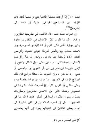 ‫ﺍﻴﻀﺎ : )) ﺇﺫﺍ ﺃﺭﺍﺩﺕ ﻤﺤﻁﺔ ﺇﺫﺍﻋﻴﺔ ﺒﻴﻊ ﺒﺭﺍﻤﺠﻬﺎ ﻟﻌﺩﺩ ﺩﺍﺌﻡ‬
                                                 ‫ﹰ‬
‫ﺍﻟﺘﺯﺍﻴﺩ ﻤﻥ ﺍﻟﻤﺴﺘﻤﻌﻴﻥ ﻓﻴﻨﺒﻐﻲ ﻋﻠﻴﻬﺎ ﺃﻥ ﺘﻌﻤﺩ ﺇﻟﻰ‬
                                            ‫ﺍﻻﺩﺭﻤﺔ(()٦٧(.‬
‫ﺇﻥ ﺍﻟﺩﺭﺍﻤﺎ ﺒﺎﺘﺕ ﺘﺤﻤل ﻜل ﺍﻻﺸﻴﺎﺀ ﻜﻲ ﻴﻁﺭﺤﻬﺎ ﺍﻟﺘﻠﻔﺯﻴﻭﻥ‬
‫، ﻓﺒﻐﻴﺭ ﺍﻟﺩﺭﺍﻤﺎ ﺘﻜﻭﻥ ﺃﻜﺜﺭ ﺍﻻﻋﻤﺎل ﻓﻲ ﺍﻟﺘﻠﻔﺯﻴﻭﻥ ﻋﺎﺒﺭﺓ‬
‫ﻭﻏﻴﺭ ﻤﺅﺜﺭﺓ ﻋﻜﺱ ﺘﺄﺜﻴﺭ ﺍﻟﻔﻴﻠﻡ ﺃﻭ ﺍﻟﺘﻤﺜﻴﻠﻴﺔ ﺃﻭ ﺍﻟﻤﺴﺭﺤﻴﺔ، ﻭﻟﻭ‬
‫ﻻﺤﻅﻨﺎ ﻤﻜﺎﺘﺏ ﺒﻴﻊ ﻭﺘﺄﺠﻴﺭ ﺃﺸﺭﻁﺔ ﺍﻟﻔﻴﺩﻴﻭ ﻜﺎﺴﻴﺕ ﻭﺃﻗﺭﺍﺹ‬
‫ﺍﻟﻔﻴﺩﻴﻭ ‪ CD‬ﻟﻭﺠﺩﻨﺎ ﺃﻨﻬﺎ ﺘﻌﺭﺽ ﻭﺘﺅﺠﺭ ﺃﺸﺭﻁﺔ ﻭﺃﻗﺭﺍﺼﺎ‬
‫ﹰ‬
‫ﻷﻋﻤﺎل ﺩﺭﺍﻤﻴﺔ ﺒﺸﻜل ﻋﺎﻡ ، ﻓﻬﻲ ﻋﻠﻰ ﺴﺒﻴل ﺍﻟﻤﺜﺎل ﻻ ﺘﺒﻴﻊ ﺃﻭ‬
‫ﺘﺅﺠﺭ ﺸﺭﻴﻁﺎ ﻟﺒﺭﻨﺎﻤﺞ ﺯﺭﺍﻋﻲ ﺃﻭ ﺘﻨﻤﻭﻱ ﺃﻭ ﺍﺠﺘﻤﺎﻋﻲ ﺃﻭ‬
                                     ‫ﹰ‬
‫ﺩﻴﻨﻲ ﺇﻻ ﻤﺎ ﻨﺩﺭ ، ﻭﺇﻥ ﺍﺤﺘﻭﺕ ﻤﺜل ﻫﻜﺫﺍ ﺒﺭﺍﻤﺞ ﻓﺈﻥ ﺘﻠﻙ‬
‫ﺍﻟﺒﺭﺍﻤﺞ ﺃﺜﺭﺕ ﻓﻲ ﺍﻟﺠﻤﻬﻭﺭ ﻟﻤﺎ ﺤﻭﺕ ﻤﻥ ﺩﺭﺍﻤﺎ ﺨﺎﺼﺔ ﺒﻪ ،‬
‫ﻭﺤﺘﻰ ﺃﻏﺎﻨﻲ )) ﺍﻟﻔﻴﺩﻴﻭ ﻜﻠﻴﺏ (( ﺃﺼﺒﺤﺕ ﺘﻌﺘﻤﺩ ﺍﻟﺩﺭﺍﻤﺎ ﻓﻲ‬
‫ﺍﻟﺘﺼﻭﻴﺭ ﻭﻫﻨﺎﻙ ﻜﺜﻴﺭ ﻤﻥ ﺍﻻﻏﺎﻨﻲ ﻟﻤﻁﺭﺒﻴﻥ ﻭﻤﻁﺭﺒﺎﺕ‬
‫ﻴﺤﻤﻠﻭﻥ ﺸﻬﺭﺓ ﻭﺘﺄﺜﻴﺭﺍ ﻭﺍﺴﻌﺎ ﻓﻲ ﺍﻟﻌﺎﻟﻡ ﺍﻋﺘﻤﺩﻭﺍ ﺍﻟﺩﺭﺍﻤﺎ ﻓﻲ‬
                             ‫ﹰ‬     ‫ﹰ‬
‫ﺍﻟﺘﺼﻭﻴﺭ ـ ﺒل ﺇﻥ ﺍﻏﻠﺏ ﺍﻟﻤﺨﺘﺼﻴﻥ ﻓﻲ ﺍﻟﻔﻥ ﺍﺸﺎﺭﻭﺍ ﺇﻟﻰ‬
‫ﻨﺠﺎﺡ ﺒﻌﺽ ﺍﻟﻔﻨﺎﻨﻴﻥ ﻓﻲ ﺍﻏﻨﻴﺎﺘﻬﻡ ﻴﻌﻭﺩ ﺇﻟﻰ ﺃﻨﻬﻡ ﻴﻌﺘﻤﺩﻭﻥ‬


                                ‫)٣( ﻨﻔﺱ ﺍﻟﻤﺼﺩﺭ ، ﺹ ٩٤ .‬
 