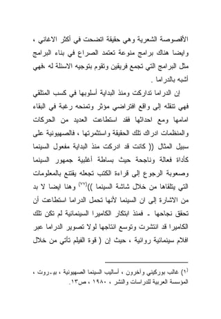 ‫ﺍﻷﻗﺼﻭﺼﺔ ﺍﻟﺸﻌﺭﻴﺔ ﻭﻫﻲ ﺤﻘﻴﻘﺔ ﺍﺘﻀﺤﺕ ﻓﻲ ﺃﻜﺜﺭ ﺍﻻﻏﺎﻨﻲ ،‬
‫ﻭﺍﻴﻀﺎ ﻫﻨﺎﻙ ﺒﺭﺍﻤﺞ ﻤﻨﻭﻋﺔ ﺘﻌﺘﻤﺩ ﺍﻟﺼﺭﺍﻉ ﻓﻲ ﺒﻨﺎﺀ ﺍﻟﺒﺭﺍﻤﺞ‬
                                              ‫ﹰ‬
‫ﻤﺜل ﺍﻟﺒﺭﺍﻤﺞ ﺍﻟﺘﻲ ﺘﺠﻤﻊ ﻓﺭﻴﻘﻴﻥ ﻭﺘﻘﻭﻡ ﺒﺘﻭﺠﻴﻪ ﺍﻻﺴﺌﻠﺔ ﻟﻪ ،ﻓﻬﻲ‬
                                              ‫ﺃﺸﺒﻪ ﺒﺎﻟﺩﺭﺍﻤﺎ .‬
‫ﺇﻥ ﺍﻟﺩﺭﺍﻤﺎ ﺘﺩﺍﺭﻜﺕ ﻭﻤﻨﺫ ﺍﻟﺒﺩﺍﻴﺔ ﺃﺴﻠﻭﺒﻬﺎ ﻓﻲ ﻜﺴﺏ ﺍﻟﻤﺘﻠﻘﻲ‬
‫ﻓﻬﻲ ﺘﻨﻘﻠﻪ ﺇﻟﻰ ﻭﺍﻗﻊ ﺍﻓﺘﺭﺍﻀﻲ ﻤﺅﺜﺭ ﻭﺘﻤﻨﺤﻪ ﺭﻏﺒﺔ ﻓﻲ ﺍﻟﺒﻘﺎﺀ‬
‫ﺍﻤﺎﻤﻬﺎ ﻭﻤﻊ ﺍﺤﺩﺍﺜﻬﺎ ﻓﻘﺩ ﺍﺴﺘﻁﺎﻋﺕ ﺍﻟﻌﺩﻴﺩ ﻤﻥ ﺍﻟﺤﺭﻜﺎﺕ‬
‫ﻭﺍﻟﻤﻨﻅﻤﺎﺕ ﺍﺩﺭﺍﻙ ﺘﻠﻙ ﺍﻟﺤﻘﻴﻘﺔ ﻭﺍﺴﺘﺜﻤﺭﺘﻬﺎ ، ﻓﺎﻟﺼﻬﻴﻭﻨﻴﺔ ﻋﻠﻰ‬
‫ﺴﺒﻴل ﺍﻟﻤﺜﺎل )) ﻜﺎﻨﺕ ﻗﺩ ﺍﺩﺭﻜﺕ ﻤﻨﺫ ﺍﻟﺒﺩﺍﻴﺔ ﻤﻔﻌﻭل ﺍﻟﺴﻴﻨﻤﺎ‬
‫ﻜﺄﺩﺍﺓ ﻓﻌﺎﻟﺔ ﻭﻨﺎﺠﺤﺔ ﺤﻴﺙ ﺒﺴﺎﻁﺔ ﺃﻏﻠﺒﻴﺔ ﺠﻤﻬﻭﺭ ﺍﻟﺴﻴﻨﻤﺎ‬
‫ﻭﺼﻌﻭﺒﺔ ﺍﻟﺭﺠﻭﻉ ﺇﻟﻰ ﻗﺭﺍﺀﺓ ﺍﻟﻜﺘﺏ ﺘﺠﻌﻠﻪ ﻴﻘﺘﻨﻊ ﺒﺎﻟﻤﻌﻠﻭﻤﺎﺕ‬
                 ‫)٧٧(‬
‫ﻭﻫﻨﺎ ﺍﻴﻀﺎ ﻻ ﺒﺩ‬
     ‫ﹰ‬                  ‫ﺍﻟﺘﻲ ﻴﺘﻠﻘﺎﻫﺎ ﻤﻥ ﺨﻼل ﺸﺎﺸﺔ ﺍﻟﺴﻴﻨﻤﺎ ((‬
‫ﻤﻥ ﺍﻻﺸﺎﺭﺓ ﺇﻟﻰ ﺍﻥ ﺍﻟﺴﻴﻨﻤﺎ ﻷﻨﻬﺎ ﺘﺤﻤل ﺍﻟﺩﺭﺍﻤﺎ ﺍﺴﺘﻁﺎﻋﺕ ﺃﻥ‬
‫ﺘﺤﻘﻕ ﻨﺠﺎﺤﻬﺎ ـ ﻓﻤﻨﺫ ﺍﺒﺘﻜﺎﺭ ﺍﻟﻜﺎﻤﻴﺭﺍ ﺍﻟﺴﻴﻨﻤﺎﺌﻴﺔ ﻟﻡ ﺘﻜﻥ ﺘﻠﻙ‬
‫ﺍﻟﻜﺎﻤﻴﺭﺍ ﻗﺩ ﺍﻨﺘﺸﺭﺕ ﻭﺘﻭﺴﻊ ﺍﻨﺘﺎﺠﻬﺎ ﻟﻭﻻ ﺘﺼﻭﻴﺭ ﺍﻟﺩﺭﺍﻤﺎ ﻋﺒﺭ‬
‫ﺍﻓﻼﻡ ﺴﻴﻨﻤﺎﺌﻴﺔ ﺭﻭﺍﺌﻴﺔ ، ﺤﻴﺙ ﺇﻥ ) ﻗﻭﺓ ﺍﻟﻔﻴﻠﻡ ﺘﺄﺘﻲ ﻤﻥ ﺨﻼل‬


‫)١( ﻏﺎﻟﺏ ﺒﻭﺭﻜﻴﻨﻲ ﻭﺁﺨﺭﻭﻥ ، ﺃﺴﺎﻟﻴﺏ ﺍﻟﺴﻴﻨﻤﺎ ﺍﻟﺼﻬﻴﻭﻨﻴﺔ ، ﺒﻴـﺭﻭﺕ ،‬
              ‫ﺍﻟﻤﺅﺴﺴﺔ ﺍﻟﻌﺭﺒﻴﺔ ﻟﻠﺩﺭﺍﺴﺎﺕ ﻭﺍﻟﻨﺸﺭ ، ٠٨٩١ ، ﺹ٣١.‬
 