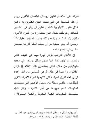 ‫ﻗﺩﺭﺘﻪ ﻋﻠﻰ ﺍﺴﺘﺨﺩﺍﻡ ﺍﻟﻔﻨﻭﻥ ﻭﻭﺴﺎﺌل ﺍﻻﺘﺼﺎل ﺍﻷﺨﺭﻯ ﻭﻴﺒﺩﻭ‬
‫ﺃﻥ ﻫﺫﻩ ﺍﻟﺨﺎﺼﻴﺔ ﻫﻲ ﺍﻟﺘﻲ ﺘﻤﻨﺤﻪ ﺍﻓﺘﻨﺎﻥ ﺍﻟﻜﺜﻴﺭﻴﻥ ﺒﻪ ، ﻓﻤﻥ‬
‫ﺨﻼل ﺘﻁﻭﺭ ﺘﻜﻨﻭﻟﻭﺠﻴﺎ ﺍﻟﻔﻴﻠﻡ ﻴﺴﺘﻁﻴﻊ ﺃﻥ ﻴﺅﺜﺭ ﻓﻲ ﺃﺤﺎﺴﻴﺱ‬
‫ﺍﻟﻤﺸﺎﻫﺩ ﻭﻋﻭﺍﻁﻑ ﺒﺸﻜل ﺍﻜﺜﺭ ﻤﺒﺎﺸـﺭﺓ ﻤﻥ ﺍﻟﻔﻨﻭﻥ ﺍﻷﺨﺭﻯ‬
‫)٨٧ (‬
        ‫ﻓﺎﻟﻔﻴﻠﻡ ﻴﺸﺩ ﺍﻟﻤﺸﺎﻫﺩ ﻭﻴﻘﻨﻌﻪ ﻭﺫﻟﻙ ﺒﺴﺒﺏ ﺃﻨﻪ ﻴﺒﺩﻭ ﺤﻘﻴﻘﻴﺎ(‬
         ‫ﹰ‬
‫،ﻭﻤﻌﻨﻰ ﺃﻨﻪ ﻴﺒﺩﻭ ﺤﻘﻴﻘﻴﺎ ﻫﻭ ﺃﻥ ﻴﻌﺘﻤﺩ ﺍﻟﻔﻴﻠﻡ ﺍﻟﺩﺭﺍﻤﺎ ﻜﻤﺼﺩﺭ‬
                                      ‫ﺃﺴﺎﺴﻰ ﻓﻲ ﻤﻭﻀﻭﻋﺎﺘﻪ٠‬
‫ﺇﻥ ﺍﻷﻓﻼﻡ ﺍﻟﺩﺭﺍﻤﻴﺔ ﺘﺅﺩﻱ ﺩﻭﺭﺍ ﻤﻬﻤﺎ ﻓﻲ ﺘﺜﻘﻴﻑ ﺍﻟﻨﺎﺱ‬
               ‫ﹰ‬    ‫ﹰ‬
‫ﻭﺘﺤﺩﻴﺩ ﻤﻴﻭﻻﺘﻬﻡ ﻜﻤﺎ ﺃﻨﻬﺎ ﺘﺴﻬﻡ ﺒﺸﻜل ﻭﺒﺂﺨﺭ ﻓﻲ ﺘﺤﺩﻴﺩ‬
‫ﺴﻠﻭﻜﻴﺎﺘﻬﻡ ﻤﻥ ﺨﻼل ﺍﻟﺘﺄﺜﺭ ﺒﻤﻀﻤﻭﻥ ﺘﻠﻙ ﺍﻻﻓﻼﻡ )) ﺘﺅﺩﻱ‬
‫ﺍﻻﻓﻼﻡ ﺩﻭﺭﺍ ﻤﻬﻤﺎ ﻓﻲ ﺨﻠﻕ ﺍﻟﻭﻋﻲ ﺍﻟﺴﻴﺎﺴﻲ ﻤﻥ ﺃﺠل ﺇﻋﺩﺍﺩ‬
                                  ‫ﹰ‬    ‫ﹰ‬
‫ﺍﻟﺭﺃﻱ ﺍﻟﻌﺎﻡ ﻟﻘﺒﻭل ﺍﻟﺴﻴﺎﺴﺔ ﺍﻟﺘﻲ ﺘﻨﺘﻬﺠﻬﺎ ﺍﻟﺩﻭﻟﺔ ﻻﺠﺭﺍﺀ ﺍﻟﺘﻐﻴﻴﺭ‬
‫ﺍﻟﻤﻁﻠﻭﺏ ، ﻓﺎﻟﻔﻴﻠﻡ ﻭﺴﻴﻠﺔ ﻤﻥ ﻭﺴﺎﺌل ﺍﻹﻋﻼﻡ ﺍﻟﺘﻲ ﺘﺴﺘﺨﺩﻤﻬﺎ‬
‫ﺍﻟﺤﻜﻭﻤﺎﺕ ﻟﺩﻋﻡ ﺠﻬﻭﺩﻫﺎ ﻤﻥ ﺃﺠل ﺍﻟﺘﻨﻤﻴﺔ ، ﻭﻗﺒل ﺍﻟﻔﻴﻠﻡ‬
‫ﺍﺴﺘﺨﺩﻤﺕ ﺍﻟﺤﻜﻭﻤﺎﺕ ﺍﻟﻜﻠﻤﺔ ﺍﻟﻤﻜﺘﻭﺒﺔ ﻭﺍﻟﻜﻠﻤﺔ ﺍﻟﻤﻨﻁﻭﻗﺔ ،‬




‫)٢( ﺭﻴﺠﺎﺭﺩ ﺸﻴﻜل ، ﻤﺴﺘﻘﺒل ﺍﻟﺴﻴﻨﻤﺎ ، ﺘﺭﺠﻤﺔ ﺭﻴﻡ ﻨﺎﺼﺭ ﻋﺒﺩ ﺍﻟﻐﻨـﻲ ،‬
              ‫ﺍﻟﺜﻘﺎﻓﺔ ﺍﻻﺠﻨﺒﻴﺔ ، ﺍﻟﻌﺩﺩ ﺍﻻﻭل ، ﺒﻐﺩﺍﺩ ٦٨٩١ ، ﺹ٥٤.‬
 