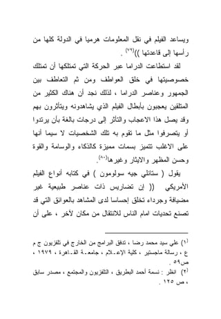 ‫ﻭﻴﺴﺎﻋﺩ ﺍﻟﻔﻴﻠﻡ ﻓﻲ ﻨﻘل ﺍﻟﻤﻌﻠﻭﻤﺎﺕ ﻫﺭﻤﻴﺎ ﻓﻲ ﺍﻟﺩﻭﻟﺔ ﻜﻠﻬﺎ ﻤﻥ‬
                  ‫ﹰ‬
                                      ‫)٩٧(‬
                                  ‫.‬          ‫ﺭﺃﺴﻬﺎ ﺇﻟﻰ ﻗﺎﻋﺩﺘﻬﺎ ((‬
‫ﻟﻘﺩ ﺍﺴﺘﻁﺎﻋﺕ ﺍﻟﺩﺭﺍﻤﺎ ﻋﺒﺭ ﺍﻟﺤﺭﻜﺔ ﺍﻟﺘﻲ ﺘﻤﺘﻠﻜﻬﺎ ﺃﻥ ﺘﻤﺘﻠﻙ‬
‫ﺨﺼﻭﺼﻴﺘﻬﺎ ﻓﻲ ﺨﻠﻕ ﺍﻟﻌﻭﺍﻁﻑ ﻭﻤﻥ ﺜﻡ ﺍﻟﺘﻌﺎﻁﻑ ﺒﻴﻥ‬
‫ﺍﻟﺠﻤﻬﻭﺭ ﻭﻋﻨﺎﺼﺭ ﺍﻟﺩﺭﺍﻤﺎ ، ﻟﺫﻟﻙ ﻨﺠﺩ ﺃﻥ ﻫﻨﺎﻙ ﺍﻟﻜﺜﻴﺭ ﻤﻥ‬
‫ﺍﻟﻤﺘﻠﻘﻴﻥ ﻴﻌﺠﺒﻭﻥ ﺒﺄﺒﻁﺎل ﺍﻟﻔﻴﻠﻡ ﺍﻟﺫﻱ ﻴﺸﺎﻫﺩﻭﻨﻪ ﻭﻴﺘﺄﺜﺭﻭﻥ ﺒﻬﻡ‬
‫ﻭﻗﺩ ﻴﺼل ﻫﺫﺍ ﺍﻻﻋﺠﺎﺏ ﻭﺍﻟﺘﺄﺜﺭ ﺇﻟﻰ ﺩﺭﺠﺎﺕ ﺒﺎﻟﻐﺔ ﺒﺄﻥ ﻴﺭﺘﺩﻭﺍ‬
‫ﺃﻭ ﻴﺘﺼﺭﻓﻭﺍ ﻤﺜل ﻤﺎ ﺘﻘﻭﻡ ﺒﻪ ﺘﻠﻙ ﺍﻟﺸﺨﺼﻴﺎﺕ ﻻ ﺴﻴﻤﺎ ﺃﻨﻬﺎ‬
‫ﻋﻠﻰ ﺍﻻﻏﻠﺏ ﺘﺘﻤﻴﺯ ﺒﺴﻤﺎﺕ ﻤﻤﻴﺯﺓ ﻜﺎﻟﺫﻜﺎﺀ ﻭﺍﻟﻭﺴﺎﻤﺔ ﻭﺍﻟﻘﻭﺓ‬
                        ‫ﻭﺤﺴﻥ ﺍﻟﻤﻅﻬﺭ ﻭﺍﻻﻴﺜﺎﺭ ﻭﻏﻴﺭﻫﺎ)٠٨(.‬
‫ﻴﻘﻭل ) ﺴﺘﺎﻨﻠﻲ ﺠﻴﻪ ﺴﻭﻟﻭﻤﻭﻥ ( ﻓﻲ ﻜﺘﺎﺒﻪ ﺃﻨﻭﺍﻉ ﺍﻟﻔﻴﻠﻡ‬
‫)) ﺇﻥ ﺘﻀﺎﺭﻴﺱ ﺫﺍﺕ ﻋﻨﺎﺼﺭ ﻁﺒﻴﻌﻴﺔ ﻏﻴﺭ‬                       ‫ﺍﻷﻤﺭﻴﻜﻲ‬
‫ﻤﻀﻴﺎﻓﺔ ﻭﺠﺭﺩﺍﺀ ﺘﺨﻠﻕ ﺇﺤﺴﺎﺴﺎ ﻟﺩﻯ ﺍﻟﻤﺸﺎﻫﺩ ﺒﺎﻟﻌﻭﺍﺌﻕ ﺍﻟﺘﻲ ﻗﺩ‬
                             ‫ﹰ‬
‫ﺘﺼﻨﻊ ﺘﺤﺩﻴﺎﺕ ﺍﻤﺎﻡ ﺍﻟﻨﺎﺱ ﻟﻼﻨﺘﻘﺎل ﻤﻥ ﻤﻜﺎﻥ ﻵﺨﺭ ، ﻋﻠﻰ ﺃﻥ‬


‫)١( ﻋﻠﻲ ﺴﻴﺩ ﻤﺤﻤﺩ ﺭﻀﺎ ، ﺘﺩﻓﻕ ﺍﻟﺒﺭﺍﻤﺞ ﻤﻥ ﺍﻟﺨﺎﺭﺝ ﻓﻲ ﺘﻠﻔﺯﻴﻭﻥ ﺝ ﻡ‬
‫ﻉ ، ﺭﺴﺎﻟﺔ ﻤﺎﺠﺴﺘﻴﺭ ، ﻜﻠﻴﺔ ﺍﻹﻋـﻼﻡ ، ﺠﺎﻤﻌـﺔ ﺍﻟﻘـﺎﻫﺭﺓ ، ٩٧٩١ ،‬
                                                      ‫ﺹ٩٥ .‬
‫)٢( ﺍﻨﻅﺭ : ﻨﺴﻤﺔ ﺃﺤﻤﺩ ﺍﻟﺒﻁﺭﻴﻕ ، ﺍﻟﺘﻠﻔﺯﻴﻭﻥ ﻭﺍﻟﻤﺠﺘﻤﻊ ، ﻤﺼﺩﺭ ﺴﺎﺒﻕ‬
                                                  ‫، ﺹ ٥٢١ .‬
 