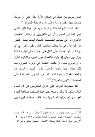 ‫ﺍﻟﻨﺎﺱ ﻤﻭﺠﻭﺩﻴﻥ ﻫﻨﺎﻙ ﻓﻲ ﺍﻟﻤﻜﺎﻥ ﺍﻷﻭل ﺘﺩل ﻋﻠﻰ ﺃﻥ ﺤﺭﻜﺔ‬
     ‫ﺼﻭﺏ ﺠﻬﺔ ﻤﻘﺼﻭﺩﺓ ﻤﺎ ، ﺇﻟﻰ ﻤﺎ ﻭﺭﺍﺀ ﺒﻴﺌﺔ ﺍﻟﻔﻴﻠﻡ(()١٨(.‬
‫ﻟﻘﺩ ﺍﺘﺨﺫﺕ ﺍﻟﺩﺭﺍﻤﺎ ﻤﻜﺎﻨﺎ ﻭﺍﺴﻌﺎ ﻭﻤﻬﻤﺎ ﻓﻲ ﺤﻴﺎﺓ ﺃﻜﺜﺭ ﺍﻟﻨﺎﺱ‬
                   ‫ﹰ‬     ‫ﹰ‬     ‫ﹰ‬
‫ﻟﻴﺱ ﻓﻘﻁ ﻓﻲ ﺍﻟﻤﺴﺭﺡ ﺃﻭ ﻓﻲ ﺍﻟﺘﻠﻔﺯﻴﻭﻥ ﺃﻭ ﻭﺴﺎﺌل ﺍﻻﺘﺼﺎل‬
‫ﺍﻷﺨﺭﻯ ﺒل ﻓﻲ ﺤﻴﺎﺘﻬﻡ ﺍﻟﺸﺨﺼﻴﺔ ﻓﺎﻟﺤﻴﺎﺓ ﺃﺴﺎﺴﺎ ﺘﺤﻤل ﺍﻟﻜﺜﻴﺭ‬
            ‫ﹰ‬
‫ﻤﻥ ﺍﻟﺩﺭﺍﻤﺎ ﻭﻫﻲ ﻤﺎ ﺠﻌﻠﺕ ﺘﻌﺎﻁﻑ ﺍﻟﻨﺎﺱ ﻴﻜﻭﻥ ﺍﻜﺒﺭ ﻤﻊ ﺃﻱ‬
‫ﺩﺭﺍﻤﺎ ﻟﻭ ﺃﻨﻬﺎ ﺤﻤﻠﺕ ﻋﻠﻲ ﺸﻜل ﻓﻨﻲ ﺠﺫﺍﺏ ، ﺇﻥ ﺍﻻﺩﺭﻤﺔ ﻜﻤﺎ‬
‫ﻴﻘﻭل ﺒﻴﻴﺭ ﺒﺎﺒﺎﻥ )) ﺒﻨﻴﺕ ﻟﻼﻨﻔﻌﺎل ﻓﻬﻲ ﺘﻌﺒﻴﺭﻩ ﻭﺘﺸﻜﻴﻠﻪ ﺍﻷﻭل‬
‫، ﺇﻥ ﺘﻭﺩﺭﻡ ﻤﻌﻨﺎﻩ ﺃﻥ ﺘﻜﺜﻑ ﺍﻻﻨﻔﻌﺎل ﻓﻲ ﺘﻭﺘﺭﻩ ﻟﺘﺤﺭﺭﻩ ﺒﻌﺩ‬
‫ﺫﻟﻙ ﺒﻐﺜﺔ ﻭﺒﻬﺫﺍ ﻴﻜﻭﻥ ﺍﻟﻤﻌﻨﻰ ﻴﻜﻭﻥ ﺍﻟﺠﻨﺱ ﻭﺍﻟﻤﺨﺩﺭﺍﺕ‬
‫ﻭﺍﻟﻌﻨﻑ ﺍﻓﻌﺈﻻ ﺩﺭﺍﻤﻴﺔ ﺘﻤﺎﻤﺎ ﻜﻤﺎ ﻫﻲ ﺍﻟﻌﻨﺎﻭﻴﻥ ﺍﻟﻀﺨﻤﺔ ﻋﻠﻰ‬
                            ‫ﺍﻟﺼﻔﺤﺎﺕ ﺍﻷﻭﻟﻰ ﺒﺎﻟﺠﺭﺍﺌﺩ(()٢٨(.‬
‫ﻟﻘﺩ ﺴﻴﻁﺭﺕ ﺍﻟﺩﺭﺍﻤﺎ ﻋﻠﻰ ﺃﺫﻭﺍﻕ ﺍﻟﻤﺘﻔﺭﺠﻴﻥ ﻓﻲ ﻜل ﺍﻨﺤﺎﺀ‬
‫ﺍﻟﻌﺎﻟﻡ ﺒﺸﻜل ﻻ ﻴﻤﻜﻥ ﻭﺼﻔﻪ ﺤﺘﻰ ﺇﻨﻬﺎ ﺃﺼﺒﺤﺕ ﺼﻨﺎﻋﺔ ﻜﺒﻴﺭﺓ‬
‫ﺘﻌﻭﺩ ﺒﺄﺭﺒﺎﺡ ﺨﻴﺎﻟﻴﺔ ﻟﺼﺎﻨﻌﻴﻬﺎ ﻤﻤﺎ ﺨﻠﻘﺕ ﻤﻨﺎﻓﺴﺔ ﻜﺒﻴﺭﺓ ﺒﻴﻥ‬



‫)٣( ﺴﺘﺎﻨﻠﻲ ﺠﻴﻪ ﺴﻭﻟﻭﻤﻭﻥ ، ﺍﻨﻭﺍﻉ ﺍﻟﻔﻴﻠﻡ ﺍﻷﻤﺭﻴﻜﻲ ، ﺘﺭﺠﻤـﺔ ﻤـﺩﺤﺕ‬
‫ﻤﺤﻔﻭﻅ ، ﺍﻟﻘﺎﻫﺭﺓ ، ﺍﻟﻬﻴﺌﺔ ﺍﻟﻤﺼﺭﻴﺔ ﺍﻟﻌﺎﻤﺔ ﻟﻠﻜﺘﺎﺏ ، ٥٩٩١ ، ﺹ ٠٤.‬
‫)١( ﺒﻴﻴﺭ ﺒﺎﺒﺎﻥ ، ﻟﻐﺔ ﻭﺜﻘﺎﻓﺔ ﻭﺴﺎﺌل ﺍﻻﺘﺼﺎل ، ﻤﺼﺩﺭ ﺴﺎﺒﻕ ، ﺹ٩٤ .‬
 