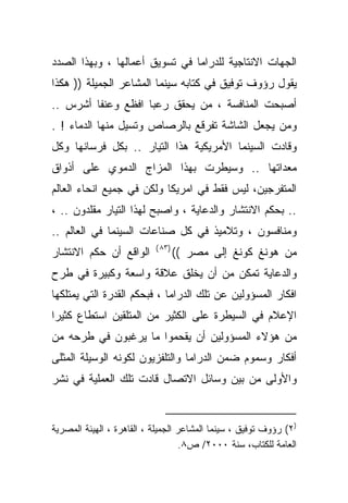 ‫ﺍﻟﺠﻬﺎﺕ ﺍﻻﻨﺘﺎﺠﻴﺔ ﻟﻠﺩﺭﺍﻤﺎ ﻓﻲ ﺘﺴﻭﻴﻕ ﺃﻋﻤﺎﻟﻬﺎ ، ﻭﺒﻬﺫﺍ ﺍﻟﺼﺩﺩ‬
‫ﻴﻘﻭل ﺭﺅﻭﻑ ﺘﻭﻓﻴﻕ ﻓﻲ ﻜﺘﺎﺒﻪ ﺴﻴﻨﻤﺎ ﺍﻟﻤﺸﺎﻋﺭ ﺍﻟﺠﻤﻴﻠﺔ )) ﻫﻜﺫﺍ‬
‫ﺃﺼﺒﺤﺕ ﺍﻟﻤﻨﺎﻓﺴﺔ ، ﻤﻥ ﻴﺤﻘﻕ ﺭﻋﺒﺎ ﺍﻓﻅﻊ ﻭﻋﻨﻔﺎ ﺃﺸﺭﺱ ..‬
        ‫ﹰ‬          ‫ﹰ‬
‫ﻭﻤﻥ ﻴﺠﻌل ﺍﻟﺸﺎﺸﺔ ﺘﻔﺭﻗﻊ ﺒﺎﻟﺭﺼﺎﺹ ﻭﺘﺴﻴل ﻤﻨﻬﺎ ﺍﻟﺩﻤﺎﺀ ! .‬
‫ﻭﻗﺎﺩﺕ ﺍﻟﺴﻴﻨﻤﺎ ﺍﻷﻤﺭﻴﻜﻴﺔ ﻫﺫﺍ ﺍﻟﺘﻴﺎﺭ .. ﺒﻜل ﻓﺭﺴﺎﻨﻬﺎ ﻭﻜل‬
‫ﻤﻌﺩﺍﺘﻬﺎ .. ﻭﺴﻴﻁﺭﺕ ﺒﻬﺫﺍ ﺍﻟﻤﺯﺍﺝ ﺍﻟﺩﻤﻭﻱ ﻋﻠﻰ ﺃﺫﻭﺍﻕ‬
‫ﺍﻟﻤﺘﻔﺭﺠﻴﻥ، ﻟﻴﺱ ﻓﻘﻁ ﻓﻲ ﺍﻤﺭﻴﻜﺎ ﻭﻟﻜﻥ ﻓﻲ ﺠﻤﻴﻊ ﺍﻨﺤﺎﺀ ﺍﻟﻌﺎﻟﻡ‬
‫.. ﺒﺤﻜﻡ ﺍﻻﻨﺘﺸﺎﺭ ﻭﺍﻟﺩﻋﺎﻴﺔ ، ﻭﺍﺼﺒﺢ ﻟﻬﺫﺍ ﺍﻟﺘﻴﺎﺭ ﻤﻘﻠﺩﻭﻥ .. ،‬
‫ﻭﻤﻨﺎﻓﺴﻭﻥ ، ﻭﺘﻼﻤﻴﺫ ﻓﻲ ﻜل ﺼﻨﺎﻋﺎﺕ ﺍﻟﺴﻴﻨﻤﺎ ﻓﻲ ﺍﻟﻌﺎﻟﻡ ..‬
                           ‫)٣٨ (‬
‫ﺍﻟﻭﺍﻗﻊ ﺃﻥ ﺤﻜﻡ ﺍﻻﻨﺘﺸﺎﺭ‬              ‫ﻤﻥ ﻫﻭﻨﻎ ﻜﻭﻨﻎ ﺇﻟﻰ ﻤﺼﺭ ((‬
‫ﻭﺍﻟﺩﻋﺎﻴﺔ ﺘﻤﻜﻥ ﻤﻥ ﺃﻥ ﻴﺨﻠﻕ ﻋﻼﻗﺔ ﻭﺍﺴﻌﺔ ﻭﻜﺒﻴﺭﺓ ﻓﻲ ﻁﺭﺡ‬
‫ﺍﻓﻜﺎﺭ ﺍﻟﻤﺴﺅﻭﻟﻴﻥ ﻋﻥ ﺘﻠﻙ ﺍﻟﺩﺭﺍﻤﺎ ، ﻓﺒﺤﻜﻡ ﺍﻟﻘﺩﺭﺓ ﺍﻟﺘﻲ ﻴﻤﺘﻠﻜﻬﺎ‬
‫ﺍﻹﻋﻼﻡ ﻓﻲ ﺍﻟﺴﻴﻁﺭﺓ ﻋﻠﻰ ﺍﻟﻜﺜﻴﺭ ﻤﻥ ﺍﻟﻤﺘﻠﻘﻴﻥ ﺍﺴﺘﻁﺎﻉ ﻜﺜﻴﺭﺍ‬
‫ﹰ‬
‫ﻤﻥ ﻫﺅﻻﺀ ﺍﻟﻤﺴﺅﻭﻟﻴﻥ ﺃﻥ ﻴﻘﺤﻤﻭﺍ ﻤﺎ ﻴﺭﻏﺒﻭﻥ ﻓﻲ ﻁﺭﺤﻪ ﻤﻥ‬
‫ﺃﻓﻜﺎﺭ ﻭﺴﻤﻭﻡ ﻀﻤﻥ ﺍﻟﺩﺭﺍﻤﺎ ﻭﺍﻟﺘﻠﻔﺯﻴﻭﻥ ﻟﻜﻭﻨﻪ ﺍﻟﻭﺴﻴﻠﺔ ﺍﻟﻤﺜﻠﻰ‬
‫ﻭﺍﻷﻭﻟﻰ ﻤﻥ ﺒﻴﻥ ﻭﺴﺎﺌل ﺍﻻﺘﺼﺎل ﻗﺎﺩﺕ ﺘﻠﻙ ﺍﻟﻌﻤﻠﻴﺔ ﻓﻲ ﻨﺸﺭ‬


‫)٢( ﺭﺅﻭﻑ ﺘﻭﻓﻴﻕ ، ﺴﻴﻨﻤﺎ ﺍﻟﻤﺸﺎﻋﺭ ﺍﻟﺠﻤﻴﻠﺔ ، ﺍﻟﻘﺎﻫﺭﺓ ، ﺍﻟﻬﻴﺌﺔ ﺍﻟﻤﺼﺭﻴﺔ‬
                                    ‫ﺍﻟﻌﺎﻤﺔ ﻟﻠﻜﺘﺎﺏ، ﺴﻨﺔ ٠٠٠٢/ ﺹ٨.‬
 